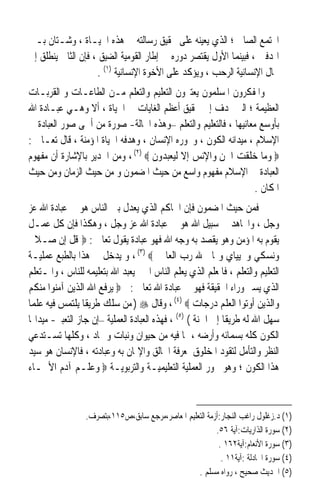 ‫ﺍ‪‬ﺘﻤﻊ ﺍﻟﺼﺎﱀ ؛ ﺍﻟﺬﻱ ﻳﻌﻴﻨﻪ ﻋﻠﻰ ﲢﻘﻴﻖ ﺭﺳﺎﻟﺘﻪ ﰲ ﻫﺬﻩ ﺍﳊﻴـﺎﺓ ، ﻭﺷـﺘﺎﻥ ﺑـﲔ‬
‫ﺍﳍﺪﻓﲔ ، ﻓﺒﻴﻨﻤﺎ ﺍﻷﻭﻝ ﻳﻘﺘﺼﺮ ﺩﻭﺭﻩ ﰲ ﺇﻃﺎﺭ ﺍﻟﻘﻮﻣﻴﺔ ﺍﻟﻀﻴﻖ ، ﻓﺈﻥ ﺍﻟﺜﺎﱐ ﻳﻨﻄﻠﻖ ﺇﱃ‬
                    ‫ﳎﺎﻝ ﺍﻹﻧﺴﺎﻧﻴﺔ ﺍﻟﺮﺣﺐ ، ﻭﻳﺆﻛﺪ ﻋﻠﻰ ﺍﻷﺧﻮﺓ ﺍﻹﻧﺴﺎﻧﻴﺔ )١( .‬
‫ﻭﺍﳌﻔﻜﺮﻭﻥ ﺍﳌﺴﻠﻤﻮﻥ ﻳﻌﺘﱪﻭﻥ ﺍﻟﺘﻌﻠﻴﻢ ﻭﺍﻟﺘﻌﻠﻢ ﻣـﻦ ﺍﻟﻄﺎﻋـﺎﺕ ﻭ ﺍﻟﻘﺮﺑـﺎﺕ‬
‫ﺍﻟﻌﻈﻴﻤﺔ ؛ ﺍﻟﱵ ‪‬ﺪﻑ ﺇﱃ ﲢﻘﻴﻖ ﺃﻋﻈﻢ ﺍﻟﻐﺎﻳﺎﺕ ﰲ ﺍﳊﻴﺎﺓ ، ﺃﻻ ﻭﻫـﻲ ﻋﺒـﺎﺩﺓ ﺍﷲ‬
‫ﺑﺄﻭﺳﻊ ﻣﻌﺎﻧﻴﻬﺎ ، ﻓﺎﻟﺘﻌﻠﻴﻢ ﻭﺍﻟﺘﻌﻠﻢ –ﻭﻫﺬﻩ ﺍﳊﺎﻟﺔ- ﺻﻮﺭﺓ ﻣﻦ ﺃﲰﻰ ﺻﻮﺭ ﺍﻟﻌﺒﺎﺩﺓ ﰲ‬
‫ﺍﻹﺳﻼﻡ ، ﻣﻴﺪﺍﻧﻪ ﺍﻟﻜﻮﻥ ، ﻭﳏﻮﺭﻩ ﺍﻹﻧﺴﺎﻥ ، ﻭﻫﺪﻓﻪ ﺍﳊﻴﺎﺓ ﺍﳌﺆﻣﻨﺔ ، ﻗﺎﻝ ﺗﻌـﺎﱃ :‬
‫‪ ‬ﻭﻣﺎ ﺧﻠﻘﺖ ﺍﳉﻦ ﻭﺍﻹﻧﺲ ﺇﻻ ﻟﻴﻌﺒﺪﻭﻥ ‪ ، (٢) ‬ﻭﻣﻦ ﺍﳉﺪﻳﺮ ﺑﺎﻹﺷﺎﺭﺓ ﺃﻥ ﻣﻔﻬﻮﻡ‬
‫ﺍﻟﻌﺒﺎﺩﺓ ﰲ ﺍﻹﺳﻼﻡ ﻣﻔﻬﻮﻡ ﻭﺍﺳﻊ ﻣﻦ ﺣﻴﺚ ﺍﳌﻀﻤﻮﻥ ﻭ ﻣﻦ ﺣﻴﺚ ﺍﻟﺰﻣﺎﻥ ﻭﻣﻦ ﺣﻴﺚ‬
                                                                 ‫ﺍﳌﻜﺎﻥ .‬
‫ﻓﻤﻦ ﺣﻴﺚ ﺍﳌﻀﻤﻮﻥ ﻓﺈﻥ ﺍﳊﺎﻛﻢ ﺍﻟﺬﻱ ﻳﻌﺪﻝ ﺑﲔ ﺍﻟﻨﺎﺱ ﻫﻮ ﰲ ﻋﺒﺎﺩﺓ ﺍﷲ ﻋﺰ‬
‫ﻭﺟﻞ ، ﻭﺍ‪‬ﺎﻫﺪ ﰲ ﺳﺒﻴﻞ ﺍﷲ ﻫﻮ ﰲ ﻋﺒﺎﺩﺓ ﺍﷲ ﻋﺰ ﻭﺟﻞ ، ﻭﻫﻜﺬﺍ ﻓﺈﻥ ﻛﻞ ﻋﻤـﻞ‬
‫ﻳﻘﻮﻡ ﺑﻪ ﺍﳌﺆﻣﻦ ﻭﻫﻮ ﻳﻘﺼﺪ ﺑﻪ ﻭﺟﻪ ﺍﷲ ﻓﻬﻮ ﻋﺒﺎﺩﺓ ﻳﻘﻮﻝ ﺗﻌﺎﱃ : ‪ ‬ﻗﻞ ﺇﻥ ﺻـﻼﰐ‬
‫ﻭﻧﺴﻜﻲ ﻭﳏﻴﻴﺎﻱ ﻭﳑﺎﰐ ﷲ ﺭﺏ ﺍﻟﻌﺎﳌﲔ ‪ ، (٣) ‬ﻭ ﻳﺪﺧﻞ ﰲ ﻫﺬﺍ ﺑﺎﻟﻄﺒﻊ ﻋﻤﻠﻴـﺔ‬
‫ﺍﻟﺘﻌﻠﻴﻢ ﻭﺍﻟﺘﻌﻠﻢ ، ﻓﺎﳌﻌﻠﻢ ﺍﻟﺬﻱ ﻳﻌﻠﻢ ﺍﻟﻨﺎﺱ ﺍﳋﲑ ﻳﻌﺒﺪ ﺍﷲ ﺑﺘﻌﻠﻴﻤﻪ ﻟﻠﻨﺎﺱ ، ﻭﺍﳌـﺘﻌﻠﻢ‬
‫ﺍﻟﺬﻱ ﻳﺴﲑ ﻭﺭﺍﺀ ﺍﳊﻘﻴﻘﺔ ﻓﻬﻮ ﰲ ﻋﺒﺎﺩﺓ ﺍﷲ ﺗﻌﺎﱃ : ‪ ‬ﻳﺮﻓﻊ ﺍﷲ ﺍﻟﺬﻳﻦ ﺁﻣﻨﻮﺍ ﻣﻨﻜﻢ‬
‫ﻭﺍﻟﺬﻳﻦ ﺃﻭﺗﻮﺍ ﺍﻟﻌﻠﻢ ﺩﺭﺟﺎﺕ ‪ ، (٤) ‬ﻭﻗﺎﻝ ‪ ) ‬ﻣﻦ ﺳﻠﻚ ﻃﺮﻳﻘﺎ ﻳﻠﺘﻤﺲ ﻓﻴﻪ ﻋﻠﻤﺎ‬
‫ﹰ‬                ‫ﹰ‬
‫ﺳﻬﻞ ﺍﷲ ﻟﻪ ﻃﺮﻳﻘﺎ ﺇﱃ ﺍﳉﻨﺔ ( )٥( ، ﻓﻬﺬﻩ ﺍﻟﻌﺒﺎﺩﺓ ﺍﻟﻌﻤﻠﻴﺔ –ﺇﻥ ﺟﺎﺯ ﺍﻟﺘﻌﺒﲑ- ﻣﻴﺪﺍ‪‬ﺎ‬
                                                            ‫ﹰ‬
‫ﺍﻟﻜﻮﻥ ﻛﻠﻪ ﺑﺴﻤﺎﺋﻪ ﻭﺃﺭﺿﻪ ، ﲟﺎ ﻓﻴﻪ ﻣﻦ ﺣﻴﻮﺍﻥ ﻭﻧﺒﺎﺕ ﻭﲨﺎﺩ ، ﻭﻛﻠﻬﺎ ﺗﺴـﺘﺪﻋﻲ‬
‫ﺍﻟﻨﻈﺮ ﻭﺍﻟﺘﺄﻣﻞ ﻟﺘﻘﻮﺩ ﺍﳌﺨﻠﻮﻕ ﳌﻌﺮﻓﺔ ﺍﳋﺎﻟﻖ ﻭﺍﻹﳝﺎﻥ ﺑﻪ ﻭﻋﺒﺎﺩﺗﻪ ، ﻓﺎﻹﻧﺴﺎﻥ ﻫﻮ ﺳﻴﺪ‬
‫ﻫﺬﺍ ﺍﻟﻜﻮﻥ ؛ ﻭﻫﻮ ﳏﻮﺭ ﺍﻟﻌﻤﻠﻴﺔ ﺍﻟﺘﻌﻠﻴﻤﻴـﺔ ﻭﺍﻟﺘﺮﺑﻮﻳـﺔ ‪ ‬ﻭﻋﻠـﻢ ﺁﺩﻡ ﺍﻷﲰـﺎﺀ‬



                 ‫)١( ﺩ.ﺯﻏﻠﻮﻝ ﺭﺍﻏﺐ ﺍﻟﻨﺠﺎﺭ:ﺃﺯﻣﺔ ﺍﻟﺘﻌﻠﻴﻢ ﺍﳌﻌﺎﺻﺮ،ﻣﺮﺟﻊ ﺳﺎﺑﻖ،ﺹ٥١١،ﺑﺘﺼﺮﻑ.‬
                                                         ‫)٢( ﺳﻮﺭﺓ ﺍﻟﺬﺍﺭﻳﺎﺕ:ﺁﻳﺔ ٦٥.‬
                                                          ‫)٣( ﺳﻮﺭﺓ ﺍﻷﻧﻌﺎﻡ:ﺁﻳﺔ٢٦١ .‬
                                                           ‫)٤( ﺳﻮﺭﺓ ﺍ‪‬ﺎﺩﻟﺔ :ﺁﻳﺔ١١ .‬
                                                  ‫)٥( ﺍﳊﺪﻳﺚ ﺻﺤﻴﺢ ، ﺭﻭﺍﻩ ﻣﺴﻠﻢ .‬
 