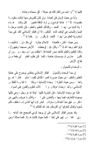 ‫ﻛﻠﻬﺎ ‪ (١) ‬ﻭﺍﳍﺪﻑ ﻣﻦ ﺫﻟﻚ ﻛﻠﻪ ﻫﻮ ﻣﻌﺮﻓﺔ ﺍﳋﺎﻟﻖ ﺳﺒﺤﺎﻧﻪ ﻭﻋﺒﺎﺩﺗﻪ .‬
‫ﻭﺃﻣﺎ ﻣﻦ ﺣﻴﺚ ﺍﻟﺰﻣﺎﻥ ﻓﺈﻥ ﺍﻟﻌﺒﺎﺩﺓ –ﻭﺇﻥ ﻛﺎﻥ ﻟﻠﻔﺮﻭﺽ ﻣﻨﻬﺎ ﺃﻭﻗﺎﺕ ﻣﻌﻠﻮﻣـﺔ‬
‫ﻣﻘﺼﻮﺩﺓ- ﺇﻻ ﺃ‪‬ﺎ ﲟﻌﻨﺎﻫﺎ ﺍﻟﻮﺍﺳﻊ ﻭﳌﻦ ﺃﺭﺍﺩ ﺍﻟﻨﺎﻓﻠﺔ ﻓﺘﺠﻮﺯ ﰲ ﻛﻞ ﻭﻗﺖ ﰲ ﻫـﺬﻩ‬
‫ﺍﳊﻴﺎﺓ ﺍﻟﺪﻧﻴﺎ ﻣﻦ ﺍﳌﻬﺪ ﺇﱃ ﺍﻟﻠﺤﺪ ، ﻭﻛﺬﻟﻚ ﺍﻟﺘﻌﻠﻴﻢ ﻭﺍﻟﺘﻌﻠﻢ ، ﻓﺈﻥ ﻛﺎﻧﺖ ﻣﺮﺣﻠـﺔ‬
‫ﺍﻟﺼﺒﺎ ﻭﺍﻟﺸﺒﺎﺏ ﻫﻲ ﺍﻟﻮﻗﺖ ﺍﻟﺬﻫﱯ ﻟﻠﺘﻌﻠﻢ ، ﺇﻻ ﺃﻥ ﺍﻟﻔﻜﺮ ﺍﻹﺳﻼﻣﻲ ﺃﻛﺪ ﻋﻠﻰ ﻣﺒﺪﺃ‬
            ‫ﺍﺳﺘﻤﺮﺍﺭﻳﺔ ﺍﻟﺘﻌﻠﻢ ﻣﻦ ﺍﳌﻬﺪ ﺇﱃ ﺍﻟﻠﺤﺪ ‪ ‬ﻭﻗﻞ ﺭﰊ ﺯﺩﱐ ﻋﻠﻤﺎ ‪. (٢) ‬‬
                    ‫ﹰ‬
‫ﻭﻣﻦ ﺣﻴﺚ ﺍﳌﻜﺎﻥ ، ﻓﺎﻟﻌﺒﺎﺩﺓ ﰲ ﺍﻹﺳﻼﻡ ﺟﺎﺋﺰﺓ ﰲ ﺃﻱ ﻣﻜـﺎﻥ : ‪ ‬ﻓﺄﻳﻨﻤـﺎ‬
‫ﺗﻮﻟﻮﺍ ﻓﺜﻢ ﻭﺟﻪ ﺍﷲ ‪ ، (٣) ‬ﻭﻗﺎﻝ ‪) : ‬ﻭﺟﻌﻠﺖ ﱄ ﺍﻷﺭﺽ ﻣﺴﺠﺪﹰﺍ ﻭﻃﻬﻮﺭﹰﺍ( ،‬
‫ﻭﻛﺬﺍ ﺍﻟﺘﻌﻠﻴﻢ ﻭﺍﻟﺘﻌﻠﻢ ﻛﺄﺣﺪ ﺻﻮﺭ ﺍﻟﻌﺒﺎﺩﺓ ﻓﺈ‪‬ﺎ ﺍﻧﺒﺜﻘﺖ ﻣﻦ ﺍﳌﺴـﺠﺪ ، ﻭﳚـﻮﺯ ﺃﻥ‬
‫ﺗﻜﻮﻥ ﰲ ﻣﺪﺍﺭﺱ ﺃﻭ ﻣﺆﺳﺴﺎﺕ ﺧﺎﺻﺔ ، ﻛﻤﺎ ﳝﻜﻦ ﻃﻠﺐ ﺍﻟﻌﻠﻢ ﰲ ﺃﻱ ﺑﻘﻌﺔ ﻣـﻦ‬
                                                       ‫ﺑﻘﺎﻉ ﺍﻷﺭﺽ .‬
                                                    ‫- ﺍﻟﻮﺣﺪﺓ ﻭﺍﻟﺸﻤﻮﻝ :‬
‫ﺇﻥ ﻣﺒﺪﺃ ﺍﻟﻮﺣﺪﺓ ﻭﺍﻟﺸﻤﻮﻝ ﰲ ﺍﻟﻔﻜﺮ ﺍﻹﺳﻼﻣﻲ ﻳﻨﻌﻜﺲ ﺑﻮﺿﻮﺡ ﻋﻠﻰ ﻋﻤﻠﻴﺔ‬
‫ﺍﻟﺘﻌﻠﻴﻢ ﻭﺍﻟﺘﻌﻠﻢ ، ﻣﻦ ﺣﻴﺚ ﺿﺮﻭﺭﺓ ﺍﻟﻨﻤﻮ ﺍﳌﺘﻜﺎﻣﻞ ﻟﻠﻔﺮﺩ ﺍﳌﺴﻠﻢ ﰲ ﺇﻃﺎﺭ ﺍ‪‬ﺘﻤـﻊ‬
‫ﻭﺍﻟﻌﺎﱂ ، ﻭﻣﻦ ﺣﻴﺚ ﺍﻟﻨﻈﺮﺓ ﺇﱃ ﻭﺣﺪﺓ ﺍﻹﻧﺴﺎﻧﻴﺔ ؛ ﻭﺑﺎﻟﺘﺎﱄ ﲰﺔ ﺍﻟﻌﺎﳌﻴـﺔ ﻟﻠﻔﻜـﺮ‬
 ‫ﺍﻹﺳﻼﻣﻲ ، ﻭﺃﺧﲑﹰﺍ ﻭﺣﺪﺓ ﺍﳌﻌﺮﻓﺔ ﻭﴰﻮﳍﺎ ﰲ ﳎﺎﻻﺕ ﺍﻟﻌﻠﻮﻡ ﻭﺍﻟﻔﻨﻮﻥ ﻋﻠﻰ ﺍﻟﺴﻮﺍﺀ .‬
‫ﻓﺄﻣﺎ ﻋﻦ ﻭﺣﺪﺓ ﺍﻹﻧﺴﺎﻧﻴﺔ ، ﻓﺈﻥ ﺍﻟﺒﺸﺮﻳﺔ ﻛﻠﻬﺎ ﳐﻠﻮﻗﺔ ﷲ ﻋﺰ ﻭﺟﻞ ، ﻭﻫﻲ ﻛﻠﻬﺎ‬
‫ﻣﻮﺟﻮﺩﺓ ﻟﻠﺘﻌﺎﺭﻑ ﻓﻴﻤﺎ ﺑﻴﻨﻬﺎ ، ﻭﻟﻠﺘﻌﺎﻭﻥ ﻋﻠﻰ ﺍﳋﲑ ، ﻭﻟﻸﻣﺮ ﺑﺎﳌﻌﺮﻭﻑ ﻭﺍﻟﻨﻬﻲ ﻋﻦ‬
‫ﺍﳌﻨﻜﺮ ، ﻭﲢﻘﻴﻖ ﻣﺒﺪﺃ ﺍﻟﻌﺪﺍﻟﺔ ﻭﺍﳌﺴﺎﻭﺍﺓ ﺑﲔ ﺍﻟﺒﺸﺮ ‪ ‬ﻳﺎ ﺃﻳﻬﺎ ﺍﻟﻨﺎﺱ ﺇﻧـﺎ ﺧﻠﻘﻨـﺎﻛﻢ‬
                  ‫ﺷﻌﻮﺑﺎ ﻭﻗﺒﺎﺋﻞ ﻟﺘﻌﺎﺭﻓﻮﺍ ﺇﻥ ﺃﻛﺮﻣﻜﻢ ﻋﻨﺪ ﺍﷲ ﺃﺗﻘﺎﻛﻢ ‪. (٤) ‬‬
                                                                    ‫ﹰ‬
‫ﻭﻗﺪ ﺣﺮﺹ ﺍﻟﻔﻜﺮ ﺍﻹﺳﻼﻣﻲ ﻋﻠﻰ ﺃﻥ ﻳﻮﺟﺪ ﺍﻟﻮﻋﻲ ﺍﻟﺼﺤﻴﺢ ﻋﻨﺪ ﺃﺗﺒﺎﻋﻪ ﲟـﺎ‬
‫ﳚﺮﻱ ﰲ ﺍﻟﻌﺎﱂ ، ﻭﳛﺜﻬﻢ ﻋﻠﻰ ﺃﺧﺬ ﺍﳊﻜﻤﺔ ﺣﻴﺚ ﻛﺎﻧﺖ ﻓـ)ﺍﳊﻜﻤﺔ ﺿﺎﻟﺔ ﺍﳌﺆﻣﻦ‬

                                                           ‫)١( ﺳﻮﺭﺓ ﺍﻟﺒﻘﺮﺓ:ﺁﻳﺔ١٣ .‬
                                                            ‫)٢( ﺳﻮﺭﺓ ﻃﻪ:ﺁﻳﺔ٤١١ .‬
                                                         ‫)٣( ﺳﻮﺭﺓ ﺍﻟﺒﻘﺮﺓ:ﺁﻳﺔ٥١١ .‬
                                                       ‫)٤( ﺳﻮﺭﺓ ﺍﳊﺠﺮﺍﺕ:ﺁﻳﺔ٣١ .‬
 