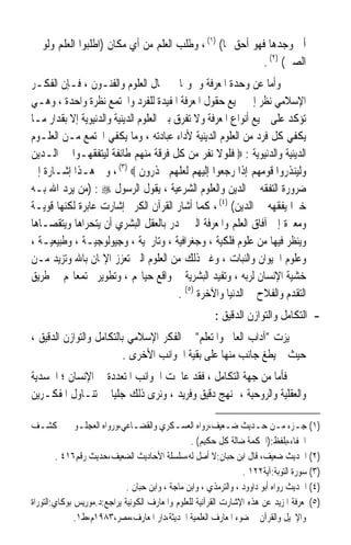 ‫ﺃﱏ ﻭﺟﺪﻫﺎ ﻓﻬﻮ ﺃﺣﻖ ‪‬ﺎ( )١( ، ﻭﻃﻠﺐ ﺍﻟﻌﻠﻢ ﻣﻦ ﺃﻱ ﻣﻜﺎﻥ )ﺍﻃﻠﺒﻮﺍ ﺍﻟﻌﻠﻢ ﻭﻟﻮ ﰲ‬
                                                           ‫ﺍﻟﺼﲔ( )٢( .‬
‫ﻭﺃﻣﺎ ﻋﻦ ﻭﺣﺪﺓ ﺍﳌﻌﺮﻓﺔ ﻭﴰﻮﳍﺎ ﰲ ﳎﺎﻝ ﺍﻟﻌﻠﻮﻡ ﻭﺍﻟﻔﻨـﻮﻥ ، ﻓـﺈﻥ ﺍﻟﻔﻜـﺮ‬
‫ﺍﻹﺳﻼﻣﻲ ﻧﻈﺮ ﺇﱃ ﲨﻴﻊ ﺣﻘﻮﻝ ﺍﳌﻌﺮﻓﺔ ﺍﳌﻔﻴﺪﺓ ﻟﻠﻔﺮﺩ ﻭﺍ‪‬ﺘﻤﻊ ﻧﻈﺮﺓ ﻭﺍﺣﺪﺓ ، ﻭﻫـﻲ‬
‫ﺗﺆﻛﺪ ﻋﻠﻰ ﲨﻴﻊ ﺃﻧﻮﺍﻉ ﺍﳌﻌﺮﻓﺔ ﻭﻻ ﺗﻔﺮﻕ ﺑﲔ ﺍﻟﻌﻠﻮﻡ ﺍﻟﺪﻳﻨﻴﺔ ﻭﺍﻟﺪﻧﻴﻮﻳﺔ ﺇﻻ ﺑﻘﺪﺍﺭ ﻣـﺎ‬
‫ﻳﻜﻔﻲ ﻛﻞ ﻓﺮﺩ ﻣﻦ ﺍﻟﻌﻠﻮﻡ ﺍﻟﺪﻳﻨﻴﺔ ﻷﺩﺍﺀ ﻋﺒﺎﺩﺗﻪ ، ﻭﻣﺎ ﻳﻜﻔﻲ ﺍ‪‬ﺘﻤﻊ ﻣـﻦ ﺍﻟﻌﻠـﻮﻡ‬
‫ﺍﻟﺪﻳﻨﻴﺔ ﻭﺍﻟﺪﻧﻴﻮﻳﺔ : ‪ ‬ﻓﻠﻮﻻ ﻧﻔﺮ ﻣﻦ ﻛﻞ ﻓﺮﻗﺔ ﻣﻨﻬﻢ ﻃﺎﺋﻔﺔ ﻟﻴﺘﻔﻘﻬـﻮﺍ ﰲ ﺍﻟـﺪﻳﻦ‬
‫ﻭﻟﻴﻨﺬﺭﻭﺍ ﻗﻮﻣﻬﻢ ﺇﺫﺍ ﺭﺟﻌﻮﺍ ﺇﻟﻴﻬﻢ ﻟﻌﻠﻬﻢ ﳛﺬﺭﻭﻥ ‪ ، (٣) ‬ﻭﰲ ﻫـﺬﺍ ﺇﺷـﺎﺭﺓ ﺇﱃ‬
‫ﺿﺮﻭﺭﺓ ﺍﻟﺘﻔﻘﻪ ﰲ ﺍﻟﺪﻳﻦ ﻭﺍﻟﻌﻠﻮﻡ ﺍﻟﺸﺮﻋﻴﺔ ، ﻳﻘﻮﻝ ﺍﻟﺮﺳﻮﻝ ‪) : ‬ﻣﻦ ﻳﺮﺩ ﺍﷲ ﺑـﻪ‬
‫ﺧﲑﹰﺍ ﻳﻔﻘﻬﻪ ﰲ ﺍﻟﺪﻳﻦ( )٤( ، ﻛﻤﺎ ﺃﺷﺎﺭ ﺍﻟﻘﺮﺁﻥ ﺍﻟﻜﺮﱘ ﺇﺷﺎﺭﺕ ﻋﺎﺑﺮﺓ ﻟﻜﻨﻬﺎ ﻗﻮﻳـﺔ‬
‫ﻭﻣﻌﱪﺓ ﺇﱃ ﺁﻓﺎﻕ ﺍﻟﻌﻠﻢ ﻭﺍﳌﻌﺮﻓﺔ ﺍﻟﱵ ﳚﺪﺭ ﺑﺎﻟﻌﻘﻞ ﺍﻟﺒﺸﺮﻱ ﺃﻥ ﻳﺘﺤﺮﺍﻫﺎ ﻭﻳﺘﻘﺼـﺎﻫﺎ‬
‫ﻭﻳﻨﻈﺮ ﻓﻴﻬﺎ ﻣﻦ ﻋﻠﻮﻡ ﻓﻠﻜﻴﺔ ، ﻭﺟﻐﺮﺍﻓﻴﺔ ، ﻭﺗﺎﺭﳜﻴﺔ ، ﻭﺟﻴﻮﻟﻮﺟﻴـﺔ ، ﻭﻃﺒﻴﻌﻴـﺔ ،‬
‫ﻭﻋﻠﻮﻡ ﺍﳊﻴﻮﺍﻥ ﻭﺍﻟﻨﺒﺎﺕ ، ﻭﻏﲑ ﺫﻟﻚ ﻣﻦ ﺍﻟﻌﻠﻮﻡ ﺍﻟﱵ ﺗﻌﺰﺯ ﺍﻹﳝﺎﻥ ﺑﺎﷲ ﻭﺗﺰﻳﺪ ﻣـﻦ‬
‫ﺧﺸﻴﺔ ﺍﻹﻧﺴﺎﻥ ﻟﺮﺑﻪ ، ﻭﺗﻔﻴﺪ ﺍﻟﺒﺸﺮﻳﺔ ﰲ ﻭﺍﻗﻊ ﺣﻴﺎ‪‬ﻢ ، ﻭﺗﻄﻮﻳﺮ ﳎﺘﻤﻌﺎ‪‬ﻢ ﰲ ﻃﺮﻳﻖ‬
                                          ‫ﺍﻟﺘﻘﺪﻡ ﻭﺍﻟﻔﻼﺡ ﰲ ﺍﻟﺪﻧﻴﺎ ﻭﺍﻵﺧﺮﺓ )٥( .‬
                                                         ‫- ﺍﻟﺘﻜﺎﻣﻞ ﻭﺍﻟﺘﻮﺍﺯﻥ ﺍﻟﺪﻗﻴﻖ :‬
‫ﲤﻴﺰﺕ ﺁﺩﺍﺏ ﺍﻟﻌﺎﱂ ﻭﺍﳌﺘﻌﻠﻢ ﰲ ﺍﻟﻔﻜﺮ ﺍﻹﺳﻼﻣﻲ ﺑﺎﻟﺘﻜﺎﻣﻞ ﻭﺍﻟﺘﻮﺍﺯﻥ ﺍﻟﺪﻗﻴﻖ ،‬
                          ‫ﺣﻴﺚ ﱂ ﻳﻄﻎ ﺟﺎﻧﺐ ﻣﻨﻬﺎ ﻋﻠﻰ ﺑﻘﻴﺔ ﺍﳉﻮﺍﻧﺐ ﺍﻷﺧﺮﻯ .‬
‫ﻓﺄﻣﺎ ﻣﻦ ﺟﻬﺔ ﺍﻟﺘﻜﺎﻣﻞ ، ﻓﻘﺪ ﻋﺎﳉﺖ ﺍﳉﻮﺍﻧﺐ ﺍﳌﺘﻌﺪﺩﺓ ﰲ ﺍﻹﻧﺴﺎﻥ ؛ ﺍﳉﺴﺪﻳﺔ‬
‫ﻭﺍﻟﻌﻘﻠﻴﺔ ﻭﺍﻟﺮﻭﺣﻴﺔ ، ﲟﻨﻬﺞ ﺩﻗﻴﻖ ﻭﻓﺮﻳﺪ ، ﻭﻧﺮﻯ ﺫﻟﻚ ﺟﻠﻴﺎ ﰲ ﺗﻨـﺎﻭﻝ ﺍﳌﻔﻜـﺮﻳﻦ‬
                   ‫ﹰ‬

‫)١( ﺟـﺰﺀ ﻣـﻦ ﺣـﺪﻳﺚ ﺿـﻌﻴﻒ،ﺭﻭﺍﻩ ﺍﻟﻌﺴـﻜﺮﻱ ﻭﺍﻟﻘﻀـﺎﻋﻲ،ﻭﺭﻭﺍﻩ ﺍﻟﻌﺠﻠـﻮﱐ ﰲ ﻛﺸـﻒ‬
   ‫ـ‬           ‫ـ‬               ‫ـ‬            ‫ـ‬                ‫ـ‬        ‫ـ ـ ـ‬
                                                 ‫ﺍﳋﻔﺎﺀ،ﺑﻠﻔﻆ:)ﺍﳊﻜﻤﺔ ﺿﺎﻟﺔ ﻛﻞ ﺣﻜﻴﻢ( .‬
         ‫)٢( ﺍﳊﺪﻳﺚ ﺿﻌﻴﻒ، ﻗﺎﻝ ﺍﺑﻦ ﺣﺒﺎﻥ:ﻻ ﺃﺻﻞ ﻟﻪ،ﺳﻠﺴﻠﺔ ﺍﻷﺣﺎﺩﻳﺚ ﺍﻟﻀﻌﻴﻒ،ﺣﺪﻳﺚ ﺭﻗﻢ٦١٤ .‬
                                                                  ‫)٣( ﺳﻮﺭﺓ ﺍﻟﺘﻮﺑﺔ:ﺁﻳﺔ٢٢١ .‬
                             ‫)٤( ﺍﳊﺪﻳﺚ ﺭﻭﺍﻩ ﺃﺑﻮ ﺩﺍﻭﻭﺩ ، ﻭﺍﻟﺘﺮﻣﺬﻱ ، ﻭﺍﺑﻦ ﻣﺎﺟﺔ ، ﻭﺍﺑﻦ ﺣﺒﺎﻥ .‬
‫)٥( ﳌﻌﺮﻓﺔ ﺍﳌﺰﻳﺪ ﻋﻦ ﻫﺬﻩ ﺍﻹﺷﺎﺭﺕ ﺍﻟﻘﺮﺁﻧﻴﺔ ﻟﻠﻌﻠﻮﻡ ﻭﺍﳌﻌﺎﺭﻑ ﺍﻟﻜﻮﻧﻴﺔ ﻳﺮﺍﺟﻊ:ﺩ.ﻣﻮﺭﻳﺲ ﺑﻮﻛﺎﻱ:ﺍﻟﺘﻮﺭﺍﺓ‬
              ‫ﻭﺍﻹﳒﻴﻞ ﻭﺍﻟﻘﺮﺁﻥ ﰲ ﺿﻮﺀ ﺍﳌﻌﺎﺭﻑ ﺍﻟﻌﻠﻤﻴﺔ ﺍﳊﺪﻳﺜﺔ،ﺩﺍﺭ ﺍﳌﻌﺎﺭﻑ،ﻣﺼﺮ،٣٨٩١ﻡ،ﻁ١.‬
 