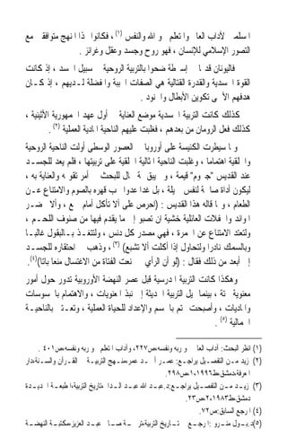 ‫ﺍﳌﺴﻠﻤﲔ ﻵﺩﺍﺏ ﺍﻟﻌﺎﱂ ﻭﺍﳌﺘﻌﻠﻢ ﳓﻮ ﺍﷲ ﻭﺍﻟﻨﻔﺲ )١( ، ﻓﻜﺎﻧﻮﺍ ‪‬ﺬﺍ ﺍﳌﻨﻬﺞ ﻣﺘﻮﺍﻓﻘﲔ ﻣﻊ‬
                 ‫ﺍﻟﺘﺼﻮﺭ ﺍﻹﺳﻼﻣﻲ ﻟﻺﻧﺴﺎﻥ ، ﻓﻬﻮ ﺭﻭﺡ ﻭﺟﺴﺪ ﻭﻋﻘﻞ ﻭﻏﺮﺍﺋﺰ .‬
‫ﻓﺎﻟﻴﻮﻧﺎﻥ ﻗﺪﳝﺎ ﰲ ﺇﺳﱪﻃﺔ ﺿﺤﻮﺍ ﺑﺎﻟﺘﺮﺑﻴﺔ ﺍﻟﺮﻭﺣﻴﺔ ﰲ ﺳﺒﻴﻞ ﺍﳉﺴﺪ ، ﺇﺫ ﻛﺎﻧﺖ‬
                                                      ‫ﹰ‬
‫ﺍﻟﻘﻮﺓ ﺍﳉﺴﺪﻳﺔ ﻭﺍﻟﻘﺪﺭﺓ ﺍﻟﻘﺘﺎﻟﻴﺔ ﻫﻲ ﺍﻟﺼﻔﺎﺕ ﺍﶈﺒﺒﺔ ﻭﺍﳌﻔﻀﻠﺔ ﻟـﺪﻳﻬﻢ ، ﺇﺫ ﻛـﺎﻥ‬
                                    ‫ﻫﺪﻓﻬﻢ ﺍﻷﲰﻰ ﺗﻜﻮﻳﻦ ﺍﻷﺑﻄﺎﻝ ﻭﺍﳉﻨﻮﺩ .‬
‫ﻛﺬﻟﻚ ﻛﺎﻧﺖ ﺍﻟﺘﺮﺑﻴﺔ ﺍﳉﺴﺪﻳﺔ ﻣﻮﺿﻊ ﺍﻟﻌﻨﺎﻳﺔ ﰲ ﺃﻭﻝ ﻋﻬﺪ ﺍﳉﻤﻬﻮﺭﻳﺔ ﺍﻷﺛﻴﻨﻴﺔ ،‬
         ‫ﻛﺬﻟﻚ ﻓﻌﻞ ﺍﻟﺮﻭﻣﺎﻥ ﻣﻦ ﺑﻌﺪﻫﻢ ، ﻓﻐﻠﺒﺖ ﻋﻠﻴﻬﻢ ﺍﻟﻨﺎﺣﻴﺔ ﺍﳌﺎﺩﻳﺔ ﺍﻟﻌﻤﻠﻴﺔ )٢( .‬
‫ﻭﳌﺎ ﺳﻴﻄﺮﺕ ﺍﻟﻜﻨﻴﺴﺔ ﻋﻠﻰ ﺃﻭﺭﻭﺑﺎ ﰲ ﺍﻟﻌﺼﻮﺭ ﺍﻟﻮﺳﻄﻰ ﹶﺃﻭﹶﻟﺖ ﺍﻟﻨﺎﺣﻴﺔ ﺍﻟﺮﻭﺣﻴﺔ‬
                 ‫‪ ‬‬
‫ﻭﺍﳋﻠﻘﻴﺔ ﺍﻫﺘﻤﺎﻣﺎ ، ﻭﻏﻠﺒﺖ ﺍﻟﻨﺎﺣﻴﺔ ﺍﳌﺜﺎﻟﻴﺔ ﺍﳋﻠﻘﻴﺔ ﻋﻠﻰ ﺗﺮﺑﻴﺘﻬﺎ ، ﻓﻠﻢ ﻳﻌﺪ ﻟﻠﺠﺴـﺪ‬
                                                             ‫ﹰ‬
‫ﻋﻨﺪ ﺍﻟﻘﺪﻳﺲ ﺟﲑﻭﻡ ﻗﻴﻤﺔ ، ﻭﱂ ﻳﺒﻖ ﲦﺔ ﳎﺎﻝ ﻟﻠﺒﺤﺚ ﰲ ﺃﻣﺮ ﺗﻘﻮﳝﻪ ﻭﺍﻟﻌﻨﺎﻳﺔ ﺑﻪ ،‬
‫ﻟﻴﻜﻮﻥ ﺃﺩﺍﺓ ﺻﺎﳊﺔ ﻟﻨﻔﺲ ﲨﻴﻠﺔ ، ﺑﻞ ﻏﺪﺍ ﻋﺪﻭﹰﺍ ﳚﺐ ﻗﻬﺮﻩ ﺑﺎﻟﺼﻮﻡ ﻭﺍﻻﻣﺘﻨﺎﻉ ﻋـﻦ‬
‫ﺍﻟﻄﻌﺎﻡ ، ﻭﳑﺎ ﻗﺎﻟﻪ ﻫﺬﺍ ﺍﻟﻘﺪﻳﺲ : )ﺍﺣﺮﺹ ﻋﻠﻰ ﺃﻻ ﺗﺄﻛﻞ ﺃﻣﺎﻡ ﲨﻊ ، ﻭﺃﻻ ﲢﻀـﺮ‬
‫ﺍﳌﻮﺍﺋﺪ ﻭﺍﳊﻔﻼﺕ ﺍﻟﻌﺎﺋﻠﻴﺔ ﺧﺸﻴﺔ ﺍﻥ ﺗﺼﺒﻮ ﺇﱃ ﻣﺎ ﻳﻘﺪﻡ ﻓﻴﻬﺎ ﻣﻦ ﺻﻨﻮﻑ ﺍﻟﻠﺤـﻢ ،‬
‫ﻭﻟﺘﻌﺘﺪ ﺍﻻﻣﺘﻨﺎﻉ ﻋﻦ ﺍﳋﻤﺮﺓ ، ﻓﻬﻲ ﻣﺼﺪﺭ ﻛﻞ ﺩﻧﺲ ، ﻭﻟﺘﺘﻐـﺬ ﺑـﺎﻟﺒﻘﻮﻝ ﻏﺎﻟﺒـﺎ‬
‫ﹰ‬
‫ﻭﺑﺎﻟﺴﻤﻚ ﻧﺎﺩﺭﹰﺍ ﻭﻟﺘﺤﺎﻭﻝ ﺇﺫﺍ ﺃﻛﻠﺖ ﺃﻻ ﺗﺸﺒﻊ( )٣( ، ﻭﺫﻫﺐ ﰲ ﺍﺣﺘﻘﺎﺭﻩ ﻟﻠﺠﺴـﺪ‬
 ‫ﺇﱃ ﺃﺑﻌﺪ ﻣﻦ ﺫﻟﻚ ﻓﻘﺎﻝ : )ﻟﻮ ﺃﻥ ﺍﻟﺮﺃﻱ ﱄ ﳌﻨﻌﺖ ﺍﻟﻔﺘﺎﺓ ﻣﻦ ﺍﻻﻏﺘﺴﺎﻝ ﻣﻨﻌﺎ ﺑﺎﺗﺎ()٤(.‬
      ‫ﹰ ﹰ‬
‫ﻭﻫﻜﺬﺍ ﻛﺎﻧﺖ ﺍﻟﺘﺮﺑﻴﺔ ﺍﳌﺪﺭﺳﻴﺔ ﻗﺒﻞ ﻋﺼﺮ ﺍﻟﻨﻬﻀﺔ ﺍﻷﻭﺭﻭﺑﻴﺔ ﺗﺪﻭﺭ ﺣﻮﻝ ﺃﻣﻮﺭ‬
‫ﻣﻌﻨﻮﻳﺔ ﲝﺘﺔ ، ﺑﻴﻨﻤﺎ ﲤﻴﻞ ﺍﻟﺘﺮﺑﻴﺔ ﺍﳊﺪﻳﺜﺔ ﺇﱃ ﻧﺒﺬ ﺍﳌﻌﻨﻮﻳﺎﺕ ، ﻭﺍﻻﻫﺘﻤﺎﻡ ﺑﺎﶈﺴﻮﺳﺎﺕ‬
‫ﻭﺍﳌﺎﺩﻳﺎﺕ ، ﻭﺃﺻﺒﺤﺖ ‪‬ﺘﻢ ﺑﺎﳉﺴﻢ ﻭﺍﻹﻋﺪﺍﺩ ﻟﻠﺤﻴﺎﺓ ﺍﻟﻌﻤﻠﻴﺔ ، ﻭﺗﻌـﺘﲏ ﺑﺎﻟﻨﺎﺣﻴـﺔ‬
                                                             ‫ﺍﳉﻤﺎﻟﻴﺔ )٥( .‬

     ‫)١( ﺍﻧﻈﺮ ﺍﻟﺒﺤﺚ: ﺁﺩﺍﺏ ﺍﻟﻌﺎﱂ ﳓﻮ ﺭﺑﻪ ﻭﻧﻔﺴﻪ،ﺹ٧٢٢، ﻭﺁﺩﺍﺏ ﺍﳌﺘﻌﻠﻢ ﳓﻮ ﺭﺑﻪ ﻭﻧﻔﺴﻪ،ﺹ١٠٤ .‬
‫)٢( ﳌﺰﻳﺪ ﻣـﻦ ﺍﻟﺘﻔﺼـﻴﻞ ﻳﺮﺍﺟـﻊ: ﻋﻤـﺮ ﺃﲪـﺪ ﻋﻤﺮ،ﻣﻨـﻬﺞ ﺍﻟﺘﺮﺑﻴـﺔ ﰲ ﺍﻟﻘـﺮﺁﻥ ﻭﺍﻟﺴـﻨﺔ،ﺩﺍﺭ‬
                                                       ‫ﺍﳌﻌﺮﻓﺔ،ﺩﻣﺸﻖ،ﻁ٦٩٩١،١،ﺹ٨٩٢.‬
‫)٣( ﳌﺰﻳ ـﺪ ﻣ ـﻦ ﺍﻟﺘﻔﺼ ـﻴﻞ ﻳﺮﺍﺟ ـﻊ:ﺩ.ﻋﺒ ـﺪ ﺍﷲ ﻋﺒ ـﺪ ﺍﻟ ـﺪﺍﱘ،ﺗﺎﺭﻳﺦ ﺍﻟﺘﺮﺑﻴﺔ،ﺍﳌﻄﺒﻌ ـﺔ ﺍﳉﺪﻳ ـﺪﺓ‬
   ‫ـ‬      ‫ـ‬                        ‫ـ ـ‬            ‫ـ‬       ‫ـ‬        ‫ـ‬        ‫ـ ـ‬
                                                             ‫ﺩﻣﺸﻖ،ﻁ٣٨٩١،٢،ﺹ٣٢.‬
                                                                   ‫)٤( ﺍﳌﺮﺟﻊ ﺍﻟﺴﺎﺑﻖ:ﺹ٢٧.‬
‫)٥(ﺩ.ﺑ ـﻮﻝ ﻣﻨ ـﺮﻭ :ﺍﳌﺮﺟ ـﻊ ﰲ ﺗ ـﺎﺭﻳﺦ ﺍﻟﺘﺮﺑﻴﺔ،ﺗﺮﲨ ـﺔ ﺻ ـﺎﱀ ﻋﺒ ـﺪ ﺍﻟﻌﺰﻳﺰ،ﻣﻜﺘﺒ ـﺔ ﺍﻟﻨﻬﻀ ـﺔ‬
 ‫ـ‬        ‫ـ‬               ‫ـ‬       ‫ـ ـ‬                    ‫ـ‬       ‫ـ‬         ‫ـ‬     ‫ـ‬
 