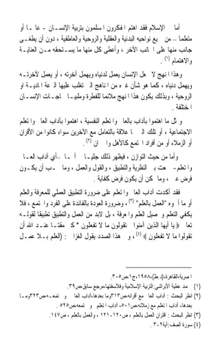 ‫ﺃﻣﺎ ﰲ ﺍﻹﺳﻼﻡ ﻓﻘﺪ ﺍﻫﺘﻢ ﺍﳌﻔﻜﺮﻭﻥ ﺍﳌﺴﻠﻤﻮﻥ ﺑﺘﺮﺑﻴﺔ ﺍﻹﻧﺴـﺎﻥ - ﻋﺎﳌـﺎ ﺃﻭ‬
   ‫ﹰ‬
‫ﻣﺘﻌﻠﻤﺎ – ﻣﻦ ﲨﻴﻊ ﻧﻮﺍﺣﻴﻪ ﺍﻟﺒﺪﻧﻴﺔ ﻭﺍﻟﻌﻘﻠﻴﺔ ﻭﺍﻟﺮﻭﺣﻴﺔ ﻭﺍﻟﻌﺎﻃﻔﻴﺔ ، ﺩﻭﻥ ﺃﻥ ﻳﻄﻐـﻰ‬
                                                                      ‫ﹰ‬
‫ﺟﺎﻧﺐ ﻣﻨﻬﺎ ﻋﻠﻰ ﺍﳉﺎﻧﺐ ﺍﻵﺧﺮ ، ﻭﺃﻋﻄﻰ ﻛﻞ ﻣﻨﻬﺎ ﻣﺎ ﻳﺴـﺘﺤﻘﻪ ﻣـﻦ ﺍﻟﻌﻨﺎﻳـﺔ‬
                                                             ‫ﻭﺍﻻﻫﺘﻤﺎﻡ )١( .‬
‫ﻭﻫﺬﺍ ﺍﳌﻨﻬﺞ ﻻ ﳚﻌﻞ ﺍﻹﻧﺴﺎﻥ ﻳﻌﻤﻞ ﻟﺪﻧﻴﺎﻩ ﻭﻳﻬﻤﻞ ﺁﺧﺮﺗﻪ ، ﺃﻭ ﻳﻌﻤﻞ ﻵﺧﺮﺗـﻪ‬
‫ﻭﻳﻬﻤﻞ ﺩﻧﻴﺎﻩ ، ﻛﻤﺎ ﻫﻮ ﺷﺄﻥ ﻏﲑﻩ ﻣﻦ ﺍﳌﻨﺎﻫﺞ ﺍﻟﱵ ﺗﻐﻠﺐ ﻋﻠﻴﻬﺎ ﺍﻟﱰﻋﺔ ﺍﳌﺎﺩﻳـﺔ ﺍﻭ‬
‫ﺍﻟﺮﻭﺣﻴﺔ ، ﻭﺑﺬﻟﻚ ﻳﻜﻮﻥ ﻫﺬﺍ ﺍﳌﻨﻬﺞ ﻣﻼﺋﻤﺎ ﻟﻠﻔﻄﺮﺓ ﻭﻣﻠﺒﻴـﺎ ﳊﺎﺟـﺎﺕ ﺍﻹﻧﺴـﺎﻥ‬
                     ‫ﹰ‬            ‫ﹰ‬
                                                              ‫ﺍﳌﺨﺘﻠﻔﺔ .‬
‫ﻭﲟﺜﻞ ﻣﺎ ﺍﻫﺘﻤﻮﺍ ﺑﺂﺩﺍﺏ ﺑﺎﻟﻌﺎﱂ ﻭﺍﳌﺘﻌﻠﻢ ﺍﻟﻨﻔﺴﻴﺔ ، ﺍﻫﺘﻤﻮﺍ ﺑﺂﺩﺍﺏ ﺍﻟﻌﺎﱂ ﻭﺍﳌﺘﻌﻠﻢ‬
‫ﺍﻻﺟﺘﻤﺎﻋﻴﺔ ، ﺃﻭ ﺗﻠﻚ ﺍﻟﱵ ﳍﺎ ﻋﻼﻗﺔ ﺑﺎﻟﺘﻌﺎﻣﻞ ﻣﻊ ﺍﻵﺧﺮﻳﻦ ﺳﻮﺍﺀ ﻛﺎﻧﻮﺍ ﻣﻦ ﺍﻷﻗﺮﺍﻥ‬
                            ‫ﺃﻭ ﺍﻟﺰﻣﻼﺀ ﺃﻭ ﻣﻦ ﺃﻓﺮﺍﺩ ﺍ‪‬ﺘﻤﻊ ﻛﺎﻷﻫﻞ ﻭﺍﳉﲑﺍﻥ )٢( .‬
‫ﻭﺃﻣﺎ ﻣﻦ ﺣﻴﺚ ﺍﻟﺘﻮﺍﺯﻥ ، ﻓﻴﻈﻬﺮ ﺫﻟﻚ ﺟﻠﻴـﺎ ﰲ ﺃ‪‬ـﺎ –ﺃﻱ ﺁﺩﺍﺏ ﺍﻟﻌـﺎﱂ‬
                       ‫ﹰ‬
‫ﻭﺍﳌﺘﻌﻠﻢ- ﲨﻌﺖ ﺑﲔ ﺍﻟﻨﻈﺮﻳﺔ ﻭﺍﻟﺘﻄﺒﻴﻖ ، ﻭﺍﻟﻘﻮﻝ ﻭﺍﻟﻌﻤﻞ ، ﻭﻣﺎ ﳚـﺐ ﺃﻥ ﻳﻜـﻮﻥ‬
                          ‫ﻓﺮﺽ ﻋﲔ ، ﻭﻣﺎ ﳝﻜﻦ ﺃﻥ ﻳﻜﻮﻥ ﻓﺮﺽ ﻛﻔﺎﻳﺔ .‬
‫ﻓﻘﺪ ﺃﻛﺪﺕ ﺁﺩﺍﺏ ﺍﻟﻌﺎﱂ ﻭﺍﳌﺘﻌﻠﻢ ﻋﻠﻰ ﺿﺮﻭﺭﺓ ﺍﻟﺘﻄﺒﻴﻖ ﺍﻟﻌﻤﻠﻲ ﻟﻠﻤﻌﺮﻓﺔ ﻭﺍﻟﻌﻠﻢ‬
‫ﺃﻭ ﻣﺎ ﺃﲰﻮﻩ ﺍﻟﻌﻤﻞ ﺑﺎﻟﻌﻠﻢ )٣( ، ﻭﺿﺮﻭﺭﺓ ﺍﻟﻌﻮﺩﺓ ﺑﺎﻟﻔﺎﺋﺪﺓ ﻋﻠﻰ ﺍﻟﻔﺮﺩ ﻭﺍ‪‬ﺘﻤﻊ ، ﻓﻼ‬
‫ﻳﻜﻔﻲ ﺍﻟﺘﻌﻠﻢ ﻭﲢﺼﻴﻞ ﺍﻟﻌﻠﻢ ﻭﺍﳌﻌﺮﻓﺔ ، ﺑﻞ ﻻﺑﺪ ﻣﻦ ﺍﻟﻌﻤﻞ ﻭﺍﻟﺘﻄﺒﻴﻖ ﺗﻄﺒﻴﻘﺎ ﻟﻘﻮﻟـﻪ‬
        ‫ﹰ‬
‫ﺗﻌﺎﱃ ‪ ‬ﻳﺎ ﺃﻳﻬﺎ ﺍﻟﺬﻳﻦ ﺁﻣﻨﻮﺍ ﱂ ﺗﻘﻮﻟﻮﻥ ﻣﺎ ﻻ ﺗﻔﻌﻠﻮﻥ * ﻛﱪ ﻣﻘﺘـﺎ ﻋﻨـﺪ ﺍﷲ ﺃﻥ‬
              ‫ﹰ‬
‫ﺗﻘﻮﻟﻮﺍ ﻣﺎ ﻻ ﺗﻔﻌﻠﻮﻥ ‪ ، (٤) ‬ﻭﰲ ﻫﺬﺍ ﺍﻟﺼﺪﺩ ﻳﻘﻮﻝ ﺍﻟﻐﺰﺍﱄ : )ﺍﻟﻌﻠﻢ ﺑـﻼ ﻋﻤـﻞ‬



                                       ‫ﺍﳌﺼﺮﻳﺔ،ﺍﻟﻘﺎﻫﺮﺓ،)ﺩ.ﻁ(،٨٥٩١،ﺝ١،ﺹ٥٠٣.‬
                 ‫)١( ﳏﻤﺪ ﻋﻄﻴﺔ ﺍﻷﺑﺮﺍﺷﻲ:ﺍﻟﺘﺮﺑﻴﺔ ﺍﻹﺳﻼﻣﻴﺔ ﻭﻓﻼﺳﻔﺘﻬﺎ،ﻣﺮﺟﻊ ﺳﺎﺑﻖ،ﺹ٩٣.‬
‫)٢( ﺍﻧﻈﺮ ﺍﻟﺒﺤﺚ : ﺁﺩﺍﺏ ﺍﻟﻌﺎﱂ ﻣﻊ ﺃﻗﺮﺍﻧﻪ،ﺹ٣١٣ﻭﻣﺎ ﺑﻌﺪﻫﺎ،ﺁﺩﺍﺏ ﺍﻟﻌﺎﱂ ﳓﻮ ﳎﺘﻤﻌـﻪ،ﺹ٣٢٣ﻭﻣـﺎ‬
             ‫ﺑﻌﺪﻫﺎ، ﺁﺩﺍﺏ ﺍﳌﺘﻌﻠﻢ ﻣﻊ ﺯﻣﻼﺋﻪ،ﺹ١٠٥، ﺁﺩﺍﺏ ﺍﳌﺘﻌﻠﻢ ﳓﻮ ﳎﺘﻤﻌﻪ،ﺹ٥٢٥ .‬
          ‫)٣( ﺍﻧﻈﺮ ﺍﻟﺒﺤﺚ : ﺍﻗﺘﺮﺍﻥ ﺍﻟﻌﻤﻞ ﺑﺎﻟﻌﻠﻢ ، ﺹ٠٢١-١٢١ ، ﻭﺍﻟﻌﻤﻞ ﺑﺎﻟﻌﻠﻢ ، ﺹ٧٤١.‬
                                                        ‫)٤( ﺳﻮﺭﺓ ﺍﻟﺼﻒ:ﺁﻳﺔ٢-٣ .‬
 