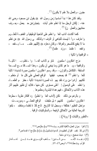 ‫ﺟﻨﻮﻥ ، ﻭﺍﻟﻌﻤﻞ ﺑﻼ ﻋﻠﻢ ﻻ ﻳﻜﻮﻥ( )١( .‬
‫ﻭﻟﻘﺪ ﻛﺎﻥ ﻫﺬﺍ ﺍﳌﺒﺪﺃ ﺃﺳﺎﺳﻴﺎ ﺯﻣﻦ ﺭﺳﻮﻝ ﺍﷲ ‪ ‬ﻳﻘﻮﻝ ﺍﺑﻦ ﻣﺴﻌﻮﺩ-ﺭﺿﻲ ﺍﷲ‬
                                     ‫ﹰ‬
‫ﻋﻨﻪ- : )ﻛﺎﻥ ﺍﻟﺮﺟﻞ ﻣﻨﺎ ﺇﺫﺍ ﺗﻌﻠﻢ ﻋﺸﺮ ﺁﻳﺎﺕ ﱂ ﻳﺘﺠﺎﻭﺯﻫﻦ ﺣﱴ ﻳﻌﻤﻞ ، ﻳﻌـﺮﻑ‬
                                           ‫ﻣﻌﺎﻧﻴﻬﻦ ﻭﺍﻟﻌﻤﻞ ‪‬ﻦ( )٢( .‬
‫ﻛﻤﺎ ﺃﻛﺪﺕ ﺁﺩﺍﺏ ﺍﻟﻌﺎﱂ ﻭﺍﳌﺘﻌﻠﻢ ﻋﻠﻰ ﺍﻟﻨﺎﺣﻴﺔ ﺍﻟﻮﻇﻴﻔﻴﺔ ﻭ ﺍﻟﻨﻔﻌﻴـﺔ ﻟﻠﻌﻠـﻮﻡ‬
‫ﻭﺍﳌﻌﺎﺭﻑ ، ﻭﺃ‪‬ﺎ ﻟﻴﺴﺖ ﻟﻠﺘﺒﺎﻫﻲ ﺃﻭ ﺍﻟﺘﺮﻑ ؛ ﻭﻟﺬﻟﻚ ‪‬ﻰ ﺭﺳﻮﻝ ﺍﷲ ‪ ‬ﻋﻦ ﺗﻌﻠﻢ‬
‫ﻣﺎ ﻻ ﻳﻨﻔﻊ ﻛﺎﻟﺴﺤﺮ ﻭﺍﻟﻌﺮﺍﻓﺔ ، ﻭﻛﺎﻥ ﺩﻋﺎﺅﻩ ‪) ‬ﺍﻟﻠﻬﻢ ﻋﻠﻤـﲏ ﻣـﺎ ﻳـﻨﻔﻌﲏ ،‬
                                       ‫ﻭﺍﻧﻔﻌﲏ ﲟﺎ ﻋﻠﻤﺘﲏ ، ﻭﺯﺩﱐ ﻋﻠﻤﺎ( )٣( .‬
                                              ‫ﹰ‬
                                                               ‫- ﺍﻟﻮﺍﻗﻌﻴﺔ ﻭﺍﳌﺜﺎﻟﻴﺔ :‬
‫ﻣﺰﺝ ﺍﳌﻔﻜﺮﻭﻥ ﺍﳌﺴﻠﻤﻮﻥ ﰲ ﺗﻨﺎﻭﳍﻢ ﻵﺩﺍﺏ ﺍﻟﻌـﺎﱂ ﻭﺍﳌـﺘﻌﻠﻢ ﺑـﲔ ﺍﳌﺜﺎﻟﻴـﺔ‬
‫ﻭﺍﻟﻮﺍﻗﻌﻴﺔ ، ﻭﺑﲔ ﻣﺎ ﻫﻮ ﻛﺎﺋﻦ ﻭﻣﺎ ﻳﻨﺒﻐﻲ ﺃﻥ ﻳﻜﻮﻥ ، ﻭﻫﺬﺍ ﺍﺗﺴـﺎﻗﺎ ﻣـﻊ ﺍﻟﺴـﻤﺔ‬
               ‫ﹰ‬
‫ﺍﻟﺴﺎﺑﻘﺔ –ﺍﻟﺘﻜﺎﻣﻞ ﻭﺍﻟﺘﻮﺍﺯﻥ- ، ﻭﻗﺪ ﺭﺳﻢ ﺍﳌﻔﻜﺮﻭﻥ ﺍﳌﺴﻠﻤﻮﻥ ﺻﻮﺭﺓ ﺷﺪﻳﺪﺓ ﺍﳌﺜﺎﻟﻴﺔ‬
‫ﻟﻠﻌﺎﱂ ﻭﺍﳌﺘﻌﻠﻢ )٤( ﻗﺪ ﻳﺼﻌﺐ ﲢﻘﻴﻘﻬﺎ ﰲ ﺍﻟﻮﺍﻗﻊ ﺍﻟﻌﻤﻠﻲ ﻋﻠﻰ ﻛﻞ ﻋﺎﱂ ﺃﻭ ﻣﺘﻌﻠﻢ ،‬
‫ﻟﻜﻨﻬﻢ ﺃﺭﺍﺩﻭﺍ ﻣﻦ ﻭﺭﺍﺀ ﺗﻘﺪﳝﻬﻢ ﳍﺬﻩ ﺍﻟﺼﻮﺭﺓ ﺷﺪﻳﺪﺓ ﺍﳌﺜﺎﻟﻴﺔ ، ﺣﻔﺰ ﳘﻢ ﺍﻟﻌﻠﻤـﺎﺀ‬
‫ﻭﺍﳌﺘﻌﻠﻤﲔ ﻋﻠﻰ ﺍﻟﻮﺻﻮﻝ ﺇﱃ ﺃﻋﻠﻰ ﻣﺴﺘﻮﻯ ﳑﻜﻦ ﻣﻨﻬﺎ ، ﻓﻼﺑﺪ ﺃﻥ ﺗﻈﻬﺮ ﻋﻠﻴﻬﻢ ﺁﺛﺎﺭ‬
                        ‫ﻫﺬﻩ ﺍﻵﺩﺍﺏ ﻭﺍﻷﺧﻼﻕ ، ﻓﻬﻢ ﻫﺪﺍﺓ ﺍﻟﺒﺸﺮﻳﺔ ﻭﻣﻌﻠﻤﻮﻫﺎ .‬
‫ﻭ ﺑﺎﻟﺮﻏﻢ ﻣﻦ ﺫﻟﻚ ﱂ ﺗﻜﻦ )ﺁﺩﺍﺏ ﺍﻟﻌﺎﱂ ﻭﺍﳌﺘﻌﻠﻢ( ﳎﺮﺩ ﺃﻓﻜﺎﺭ ﻧﻈﺮﻳﺔ ، ﺳﻄﺮﻫﺎ‬
‫ﺍﳌﻔﻜﺮﻭﻥ ﺍﳌﺴﻠﻤﻮﻥ ﰲ ﻛﺘﺒﻬﻢ ؛ ﺑﻞ ﻃﺒﻘﺖ ﰲ ﺍﻟﻮﺍﻗﻊ ﺍﻟﻌﻤﻠـﻲ ، ﻭﻣﻮﺭﺳـﺖ ﰲ‬
‫ﻣﺮﺍﺣﻞ ﺍﻟﺘﻌﻠﻴﻢ ﺍﳌﺨﺘﻠﻔﺔ ، ﻭﺳﺠﻞ ﻟﻨﺎ ﺍﻟﺘﺎﺭﻳﺦ ﳕﺎﺫﺝ ﻛﺜﲑﺓ ﻟﻌﻠﻤﺎﺀ ﻭﻣﺘﻌﻠﻤﲔ ، ﺑﻠﻐﻮﺍ‬
                     ‫ﺍﻟﺪﺭﺟﺔ ﺍﻟﻌﺎﻟﻴﺔ ﻣﻦ ﺍﻷﺧﻼﻕ ﺍﻟﺮﻓﻴﻌﺔ ، ﻭﺍﻟﺴﻠﻮﻛﻴﺎﺕ ﺍﻟﺮﺍﻗﻴﺔ .‬
                                                     ‫-ﺍﻟﺘﻄﻮﺭ ﻭﺍﻟﺜﺒﺎﺕ ) ﺍﳌﺮﻭﻧﺔ ( :‬

                     ‫)١( ﺍﻟﻐﺰﺍﱄ:ﻣﻴﺰﺍﻥ ﺍﻟﻌﻤﻞ،ﺍﻷﻫﻠﻴﺔ ﻟﻠﻨﺸﺮ،ﺑﲑﻭﺕ،٨٧٩١ﻡ،)ﺩ.ﻁ(،ﺹ٧١٢ .‬
         ‫)٢( ﺍﺑﻦ ﻛﺜﲑ:ﺗﻔﺴﲑ ﺍﻟﻘﺮﺁﻥ ﺍﻟﻌﻈﻴﻢ،ﺩﺍﺭ ﺍﻟﺪﻋﻮﺓ،ﺇﺳﺘﺎﻧﺒﻮﻝ،)ﺩ.ﺕ(،)ﺩ.ﻁ(،ﺝ١،ﺍﳌﻘﺪﻣﺔ،ﺹ٣.‬
                                                  ‫)٣( ﺍﳊﺪﻳﺚ ﺻﺤﻴﺢ ، ﺭﻭﺍﻩ ﺍﺑﻦ ﻣﺎﺟﺔ .‬
‫ـﺔ،ﺩﺍﺭ‬
     ‫ـﻮﻱ ـﺪ ـﻦ ﲨﺎﻋـ‬
           ‫)٤( ﺩ. ـﺪ ـﲑ ـﺲ ـﺪﻳﻦ: ـﺬﻫﺐ ﺍﻟﺘﺮﺑـ ﻋﻨـ ﺍﺑـ‬
                             ‫ﺍﳌـ‬   ‫ﻋﺒـ ﺍﻷﻣـ ﴰـ ﺍﻟـ‬
                               ‫ﺍﻗﺮﺃ،ﺑﲑﻭﺕ،ﻁ٤٨٩١،١ﻡ،ﺹ٦٤-٧٤.‬
 