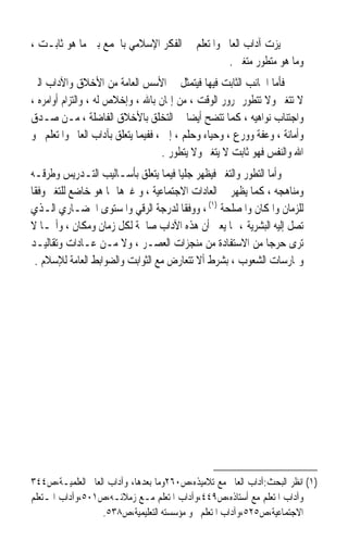 ‫ﲤﻴﺰﺕ ﺁﺩﺍﺏ ﺍﻟﻌﺎﱂ ﻭﺍﳌﺘﻌﻠﻢ ﰲ ﺍﻟﻔﻜﺮ ﺍﻹﺳﻼﻣﻲ ﺑﺎﳉﻤﻊ ﺑﲔ ﻣﺎ ﻫﻮ ﺛﺎﺑـﺖ ،‬
                                               ‫ﻭﻣﺎ ﻫﻮ ﻣﺘﻄﻮﺭ ﻣﺘﻐﲑ .‬
‫ﻓﺄﻣﺎ ﺍﳉﺎﻧﺐ ﺍﻟﺜﺎﺑﺖ ﻓﻴﻬﺎ ﻓﻴﺘﻤﺜﻞ ﰲ ﺍﻷﺳﺲ ﺍﻟﻌﺎﻣﺔ ﻣﻦ ﺍﻷﺧﻼﻕ ﻭﺍﻵﺩﺍﺏ ﺍﻟﱵ‬
‫ﻻ ﺗﺘﻐﲑ ﻭﻻ ﺗﺘﻄﻮﺭ ﲟﺮﻭﺭ ﺍﻟﻮﻗﺖ ، ﻣﻦ ﺇﳝﺎﻥ ﺑﺎﷲ ، ﻭﺇﺧﻼﺹ ﻟﻪ ، ﻭﺍﻟﺘﺰﺍﻡ ﺃﻭﺍﻣﺮﻩ ،‬
‫ﻭﺍﺟﺘﻨﺎﺏ ﻧﻮﺍﻫﻴﻪ ، ﻛﻤﺎ ﺗﺘﻀﺢ ﺃﻳﻀﺎ ﰲ ﺍﻟﺘﺨﻠﻖ ﺑﺎﻷﺧﻼﻕ ﺍﻟﻔﺎﺿﻠﺔ ، ﻣـﻦ ﺻـﺪﻕ‬
                                           ‫ﹰ‬
‫ﻭﺃﻣﺎﻧﺔ ، ﻭﻋﻔﺔ ﻭﻭﺭﻉ ، ﻭﺣﻴﺎﺀ ﻭﺣﻠﻢ ، ﺇﱁ ، ﻓﻔﻴﻤﺎ ﻳﺘﻌﻠﻖ ﺑﺂﺩﺍﺏ ﺍﻟﻌﺎﱂ ﻭﺍﳌﺘﻌﻠﻢ ﳓﻮ‬
                                     ‫ﺍﷲ ﻭﺍﻟﻨﻔﺲ ﻓﻬﻮ ﺛﺎﺑﺖ ﻻ ﻳﺘﻐﲑ ﻭﻻ ﻳﺘﻄﻮﺭ .‬
‫ﻭﺃﻣﺎ ﺍﻟﺘﻄﻮﺭ ﻭﺍﻟﺘﻐﲑ ﻓﻴﻈﻬﺮ ﺟﻠﻴﺎ ﻓﻴﻤﺎ ﻳﺘﻌﻠﻖ ﺑﺄﺳـﺎﻟﻴﺐ ﺍﻟﺘـﺪﺭﻳﺲ ﻭﻃﺮﻗـﻪ‬
                                      ‫ﹰ‬
‫ﻭﻣﻨﺎﻫﺠﻪ ، ﻛﻤﺎ ﻳﻈﻬﺮ ﰲ ﺍﻟﻌﺎﺩﺍﺕ ﺍﻻﺟﺘﻤﺎﻋﻴﺔ ، ﻭ ﻏﲑﻫﺎ ﳑﺎ ﻫﻮ ﺧﺎﺿﻊ ﻟﻠﺘﻐﲑ ﻭﻓﻘﺎ‬
‫ﹰ‬
‫ﻟﻠﺰﻣﺎﻥ ﻭﺍﳌﻜﺎﻥ ﻭﺍﳌﺼﻠﺤﺔ )١( ، ﻭﻭﻓﻘﺎ ﻟﺪﺭﺟﺔ ﺍﻟﺮﻗﻲ ﻭﺍﳌﺴﺘﻮﻯ ﺍﳊﻀـﺎﺭﻱ ﺍﻟـﺬﻱ‬
                                        ‫ﹰ‬
‫ﺗﺼﻞ ﺇﻟﻴﻪ ﺍﻟﺒﺸﺮﻳﺔ ، ﳑﺎ ﻳﻌﲏ ﺃﻥ ﻫﺬﻩ ﺍﻵﺩﺍﺏ ﺻﺎﳊﺔ ﻟﻜﻞ ﺯﻣﺎﻥ ﻭﻣﻜﺎﻥ ، ﻭﺃ‪‬ـﺎ ﻻ‬
‫ﺗﺮﻯ ﺣﺮﺟﺎ ﻣﻦ ﺍﻻﺳﺘﻔﺎﺩﺓ ﻣﻦ ﻣﻨﺠﺰﺍﺕ ﺍﻟﻌﺼـﺮ ، ﻭﻻ ﻣـﻦ ﻋـﺎﺩﺍﺕ ﻭﺗﻘﺎﻟﻴـﺪ‬
                                                            ‫ﹰ‬
  ‫ﻭﳑﺎﺭﺳﺎﺕ ﺍﻟﺸﻌﻮﺏ ، ﺑﺸﺮﻁ ﺃﻻ ﺗﺘﻌﺎﺭﺽ ﻣﻊ ﺍﻟﺜﻮﺍﺑﺖ ﻭﺍﻟﻀﻮﺍﺑﻂ ﺍﻟﻌﺎﻣﺔ ﻟﻺﺳﻼﻡ .‬




‫)١( ﺍﻧﻈﺮ ﺍﻟﺒﺤﺚ:ﺁﺩﺍﺏ ﺍﻟﻌﺎﱂ ﻣﻊ ﺗﻼﻣﻴﺬﻩ،ﺹ٠٦٢ﻭﻣﺎ ﺑﻌﺪﻫﺎ، ﻭﺁﺩﺍﺏ ﺍﻟﻌﺎﱂ ﺍﻟﻌﻠﻤﻴـﺔ،ﺹ٤٤٣‬
‫ﻭﺁﺩﺍﺏ ﺍﳌﺘﻌﻠﻢ ﻣﻊ ﺃﺳﺘﺎﺫﻩ،ﺹ٩٤٤،ﻭﺁﺩﺍﺏ ﺍﳌﺘﻌﻠﻢ ﻣـﻊ ﺯﻣﻼﺋـﻪ،ﺹ١٠٥،ﻭﺁﺩﺍﺏ ﺍﳌـﺘﻌﻠﻢ‬
                  ‫ﺍﻻﺟﺘﻤﺎﻋﻴﺔ،ﺹ٥٢٥،ﻭﺁﺩﺍﺏ ﺍﳌﺘﻌﻠﻢ ﳓﻮ ﻣﺆﺳﺴﺘﻪ ﺍﻟﺘﻌﻠﻴﻤﻴﺔ،ﺹ٨٣٥.‬
 