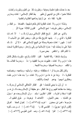 ‫ﺑﻌﺪ ﻣﺎ ﺣﺪﺛﺖ ﻃﻔﺮﺓ ﻋﻠﻤﻴﺔ ﻭﻣﻌﺮﻓﻴﺔ ، ﻭﺗﻄﻮﺭﺕ ﻛﺜﲑ ﻣﻦ ﺍﻟﻌﻠﻮﻡ ﻭﺗﺒﻠﻮﺭﺕ ﻭﺃﺧﺬﺕ‬
‫ﺷﻜﻼ ﻣﺘﻤﻴﺰﹰﺍ ، ﻛﺎﻥ ﻣﻦ ﺍﻟﺒﺪﻳﻬﻲ ﺃﻥ ﺗﻈﻬﺮ ﰲ ﳏﻴﻂ ﺍﻟﻔﻜﺮ ﺍﻹﺳﻼﻣﻲ ﺍﲡﺎﻫﺎﺕ ﻭﻣﺪﺍﺭﺱ‬
                                                                  ‫ﹰ‬
         ‫ﻓﻜﺮﻳﺔ ﳐﺘﻠﻔﺔ ، ﺗﻌﱪ ﻋﻦ ﺁﺭﺍﺋﻬﺎ ﻭﻣﺬﺍﻫﺒﻬﺎ ﺍﻟﻔﻜﺮﻳﺔ ﻭﺍﻟﻌﻠﻤﻴﺔ .‬
‫ﻭﻧﺸﺄﺓ ﺍﳌﺪﺍﺭﺱ ﻭﺍﻻﲡﺎﻫﺎﺕ ﺍﻟﻔﻜﺮﻳﺔ ﻛﺎﻥ ﻇﺎﻫﺮﺓ ﻃﺒﻴﻌﻴﺔ ، ﺍﻗﺘﻀﺎﻫﺎ ﳕـﻮ ﺍﻟﻔﻜـﺮ‬
      ‫ﺍﻹﺳﻼﻣﻲ ، ﻭﺗﻄﻮﺭ ﻇﺮﻭﻑ ﺍ‪‬ﺘﻤﻊ ﺍﻹﺳﻼﻣﻲ ﰲ ﺍﻟﻘﺮﻭﻥ ﺍﻟﺜﻼﺛﺔ ﺍﳍﺠﺮﻳﺔ ﺍﻷﻭﱃ .‬
‫ﻭﺍﻟﺬﻱ ﳝﻌﻦ ﺍﻟﻨﻈﺮ ﰲ ﺗﺎﺭﻳﺦ ﺍﻟﻔﻜﺮ ﺍﻹﺳﻼﻣﻲ ﻳﺮﻯ ﺛﺮﺍﺀ ﻛـﺒﲑﹰﺍ ﰲ ﺍﻻﲡﺎﻫـﺎﺕ‬
                     ‫ٍ‬
‫ﺍﻟﻔﻜﺮﻳﺔ ، ﺍﻟﺬﻱ –ﺭﲟﺎ-ﱂ ﻳﺸﻬﺪ ﺍﻟﺘﺎﺭﻳﺦ ﻣﺜﻠﻪ ﻣﻦ ﻗﺒﻞ ، ﻭﺑﻐﺾ ﺍﻟﻨﻈﺮ ﻋﻦ ﺍﻷﺳﺒﺎﺏ ﺍﻟﱵ‬
‫ﺃﺩﺕ ﺇﱃ ﻇﻬﻮﺭ ﺍﲡﺎﻫﺎﺕ ﻣﻨﺤﺮﻓﺔ ﻭﺿﺎﻟﺔ ﻋﻦ ﺍﻟﻨﻬﺞ ﺍﻹﺳﻼﻣﻲ ﺍﻟﻘﻮﱘ ؛ ﺇﻻ ﺃﻥ ﰲ ﺫﻟـﻚ‬
‫ﺩﻟﻴﻼ ﻋﻠﻰ ﻣﺎ ﻭﺻﻠﺖ ﺇﻟﻴﻪ ﺍﳊﻀﺎﺭﺓ ﺍﻹﺳﻼﻣﻴﺔ ﻣﻦ ﺭﻗﻲ ﻭﺍﺯﺩﻫﺎﺭ ، ﻭﺣﺮﻳﺔ ﻓﻜﺮﻳﺔ ﺍﺗﺴﻌﺖ‬
                                                                     ‫ﹰ‬
                                   ‫ﳍﺬﺍ ﺍﻟﻜﻢ ﺍﻟﻜﺒﲑ ﻭﺍﳌﺘﻨﺎﻗﺾ ﰲ ﺑﻌﺾ ﺻﻮﺭﺓ .‬
‫ﻭﺑﺎﺯﺩﻳﺎﺩ ﻧﺸﺎﻁ ﺍﳊﺮﻛﺔ ﺍﻟﻌﻠﻤﻴﺔ ﰲ ﺍﻟﻘﺮﻧﲔ ﺍﻟﺜﺎﻟﺚ ﻭﺍﻟﺮﺍﺑﻊ ، ﺗﺒﻠﻮﺭﺕ ﺑﺸﻜﻞ ﻛﺎﻣﻞ‬
‫ﻫﺬﻩ ﺍﳌﺪﺍﺭﺱ ﻭﺍﻻﲡﺎﻫﺎﺕ ، ﻓﻈﻬﺮﺕ ﻣﺪﺭﺳﺔ ﺍﻟﻔﻘﻬﺎﺀ ﻭﺍﶈﺪﺛﲔ ، ﻭﻣﺪﺭﺳﺔ ﺍﻟﻔﻼﺳـﻔﺔ‬
                             ‫ﻭﺍﳌﺘﻜﻠﻤﲔ ، ﻭﻣﺪﺭﺳﺔ ﺍﻟﺼﻮﻓﻴﺔ ، ﻭﻣﺪﺭﺳﺔ ﺍﻟﺸﻴﻌﺔ .‬
‫ﻭﻛﺎﻥ ﻟﻜﻞ ﻣﺪﺭﺳﺔ ﺃﻭ ﺍﲡﺎﻩ ﻣﻨﻄﻠﻘﺎﺗﻪ ، ﻭﻏﺎﻳﺘﻪ ، ﻭﺃﺳﺎﻟﻴﺒﻪ ، ﻭﻣﻨﺎﻫﺠﻪ ، ﻭﺧﺼﺎﺋﺼﻪ‬
‫ﺍﻟﻔﻜﺮﻳﺔ ، ﺍﻟﱵ ﲤﻴﺰﻫﺎ ﻋﻦ ﻏﲑﻫﺎ ﻣﻦ ﺍﳌﺪﺍﺭﺱ ﻭﺍﻻﲡﺎﻫﺎﺕ ، ﻭﺃﳒﺒﺖ ﻫﺬﻩ ﺍﳌﺪﺍﺭﺱ ﻋﻠﻤﺎﺀ‬
                                 ‫ﻭﻣﻔﻜﺮﻳﻦ ﺃﺳﻬﻤﻮﺍ ﲜﻬﺪﻫﻢ ﰲ ﺍﻟﺒﺤﺚ ﻭﺍﻟﺘﺄﻟﻴﻒ .‬
‫ﻏﲑ ﺃﻥ ﺃﻭﻝ ﻣﺎ ﻳﻨﺒﻐﻲ ﻟﻠﺒﺎﺣﺚ ﺍﶈﻘﻖ ﰲ ﺍﻟﻔﻜﺮ ﺍﻷﺧﻼﻗﻲ ﺍﻹﺳﻼﻣﻲ ﺃﻥ ﻳﺪﺭﻛـﻪ‬
‫ﻭﻳﺘﺨﺬ ﻣﻨﻪ ﻣﻔﺘﺎﺣ‪‬ﺎ ﻟﻔﻬﻢ ﺭﻭﺡ ﻫﺬﺍ ﺍﻟﻔﻜﺮ ، ﻫﻮ ﺣﻘﻴﻘﺔ ﺃﻥ ﺍﻹﺳﻼﻡ ﻭﺣﺪﻩ ﻛـﺎﻥ ﻫـﻮ‬
‫ﺍﻟﻘﻮﺓ ﺍﳌﻨﺴﻘﺔ ﻭﺍﳌﻘﺎﺭﺑﺔ ﺑﲔ ﺃﻓﻜﺎﺭ ﺍﳌﻔﻜﺮﻳﻦ ﺍﳌﺴﻠﻤﲔ ، ﻭﺃﻥ ﺍﻹﺳﻼﻡ ﻭﺣﺪﻩ ﻫﻮ ﺍﳌﺴﺌﻮﻝ‬
‫ﻋﻦ ﺍﻟﺘﺸﺎﺑﻪ -ﰲ ﺑﻌﺾ ﺍﻷﺣﻴﺎﻥ- ﰲ ﺍﻷﻫﺪﺍﻑ ﺍﻟﱵ ﺗﻮﺧﻮﻫﺎ ، ﻭﰲ ﻃﺮﻕ ﺍﻟﺘﻌﻠﻴﻢ ﺍﻟـﱵ‬
‫ﻣﺎﺭﺳﻮﻫﺎ ، ﻓﻤﻦ ﺍﺑﻦ ﺳﺤﻨﻮﻥ ﰲ ﺍﳌﻐﺮﺏ )ﺕ٦٥٢ﻫـ( ، ﺇﱃ ﺇﺧﻮﺍﻥ ﺍﻟﺼﻔﺎ ﰲ ﺍﻟﻌﺮﺍﻕ‬
‫)ﺍﻟﻘﺮﻥ ﺍﻟﺮﺍﺑﻊ ﺍﳍﺠﺮﻱ( ، ﺇﱃ ﺍﻟﻘﺎﺑﺴﻲ ﺍﻟﻘﲑﻭﺍﱐ )ﺕ٣٠٤ﻫـ( ﺇﱃ ﺍﺑـﻦ ﻣﺴـﻜﻮﻳﻪ‬
‫)ﺕ١٢٣ﻫـ( ، ﺇﱃ ﺍﻟﻐﺰﺍﱄ )ﺕ٥٠٥ﻫـ( ، ﻭﻧﺼﲑ ﺍﻟﺪﻳﻦ ﺍﻟﻄﻮﺳﻲ )٢٧٦ﻫـ( ، ﺇﱃ‬
 