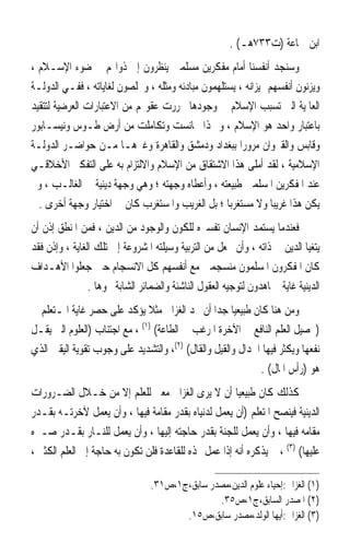 ‫ﺍﺑﻦ ﲨﺎﻋﺔ )ﺕ٣٣٧ﻫـ( .‬
‫ﻭﺳﻨﺠﺪ ﺃﻧﻔﺴﻨﺎ ﺃﻣﺎﻡ ﻣﻔﻜﺮﻳﻦ ﻣﺴﻠﻤﲔ ﻳﻨﻈﺮﻭﻥ ﺇﱃ ﺫﻭﺍ‪‬ﻢ ﰲ ﺿﻮﺀ ﺍﻹﺳـﻼﻡ ،‬
‫ﻭﻳﺰﻧﻮﻥ ﺃﻧﻔﺴﻬﻢ ﲟﻴﺰﺍﻧﻪ ، ﻳﺴﺘﻠﻬﻤﻮﻥ ﻣﺒﺎﺩﺋﻪ ﻭﻣﺜﻠﻪ ، ﻭﳜﻠﺼﻮﻥ ﻟﻐﺎﻳﺎﺗﻪ ، ﻓﻔـﻲ ﺍﻟﺪﻭﻟـﺔ‬
‫ﺍﻟﻌﺎﳌﻴﺔ ﺍﻟﱵ ﺗﺴﺒﺐ ﺍﻹﺳﻼﻡ ﰲ ﻭﺟﻮﺩﻫﺎ ﲢﺮﺭﺕ ﻋﻘﻮﳍﻢ ﻣﻦ ﺍﻻﻋﺘﺒﺎﺭﺍﺕ ﺍﻟﻌﺮﺿﻴﺔ ﻟﺘﺘﻘﻴﺪ‬
‫ﺑﺎﻋﺘﺒﺎﺭ ﻭﺍﺣﺪ ﻫﻮ ﺍﻹﺳﻼﻡ ، ﻭ ‪‬ﺬﺍ ﲡﺎﻧﺴﺖ ﻭﺗﻜﺎﻣﻠﺖ ﻣﻦ ﺃﺭﺽ ﻃـﻮﺱ ﻭﻧﻴﺴـﺎﺑﻮﺭ‬
‫ﻭﻗﺎﺑﺲ ﻭﺍﻟﻘﲑﻭﺍﻥ ﻣﺮﻭﺭ‪‬ﺍ ﺑﺒﻐﺪﺍﺩ ﻭﺩﻣﺸﻖ ﻭﺍﻟﻘﺎﻫﺮﺓ ﻭﻏﲑﻫـﺎ ﻣـﻦ ﺣﻮﺍﺿـﺮ ﺍﻟﺪﻭﻟـﺔ‬
‫ﺍﻹﺳﻼﻣﻴﺔ ، ﻟﻘﺪ ﺃﻣﻠﻰ ﻫﺬﺍ ﺍﻻﺷﺘﻘﺎﻕ ﻣﻦ ﺍﻹﺳﻼﻡ ﻭﺍﻻﻟﺘﺰﺍﻡ ﺑﻪ ﻋﻠﻰ ﺍﻟﺘﻔﻜﲑ ﺍﻷﺧﻼﻗـﻲ‬
‫ﻋﻨﺪ ﺍﳌﻔﻜﺮﻳﻦ ﺍﳌﺴﻠﻤﲔ ﻃﺒﻴﻌﺘﻪ ، ﻭﺃﻋﻄﺎﻩ ﻭﺟﻬﺘﻪ ؛ ﻭﻫﻲ ﻭﺟﻬﺔ ﺩﻳﻨﻴﺔ ﰲ ﺍﻟﻐﺎﻟـﺐ ، ﻭﱂ‬
  ‫ﻳﻜﻦ ﻫﺬﺍ ﻏﺮﻳﺒ‪‬ﺎ ﻭﻻ ﻣﺴﺘﻐﺮﺑ‪‬ﺎ ؛ ﺑﻞ ﺍﻟﻐﺮﻳﺐ ﻭﺍﳌﺴﺘﻐﺮﺏ ﻛﺎﻥ ﰲ ﺍﺧﺘﻴﺎﺭ ﻭﺟﻬﺔ ﺃﺧﺮﻯ .‬
‫ﻓﻌﻨﺪﻣﺎ ﻳﺴﺘﻤﺪ ﺍﻹﻧﺴﺎﻥ ﺗﻔﺴﲑﻩ ﻟﻠﻜﻮﻥ ﻭﺍﻟﻮﺟﻮﺩ ﻣﻦ ﺍﻟﺪﻳﻦ ، ﻓﻤﻦ ﺍﳌﻨﻄﻖ ﺇﺫﻥ ﺃﻥ‬
‫ﻳﺘﻐﻴﺎ ﺍﻟﺪﻳﻦ ﰲ ﺫﺍﺗﻪ ، ﻭﺃﻥ ﳚﻌﻞ ﻣﻦ ﺍﻟﺘﺮﺑﻴﺔ ﻭﺳﻴﻠﺘﻪ ﺍﳌﺸﺮﻭﻋﺔ ﺇﱃ ﺗﻠﻚ ﺍﻟﻐﺎﻳﺔ ، ﻭﺇﺫﻥ ﻓﻘﺪ‬
‫ﻛﺎﻥ ﺍﳌﻔﻜﺮﻭﻥ ﺍﳌﺴﻠﻤﻮﻥ ﻣﻨﺴﺠﻤﲔ ﻣﻊ ﺃﻧﻔﺴﻬﻢ ﻛﻞ ﺍﻻﻧﺴﺠﺎﻡ ﺣﲔ ﺟﻌﻠﻮﺍ ﺍﻷﻫـﺪﺍﻑ‬
                ‫ﺍﻟﺪﻳﻨﻴﺔ ﻏﺎﻳﺔ ﳚﺎﻫﺪﻭﻥ ﻟﺘﻮﺟﻴﻪ ﺍﻟﻌﻘﻮﻝ ﺍﻟﻨﺎﺷﺌﺔ ﻭﺍﻟﻀﻤﺎﺋﺮ ﺍﻟﺸﺎﺑﺔ ﳓﻮﻫﺎ .‬
‫ﻭﻣﻦ ﻫﻨﺎ ﻛﺎﻥ ﻃﺒﻴﻌﻴ‪‬ﺎ ﺟﺪ‪‬ﺍ ﺃﻥ ﳒﺪ ﺍﻟﻐﺰﺍﱄ ﻣﺜﻼ ﻳﺆﻛﺪ ﻋﻠﻰ ﺣﺼﺮ ﻏﺎﻳﺔ ﺍﳌـﺘﻌﻠﻢ ﰲ‬
‫)ﲢﺼﻴﻞ ﺍﻟﻌﻠﻢ ﺍﻟﻨﺎﻓﻊ ﰲ ﺍﻵﺧﺮﺓ ﺍﳌﺮﻏﺐ ﰲ ﺍﻟﻄﺎﻋﺔ( )١( ، ﻣﻊ ﺍﺟﺘﻨﺎﺏ )ﺍﻟﻌﻠﻮﻡ ﺍﻟﱵ ﻳﻘـﻞ‬
‫ﻧﻔﻌﻬﺎ ﻭﻳﻜﺜﺮ ﻓﻴﻬﺎ ﺍﳉﺪﺍﻝ ﻭﺍﻟﻘﻴﻞ ﻭﺍﻟﻘﺎﻝ( )٢(، ﻭﺍﻟﺘﺸﺪﻳﺪ ﻋﻠﻰ ﻭﺟﻮﺏ ﺗﻘﻮﻳﺔ ﺍﻟﻴﻘﲔ ﺍﻟﺬﻱ‬
                                                            ‫ﻫﻮ )ﺭﺃﺱ ﺍﳌﺎﻝ( .‬
‫ﻛﺬﻟﻚ ﻛﺎﻥ ﻃﺒﻴﻌﻴ‪‬ﺎ ﺃﻥ ﻻ ﻳﺮﻯ ﺍﻟﻐﺰﺍﱄ ﻣﻌﲎ ﻟﻠﻌﻠﻢ ﺇﻻ ﻣﻦ ﺧـﻼﻝ ﺍﻟﻀـﺮﻭﺭﺍﺕ‬
‫ﺍﻟﺪﻳﻨﻴﺔ ﻓﻴﻨﺼﺢ ﺍﳌﺘﻌﻠﻢ )ﺃﻥ ﻳﻌﻤﻞ ﻟﺪﻧﻴﺎﻩ ﺑﻘﺪﺭ ﻣﻘﺎﻣﺔ ﻓﻴﻬﺎ ، ﻭﺃﻥ ﻳﻌﻤﻞ ﻵﺧﺮﺗـﻪ ﺑﻘـﺪﺭ‬
‫ﻣﻘﺎﻣﻪ ﻓﻴﻬﺎ ، ﻭﺃﻥ ﻳﻌﻤﻞ ﻟﻠﺠﻨﺔ ﺑﻘﺪﺭ ﺣﺎﺟﺘﻪ ﺇﻟﻴﻬﺎ ، ﻭﺃﻥ ﻳﻌﻤﻞ ﻟﻠﻨـﺎﺭ ﺑﻘـﺪﺭ ﺻـﱪﻩ‬
‫ﻋﻠﻴﻬﺎ( )٣( ، ﰒ ﻳﺬﻛﺮﻩ ﺃﻧﻪ ﺇﺫﺍ ﻋﻤﻞ ‪‬ﺬﻩ ﻟﻠﻘﺎﻋﺪﺓ ﻓﻠﻦ ﺗﻜﻮﻥ ﺑﻪ ﺣﺎﺟﺔ ﺇﱃ ﺍﻟﻌﻠﻢ ﺍﻟﻜﺜﲑ ،‬

                                 ‫)١( ﺍﻟﻐﺰﺍﱄ:ﺇﺣﻴﺎﺀ ﻋﻠﻮﻡ ﺍﻟﺪﻳﻦ،ﻣﺼﺪﺭ ﺳﺎﺑﻖ،ﺝ١،ﺹ١٣.‬
                                                ‫)٢( ﺍﳌﺼﺪﺭ ﺍﻟﺴﺎﺑﻖ،ﺝ١،ﺹ٥٣.‬
                                        ‫)٣( ﺍﻟﻐﺰﺍﱄ:ﺃﻳﻬﺎ ﺍﻟﻮﻟﺪ،ﻣﺼﺪﺭ ﺳﺎﺑﻖ،ﺹ٥١.‬
 