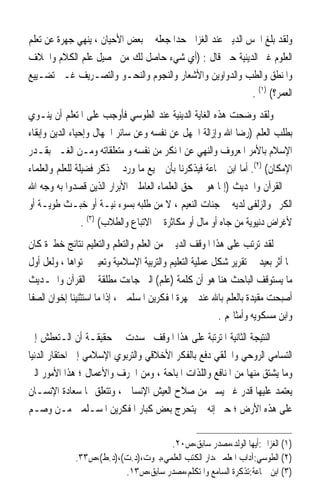 ‫ﻭﻟﻘﺪ ﺑﻠﻎ ﺍﳊﺲ ﺍﻟﺪﻳﲏ ﻋﻨﺪ ﺍﻟﻐﺰﺍﱄ ﺣﺪ‪‬ﺍ ﺟﻌﻠﻪ ﰲ ﺑﻌﺾ ﺍﻷﺣﻴﺎﻥ ، ﻳﻨﻬﻲ ﺟﻬﺮﺓ ﻋﻦ ﺗﻌﻠﻢ‬
‫ﺍﻟﻌﻠﻮﻡ ﻏﲑ ﺍﻟﺪﻳﻨﻴﺔ ﺣﱴ ﻗﺎﻝ : )ﺃﻱ ﺷﻲﺀ ﺣﺎﺻﻞ ﻟﻚ ﻣﻦ ﲢﺼﻴﻞ ﻋﻠﻢ ﺍﻟﻜﻼﻡ ﻭﺍﳋﻼﻑ‬
‫ﻭﺍﳌﻨﻄﻖ ﻭﺍﻟﻄﺐ ﻭﺍﻟﺪﻭﺍﻭﻳﻦ ﻭﺍﻷﺷﻌﺎﺭ ﻭﺍﻟﻨﺠﻮﻡ ﻭﺍﻟﻨﺤـﻮ ﻭﺍﻟﺘﺼـﺮﻳﻒ ﻏـﲑ ﺗﻀـﻴﻴﻊ‬
                                                             ‫ﺍﻟﻌﻤﺮ؟( )١( .‬
‫ﻭﻟﻘﺪ ﻭﺿﺤﺖ ﻫﺬﻩ ﺍﻟﻐﺎﻳﺔ ﺍﻟﺪﻳﻨﻴﺔ ﻋﻨﺪ ﺍﻟﻄﻮﺳﻲ ﻓﺄﻭﺟﺐ ﻋﻠﻰ ﺍﳌﺘﻌﻠﻢ ﺃﻥ ﻳﻨـﻮﻱ‬
‫ﺑﻄﻠﺐ ﺍﻟﻌﻠﻢ )ﺭﺿﺎ ﺍﷲ ﻭﺇﺯﺍﻟﺔ ﺍﳉﻬﻞ ﻋﻦ ﻧﻔﺴﻪ ﻭﻋﻦ ﺳﺎﺋﺮ ﺍﳉﻬﺎﻝ ﻭﺇﺣﻴﺎﺀ ﺍﻟﺪﻳﻦ ﻭﺇﺑﻘﺎﺀ‬
‫ﺍﻹﺳﻼﻡ ﺑﺎﻷﻣﺮ ﺍﳌﻌﺮﻭﻑ ﻭﺍﻟﻨﻬﻲ ﻋﻦ ﺍﳌﻨﻜﺮ ﻣﻦ ﻧﻔﺴﻪ ﻭ ﻣﺘﻌﻠﻘﺎﺗﻪ ﻭﻣـﻦ ﺍﻟﻐـﲑ ﺑﻘـﺪﺭ‬
‫ﺍﻹﻣﻜﺎﻥ( )٢(. ﺃﻣﺎ ﺍﺑﻦ ﲨﺎﻋﺔ ﻓﻴﺬﻛﺮﻧﺎ ﺑﺄﻥ ﲨﻴﻊ ﻣﺎ ﻭﺭﺩ ﰲ ﺫﻛﺮ ﻓﻀﻴﻠﺔ ﻟﻠﻌﻠﻢ ﻭﺍﻟﻌﻠﻤﺎﺀ‬
‫ﰲ ﺍﻟﻘﺮﺁﻥ ﻭﺍﳊﺪﻳﺚ )ﺇﳕﺎ ﻫﻮ ﰲ ﺣﻖ ﺍﻟﻌﻠﻤﺎﺀ ﺍﻟﻌﺎﻣﻠﲔ ﺍﻷﺑﺮﺍﺭ ﺍﻟﺬﻳﻦ ﻗﺼﺪﻭﺍ ﺑﻪ ﻭﺟﻪ ﺍﷲ‬
‫ﺍﻟﻜﺮﱘ ﻭﺍﻟﺰﻟﻔﻰ ﻟﺪﻳﻪ ﰲ ﺟﻨﺎﺕ ﺍﻟﻨﻌﻴﻢ ، ﻻ ﻣﻦ ﻃﻠﺒﻪ ﺑﺴﻮﺀ ﻧﻴـﺔ ﺃﻭ ﺧﺒـﺚ ﻃﻮﻳـﺔ ﺃﻭ‬
                 ‫ﻷﻏﺮﺍﺽ ﺩﻧﻴﻮﻳﺔ ﻣﻦ ﺟﺎﻩ ﺃﻭ ﻣﺎﻝ ﺃﻭ ﻣﻜﺎﺛﺮﺓ ﰲ ﺍﻻﺗﺒﺎﻉ ﻭﺍﻟﻄﻼﺏ( )٣( .‬
‫ﻟﻘﺪ ﺗﺮﺗﺐ ﻋﻠﻰ ﻫﺬﺍ ﺍﳌﻮﻗﻒ ﺍﻟﺪﻳﲏ ﻣﻦ ﺍﻟﻌﻠﻢ ﻭﺍﻟﺘﻌﻠﻢ ﻭﺍﻟﺘﻌﻠﻴﻢ ﻧﺘﺎﺋﺞ ﺧﻄﲑﺓ ﻛﺎﻥ‬
‫ﳍﺎ ﺃﺛﺮ ﺑﻌﻴﺪ ﰲ ﺗﻘﺮﻳﺮ ﺷﻜﻞ ﻋﻤﻠﻴﺔ ﺍﻟﺘﻌﻠﻴﻢ ﻭﺍﻟﺘﺮﺑﻴﺔ ﺍﻹﺳﻼﻣﻴﺔ ﻭﺗﻌﻴﲔ ﳏﺘﻮﺍﻫﺎ ، ﻭﻟﻌﻞ ﺃﻭﻝ‬
‫ﻣﺎ ﻳﺴﺘﻮﻗﻒ ﺍﻟﺒﺎﺣﺚ ﻫﻨﺎ ﻫﻮ ﺃﻥ ﻛﻠﻤﺔ )ﻋﻠﻢ( ﺍﻟﱵ ﺟﺎﺀﺕ ﻣﻄﻠﻘﺔ ﰲ ﺍﻟﻘﺮﺁﻥ ﻭﺍﳊـﺪﻳﺚ‬
‫ﺃﺻﺒﺤﺖ ﻣﻘﻴﺪﺓ ﺑﺎﻟﻌﻠﻢ ﺑﺎﷲ ﻋﻨﺪ ﲨﻬﺮﺓ ﺍﳌﻔﻜﺮﻳﻦ ﺍﳌﺴﻠﻤﲔ ، ﺇﺫﺍ ﻣﺎ ﺍﺳﺘﺜﻨﻴﻨﺎ ﺇﺧﻮﺍﻥ ﺍﻟﺼﻔﺎ‬
                                                        ‫ﻭﺍﺑﻦ ﻣﺴﻜﻮﻳﻪ ﻭﺃﻣﺜﺎﳍﻢ .‬
‫ﺍﻟﻨﺘﻴﺠﺔ ﺍﻟﺜﺎﻧﻴﺔ ﺍﳌﺘﺮﺗﺒﺔ ﻋﻠﻰ ﻫﺬﺍ ﺍﳌﻮﻗﻒ ﲡﺴﺪﺕ ﰲ ﺣﻘﻴﻘـﺔ ﺃﻥ ﺍﻟـﺘﻌﻄﺶ ﺇﱃ‬
‫ﺍﻟﺘﺴﺎﻣﻲ ﺍﻟﺮﻭﺣﻲ ﻭﺍﳋﻠﻘﻲ ﺩﻓﻊ ﺑﺎﻟﻔﻜﺮ ﺍﻷﺧﻼﻗﻲ ﻭﺍﻟﺘﺮﺑﻮﻱ ﺍﻹﺳﻼﻣﻲ ﺇﱃ ﺍﺣﺘﻘﺎﺭ ﺍﻟﺪﻧﻴﺎ‬
‫ﻭﻣﺎ ﻳﺸﺘﻖ ﻣﻨﻬﺎ ﻣﻦ ﺍﳌﻨﺎﻓﻊ ﻭﺍﻟﻠﺬﺍﺕ ﺍﳌﺒﺎﺣﺔ ، ﻭﻣﻦ ﺍﳊﺮﻑ ﻭﺍﻷﻋﻤﺎﻝ ؛ ﻫﺬﺍ ﺍﻷﻣﻮﺭ ﺍﻟﱵ‬
‫ﻳﻌﺘﻤﺪ ﻋﻠﻴﻬﺎ ﻗﺪﺭ ﻏﲑ ﻳﺴﲑ ﻣﻦ ﺻﻼﺡ ﺍﻟﻌﻴﺶ ﺍﻹﻧﺴﺎﱐ ، ﻭﺗﺘﻌﻠﻖ ‪‬ﺎ ﺳﻌﺎﺩﺓ ﺍﻹﻧﺴـﺎﻥ‬
‫ﻋﻠﻰ ﻫﺬﻩ ﺍﻷﺭﺽ ؛ ﺣﱴ ﺇﻧﻪ ﱂ ﻳﺘﺤﺮﺝ ﺑﻌﺾ ﻛﺒﺎﺭ ﺍﳌﻔﻜﺮﻳﻦ ﺍﳌﺴـﻠﻤﲔ ﻣـﻦ ﻭﺻـﻢ‬

                                     ‫)١( ﺍﻟﻐﺰﺍﱄ:ﺃﻳﻬﺎ ﺍﻟﻮﻟﺪ،ﻣﺼﺪﺭ ﺳﺎﺑﻖ،ﺹ٠٢.‬
             ‫)٢( ﺍﻟﻄﻮﺳﻲ:ﺁﺩﺍﺏ ﺍﳌﻌﻠﻤﲔ،ﺩﺍﺭ ﺍﻟﻜﺘﺐ ﺍﻟﻌﻠﻤﻲ،ﺑﲑﻭﺕ،)ﺩ.ﺕ(،)ﺩ.ﻁ(،ﺹ٣٣.‬
                         ‫)٣( ﺍﺑﻦ ﲨﺎﻋﺔ:ﺗﺬﻛﺮﺓ ﺍﻟﺴﺎﻣﻊ ﻭﺍﳌﺘﻜﻠﻢ،ﻣﺼﺪﺭ ﺳﺎﺑﻖ،ﺹ٣١.‬
 