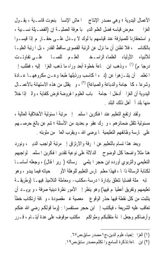 ‫ﺍﻷﻋﻤﺎﻝ ﺍﻟﻴﺪﻭﻳﺔ ؛ ﻭﻫﻲ ﻣﺼﺪﺭ ﺍﻹﻧﺘﺎﺝ ﰲ ﺍﳌﻌﺎﺵ ﺍﻹﻧﺴﺎﱐ ﺑﻨﻌﻮﺕ ﻗﺎﺳـﻴﺔ ، ﻳﻘـﻮﻝ‬
‫ﺍﻟﻐﺰﺍﱄ ﰲ ﻣﻌﺮﺽ ﻗﻴﺎﺳﻪ ﻓﻀﻞ ﺍﻟﻌﻠﻢ ﺍﻟﺪﻳﲏ ﺑﺎﳌﻌﺮﻓﺔ ﺍﻟﻌﻤﻠﻴـﺔ ﺇﻥ )ﺍﻟﻔﻀـﻴﻠﺔ ﻧﺴـﺒﻴﺔ ،‬
‫ﻭ ﺍﺳﺘﺤﻘﺎﺭﻧﺎ ﻟﻠﺼﻴﺎﺭﻓﺔ ﻋﻨﺪ ﻗﻴﺎﺳﻬﻢ ﺑﺎﳌﻠﻮﻙ ﻻ ﻳـﺪﻝ ﻋﻠـﻰ ﺣﻘـﺎﺭ‪‬ﻢ ﺇﺫﺍ ﻗﻴﺴـﻮﺍ‬
‫ﺑﺎﻟﻜﻨﺎﺳﲔ ، ﻓﻼ ﺗﻈﻨﻦ ﺃﻥ ﻣﺎ ﻧﺰﻝ ﻋﻦ ﺍﻟﺮﺗﺒﺔ ﺍﻟﻘﺼﻮﻯ ﺳﺎﻗﻂ ﺍﻟﻘﺪﺭ ، ﺑﻞ ﺍﳌﺮﺗﺒﺔ ﺍﻟﻌﻠﻴـﺎ‬
‫ﻟﻸﻧﺒﻴﺎﺀ ﰒ ﺍﻷﻭﻟﻴﺎﺀ ﰒ ﺍﻟﻌﻠﻤﺎﺀ ﺍﻟﺮﺍﺳـﺨﲔ ﰲ ﺍﻟﻌﻠـﻢ ﰒ ﻟﻠﺼـﺎﳊﲔ ﻋﻠـﻰ ﺗﻔﺎﻭﺗـﺖ‬
‫ﺩﺭﺟﺎ‪‬ﻢ( )١( ، ﻭﺫﻫﺐ ﺍﺑﻦ ﲨﺎﻋﺔ ﺧﻄﻮﺓ ﺃﺑﻌﺪ ﻭﺭﺍﺀ ﻣﺎ ﺫﻫﺐ ﺍﻟﻐﺰﺍﱄ ﺇﻟﻴﻪ ، ﻓﻄﻠﺐ ﺇﱃ‬
‫ﺍﳌﺘﻌﻠﻤﲔ ﺃﻥ ﻳﺘﻨـﺰﻫﻮﺍ ﻋﻦ )ﺩﱐﺀ ﺍﳌﻜﺎﺳﺐ ﻭﺭﺫﻳﻠﻬﺎ ﻃﺒﻌ‪‬ﺎ ﻭﻋـﻦ ﻣﻜﺮﻭﻫﻬـﺎ ﻋـﺎﺩﺓ‬
‫ﻭﺷﺮﻋ‪‬ﺎ ، ﻛﺎﳊﺠﺎﻣﺔ ﻭﺍﻟﺪﺑﺎﻏﺔ ﻭﺍﻟﺼﻴﺎﻏﺔ( )٢( ، ﻭﱂ ﻳﻘﻠﻞ ﻣﻦ ﻫﺬﻩ ﺍﻻﺳﺘﻬﺎﻧﺔ ﺑﺎﻷﻋﻤـﺎﻝ‬
‫ﺍﻟﻴﺪﻭﻳﺔ ﺃﻥ ﺍﻟﻐﺰﺍﱄ ﺃﺩﺧﻞ ﺍﳊﺠﺎﻣﺔ ﰲ ﺑﺎﺏ ﺍﻟﻌﻠﻮﻡ ﺍﳌﻔﺮﻭﺿﺔ ﻓﺮﺽ ﻛﻔﺎﻳﺔ ، ﻭﺍﻟﱵ ﺇﺫﺍ ﺧﻼ‬
                                                    ‫ﻣﻨﻬﺎ ﺑﻠﺪ ﺃﰒ ﺃﻫﻞ ﺫﻟﻚ ﺍﻟﺒﻠﺪ .‬
‫ﻭﻟﻘﺪ ﺍﺭﺗﻔﻊ ﺍﻟﺘﻌﻠﻴﻢ ﻋﻨﺪ ﺍﳌﻔﻜﺮﻳﻦ ﺍﳌﺴﻠﻤﲔ ﺇﱃ ﻣﺮﺗﺒﺔ ﺍﳌﺴﺌﻮﻟﻴﺔ ﺍﻷﺧﻼﻗﻴﺔ ﺍﻟﻌﺎﻟﻴﺔ ،‬
‫ﻣﺴﺌﻮﻟﻴﺔ ﺗﺜﻘﻞ ﺿﻤﺎﺋﺮﻫﻢ ، ﻭﲢﺮﻙ ﻋﻘﻮﳍﻢ ﺑﻌﺪﻳﺪ ﻣﻦ ﺍﻷﺳﺌﻠﺔ ؛ ﺗﻨﻢ ﻋﻦ ﺑﺎﻟﻎ ﺣﺮﺻـﻬﻢ‬
              ‫ﻋﻠﻰ ﳑﺎﺭﺳﺔ ﻭﻇﺎﺋﻔﻬﻢ ﺍﻟﺘﻌﻠﻴﻤﻴﺔ ﲟﺎ ﻳﺮﺿﻰ ﺍﷲ ، ﻭﻳﻘﺮﺏ ﺍﻟﻌﺎﱂ ﻣﻦ ﻣﺜﻮﺑﺘﻪ .‬
‫ﻭﻳﻌﺪ ﻫﺬﺍ ﺗﺴﺎﻡ ﺑﺎﻟﺘﻌﻠﻴﻢ ﻋﻦ ﺍﳊﺮﻓﺔ ﻭﺍﻻﺭﺗﺰﺍﻕ ﺇﱃ ﻣﺮﺗﺒﺔ ﺍﻟﻮﺍﺟﺐ ﺍﻟﺪﻳﲏ ، ﻭﻧﻮﺭﺩ‬
‫ﻫﻨﺎ ﻣﺜﻼ ﻭﺍﺿﺤﺎ ﻛﻞ ﺍﻟﻮﺿﻮﺡ ﰲ ﺍﻟﺪﻻﻟﺔ ﻋﻠﻰ ﻧﻮﻋﻴﺔ ﺗﻘﺪﻳﺮ ﺍﳌﻔﻜﺮﻳﻦ ﺍﳌﺴﻠﻤﲔ ﻟﻮﺍﺟﺒﻬﻢ‬
                                                                ‫ﹰ‬      ‫ﹰ‬
‫ﺍﻟﺘﻌﻠﻴﻤﻲ ﻭﺍﻟﺘﺮﺑﻮﻱ ﺃﻭﺭﺩﻩ ﺍﺑﻦ ﺣﺠﺮ ﺍﳍﻴﺜﻤﻲ ﰲ ﺭﺳﺎﻟﺘﻪ )ﲢﺮﻳﺮ ﺍﳌﻘﺎﻝ( ، ﻭﺟﻌﻠﻪ ﺃﺳﺎﺳ‪‬ـﺎ‬
‫ﻟﻜﺘﺎﺑﺔ ﺍﻟﺮﺳﺎﻟﺔ ﺫﺍ‪‬ﺎ ، ﻓﻬﺬﺍ ﻣﻌﻠﻢ ﳝﺎﺭﺱ ﺍﻟﺘﻌﻠﻴﻢ ﻟﻠﻮﻫﻠﺔ ﺍﻷﻭﱃ ﰲ ﺣﻴﺎﺗﻪ ﻓﻴﻤﺎ ﻳﺒﺪﻭ ، ﻭﻫﻮ‬
‫ﳎﺎﺑﻪ ﲜﻤﻠﺔ ﻗﻀﺎﻳﺎ ﺗﺘﻌﻠﻖ ﺑﺈﺩﺍﺭﺓ ﺍﳌﺪﺭﺳﺔ-ﻣﻜﺘﺐ- ﻭﻣﻌﺎﻣﻠﺔ ﺍﻟﺘﻼﻣﻴﺬ ﻓﻴﻬـﺎ )ﻭﻃﺮﻳﻘـﺔ‬
‫ﺗﻌﻠﻴﻤﻬﻢ ﻭﺗﻔﺮﻳﻖ ﺃﻋﻄﻴﺎ‪‬ﻢ ﻓﻴﻬﺎ( ﻭﻫﻮ ﻳﻨﻈﺮ ﺇﱃ ﺍﻷﻣﻮﺭ ﻧﻈﺮﺓ ﺩﻳﻨﻴﺔ ﺻﺮﻓﺔ ، ﻭ ﻳﺮﻳـﺪ ﺃﻥ‬
‫ﻳﺘﺜﺒﺖ ﻣﻦ ﻛﻞ ﻧﻘﻄﺔ ﻓﻴﻬﺎ ﺣﺬﺭ ﺍﻟﻮﻗﻮﻉ ﰲ ﻣﻌﺼﻴﺔ ﻏﲑ ﻣﻘﺼﻮﺩﺓ ، ﻭﳐﺎﻓﺔ ﺍﺭﺗﻜﺎﺏ ﺧﻄﺄ‬
‫ﺗﻌﺎﻗﺐ ﻋﻠﻴﻪ ﺍﻟﺸﺮﻳﻌﺔ ، ﻓﻴﻜﺘﺐ ﺇﱃ ﺍﺑﻦ ﺣﺠﺮ ﻣﺴﺘﻔﺴﺮ‪‬ﺍ : )ﻭﻣﺎ ﻗﻮﻟﻜﻢ ﺭﺿﻲ ﺍﷲ ﻋﻨﻜﻢ‬
‫ﻭﺃﺭﺿﺎﻛﻢ ﻭﺟﻌﻞ ﺍﳉﻨﺔ ﻣﺘﻘﻠﺒﻜﻢ ﻭﻣﺜﻮﺍﻛﻢ ﰲ ﻣﻜﺘﺐ ﻣﻮﻗﻮﻑ ﻋﻠﻰ ﻋﺪﺓ ﺃﻳﺘـﺎﻡ ، ﻗـﺮﺭ‬

                                ‫)١( ﺍﻟﻐﺰﺍﱄ:ﺇﺣﻴﺎﺀ ﻋﻠﻮﻡ ﺍﻟﺪﻳﻦ،ﺝ١،ﻣﺼﺪﺭ ﺳﺎﺑﻖ،ﺹ٧٦.‬
                             ‫)٢( ﺍﺑﻦ ﲨﺎﻋﺔ:ﺗﺬﻛﺮﺓ ﺍﻟﺴﺎﻣﻊ ﻭﺍﳌﺘﻜﻠﻢ،ﻣﺼﺪﺭ ﺳﺎﺑﻖ،ﺹ٩١.‬
 