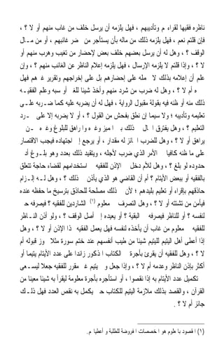 ‫ﻧﺎﻇﺮﻩ ﻓﻘﻴﻬ‪‬ﺎ ﻟﻘﺮﺍﺀ‪‬ﻢ ﻭﺗﺄﺩﻳﺒﻬﻢ ، ﻓﻬﻞ ﻳﻠﺰﻣﻪ ﺃﻥ ﻳﺮﺳﻞ ﺧﻠﻒ ﻣﻦ ﻏﺎﺏ ﻣﻨﻬﻢ ﺃﻭ ﻻ ؟ ،‬
‫ﻓﺈﻥ ﻗﻠﺘﻢ ﻧﻌﻢ ، ﻓﻬﻞ ﻳﻠﺰﻣﻪ ﺫﻟﻚ ﻣﻦ ﻣﺎﻟﻪ ﺑﺄﻥ ﻳﺴﺘﺄﺟﺮ ﻣﻦ ﳛﻀﺮ ﻏﺎﺋﺒﻬﻢ ، ﺃﻭ ﻣﻦ ﻣـﺎﻝ‬
‫ﺍﻟﻮﻗﻒ ؟ ، ﻭﻫﻞ ﻟﻪ ﺃﻥ ﻳﺮﺳﻞ ﺑﻌﻀﻬﻢ ﺧﻠﻒ ﺑﻌﺾ ﻹﺣﻀﺎﺭ ﻣﻦ ﺗﻐﻴﺐ ﻭﻫﺮﺏ ﻣﻨﻬﻢ ﺃﻭ‬
‫ﻻ ؟ ، ﻭﺇﺫﺍ ﻗﻠﺘﻢ ﻻ ﻳﻠﺰﻣﻪ ﺍﻹﺭﺳﺎﻝ ، ﻓﻬﻞ ﻳﻠﺰﻣﻪ ﺇﻋﻼﻡ ﺍﻟﻨﺎﻇﺮ ﻋﻦ ﺍﻟﻐﺎﺋﺐ ﻣﻨﻬﻢ ؟ ، ﻭﺇﻥ‬
‫ﻋﻠﻢ ﺃﻥ ﺇﻋﻼﻣﻪ ﺑﺬﻟﻚ ﻻ ﳛﻤﻠﻪ ﻋﻠﻰ ﺇﺣﻀﺎﺭﻫﻢ ﺑﻞ ﻋﻠﻰ ﺇﺧﺮﺍﺟﻬﻢ ﻭﺗﻘﺮﻳﺮ ﻏﲑﻫﻢ ﻓﻬﻞ‬
‫ﳜﱪﻩ ﺃﻡ ﻻ ؟ ، ﻭﻫﻞ ﻟﻪ ﺿﺮﺏ ﻣﻦ ﺷﺮﺩ ﻣﻨﻬﻢ ﻭﺃﺧﺬ ﺷﻴﺌﹰﺎ ﻟﻠﻐﲑ ﺃﻭ ﺳﺒﻪ ﻭﻋﻠﻢ ﺍﻟﻔﻘﻴـﻪ‬
‫ﺫﻟﻚ ﻣﻨﻪ ﺃﻭ ﻇﻨﻪ ﻓﻴﻪ ﺑﻘﻮﻟﺔ ﻣﻘﺒﻮﻝ ﺍﻟﺮﻭﺍﻳﺔ ، ﻓﻬﻞ ﻟﻪ ﺃﻥ ﻳﻀﺮﺑﻪ ﻋﻠﻴﻪ ﻛﻤﺎ ﺿـﺮﺑﻪ ﻋﻠـﻰ‬
‫ﺗﻌﻠﻴﻤﻪ ﻭﺗﺄﺩﻳﺒﻪ ؛ ﻭﻻ ﺳﻴﻤﺎ ﺇﻥ ﻧﻄﻖ ﺑﻔﺤﺶ ﻣﻦ ﺍﻟﻘﻮﻝ ؟ ، ﺃﻭ ﻻ ﻳﻀﺮﺑﻪ ﺇﻻ ﻋﻠﻰ ﳎـﺮﺩ‬
‫ﺍﻟﺘﻌﻠﻴﻢ ؟ ، ﻭﻫﻞ ﻳﻔﺘﺮﻕ ﺍﳊﺎﻝ ﰲ ﺫﻟﻚ ﺑﲔ ﺍﳌﻤﻴﺰ ﻭﻏﲑﻩ ﻭﺍﳌﺮﺍﻫﻖ ﻟﻠﺒﻠﻮﻍ ﻭﻏﲑﻩ ﳑـﻦ ﱂ‬
‫ﻳﺮﺍﻫﻖ ﺃﻭ ﻻ ؟ ، ﻭﻫﻞ ﻟﻠﻀﺮﺏ ﺍﳉﺎﺋﺰ ﻟﻪ ﻣﻘﺪﺍﺭ ، ﺃﻭ ﻳﺮﺟﻊ ﺇﱃ ﺍﺟﺘﻬﺎﺩﻩ ﻓﻴﺠﺐ ﺍﻻﻗﺘﺼﺎﺭ‬
‫ﻋﻠﻰ ﻣﺎ ﻇﻨﻪ ﻛﺎﻓﻴ‪‬ﺎ ﰲ ﺍﻷﻣﺮ ﺍﻟﺬﻱ ﺿﺮﺏ ﻷﺟﻠﻪ ، ﻭﻳﺘﻘﻴﺪ ﺫﻟﻚ ﺑﻌﺪﺩ ﻭﻫﻮ ﺑﻠـﻮﻍ ﺃﺩﱏ‬
‫ﺣﺪﻭﺩﻩ ﻟﻮ ﺑﻠﻎ ؟ ، ﻭﻫﻞ ﻟﻸﻡ ﺩﺧﻞ ﰲ ﺍﻹﺫﻥ ﻟﻠﻔﻘﻴﻪ ﰲ ﺍﺳﺘﺨﺪﺍﻣﻬﻢ ﻟﻘﻀﺎﺀ ﺣﺎﺟﺔ ﺗﺘﻌﻠﻖ‬
‫ﺑﺎﻟﻔﻘﻴﻪ ﺃﻭ ﺑﺒﻌﺾ ﺍﻷﻳﺘﺎﻡ ؟ ﺃﻡ ﺃﻥ ﺍﻟﻘﺎﺿﻲ ﻫﻮ ﺍﻟﺬﻱ ﻳﺄﺫﻥ ﰲ ﺫﻟﻚ ؟ ، ﻭﻫﻞ ﻟـﻪ ﺇﻟـﺰﺍﻡ‬
‫ﺣﺎﺫﻗﻬﻢ ﺑﺈﻗﺮﺍﺀ ﺃﻭ ﺗﻌﻠﻴﻢ ﺑﻠﻴﺪﻫﻢ ؛ ﻷﻥ ﰲ ﺫﻟﻚ ﻣﺼﻠﺤﺔ ﻟﻠﺤﺎﺫﻕ ﺑﺘﺮﺳﻴﺦ ﻣﺎ ﺣﻔﻈﻪ ﻋﻨﺪﻩ‬
‫ﻓﻴﺄﻣﻦ ﻣﻦ ﺗﺸﺘﺘﻪ ﺃﻭ ﻻ ؟ ، ﻭﻫﻞ ﺍﻟﺘﺼﺮﻑ ﰲ ﻣﻌﻠﻮﻡ )١( ﺍﻟﺸﺎﺭﺩﻳﻦ ﻟﻠﻔﻘﻴﻪ ؟ ﻓﻴﺼﺮﻓﻪ ﺣﱴ‬
‫ﻟﻨﻔﺴﻪ ؟ ﺃﻭ ﻟﻠﻨﺎﻇﺮ ﻓﻴﺼﺮﻓﻪ ﰲ ﺍﻟﺒﻘﻴﺔ ؟ ﺃﻭ ﻳﻌﻴﺪﻩ ﺇﱃ ﺃﺻﻞ ﺍﻟﻮﻗﻒ ؟ ، ﻭﻟﻮ ﺃﺫﻥ ﺍﻟﻨـﺎﻇﺮ‬
‫ﻟﻠﻔﻘﻴﻪ ﰲ ﻣﻌﻠﻮﻡ ﻣﻦ ﻏﺎﺏ ﺃﻥ ﻳﺄﺧﺬﻩ ﻟﻨﻔﺴﻪ ﻓﻬﻞ ﻳﻌﻤﻞ ﺍﻟﻔﻘﻴﻪ ‪‬ﺬﺍ ﺍﻹﺫﻥ ﺃﻭ ﻻ ؟ ، ﻭﻫﻞ‬
‫ﺇﺫﺍ ﺃﻋﻄﻰ ﺃﻫﻞ ﺍﻟﻴﺘﻴﻢ ﻟﻠﻴﺘﻴﻢ ﺷﻴﺌﹰﺎ ﻣﻦ ﻃﻴﺐ ﺃﻧﻔﺴﻬﻢ ﻋﻨﺪ ﺧﺘﻢ ﺳﻮﺭﺓ ﻣﺜﻼ ﳚﻮﺯ ﻗﺒﻮﻟﻪ ﺃﻡ‬
                ‫ﹰ‬
‫ﻻ ؟ ، ﻭﻫﻞ ﻟﻠﻔﻘﻴﻪ ﺃﻥ ‪‬ﻘﺮﺉ ﺑﺄﺟﺮﺓ ﰲ ﺍﻟﻜﺘﺎﺏ ﺍﳌﺬﻛﻮﺭ ﺯﺍﺋﺪ‪‬ﺍ ﻋﻠﻰ ﻋﺪﺩ ﺍﻷﻳﺘﺎﻡ ﻳﺘﻴﻤ‪‬ﺎ ﺃﻭ‬
                                                         ‫ﻳﹾِ ‪‬‬
‫ﺃﻛﺜﺮ ﺑﺈﺫﻥ ﺍﻟﻨﺎﻇﺮ ﻭﻋﺪﻣﻪ ﺃﻡ ﻻ ؟ ، ﻭﺇﺫﺍ ﺟﻌﻞ ﻭﱄ ﻳﺘﻴﻢ ﻏﲑ ﻣﻘﺮﺭ ﻟﻠﻔﻘﻴﻪ ‪‬ﻌﻼ ﻟﻴﺴـﻌﻰ‬
           ‫ﺟ‪ ‬ﹰ‬
‫ﰲ ﺗﻜﻤﻴﻞ ﻋﺪﺩ ﺍﻷﻳﺘﺎﻡ ﺑﻪ ﺇﺫﺍ ﻧﻘﺼﻮﺍ ، ﺃﻭ ﺍﺳﺘﺄﺟﺮﻩ ﺑﺄﺟﺮﺓ ﻣﻌﻠﻮﻣﺔ ﻟﻴﻘﺮﺃ ﺑﻪ ﺷﻴﺌﹰﺎ ﻣﻌﻴﻨ‪‬ﺎ ﻣﻦ‬
‫ﺍﻟﻘﺮﺁﻥ ، ﻭﺍﻟﻘﺼﺪ ﺑﺬﻟﻚ ﻣﻼﺯﻣﺔ ﺍﻟﻴﺘﻴﻢ ﻟﻠﻜﺘﺎﺏ ﺣﱴ ﻳﻜﻤﻞ ﺑﻪ ﻧﻘﺺ ﺍﻟﻌﺪﺩ ﻓﻬﻞ ﺫﻟـﻚ‬
                                                                       ‫ﺟﺎﺋﺰ ﺃﻡ ﻻ ؟ .‬


                              ‫)١( ﺍﳌﻘﺼﻮﺩ ﺑﺎﳌﻌﻠﻮﻡ ﻫﻮ ﺍﳌﺨﺼﺼﺎﺕ ﺍﳌﻔﺮﻭﺿﺔ ﻟﻠﻄﻠﺒﺔ ﻭ ﺃﻋﻄﻴﺎ‪‬ﻢ.‬
 