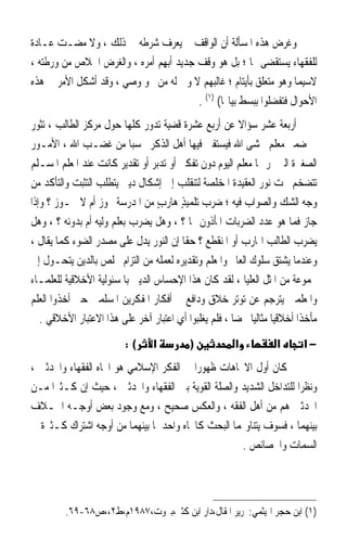 ‫ﻭﻏﺮﺽ ﻫﺬﻩ ﺍﳌﺴﺄﻟﺔ ﺃﻥ ﺍﻟﻮﺍﻗﻒ ﱂ ‪‬ﻳﻌﺮﻑ ﺷﺮﻃﻪ ﰲ ﺫﻟﻚ ، ﻭﻻ ﻣﻀـﺖ ﻋـﺎﺩﺓ‬
                               ‫‪ ‬‬
‫ﻟﻠﻔﻘﻬﺎﺀ ‪‬ﺴ‪‬ﺘ ﹸﻀﻰ ‪‬ﺎ ؛ ﺑﻞ ﻫﻮ ﻭﻗﻒ ﺟﺪﻳﺪ ﹸ‪‬ﺑﻬﻢ ﺃﻣﺮﻩ ، ﻭﺍﻟﻐﺮﺽ ﺍﳋﻼﺹ ﻣﻦ ﻭﺭﻃﺘﻪ ،‬
                              ‫ﺃ ِ‪‬‬                             ‫ﻳ ‪‬ﻘ‬
‫ﻻﺳﻴﻤﺎ ﻭﻫﻮ ﻣﺘﻌﻠﻖ ﺑﺄﻳﺘﺎﻡ ؛ ﻏﺎﻟﺒﻬﻢ ﻻ ﻭﱄ ﻟﻪ ﻣﻦ ﳓﻮ ﻭﺻﻲ ، ﻭﻗﺪ ﺃﺷﻜﻞ ﺍﻷﻣﺮ ﰲ ﻫﺬﻩ‬
                                         ‫ﺍﻷﺣﻮﺍﻝ ﻓﺘﻔﻀﻠﻮﺍ ﺑﺒﺴﻂ ﺑﻴﺎ‪‬ﺎ( )١( .‬
‫ﺃﺭﺑﻌﺔ ﻋﺸﺮ ﺳﺆﺍﻻ ﻋﻦ ﺃﺭﺑﻊ ﻋﺸﺮﺓ ﻗﻀﻴﺔ ﺗﺪﻭﺭ ﻛﻠﻬﺎ ﺣﻮﻝ ﻣﺮﻛﺰ ﺍﻟﻄﺎﻟﺐ ، ﺗﺜﻮﺭ‬
                                                          ‫ﹰ‬
‫ﰲ ﺿﻤﲑ ﻣﻌﻠﻢ ﳜﺸﻰ ﺍﷲ ﻓﻴﺴﺘﻔﱵ ﻓﻴﻬﺎ ﺃﻫﻞ ﺍﻟﺬﻛﺮ ﲢﺴﺒ‪‬ﺎ ﻣﻦ ﻏﻀـﺐ ﺍﷲ ، ﺍﻷﻣـﻮﺭ‬
‫ﺍﻟﺼﻐﲑﺓ ﺍﻟﱵ ﳝﺮ ‪‬ﺎ ﻣﻌﻠﻢ ﺍﻟﻴﻮﻡ ﺩﻭﻥ ﺗﻔﻜﲑ ﺃﻭ ﺗﺪﺑﺮ ﺃﻭ ﺗﻘﺪﻳﺮ ﻛﺎﻧﺖ ﻋﻨﺪ ﺍﳌﻌﻠﻢ ﺍﳌﺴـﻠﻢ‬
‫ﺗﺘﻀﺨﻢ ﲢﺖ ﻧﻮﺭ ﺍﻟﻌﻘﻴﺪﺓ ﺍﳌﺨﻠﺼﺔ ﻟﺘﻨﻘﻠﺐ ﺇﱃ ﺇﺷﻜﺎﻝ ﺩﻳﲏ ﻳﺘﻄﻠﺐ ﺍﻟﺘﺜﺒﺖ ﻭﺍﻟﺘﺄﻛﺪ ﻣﻦ‬
‫ﻭﺟﻪ ﺍﻟﺸﻚ ﻭﺍﻟﺼﻮﺍﺏ ﻓﻴﻪ ؛ ﺿﺮ ‪ ‬ﺗﻠﻤﻴﺬ ﻫﺎﺭﺏ ﻣﻦ ﺍﳌﺪﺭﺳﺔ ﳚﻮﺯ ﺃﻡ ﻻ ﳚـﻮﺯ ؟ ﻭﺇﺫﺍ‬
                                 ‫ٍ‬      ‫‪ ‬ﺏ ٍ‬
‫ﺟﺎﺯ ﻓﻤﺎ ﻫﻮ ﻋﺪﺩ ﺍﻟﻀﺮﺑﺎﺕ ﺍﳌﺄﺫﻭﻥ ‪‬ﺎ ؟ ، ﻭﻫﻞ ﻳﻀﺮﺏ ﺑﻌﻠﻢ ﻭﻟﻴﻪ ﺃﻡ ﺑﺪﻭﻧﻪ ؟ ، ﻭﻫﻞ‬
‫ﻳﻀﺮﺏ ﺍﻟﻄﺎﻟﺐ ﺍﳍﺎﺭﺏ ﺃﻭ ﺍﳌﻨﻘﻄﻊ ؟ ﺣﻘﹰﺎ ﺇﻥ ﺍﻟﻨﻮﺭ ﻳﺪﻝ ﻋﻠﻰ ﻣﺼﺪﺭ ﺍﻟﻀﻮﺀ ﻛﻤﺎ ﻳﻘﺎﻝ ،‬
‫ﻭﻋﻨﺪﻣﺎ ﻳﺸﺘﻖ ﺳﻠﻮﻙ ﺍﻟﻌﺎﱂ ﻭﺍﳌﻌﻠﻢ ﻭﺗﻘﺪﻳﺮﻩ ﻟﻌﻤﻠﻪ ﻣﻦ ﺍﻟﺘﺰﺍﻡ ﳐﻠﺺ ﺑﺎﻟﺪﻳﻦ ﻳﺘﺤـﻮﻝ ﺇﱃ‬
‫ﳎﻤﻮﻋﺔ ﻣﻦ ﺍﳌﺜﻞ ﺍﻟﻌﻠﻴﺎ ، ﻟﻘﺪ ﻛﺎﻥ ﻫﺬﺍ ﺍﻹﺣﺴﺎﺱ ﺍﻟﺪﻳﲏ ﺑﺎﳌﺴﺌﻮﻟﻴﺔ ﺍﻷﺧﻼﻗﻴﺔ ﻟﻠﻌﻠﻤـﺎﺀ‬
‫ﻭﺍﳌﻌﻠﻤﲔ ﻳﺘﺮﺟﻢ ﻋﻦ ﺗﻮﺗﺮ ﺧﻼﻕ ﻭﺩﺍﻓﻊ ﰲ ﺃﻓﻜﺎﺭ ﺍﳌﻔﻜﺮﻳﻦ ﺍﳌﺴﻠﻤﲔ ﺣﱴ ﺃﺧﺬﻭﺍ ﺍﻟﻌﻠﻢ‬
   ‫ﻣﺄﺧﺬﹰﺍ ﺃﺧﻼﻗﻴ‪‬ﺎ ﻣﺜﺎﻟﻴ‪‬ﺎ ﳏﻀ‪‬ﺎ ، ﻓﻠﻢ ﻳﻐﻠﺒﻮﺍ ﺃﻱ ﺍﻋﺘﺒﺎﺭ ﺁﺧﺮ ﻋﻠﻰ ﻫﺬﺍ ﺍﻻﻋﺘﺒﺎﺭ ﺍﻷﺧﻼﻗﻲ .‬
                           ‫(:‬     ‫א‬          ‫)‬            ‫א‬           ‫א‬       ‫−א‬
‫ﻛﺎﻥ ﺃﻭﻝ ﺍﻻﲡﺎﻫﺎﺕ ﻇﻬﻮﺭﹰﺍ ﰲ ﺍﻟﻔﻜﺮ ﺍﻹﺳﻼﻣﻲ ﻫﻮ ﺍﲡﺎﻩ ﺍﻟﻔﻘﻬﺎﺀ ﻭﺍﶈﺪﺛﲔ ،‬
‫ﻭﻧﻈﺮﹰﺍ ﻟﻠﺘﺪﺍﺧﻞ ﺍﻟﺸﺪﻳﺪ ﻭﺍﻟﺼﻠﺔ ﺍﻟﻘﻮﻳﺔ ﺑﲔ ﺍﻟﻔﻘﻬﺎﺀ ﻭﺍﶈﺪﺛﲔ ، ﺣﻴﺚ ﺇﻥ ﻛـﺜﲑﹰﺍ ﻣـﻦ‬
‫ﺍﶈﺪﺛﲔ ﻫﻢ ﻣﻦ ﺃﻫﻞ ﺍﻟﻔﻘﻪ ، ﻭﺍﻟﻌﻜﺲ ﺻﺤﻴﺢ ، ﻭﻣﻊ ﻭﺟﻮﺩ ﺑﻌﺾ ﺃﻭﺟـﻪ ﺍﳋـﻼﻑ‬
‫ﺑﻴﻨﻬﻤﺎ ، ﻓﺴﻮﻑ ﻳﺘﻨﺎﻭﳍﻤﺎ ﺍﻟﺒﺤﺚ ﻛﺎﲡﺎﻩ ﻭﺍﺣﺪ ﳌﺎ ﺑﻴﻨﻬﻤﺎ ﻣﻦ ﺃﻭﺟﻪ ﺍﺷﺘﺮﺍﻙ ﻛـﺜﲑﺓ ﰲ‬
                                                    ‫ﺍﻟﺴﻤﺎﺕ ﻭﺍﳋﺼﺎﺋﺺ .‬




         ‫)١( ﺍﺑﻦ ﺣﺠﺮ ﺍﳍﻴﺜﻤﻲ:ﲢﺮﻳﺮ ﺍﳌﻘﺎﻝ،ﺩﺍﺭ ﺍﺑﻦ ﻛﺜﲑ،ﺑﲑﻭﺕ،٧٨٩١ﻡ،ﻁ٢،،ﺹ٨٦-٩٦.‬
 