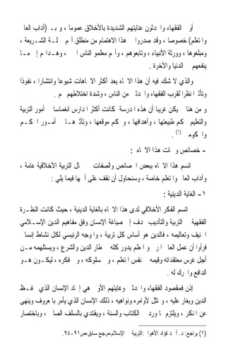 ‫ﺃﻭﱃ ﺍﻟﻔﻘﻬﺎﺀ ﻭﺍﶈﺪﺛﻮﻥ ﻋﻨﺎﻳﺘﻬﻢ ﺍﻟﺸﺪﻳﺪﺓ ﺑﺎﻷﺧﻼﻕ ﻋﻤﻮﻣﺎ ، ﻭ ﺑـ )ﺁﺩﺍﺏ ﺍﻟﻌﺎﱂ‬
                   ‫ﹰ‬
‫ﻭﺍﳌﺘﻌﻠﻢ( ﺧﺼﻮﺻﺎ ، ﻭﻗﺪ ﺻﺪﺭﻭﺍ ﰲ ﻫﺬﺍ ﺍﻻﻫﺘﻤﺎﻡ ﻣﻦ ﻣﻨﻄﻠﻖ ﺃ‪‬ﻢ ﲪﻠـﺔ ﺍﻟﺸـﺮﻳﻌﺔ ،‬
                                                           ‫ﹰ‬
‫ﻭﻣﺒﻠﻐﻮﻫﺎ ، ﻭﻭﺭﺛﺔ ﺍﻷﻧﺒﻴﺎﺀ ، ﻭﺗﺎﺑﻌﻮﻫﻢ ، ﻭﺃ‪‬ﻢ ﻣﻌﻠﻤﻮ ﺍﻟﻨﺎﺱ ﺍﳋﲑ ، ﻭﻫـﺪﺍ‪‬ﻢ ﺇﱃ ﻣـﺎ‬
                                                  ‫ﻳﻨﻔﻌﻬﻢ ﰲ ﺍﻟﺪﻧﻴﺎ ﻭﺍﻵﺧﺮﺓ .‬
‫ﻭﺍﻟﺬﻱ ﻻ ﺷﻚ ﻓﻴﻪ ﺃﻥ ﻫﺬﺍ ﺍﻻﲡﺎﻩ ﻳﻌﺪ ﺃﻛﺜﺮ ﺍﻻﲡﺎﻫﺎﺕ ﺷﻴﻮﻋﺎ ﻭﺍﻧﺘﺸﺎﺭﹰﺍ ، ﻧﻔﻮﺫﹰﺍ‬
                   ‫ﹰ‬
                 ‫ﻭﺗﺄﺛﲑﹰﺍ ﻧﻈﺮﹰﺍ ﻟﻘﺮﺏ ﺍﻟﻔﻘﻬﺎﺀ ﻭﺍﶈﺪﺛﲔ ﻣﻦ ﺍﻟﻨﺎﺱ ، ﻭﺷﺪﺓ ﺍﺧﺘﻼﻃﻬﻢ ‪‬ﻢ .‬
‫ﻭ ﻣﻦ ﻫﻨﺎ ﱂ ﻳﻜﻦ ﻏﺮﻳﺒﺎ ﺃﻥ ﻫﺬﻩ ﺍﳌﺪﺭﺳﺔ ﻛﺎﻧﺖ ﺃﻛﺜﺮ ﺍﳌﺪﺍﺭﺱ ﺍﻧﻐﻤﺎﺳﺎ ﰲ ﺃﻣﻮﺭ ﺍﻟﺘﺮﺑﻴﺔ‬
               ‫ﹰ‬                                      ‫ﹰ‬
‫ﻭﺍﻟﺘﻌﻠﻴﻢ ﲝﻜﻢ ﻃﺒﻴﻌﺘﻬﺎ ، ﻭﺃﻫﺪﺍﻓﻬﺎ ، ﻭﲝﻜﻢ ﻣﻮﻗﻌﻬﺎ ، ﻭﺗﺄﺛﲑﻫـﺎ ﰲ ﺃﻣـﻮﺭ ﺍﳊﻜـﻢ‬
                                                             ‫ﻭﺍﶈﻜﻮﻣﲔ )١( .‬
                                              ‫- ﺧﺼﺎﺋﺺ ﻭﲰﺎﺕ ﻫﺬﺍ ﺍﻻﲡﺎﻩ :‬
‫ﺍﺗﺴﻢ ﻫﺬﺍ ﺍﻻﲡﺎﻩ ﺑﺒﻌﺾ ﺍﳋﺼﺎﺋﺺ ﻭﺍﻟﺼﻔﺎﺕ ﰲ ﳎﺎﻝ ﺍﻟﺘﺮﺑﻴﺔ ﺍﻷﺧﻼﻗﻴﺔ ﻋﺎﻣﺔ ،‬
            ‫ﻭﺁﺩﺍﺏ ﺍﻟﻌﺎﱂ ﻭﺍﳌﺘﻌﻠﻢ ﺧﺎﺻﺔ ، ﻭﺳﻨﺤﺎﻭﻝ ﺃﻥ ﻧﻘﻒ ﻋﻠﻰ ﺃﳘﻬﺎ ﻓﻴﻤﺎ ﻳﻠﻲ :‬
                                                             ‫١- ﺍﻟﻐﺎﻳﺔ ﺍﻟﺪﻳﻨﻴﺔ :‬
‫ﺍﺗﺴﻢ ﺍﻟﻔﻜﺮ ﺍﻷﺧﻼﻗﻲ ﻟﺪﻯ ﻫﺬﺍ ﺍﻻﲡﺎﻩ ﺑﺎﻟﻐﺎﻳﺔ ﺍﻟﺪﻳﻨﻴﺔ ، ﺣﻴﺚ ﻛﺎﻧﺖ ﺍﻟﻨﻈـﺮﺓ‬
‫ﺍﻟﻔﻘﻬﻴﺔ ﰲ ﺍﻟﺘﺮﺑﻴﺔ ﻭﺍﻟﺘﺄﺩﻳﺐ ‪‬ﺪﻑ ﺇﱃ ﺻﻴﺎﻏﺔ ﺍﻹﻧﺴﺎﻥ ﻭﻓﻖ ﻣﻔﺎﻫﻴﻢ ﺍﻟﺪﻳﻦ ﺍﻹﺳـﻼﻣﻲ‬
‫ﺍﳊﻨﻴﻒ ﻭﺗﻌﺎﻟﻴﻤﻪ ، ﻓﺎﻟﺪﻳﻦ ﻫﻮ ﺃﺳﺎﺱ ﻛﻞ ﺗﺮﺑﻴﺔ ، ﻭﺍﳌﻮﺟﻪ ﺍﻟﺮﺋﻴﺴﻲ ﻟﻜﻞ ﻧﺸﺎﻁ ﺇﻧﺴﺎﱐ‬
‫ﻓﺮﺃﻭﺍ ﺃﻥ ﻋﻤﻞ ﺍﻟﻌﺎﱂ ﺍﳌﺮﰊ ﻭ ﺍﳌﻌﻠﻢ ﻳﺪﻭﺭ ﻛﻠﻪ ﰲ ﻃﺎﺭ ﺍﻟﺪﻳﻦ ﻭﺍﻟﺸﺮﻉ ، ﻭﻳﺴﺘﻠﻬﻤﻪ ﻣـﻦ‬
‫ﺃﺟﻞ ﻏﺮﺱ ﻣﻌﺘﻘﺪﺍﺗﻪ ﻭﻗﻴﻤﻪ ﰲ ﻧﻔﺲ ﺍﳌﺘﻌﻠﻢ ، ﻭﰲ ﺳﻠﻮﻛﻪ ، ﻭﰲ ﻓﻜﺮﻩ ، ﻟﻴﻜـﻮﻥ ﻫـﻮ‬
                                                         ‫ﺍﻟﺪﺍﻓﻊ ﻭﺍﶈﺮﻙ ﻟﻪ .‬
‫ﺇﺫﻥ ﻓﻤﻘﺼﻮﺩ ﺍﻟﻔﻘﻬﺎﺀ ﻭﺍﶈﺪﺛﲔ ﻭﻏﺎﻳﺘﻬﻢ ﺍﻷﻭﱃ ﻫﻲ ﺇﳚﺎﺩ ﺍﻹﻧﺴﺎﻥ ﺍﻟﺬﻱ ﳛﻔـﻆ‬
‫ﺍﻟﺪﻳﻦ ﻭﻳﻐﺎﺭ ﻋﻠﻴﻪ ، ﻭﳝﺘﺜﻞ ﻷﻭﺍﻣﺮﻩ ﻭﻧﻮﺍﻫﻴﻪ ، ﺫﻟﻚ ﺍﻹﻧﺴﺎﻥ ﺍﻟﺬﻱ ﻳﺄﻣﺮ ﺑﺎﳌﻌﺮﻭﻑ ﻭﻳﻨﻬﻰ‬
‫ﻋﻦ ﺍﳌﻨﻜﺮ ، ﻭﻳﻠﺘﺰﻡ ﲟﺎ ﻭﺭﺩ ﰲ ﺍﻟﻜﺘﺎﺏ ﻭﺍﻟﺴﻨﺔ ، ﻭﻳﻘﺘﺪﻱ ﺑﺎﻟﺴﻠﻒ ﺍﻟﺼﺎﱀ ، ﻭﺑﺎﺧﺘﺼﺎﺭ‬

                 ‫)١( ﻳﺮﺍﺟﻊ: ﺩ. ﺃﲪﺪ ﻓﺆﺍﺩ ﺍﻷﻫﻮﺍﱐ:ﺍﻟﺘﺮﺑﻴﺔ ﰲ ﺍﻹﺳﻼﻡ،ﻣﺮﺟﻊ ﺳﺎﺑﻖ،ﺹ١٩-٤٩.‬
 