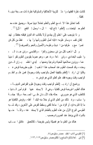 ‫ﻛﺎﻧﺖ ﻧﻈﺮﺓ ﺍﻟﻔﻘﻬﺎﺀ ﻭﺍﶈﺪﺛﲔ ﻟﻠﺘﺮﺑﻴﺔ ﺍﻷﺧﻼﻗﻴﺔ ﻭﺍﻟﺴﻠﻮﻛﻴﺔ ﻧﻈﺮﺓ ﺫﺍﺕ ﺻـﺒﻐﺔ ﺩﻳﻨﻴـﺔ‬
                                                                  ‫ﳏﺎﻓﻈﺔ .‬
‫ﻛﻤﺎ ﺗﻌﺎﻣﻞ ﻫﺬﺍ ﺍﻻﲡﺎﻩ ﻣﻊ ﺍﻟﻌﻠﻢ ﻭﺍﻟﺘﻌﻠﻢ ﺗﻌﺎﻣﻼ ﺩﻳﻨﻴ‪‬ﺎ ﺻﺮﻓﹰﺎ ، ﻭﻳﻀﻴﻖ ﻋﻨﺪﻩ ﻣﻌﲎ‬
                              ‫ﹰ‬
  ‫ﺍﻟﻌﻠﻢ ﺣﱴ ﻟﻴﺘﺤﺪﺩ ﺑـ )ﺍﻟﻌﻠﻢ ﺍﶈﺘﺎﺝ ﺇﻟﻴﻪ ﰲ ﺍﳊﺎﻝ ، ﺍﳌﻮﺻﻞ ﺇﱃ ﺍﻟﻨﻔﻊ ﰲ ﺍﳌﺂﻝ( )١( .‬
‫ﻭ‪‬ﺬﺍ ﻳﺘﻮﺟﺐ ﻋﻠﻰ ﺍﳌﺘﻌﻠﻢ )ﺃﻥ ﻳﺒﺘﺪﺉ ﺃﻭﻻ ﺑﻜﺘﺎﺏ ﺍﷲ ﺍﻟﻌﺰﻳﺰ ﻓﻴﺘﻘﻨﻪ ﺣﻔﻈﹰﺎ ﻭﳚﺘﻬﺪ‬
‫ﰲ ﺇﺗﻘﺎﻥ ﺗﻔﺴﲑﻩ ﻭﺳﺎﺋﺮ ﻋﻠﻮﻣﻪ ؛ ﻓﺈﻧﻪ ﺃﺻﻞ ﺍﻟﻌﻠﻮﻡ ﻭﺃﻣﻬﺎ ﻭﺃﳘﻬﺎ ، ﰒ ﳛﻔﻆ ﻣﻦ ﻛﻞ ﻓﻦ‬
     ‫ﳐﺘﺼﺮ‪‬ﺍ ﳚﻤﻊ ﺑﲔ ﻃﺮﻓﻴﻪ ﻣﻦ ﺍﳊﺪﻳﺚ ﻭﻋﻠﻮﻣﻪ ﻭﺍﻷﺻﻮﻝ ﻭﺍﻟﻨﺤﻮ ﻭﺍﻟﺘﺼﺮﻳﻒ( )٢( .‬
‫ﻭ ﳝﺜﻞ ﺍﳌﺬﻫﺐ ﻛﻞ ﻣﻦ ﺍﺑﻦ ﺳﺤﻨﻮﻥ ﻭﺍﻟﻐﺰﺍﱄ ، ﻭﺍﻟﻘﺎﺑﺴﻲ ، ﻭﺍﺑﻦ ﻋﺒـﺪ ﺍﻟـﱪ ،‬
‫ﻭﺍﳋﻄﻴﺐ ﺍﻟﺒﻐﺪﺍﺩﻱ ، ﻭﺍﺑﻦ ﲨﺎﻋﺔ ، ﻭﻏﲑﻫﻢ ، ﻭﻫﻢ ﻋﻤﻮﻣ‪‬ﺎ ‪‬ﻳﻘ ‪‬ﻣﻮﻥ ﺍﻟﻌﻠﻮﻡ ﺗﻘﻮﳝ‪‬ﺎ ﺩﻳﻨﻴ‪‬ﺎ‬
                        ‫ﹶﻮ‬
‫ﳏﻀ‪‬ﺎ ، ﻭﻳﺰﻧﻮﻥ ﺻﻼﺣﻬﺎ ﻟﻠﺤﻴﺎﺓ ﻭﺷﺮﻋﻴﺔ ﻭﺿﻌﻬﺎ ﺑﲔ ﺃﻳﺪﻱ ﺍﳌﺘﻌﻠﻤﲔ ﲟﻴـﺰﺍﻥ ﺍﻟـﺪﻳﻦ‬
‫ﻭﺣﺪﻩ ، ﻭﻗﺪ ﻗﺴﻤﺖ ﺍﻟﻌﻠﻮﻡ ﻋﻨﺪ ﺃﺻﺤﺎﺏ ﻫﺬﺍ ﺍﳌﺬﻫﺐ ﺇﱃ ﻋﻠﻮﻡ ﻣﻔﺮﻭﺿﺔ ﻓﺮﺽ ﻋﲔ ،‬
‫ﻭﻗﺎﻟﻮﺍ ﺇﻥ ﺍﳌﺮﺍﺩ ‪‬ﺎ )ﺍﻟﻌﻠﻢ ﺑﻜﻴﻔﻴﺔ ﺍﻟﻌﻤﻞ ﺑﺎﻟﻮﺍﺟﺐ ﻭﻗﺖ ﻭﺟﻮﺑﻪ( ﻓﻤﻦ ﻋﻠـﻢ ﺍﻟﻌﻠـﻢ‬
                              ‫ﺍﻟﻮﺍﺟﺐ ﻭﻗﺖ ﻭﺟﻮﺑﻪ ﻓﻘﺪ ﻋﻠﻢ ﺍﻟﻌﻠﻢ ﺍﻟﺬﻱ ﻫﻮ ﻓﺮﺽ ﻋﲔ .‬
‫ﻭﻭﺍﺿﺢ ﺃﻥ ﺍﳌﺮﺍﺩ ﺑـ )ﺍﻟﻌﻠﻢ ﺍﻟﻮﺍﺟﺐ ﻭﻗﺖ ﻭﺟﻮﺑﻪ( ﻋﻠﻮﻡ ﺍﻟﻔﺮﺍﺋﺾ ﺍﻟﺪﻳﻨﻴـﺔ ، ﰒ‬
‫ﻫﻨﺎﻙ ﺍﻟﻌﻠﻮﻡ ﺍﳌﻔﺮﻭﺿﺔ ﻓﺮﺽ ﻛﻔﺎﻳﺔ ، ﻭﻫﻲ ﺍﻟﱵ ﻻ ﻳﺴﺘﻐﲏ ﻋﻨﻬﺎ ﰲ ﻗﻮﺍﻡ ﺃﻣﻮﺭ ﺍﻟـﺪﻧﻴﺎ ،‬
‫ﻛﺎﻟﻄﺐ ﺍﻟﺬﻱ ﻫﻮ ﺿﺮﻭﺭﻱ ﰲ ﺣﺎﻟﻪ ﺑﻘﺎﺀ ﺍﻷﺑـﺪﺍﻥ ﻋﻠـﻰ ﺍ ﻟﺼـﺤﺔ ، ﻭﻛﺎﳊﺠﺎﻣـﺔ‬
‫ﻭﺍﳊﺴﺎﺏ ، ﻭﻏﲑ ﺫﻟﻚ ﻣﻦ ﺍﻟﻌﻠﻢ ﺍﻟﺬﻱ ﻟﻮ ﺧﻼ ﻣﻨﻪ ﺍﻟﺒﻠﺪ ﺃﰒ ﺃﻫﻠﻪ ، ﻭﻓﺮﺽ ﺍﻟﻜﻔﺎﻳﺔ ﻫﻮ‬
‫ﻣﺎ ﺇﺫﺍ ﻗﺎﻡ ﺑﻪ ﻓﺮﺩ ﺃﻭ ﺃﻓﺮﺍﺩ ﻣﻦ ﺍﳉﻤﺎﻋﺔ ﻛﻔﻰ ﻭﺳﻘﻂ ﺍﻟﻔﺮﺽ ﻋﻠﻰ ﺍﻵﺧﺮﻳﻦ ، ﻭﻗﺪ ﺷـﺒﻪ‬
‫ﺍﻟﻄﻮﺳﻲ ﺍﻟﻨﻮﻉ ﺍﻷﻭﻝ ﻣﻦ ﻫﺬﻩ ﺍﻟﻌﻠﻮﻡ ﺑﺎﻟﻄﻌﺎﻡ ﺍﻟﺬﻱ ﻻ ﻳﺴﺘﻐﲏ ﻋﻨﻪ ، ﻭﺍﻟﺜـﺎﱐ ﻣﻨـﻬﺎ‬
                                     ‫ﺑﺎﻟﺪﻭﺍﺀ ﺍﻟﺬﻱ ﻳﺆﺧﺬ ﻋﻨﺪ ﺍﻟﻀﺮﻭﺭﺓ ﻭﺣﺴﺐ .‬
‫ﰒ ﻫﻨﺎﻙ ﻣﻦ ﺍﻟﻌﻠﻢ ﻣﺎ ﻫﻮ ﻓﻀﻴﻠﺔ ﻭﻟﻴﺲ ﺑﻔﺮﻳﻀﺔ ، ﻛﺎﻟﺘﻌﻤﻖ ﰲ ﺩﻗﺎﺋﻖ ﺍﳊﺴـﺎﺏ‬


                                       ‫)١( ﺍﻟﻄﻮﺳﻲ:ﺁﺩﺍﺏ ﺍﳌﺘﻌﻠﻤﲔ،ﻣﺼﺪﺭ ﺳﺎﺑﻖ،ﺹ٤٤.‬
                     ‫)٢( ﺍﺑﻦ ﲨﺎﻋﺔ:ﺗﺬﻛﺮﺓ ﺍﻟﺴﺎﻣﻊ ﻭﺍﳌﺘﻜﻠﻢ،ﻣﺼﺪﺭ ﺳﺎﺑﻖ،ﺹ٢١١-٣١١.‬
 