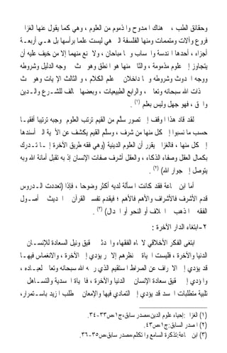 ‫ﻭﺣﻘﺎﺋﻖ ﺍﻟﻄﺐ ، ﰒ ﻫﻨﺎﻙ ﺍﳌﻤﺪﻭﺡ ﻭﺍﳌﺬﻣﻮﻡ ﻣﻦ ﺍﻟﻌﻠﻮﻡ ، ﻭﻫﻲ ﻛﻤﺎ ﻳﻘﻮﻝ ﻋﻨﻬﺎ ﺍﻟﻐﺰﺍﱄ‬
‫ﻓﺮﻭﻉ ﻭﺁﻻﺕ ﻭﻣﺘﻤﻤﺎﺕ ﻭﻣﻨﻬﺎ ﺍﻟﻔﻠﺴﻔﺔ ﺍﻟﱵ ﻫﻲ ﻟﻴﺴﺖ ﻋﻠﻤﺎ ﺑﺮﺃﺳﻬﺎ ﺑﻞ ﻫـﻲ ﺃﺭﺑﻌـﺔ‬
‫ﺃﺟﺰﺍﺀ ، ﺃﺣﺪﻫﺎ ﺍﳍﻨﺪﺳﺔ ﻭﺍﳊﺴﺎﺏ ﻭﳘﺎ ﻣﺒﺎﺣﺎﻥ ، ﻭﻻ ﳝﻨﻊ ﻣﻨﻬﻤﺎ ﺇﻻ ﻣﻦ ﺧﻴﻒ ﻋﻠﻴﻪ ﺃﻥ‬
‫ﻳﺘﺠﺎﻭﺯ ﺇﱃ ﻋﻠﻮﻡ ﻣﺬﻣﻮﻣﺔ ، ﻭﺍﻟﺜﺎﱐ ﻣﻨﻬﺎ ﻫﻮ ﺍﳌﻨﻄﻖ ﻭﻫﻮ ﲝﺚ ﰲ ﻭﺟﻪ ﺍﻟﺪﻟﻴﻞ ﻭﺷﺮﻭﻃﻪ‬
‫ﻭﻭﺟﻪ ﺍﳊﺪﻭﺙ ﻭﺷﺮﻭﻃﻪ ﻭﳘﺎ ﺩﺍﺧﻼﻥ ﰲ ﻋﻠﻢ ﺍﻟﻜﻼﻡ ، ﻭ ﺍﻟﺜﺎﻟﺚ ﺍﻹﳍﻴﺎﺕ ﻭﻫﻮ ﲝﺚ‬
‫ﰲ ﺫﺍﺕ ﺍﷲ ﺳﺒﺤﺎﻧﻪ ﻭﺗﻌﺎﱃ ، ﻭﺍﻟﺮﺍﺑﻊ ﺍﻟﻄﺒﻴﻌﻴﺎﺕ ، ﻭﺑﻌﻀﻬﺎ ﳐﺎﻟﻒ ﻟﻠﺸـﺮﻉ ﻭﺍﻟـﺪﻳﻦ‬
                                            ‫ﻭﺍﳊﻖ ، ﻓﻬﻮ ﺟﻬﻞ ﻭﻟﻴﺲ ﺑﻌﻠﻢ )١( .‬
‫ﻟﻘﺪ ﻗﺎﺩ ﻫﺬﺍ ﺍﳌﻮﻗﻒ ﺇﱃ ﺗﺼﻮﺭ ‪‬ﱠﻢ ﻣﻦ ﺍﻟﻘﻴﻢ ‪‬ﺗﺮ‪‬ﺐ ﺍﻟﻌﻠﻮﻡ ﲟﻮﺟﺒﻪ ﺗﺮﺗﻴﺒ‪‬ﺎ ﺃﻓﻘﻴ‪‬ـﺎ‬
                             ‫‪‬ﺗ ‪‬‬           ‫ﺳﻠ ٍ‬
‫ﺣﺴﺐ ﻣﺎ ﻧﺴﺒﻮﺍ ﺇﱃ ﻛﻞ ﻣﻨﻬﺎ ﻣﻦ ﺷﺮﻑ ، ﻭﺳﻠﻢ ﺍﻟﻘﻴﻢ ﻳﻜﺸﻒ ﻋﻦ ﺍﻷﳘﻴﺔ ﺍﻟﱵ ﺃﺳﻨﺪﻫﺎ‬
                                      ‫‪‬ﱠ ‪‬‬
‫ﺇﱃ ﻛﻞ ﻣﻨﻬﺎ ، ﻓﺎﻟﻐﺰﺍﱄ ﻳﻘﺮﺭ ﺃﻥ ﺍﻟﻌﻠﻮﻡ ﺍﻟﺪﻳﻨﻴﺔ )ﻭﻫﻲ ﻓﻘﻪ ﻃﺮﻳﻖ ﺍﻵﺧﺮﺓ ﺇﳕـﺎ ﺗـﺪﺭﻙ‬
‫ﺑﻜﻤﺎﻝ ﺍﻟﻌﻘﻞ ﻭﺻﻔﺎﺀ ﺍﻟﺬﻛﺎﺀ ، ﻭﺍﻟﻌﻘﻞ ﺃﺷﺮﻑ ﺻﻔﺎﺕ ﺍﻹﻧﺴﺎﻥ ﺇﺫ ﺑﻪ ﺗﻘﺒﻞ ﺃﻣﺎﻧﺔ ﺍﷲ ﻭﺑﻪ‬
                                                       ‫ﻳﺘﻮﺻﻞ ﺇﱃ ﺟﻮﺍﺭ ﺍﷲ( )٢( .‬
‫ﺃﻣﺎ ﺍﺑﻦ ﲨﺎﻋﺔ ﻓﻘﺪ ﻛﺎﻧﺖ ﺍﳌﺴﺄﻟﺔ ﻟﺪﻳﻪ ﺃﻛﺜﺮ ﻭﺿﻮﺣ‪‬ﺎ ، ﻓﺈﺫﺍ )ﺗﻌﺪﺩﺕ ﺍﻟـﺪﺭﻭﺱ‬
‫ﻗﺪﻡ ﺍﻷﺷﺮﻑ ﻓﺎﻷﺷﺮﺍﻑ ﻭﺍﻷﻫﻢ ﻓﺎﻷﻫﻢ ؛ ﻓﻴﻘﺪﻡ ﺗﻔﺴﲑ ﺍﻟﻘﺮﺁﻥ ﰒ ﺍﳊﺪﻳﺚ ﰒ ﺃﺻـﻮﻝ‬
                           ‫ﺍﻟﻔﻘﻪ ﰒ ﺍﳌﺬﻫﺐ ﰒ ﺍﳋﻼﻑ ﺃﻭ ﺍﻟﻨﺤﻮ ﺃﻭ ﺍﳉﺪﺍﻝ( )٣( .‬
                                                      ‫٢-ﺍﺑﺘﻐﺎﺀ ﺍﻟﺪﺍﺭ ﺍﻵﺧﺮﺓ :‬
‫ﺍﺑﺘﻐﻰ ﺍﻟﻔﻜﺮ ﺍﻷﺧﻼﻗﻲ ﻻﲡﺎﻩ ﺍﻟﻔﻘﻬﺎﺀ ﻭﺍﶈﺪﺛﲔ ﲢﻘﻴﻖ ﻭﻧﻴﻞ ﺍﻟﺴﻌﺎﺩﺓ ﻟﻺﻧﺴـﺎﻥ ﰲ‬
‫ﺍﻟﺪﻧﻴﺎ ﻭﺍﻵﺧﺮﺓ ، ﻓﻠﻴﺴﺖ ﺍﳊﻴﺎﺓ ﰲ ﻧﻈﺮﻫﻢ ﺇﻻ ﳑﺮ ﻳﺆﺩﻱ ﺇﱃ ﺍﻵﺧﺮﺓ ، ﻭﺍﻻﻧﻐﻤﺎﺱ ﻓﻴﻬـﺎ‬
‫ﻗﺪ ﻳﺆﺩﻱ ﺇﱃ ﺍﻻﳓﺮﺍﻑ ﻋﻦ ﺍﻟﺼﺮﺍﻁ ﺍﳌﺴﺘﻘﻴﻢ ﺍﻟﺬﻱ ﺭﲰﻪ ﺍﷲ ﺳﺒﺤﺎﻧﻪ ﻭﺗﻌﺎﱃ ﻟﻌﺒـﺎﺩﻩ ،‬
‫ﻭﺍﳌﺆﺩﻱ ﺇﱃ ﲢﻘﻴﻖ ﺳﻌﺎﺩﺓ ﺍﻹﻧﺴﺎﻥ ﰲ ﺍﻟﺪﻧﻴﺎ ﻭﺍﻵﺧﺮﺓ ، ﻓﺎﳊﻴﺎﺓ ﺍﳉﺴﺪﻳﺔ ﻭﺍﻟﺘﺴـﺎﻫﻞ ﰲ‬
‫ﺗﻠﺒﻴﺔ ﻣﺘﻄﻠﺒﺎﺕ ﺍﳉﺴﺪ ﻗﺪ ﻳﺆﺩﻱ ﺇﱃ ﺍﻟﺘﻤﺎﺩﻱ ﻓﻴﻬﺎ ﻭﺍﻹﻣﻌﺎﻥ ﰲ ﻃﻠﺐ ﺍﳌﺰﻳﺪ ﺑﺎﺳـﺘﻤﺮﺍﺭ،‬

                           ‫)١( ﺍﻟﻐﺰﺍﱄ:ﺇﺣﻴﺎﺀ ﻋﻠﻮﻡ ﺍﻟﺪﻳﻦ،ﻣﺼﺪﺭ ﺳﺎﺑﻖ،ﺝ١،ﺹ٣٣-٤٣.‬
                                               ‫)٢( ﺍﳌﺼﺪﺭ ﺍﻟﺴﺎﺑﻖ:ﺝ١،ﺹ٣٤.‬
                        ‫)٣( ﺍﺑﻦ ﲨﺎﻋﺔ:ﺗﺬﻛﺮﺓ ﺍﻟﺴﺎﻣﻊ ﻭﺍﳌﺘﻜﻠﻢ،ﻣﺼﺪﺭ ﺳﺎﺑﻖ،ﺹ٥٣-٦٣.‬
 