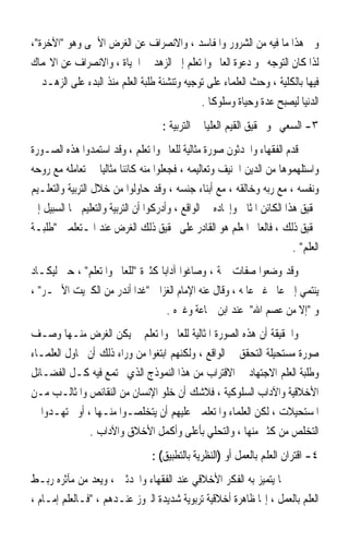 ‫ﻭﰲ ﻫﺬﺍ ﻣﺎ ﻓﻴﻪ ﻣﻦ ﺍﻟﺸﺮﻭﺭ ﻭﺍﳌﻔﺎﺳﺪ ، ﻭﺍﻻﻧﺼﺮﺍﻑ ﻋﻦ ﺍﻟﻐﺮﺽ ﺍﻷﲰﻰ ﻭﻫﻮ ﺍﻵﺧﺮﺓ،‬
‫ﻟﺬﺍ ﻛﺎﻥ ﺍﻟﺘﻮﺟﻪ ﳓﻮ ﺩﻋﻮﺓ ﺍﻟﻌﺎﱂ ﻭﺍﳌﺘﻌﻠﻢ ﺇﱃ ﺍﻟﺰﻫﺪ ﰲ ﺍﳊﻴﺎﺓ ، ﻭﺍﻻﻧﺼﺮﺍﻑ ﻋﻦ ﺍﻻ‪‬ﻤﺎﻙ‬
‫ﻓﻴﻬﺎ ﺑﺎﻟﻜﻠﻴﺔ ، ﻭﺣﺚ ﺍﻟﻌﻠﻤﺎﺀ ﻋﻠﻰ ﺗﻮﺟﻴﻪ ﻭﺗﻨﺸﺌﺔ ﻃﻠﺒﺔ ﺍﻟﻌﻠﻢ ﻣﻨﺬ ﺍﻟﺒﺪﺀ ﻋﻠﻰ ﺍﻟﺰﻫـﺪ ﰲ‬
                                             ‫ﺍﻟﺪﻧﻴﺎ ﻟﻴﺼﺒﺢ ﻋﺪﺓ ﻭﺣﻴﺎﺓ ﻭﺳﻠﻮﻛﺎ .‬
                                               ‫ﹰ‬
                                     ‫٣- ﺍﻟﺴﻌﻲ ﳓﻮ ﲢﻘﻴﻖ ﺍﻟﻘﻴﻢ ﺍﻟﻌﻠﻴﺎ ﰲ ﺍﻟﺘﺮﺑﻴﺔ :‬
‫ﻗﺪﻡ ﺍﻟﻔﻘﻬﺎﺀ ﻭﺍﶈﺪﺛﻮﻥ ﺻﻮﺭﺓ ﻣﺜﺎﻟﻴﺔ ﻟﻠﻌﺎﱂ ﻭﺍﳌﺘﻌﻠﻢ ، ﻭﻗﺪ ﺍﺳﺘﻤﺪﻭﺍ ﻫﺬﻩ ﺍﻟﺼـﻮﺭﺓ‬
‫ﻭﺍﺳﺘﻠﻬﻤﻮﻫﺎ ﻣﻦ ﺍﻟﺪﻳﻦ ﺍﳊﻨﻴﻒ ﻭﺗﻌﺎﻟﻴﻤﻪ ، ﻓﺠﻌﻠﻮﺍ ﻣﻨﻪ ﻛﺎﺋﻨﺎ ﻣﺜﺎﻟﻴﺎ ﰲ ﺗﻌﺎﻣﻠﻪ ﻣﻊ ﺭﻭﺣﻪ‬
                   ‫ﹰ ﹰ‬
‫ﻭﻧﻔﺴﻪ ، ﻣﻊ ﺭﺑﻪ ﻭﺧﺎﻟﻘﻪ ، ﻣﻊ ﺃﺑﻨﺎﺀ ﺟﻨﺴﻪ ، ﻭﻗﺪ ﺣﺎﻭﻟﻮﺍ ﻣﻦ ﺧﻼﻝ ﺍﻟﺘﺮﺑﻴﺔ ﻭﺍﻟﺘﻌﻠـﻴﻢ‬
‫ﲢﻘﻴﻖ ﻫﺬﺍ ﺍﻟﻜﺎﺋﻦ ﺍﳌﺜﺎﱄ ﻭﺇﳚﺎﺩﻩ ﰲ ﺍﻟﻮﺍﻗﻊ ، ﻭﺃﺩﺭﻛﻮﺍ ﺃﻥ ﺍﻟﺘﺮﺑﻴﺔ ﻭﺍﻟﺘﻌﻠﻴﻢ ﳘﺎ ﺍﻟﺴﺒﻴﻞ ﺇﱃ‬
‫ﲢﻘﻴﻖ ﺫﻟﻚ ، ﻓﺎﻟﻌﺎﱂ ﺍﳌﻌﻠﻢ ﻫﻮ ﺍﻟﻘﺎﺩﺭ ﻋﻠﻰ ﲢﻘﻴﻖ ﺫﻟﻚ ﺍﻟﻐﺮﺽ ﻋﻨﺪ ﺍﳌـﺘﻌﻠﻤﲔ ﻃﻠﺒـﺔ‬
                                                                          ‫ﺍﻟﻌﻠﻢ .‬
‫ﻭﻗﺪ ﻭﺿﻌﻮﺍ ﺻﻔﺎﺕ ﲨﺔ ، ﻭﺻﺎﻏﻮﺍ ﺁﺩﺍﺑﺎ ﻛﺜﲑﺓ ﻟﻠﻌﺎﱂ ﻭﺍﳌﺘﻌﻠﻢ ، ﺣﱴ ﻟﻴﻜـﺎﺩ‬
                                 ‫ﹰ‬
‫ﻳﻨﺘﻤﻲ ﺇﱃ ﻋﺎﱂ ﻏﲑ ﻋﺎﳌﻪ ، ﻭﻗﺎﻝ ﻋﻨﻪ ﺍﻹﻣﺎﻡ ﺍﻟﻐﺰﺍﱄ ﻏﺪﺍ ﺃﻧﺪﺭ ﻣﻦ ﺍﻟﻜﱪﻳﺖ ﺍﻷﲪـﺮ ،‬
                                   ‫ﻭ ﺇﻻ ﻣﻦ ﻋﺼﻢ ﺍﷲ ﻋﻨﺪ ﺍﺑﻦ ﲨﺎﻋﺔ ﻭﻏﲑﻩ .‬
‫ﻭﺍﳊﻘﻴﻘﺔ ﺃﻥ ﻫﺬﻩ ﺍﻟﺼﻮﺭﺓ ﺍﳌﺜﺎﻟﻴﺔ ﻟﻠﻌﺎﱂ ﻭﺍﳌﺘﻌﻠﻢ ﱂ ﻳﻜﻦ ﺍﻟﻐﺮﺽ ﻣﻨـﻬﺎ ﻭﺻـﻒ‬
‫ﺻﻮﺭﺓ ﻣﺴﺘﺤﻴﻠﺔ ﺍﻟﺘﺤﻘﻖ ﰲ ﺍﻟﻮﺍﻗﻊ ، ﻭﻟﻜﻨﻬﻢ ﺍﺑﺘﻐﻮﺍ ﻣﻦ ﻭﺭﺍﺀ ﺫﻟﻚ ﺃﻥ ﳛﺎﻭﻝ ﺍﻟﻌﻠﻤـﺎﺀ‬
‫ﻭﻃﻠﺒﺔ ﺍﻟﻌﻠﻢ ﺍﻻﺟﺘﻬﺎﺩ ﰲ ﺍﻻﻗﺘﺮﺍﺏ ﻣﻦ ﻫﺬﺍ ﺍﻟﻨﻤﻮﺫﺝ ﺍﻟﺬﻱ ﲡﺘﻤﻊ ﻓﻴﻪ ﻛـﻞ ﺍﻟﻔﻀـﺎﺋﻞ‬
‫ﺍﻷﺧﻼﻗﻴﺔ ﻭﺍﻵﺩﺍﺏ ﺍﻟﺴﻠﻮﻛﻴﺔ ، ﻓﻼﺷﻚ ﺃﻥ ﺧﻠﻮ ﺍﻹﻧﺴﺎﻥ ﻣﻦ ﺍﻟﻨﻘﺎﺋﺺ ﻭﺍﳌﺜﺎﻟـﺐ ﻣـﻦ‬
‫ﺍﳌﺴﺘﺤﻴﻼﺕ ، ﻟﻜﻦ ﺍﻟﻌﻠﻤﺎﺀ ﻭﺍﳌﺘﻌﻠﻤﲔ ﻋﻠﻴﻬﻢ ﺃﻥ ﻳﺘﺨﻠﺼـﻮﺍ ﻣﻨـﻬﺎ ، ﺃﻭ ﳚﺘﻬـﺪﻭﺍ ﰲ‬
              ‫ﺍﻟﺘﺨﻠﺺ ﻣﻦ ﻛﺜﲑ ﻣﻨﻬﺎ ، ﻭﺍﻟﺘﺤﻠﻲ ﺑﺄﻋﻠﻰ ﻭﺃﻛﻤﻞ ﺍﻷﺧﻼﻕ ﻭﺍﻵﺩﺍﺏ .‬
                                  ‫٤- ﺍﻗﺘﺮﺍﻥ ﺍﻟﻌﻠﻢ ﺑﺎﻟﻌﻤﻞ ﺃﻭ )ﺍﻟﻨﻈﺮﻳﺔ ﺑﺎﻟﺘﻄﺒﻴﻖ( :‬
‫ﳑﺎ ﻳﺘﻤﻴﺰ ﺑﻪ ﺍﻟﻔﻜﺮ ﺍﻷﺧﻼﻗﻲ ﻋﻨﺪ ﺍﻟﻔﻘﻬﺎﺀ ﻭﺍﶈﺪﺛﲔ ، ﻭﻳﻌﺪ ﻣﻦ ﻣﺂﺛﺮﻩ ﺭﺑـﻂ‬
‫ﺍﻟﻌﻠﻢ ﺑﺎﻟﻌﻤﻞ ، ﺇ‪‬ﺎ ﻇﺎﻫﺮﺓ ﺃﺧﻼﻗﻴﺔ ﺗﺮﺑﻮﻳﺔ ﺷﺪﻳﺪﺓ ﺍﻟﱪﻭﺯ ﻋﻨـﺪﻫﻢ ، ﻓـﺎﻟﻌﻠﻢ ﺇﻣـﺎﻡ ،‬
 