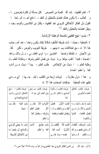 ‫٢- ﺍﻫﺘﻢ ﺍﻟﻔﻘﻬﺎﺀ ﲝﺸﺪ ﺃﻛﱪ ﻛﻤﻴﺔ ﻣﻦ ﺍﻟﻨﺼﻮﺹ ﰲ ﻛﻞ ﻣﺴﺄﻟﺔ ﺃﻭ ﻓﻜﺮﺓ ﻳﺘﻌﺮﺿﻮﻥ ﳍﺎ ،‬
‫ﻭﰲ ﺍﻟﻐﺎﻟﺐ ، ﻻ ﻳﻜﻮﻥ ﻫﻨﺎﻙ ﺍﻫﺘﻤﺎﻡ ﺑﺎﻟﺘﺤﻠﻴﻞ ﺃﻭ ﺍﻟﻨﻘﺪ ، ﳑﺎ ﺩﻓﻊ ﺃﺣـﺪ ﺍﻟﺒـﺎﺣﺜﲔ ﺇﱃ‬
‫ﺍﻟﻘﻮﻝ ﺑﺄﻥ ﺍﻟﻔﻜﺮ ﺍﻷﺧﻼﻗﻲ ﺍﻟﺘﺮﺑﻮﻱ ﻋﻨﺪ ﺍﻟﻔﻘﻬﺎﺀ ، ﻳﻜﺜﺮ ﻣﻦ ﺍﻟﺘﻜﺪﻳﺲ ﻭﺍﻟﺘﻮﺻـﻴﻒ ،‬
                                             ‫ﻭﻳﻘﻞ ﺍﻫﺘﻤﺎﻣﻪ ﺑﺎﻟﺘﺤﻠﻴﻞ ﻭﺍﻟﻨﻘﺪ )١( .‬
                               ‫٣- ﻳﺘﺴﻢ ﺍﳌﻨﻬﺞ ﺍﻟﻔﻘﻬﻲ ﺑﺎﻟﺼﺒﻐﺔ ﺍﻟﻮﻋﻈﻴﺔ ﺍﻹﺭﺷﺎﺩﻳﺔ.‬
‫٤-ﺍﻟﻨﻤﻄﻴﺔ ، ﺣﻴﺚ ﺍﲣﺬﺕ ﻃﺮﻳﻘﺔ ﺍﻟﺘﺄﻟﻴﻒ ﺷﻜﻼ ﻳﻜﺎﺩ ﻳﻜﻮﻥ ﻭﺍﺣﺪﹰﺍ ، ﻋﻨﺪ ﺃﺻـﺤﺎﺏ‬
                                ‫ﹰ‬
‫ﻫﺬﺍ ﺍﻻﲡﺎﻩ ، ﻣﻊ ﺍﺧﺘﻼﻓﺎﺕ ﻳﺴﲑﺓ ﺑﻴﻨﻬﻢ ، ﰲ ﻃﺮﻳﻘﺔ ﺍﻟﺘﺒﻮﻳﺐ ﻭﺍﻟﻌﺮﺽ ، ﻟﻜﻦ ﰲ ﻛﺜﲑ‬
‫ﻣﻦ ﺍﻷﺣﻴﺎﻥ ﳒﺪ ﺗﻄﺎﺑﻘﺎ ﻭﺍﺿﺤﺎ ﰲ ﺍﻟﻌﻨﺎﻭﻳﻦ ، ﻭﺍﶈﺘﻮﻯ ﺍﻟﻌﻠﻤـﻲ ، ﺑـﻞ ﻭﺍﻟﺸـﻮﺍﻫﺪ‬
                                             ‫ﹰ‬      ‫ﹰ‬
‫ﺍﳌﺘﻀﻤﻨﺔ ، ﻓﺘﺒﺪﺃ ﺃﻏﻠﺐ ﻣﺆﻟﻔﺎ‪‬ﻢ ﺑﺎﳊﺪﻳﺚ ﻋﻦ ﻓﻀﻞ ﺍﻟﻌﻠﻢ ﻭﺷﺮﻓﻪ ، ﻭﻣﻜﺎﻧﺔ ﺍﻟﻌﻠﻤـﺎﺀ‬
‫ﻭﻃﻠﺒﺔ ﺍﻟﻌﻠﻢ ، ﰒ ﺍﳊﺪﻳﺚ ﻋﻦ ﺍﻹﺧﻼﺹ ﰲ ﻃﻠﺐ ﺍﻟﻌﻠﻢ ، ﰒ ﻳﺒﺪﺃ ﺍﳊﺪﻳﺚ ﻋـﻦ ﺁﺩﺍﺏ‬
                                                    ‫ﺍﻟﻌﺎﱂ ﻭﺍﳌﺘﻌﻠﻢ ﺍﳌﺘﻌﺪﺩﺓ .‬
‫ﻭﰲ ﻫﺬﺍ ﺍﳉﺪﻭﻝ ﻣﻘﺎﺭﻧﺔ ﺑﲔ ﳏﺘﻮﻳﺎﺕ ﺃﺭﺑﻌﺔ ﻣﻦ ﺍﻟﻜﺘﺐ ، ﻟﻨﺘﺒﲔ ﻣﻨـﻬﺎ ﺇﱃ ﺃﻱ ﻣـﺪﻱ‬
                           ‫ﺗﻈﻬﺮ ﻫﺬﻩ ﺍﻟﻨﻤﻄﻴﺔ ﰲ ﻣﺆﻟﻔﺎﺕ ﺃﺻﺤﺎﺏ ﻫﺬﺍ ﺍﻻﲡﺎﻩ‬
‫ﳏﺘﻮﻳﺎﺕ ﻛﺘﺎﺏ ﺃﺧﻼﻕ ﳏﺘﻮﻳﺎﺕ ﻛﺘﺎﺏ ﺗـﺬﻛﺮﺓ ﳏﺘﻮﻳﺎﺕ ﻛﺘﺎﺏ ﺟـﺎﻣﻊ ﳏﺘﻮﻳﺎﺕ ﻛﺘﺎﺏ ﺍﳉـﺎﻣﻊ‬
‫ﺍﻟﺴﺎﻣﻊ ﻭﺍﳌﺘﻜﻠﻢ ﻻﺑـﻦ ﺑﻴﺎﻥ ﺍﻟﻌﻠﻢ ﻻﺑﻦ ﻋﺒﺪ ﺍﻟﱪ ﻷﺧﻼﻕ ﺍﻟﺮﺍﻭﻱ ﻭﺁﺩﺍﺏ‬        ‫ﺍﻟﻌﻠﻤﺎﺀ ﻟﻶﺟﺮﻱ‬
     ‫ﺍﻟﺴﺎﻣﻊ ﻟﻠﺒﻐﺪﺍﺩﻱ‬                                    ‫ﲨﺎﻋﺔ‬

‫ﺑﺎﺏ ﻣﺎ ﺟـﺎﺀﺕ ﺑـﻪ ﺍﻟﺒﺎﺏ ﺍﻷﻭﻝ ﰲ ﻓﻀﻞ ﺍﻷﺑﻮﺍﺏ ﺍﻻﺛﲏ ﻋﺸـﺮ ﺑﺎﺏ ﺍﻟﻨﻴﺔ ﰲ ﻃﻠـﺐ‬
         ‫ـﺎﺀ ، ﺍﻷﻭﱃ ﰲ ﻓﻀﻞ ﺍﻟﻌﻠﻢ ﺍﳊﺪﻳﺚ‬  ‫ـﻢ ﻭﺍﻟﻌﻠﻤـ‬ ‫ﺍﻟﺴﻨﻦ ﻭﺍﻵﺛـﺎﺭ ﻣـﻦ ﺍﻟﻌﻠـ‬
                 ‫ﻓﻀﻞ ﺍﻟﻌﻠﻤﺎﺀ ﰲ ﺍﻟﺪﻧﻴﺎ ﻭﻓﻀﻞ ﺗﻌﻠﻴﻤﻪ ﻭﺗﻌﻠﻤﻪ ﻭﺷﺮﻓﻪ ، ﻭﻓﻀﻞ ﺍﻟﻌﺎﱂ‬
                             ‫ﻭﺍﳌﺘﻌﻠﻢ‬                                 ‫ﻭﺍﻵﺧﺮﺓ‬
‫ﺑﺎﺏ ﺃﻭﺻﺎﻑ ﺍﻟﻌﻠﻤﺎﺀ ﺍﻟﺒﺎﺏ ﺍﻟﺜﺎﱐ )ﺍﻟﻔﺼـﻞ ﺑﺎﺏ ﺟﺎﻣﻊ ﰲ ﺁﺩﺍﺏ ﺑﺎﺏ ﻣﺎ ﻳﻨﺒﻐﻲ ﻟﻠﺮﺍﻭﻱ‬
‫ﻭﺍﻟﺴﺎﻣﻊ ﺃﻥ ﻳﺘﻤﻴﺰﺍ ﺑﻪ‬      ‫ـﻢ ﺍﷲ ﺍﻷﻭﻝ( ﰲ ﺃﺩﺏ ﺍﻟﻌﺎﱂ ﺍﻟﻌﺎﱂ ﻭﺍﳌﺘﻌﻠﻢ‬‫ـﺬﻳﻦ ﻧﻔﻌﻬـ‬
                                                                        ‫ﺍﻟـ‬
  ‫ﻣﻦ ﺍﻷﺧﻼﻕ ﺍﻟﺸﺮﻳﻔﺔ‬                      ‫ـﺎﻟﻌﻠﻢ ﰲ ـﺪﻧﻴﺎ ﰲ ﻧﻔﺴﻪ ، ﻭﻣﺎ ﻋﻠـﻰ‬
                                                               ‫ﺍﻟـ‬       ‫ﺑـ‬


    ‫)١( ﺩ. ﻋﺒﺪ ﺍﻷﻣﲑ ﴰﺲ ﺍﻟﺪﻳﻦ:ﺍﻟﻔﻜﺮ ﺍﻟﺘﺮﺑﻮﻱ ﻋﻨﺪ ﺍﻟﻌﻠﻤﻮﻱ،ﺩﺍﺭ ﺍﻗﺮﺃ،ﺑﲑﻭﺕ،٥٨٩١،ﻁ١،ﺹ٠٢.‬
 