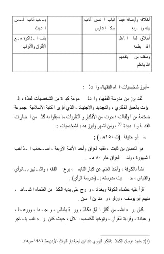 ‫ﺑ ـﺎﺏ ﺁﺩﺍﺏ ﳎﻠ ـﺲ‬
 ‫ـ‬           ‫ـ‬                            ‫ﺃﺧﻼﻗﻪ ﻭﺃﻭﺻﺎﻓﻪ ﻓﻴﻤﺎ ﺍﻟﺒﺎﺏ ﺍﳋﺎﻣﺲ ﺁﺩﺍﺏ‬
          ‫ﺍﳊﺪﻳﺚ‬                                ‫ﺳﻜﲎ ﺍﳌﺪﺍﺭﺱ‬           ‫ﺑﻴﻨﻪ ﻭﺑﲔ ﺭﺑﻪ‬
‫ﺑﺎﺏ ﺍﳌـﺬﺍﻛﺮﺓ ﻣـﻊ‬                                               ‫ﺃﺧﻼﻕ ﺍﻟﻌﺎﱂ ﺍﳉﺎﻫﻞ‬
   ‫ﺍﻷﻗﺮﺍﻥ ﻭﺍﻷﺗﺮﺍﺏ‬                                                      ‫ﺍﳌﻔﱳ ﺑﻌﻠﻤﻪ‬
                                                               ‫ﻭﺻﻒ ﻣﻦ ﱂ ﻳﻨﻔﻌﻬﻢ‬
                                                                         ‫ﺍﷲ ﺑﺎﻟﻌﻠﻢ‬



                                         ‫-ﺃﺑﺮﺯ ﺷﺨﺼﻴﺎﺕ ﺍﲡﺎﻩ ﺍﻟﻔﻘﻬﺎﺀ ﻭﺍﶈﺪﺛﲔ :‬
‫ﻟﻘﺪ ﺑﺮﺯ ﻣﻦ ﻣﺪﺭﺳﺔ ﺍﻟﻔﻘﻬﺎﺀ ﻭﺍﶈﺪﺛﲔ ﳎﻤﻮﻋﺔ ﻛﺒﲑﺓ ﻣﻦ ﺍﻟﺸﺨﺼﻴﺎﺕ ﺍﻟﻔﺬﺓ ، ﺍﻟﱵ‬
‫ﲤﻴﺰﺕ ﺑﺎﻟﻌﻤﻖ ﺍﻟﻔﻜﺮﻱ ، ﻭﺍﻟﺘﺠﺪﻳﺪ ﻭﺍﻻﺟﺘﻬﺎﺩ ، ﺍﻟﺬﻱ ﺃﺛﺮﻯ ﺍﳌﻜﺘﺒﺔ ﺍﻹﺳﻼﻣﻴﺔ ﲟﺠﻤﻮﻋﺔ‬
‫ﺿﺨﻤﺔ ﻣﻦ ﺍﳌﺆﻟﻔﺎﺕ ؛ ﺣﻮﺕ ﻣﻦ ﺍﻷﻓﻜﺎﺭ ﻭ ﺍﻟﻨﻈﺮﻳﺎﺕ ﻣﺎ ﺳﺒﻘﻮﺍ ﺑﻪ ﻛﺜﲑ ﻣﻦ ﺍﳊﻀﺎﺭﺍﺕ‬
                      ‫ﺍﻟﻘﺪﳝﺔ ﻭ ﺍﳉﺪﻳﺪﺓ )١( ، ﻭﻣﻦ ﺃﺷﻬﺮ ﻭﺃﺑﺮﺯ ﻫﺬﻩ ﺍﻟﺸﺨﺼﻴﺎﺕ :‬
                                                ‫ﺃﺑﻮ ﺣﻨﻴﻔﺔ )ﺕ٠٥١ﻫـ( :‬           ‫≈‬


‫ﻫﻮ ﺍﻟﻨﻌﻤﺎﻥ ﺑﻦ ﺛﺎﺑﺖ ، ﻓﻘﻴﻪ ﺍﻟﻌﺮﺍﻕ ﻭﺃﺣﺪ ﺍﻷﺋﻤﺔ ﺍﻷﺭﺑﻌﺔ ، ﺃﺻـﺤﺎﺏ ﺍﳌـﺬﺍﻫﺐ‬
                                          ‫ﺍﳌﺸﻬﻮﺭﺓ ، ﻭﻟﺪ ﰲ ﺍﻟﻌﺮﺍﻕ ﻋﺎﻡ ٠٨ ﻫـ .‬
‫ﻧﺸﺄ ﺑﺎﻟﻜﻮﻓﺔ ، ﻭﺃﺧﺬ ﺍﻟﻌﻠﻢ ﻋﻦ ﻛﺒﺎﺭ ﺍﻟﺘﺎﺑﻌﲔ ، ﺑﺮﻉ ﰲ ﺍﻟﻔﻘﻪ ، ﻭﺍﺷـﺘﻬﺮ ﺑـﺎﻟﺮﺃﻱ‬
                            ‫ﻭﺍﻟﻘﻴﺎﺱ ، ﺣﱴ ﲰﻴﺖ ﻣﺪﺭﺳﺘﻪ ﺑـ)ﻣﺪﺭﺳﺔ ﺍﻟﺮﺃﻱ( .‬
‫ﻗﺮﺃ ﻋﻠﻴﻪ ﻋﻈﻤﺎﺀ ﺍﻟﻜﻮﻓﺔ ﻭﺑﻐﺪﺍﺩ ، ﻭﲣﺮﺝ ﻋﻠﻰ ﻳﺪﻳﻪ ﺍﻟﻜﺜﲑ ﻣﻦ ﺍﻟﻌﻠﻤﺎﺀ ﺍﳌﺸـﺎﻫﲑ ،‬
                                   ‫ﻣﻨﻬﻢ ﺃﺑﻮ ﻳﻮﺳﻒ ، ﻭﺯﻓﺮ ، ﻭﳏﻤﺪ ﺑﻦ ﺍﳊﺴﻦ .‬
‫ﻛﺎﻥ –ﺭﲪﻪ ﺍﷲ- ﻣﻦ ﺃﻛﺜﺮ ﺍﳋﻠﻖ ﺫﻛﺎﺀ ، ﻭﺭﲪﺔ ﺑﺎﻟﻨﺎﺱ ، ﻭ‪‬ﺠـﺪﹰﺍ ، ﻭﻭﺭﻋـﺎ ،‬
  ‫ﹰ‬                                ‫ً‬
‫ﻭ ﻋﺒﺎﺩﺓ ، ﻭﻗﺮﺍﺀﺓ ﻟﻠﻘﺮﺁﻥ ، ﻭﺗﻮﺧﻴﺎ ﻟﻠﻜﺴﺐ ﺍﳊﻼﻝ ، ﺣﻴﺚ ﻛﺎﻥ –ﺭﲪﻪ ﺍﷲ- ﻳﺘـﺎﺟﺮ‬
                                         ‫ﹰ‬                    ‫ﹰ‬


    ‫)١(ﺩ.ﻣﺎﺟﺪ ﻋﺮﺳﺎﻥ ﺍﻟﻜﻴﻼﱐ:ﺍﻟﻔﻜﺮ ﺍﻟﺘﺮﺑﻮﻱ ﻋﻨﺪ ﺍﺑﻦ ﺗﻴﻤﻴﺔ،ﺩﺍﺭ ﺍﻟﺘﺮﺍﺙ،ﺍﻷﺭﺩﻥ،ﻁ،٦٨٩١،ﺹ٥٤.‬
 