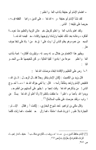 ‫- ﺍﻫﺘﻤﺎﻡ ﺍﻹﻣﺎﻡ ﺃﺑﻮ ﺣﻨﻴﻔﺔ ﺑﺂﺩﺍﺏ ﺍﻟﻌﺎﱂ ﻭﺍﳌﺘﻌﻠﻢ :‬
‫ﻟﻘﺪ ﻧﺸﺄ ﺍﻹﻣﺎﻡ ﺃﺑﻮ ﺣﻨﻴﻔﺔ -ﺭﲪﻪ ﺍﷲ ﺗﻌﺎﱃ- ﻋﻠﻰ ﺍﻟﺪﻳﻦ ، ﺭﺍﻏﺒ‪‬ﺎ ﰲ ﺍﻟﺘﻔﻘﻪ ﻓﻴـﻪ ،‬
                                                  ‫ﺣﺮﻳﺼ‪‬ﺎ ﻋﻠﻰ ﺗﺒﻠﻴﻐﻪ ﺇﱃ ﺍﻟﻨﺎﺱ .‬
‫ﻭﻟﻘﺪ ﺍﻫﺘﻢ ﺑﺂﺩﺍﺏ ﺍﻟﻌﺎﱂ ﻭﺍﳌﺘﻌﻠﻢ ﻛﺮﺟﻞ ﺧﺒﲑ ﻋﺎﺵ ﺍﻟﺘﺮﺑﻴﺔ ﻭﺍﻟﺘﻌﻠﻴﻢ ﻣﻨﺬ ﻧﻌﻮﻣـﺔ‬
‫ﺃﻇﺎﻓﺮﻩ ، ﻭﻋﺎﺷﻪ ﺑﻌﺪ ﺫﻟﻚ ﺗﻌﻠﻴﻤ‪‬ﺎ ﻭﺇﺭﺷﺎﺩ‪‬ﺍ ﻭﺗﻮﺟﻴﻬ‪‬ﺎ ﻭﺇﻓﺎﺩﺓ ، ﺣﱴ ﻗﺒﻀﻪ ﺍﷲ ﺗﻌـﺎﱃ ﰲ‬
‫ﺍﻟﺴﺒﻌﲔ ﻣﻦ ﻋﻤﺮﻩ ﻭﻫﻮ ﻳﻌﻠﻢ ﺍﻟﻨﺎﺱ ﺃﻥ ﺍﳌﻮﺕ ﻋﻠﻰ ﺍﳊﻖ ﺧﲑ ﻣﻦ ﺍﳊﻴﺎﺓ ﻋﻠﻰ ﺷﻔﺎ ﺟﺮﻑ‬
                                                                       ‫ﻫﺎﺭ .‬
‫ﻭﻳﻈﻬﺮ ﻫﺬﺍ ﺍﻻﻫﺘﻤﺎﻡ ﻣﻦ ﺧﻼﻝ ﺳﲑﺗﻪ ﻭﻣﺴﲑﺗﻪ ، ﻭﺗﺒﻠﻮﺭﺕ ﺃﻓﻜﺎﺭﻩ ﺍﳋﺎﺻﺔ ﺑﺂﺩﺍﺏ‬
‫ﺍﻟﻌﺎﱂ ﻭﺍﳌﺘﻌﻠﻢ ﰲ ﳎﻤﻮﻋﺔ ﻣﻦ ﺍﳌﺒﺎﺩﺉ ﺍﳋﻠﻘﻴﺔ ﺍﻟﻌﺎﻟﻴﺔ ، ﻭﳝﻜﻦ ﺗﻠﺨﻴﺼﻬﺎ ﻋﻠـﻰ ﺍﻟﻨﺤـﻮ‬
                                                                  ‫ﺍﻟﺘﺎﱄ :‬
                      ‫١-ﺍﳊﺮﺹ ﻋﻠﻰ ﺍﻟﺘﻌﻠﻴﻢ ﻭﺍﻹﻓﺎﺩﺓ ﺍﺑﺘﻐﺎﺀ ﻣﺮﺿﺎﺕ ﺍﷲ ﺗﻌﺎﱃ :‬
‫ﻗﺎﻝ ﻳﺰﻳﺪ ﺑﻦ ﺍﻟﻜﻤﻴﺖ : )ﻛﺎﻥ ﺍﻹﻣﺎﻡ ﻳﻨﺎﻇﺮ ﺭﺟﻼ ﻓﻘـﺎﻝ ﺍﻟﺮﺟـﻞ : ﺍﺗـﻖ ﺍﷲ ،‬
                            ‫ﹰ‬
‫ﻓﺎﻧﻘﺒﺾ ﺍﻹﻣﺎﻡ ﻭﺍﺭﺗﻌﺪ ﻭﻃﺄﻃﺄ ﺭﺃﺳﻪ ، ﰒ ﻗﺎﻝ : ﻳﺎ ﺃﺧﻲ ﺟﺰﺍﻙ ﺍﷲ ﺧﲑ‪‬ﺍ ، ﻣـﺎ ﺃﺣـﻮﺝ‬
‫ﺍﻟﻨﺎﺱ ﺇﱃ ﻣﻦ ﻳﺬﻛﺮﻫﻢ ﺍﷲ ﺗﻌﺎﱃ ﻭﻗﺖ ﺇﻋﺠﺎ‪‬ﻢ ﲟﺎ ﻳﻈﻬﺮ ﻋﻠﻰ ﺃﻟﺴﻨﺘﻬﻢ ﻣﻦ ﺍﻟﻌﻠﻢ ﺣـﱴ‬
‫ﻳﺮﻳﺪﻭﺍ ﺍﷲ ﺑﺄﻋﻤﺎﳍﻢ ، ﺍﻋﻠﻢ ﺃﱐ ﻣﺎ ﻧﻄﻘﺖ ﺑﺎﻟﻌﻠﻢ ﺇﻻ ﻭﺃﻧﺎ ﺃﻋﻠﻢ ﺃﻥ ﺍﷲ ﺗﻌﺎﱃ ﻳﺴﺄﻟﲏ ﻋﻦ‬
                               ‫ﺍﳉﻮﺍﺏ ، ﻭﻟﻘﺪ ﺣﺮﺻﺖ ﻋﻠﻰ ﻃﻠﺐ ﺍﻟﺴﻼﻣﺔ( )١( .‬
‫ﻭﻗﺎﻝ ﻣﻜﻲ ﺑﻦ ﺇﺑﺮﺍﻫﻴﻢ –ﺃﺣﺪ ﺷﻴﻮﺥ ﺍﻟﺒﺨﺎﺭﻱ- : )ﻛﻨﺖ ﺃﲡﺮ ﻓﻘﺎﻝ ﱄ ﺍﻹﻣـﺎﻡ :‬
‫ﺍﻟﺘﺠﺎﺭﺓ ﺑﻼ ﻋﻠﻢ ﺭﲟﺎ ﺗﻮﺭﺙ ﻓﺴﺎﺩ ﺍﳌﻌﺎﻣﻠﺔ ، ﻓﻤﺎ ﺯﺍﻝ ﰊ ﺣﱴ ﺗﻌﻠﻤﺖ ، ﻓﻤﺎ ﺯﻟﺖ ﻛﻠﻤﺎ‬




‫)١( ﺍﻹﻣﺎﻡ ﺣﺎﻓﻆ ﺍﻟﺪﻳﻦ ﺑـﻦ ﳏﻤـﺪ ﺍﳌﻌـﺮﻭﻑ ﺑـﺎﻟﻜﺮﺩﻱ:ﻣﻨﺎﻗـﺐ ﺃﰊ ﺣﻨﻴﻔـﺔ،ﺩﺍﺭ ﺇﺣﻴـﺎﺀ‬
                                      ‫ﺍﻟﺘﺮﺍﺙ،ﺍﻟﻘﺎﻫﺮﺓ،)ﺩ.ﻁ(،)ﺩ.ﺕ(،ﺹ١٦١.‬
                                                                 ‫ﺹ ١٥٣.‬
 