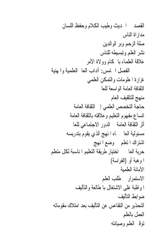 ‫ﺍﻟﻘﺼﺪ ﰲ ﺍﳊﺪﻳﺚ ﻭﻃﻴﺐ ﺍﻟﻜﻼﻡ ﻭﺣﻔﻆ ﺍﻟﻠﺴﺎﻥ‬
                                            ‫ﻣﺪﺍﺭﺍﺓ ﺍﻟﻨﺎﺱ‬
                               ‫ﺻﻠﺔ ﺍﻟﺮﺣﻢ ﻭﺑﺮ ﺍﻟﻮﺍﻟﺪﻳﻦ‬
                              ‫ﻧﺸﺮ ﺍﻟﻌﻠﻢ ﻭﺗﺒﺴﻴﻄﻪ ﻟﻠﻨﺎﺱ‬
                    ‫ﻋﻼﻗﺔ ﺍﻟﻌﻠﻤﺎﺀ ﺑﺎﳊﻜﺎﻡ ﻭﻭﻻﺓ ﺍﻷﻣﺮ‬
‫ﺍﻟﻔﺼﻞ ﺍﳋﺎﻣﺲ: ﺁﺩﺍﺏ ﺍﻟﻌﺎﱂ ﺍﻟﻌﻠﻤﻴﺔ ﻭﺍﳌﻬﻨﻴﺔ‬
                     ‫ﻏﺰﺍﺭﺓ ﺍﳌﻌﻠﻮﻣﺎﺕ ﻭﺍﻟﺘﻤﻜﻦ ﺍﻟﻌﻠﻤﻲ‬
                             ‫ﺍﻟﺜﻘﺎﻓﺔ ﺍﻟﻌﺎﻣﺔ ﺍﻟﻮﺍﺳﻌﺔ ﻟﻠﻌﺎﱂ‬
                                     ‫ﻣﻨﻬﺞ ﻟﻠﺘﺜﻘﻴﻒ ﺍﻟﻌﺎﻡ‬
            ‫ﺣﺎﺟﺔ ﺍﻟﺘﺨﺼﺺ ﺍﻟﻌﻠﻤﻲ ﺇﱃ ﺍﻟﺜﻘﺎﻓﺔ ﺍﻟﻌﺎﻣﺔ‬
          ‫ﺍﺗﺴﺎﻉ ﻣﻔﻬﻮﻡ ﺍﻟﺘﻌﻠﻴﻢ ﻭﻋﻼﻗﺘﻪ ﺑﺎﻟﺜﻘﺎﻓﺔ ﺍﻟﻌﺎﻣﺔ‬
          ‫ﺃﺛﺮ ﺍﻟﺜﻘﺎﻓﺔ ﺍﻟﻌﺎﻣﺔ ﰲ ﺍﻟﺪﻭﺭ ﺍﻻﺟﺘﻤﺎﻋﻲ ﻟﻠﻌﺎﱂ‬
        ‫ﻣﺴﺌﻮﻟﻴﺔ ﺍﻟﻌﺎﱂ ﲡﺎﻩ ﺍﳌﻨﻬﺞ ﺍﻟﺬﻱ ﻳﻘﻮﻡ ﺑﺘﺪﺭﻳﺴﻪ‬
                          ‫ﺍﺷﺘﺮﺍﻙ ﺍﳌﺘﻌﻠﻢ ﰲ ﻭﺿﻊ ﺍﳌﻨﻬﺞ‬
‫ﺣﺮﻳﺔ ﺍﻟﻌﺎﱂ ﰲ ﺍﺧﺘﻴﺎﺭ ﻃﺮﻳﻘﺔ ﺍﻟﺘﻌﻠﻴﻢ ﺍﳌﻨﺎﺳﺒﺔ ﻟﻜﻞ ﻣﺘﻌﻠﻢ‬
                                    ‫ﺍﳌﻮﻫﺒﺔ ﺃﻭ )ﺍﻟﻔﺮﺍﺳﺔ(‬
                                           ‫ﺍﻷﻣﺎﻧﺔ ﺍﻟﻌﻠﻤﻴﺔ‬
                               ‫ﺍﻻﺳﺘﻤﺮﺍﺭ ﰲ ﻃﻠﺐ ﺍﻟﻌﻠﻢ‬
             ‫ﺍﳌﻮﺍﻇﺒﺔ ﻋﻠﻰ ﺍﻻﺷﺘﻐﺎﻝ ﺑﺎﳌﻄﺎﻟﻌﺔ ﻭﺍﻟﺘﺄﻟﻴﻒ‬
                                          ‫ﺿﻮﺍﺑﻂ ﺍﻟﺘﺄﻟﻴﻒ‬
 ‫ﺍﻟﺘﺤﺬﻳﺮ ﻣﻦ ﺍﻟﺘﻘﺎﻋﺲ ﻋﻦ ﺍﻟﺘﺄﻟﻴﻒ ﺑﻌﺪ ﺍﻣﺘﻼﻙ ﻣﻘﻮﻣﺎﺗﻪ‬
                                            ‫ﺍﻟﻌﻤﻞ ﺑﺎﻟﻌﻠﻢ‬
                                     ‫ﺗﻮﻗﲑ ﺍﻟﻌﻠﻢ ﻭﺻﻴﺎﻧﺘﻪ‬
 