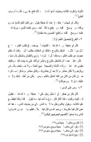 ‫ﺫﻛﺮﺗﻪ ﻭﺫﻛﺮﺕ ﻛﻼﻣﻪ ﻭﺻﻠﻴﺖ ﺃﺩﻋﻮﺍ ﻟﻪ ﺑﺎﳋﲑ ، ﻷﻧﻪ ﻓﺘﺢ ﻋﻠـﻲ ﺑﱪﻛﺘـﻪ ﺃﺑـﻮﺍﺏ‬
                                                        ‫ﺍﻟﻌﻠﻢ( )١( .‬
‫ﻭﻗﺎﻝ ﺃﺑﻮ ﺷﻬﺎﺏ ﺍﳋﻴﺎﻁ : )ﲰﻌﺖ ﺃﺑﺎ ﺣﻨﻴﻔﺔ ﻳﻘﻮﻝ : ﻣﻦ ﺗﻌﻠﻢ ﺍﻟﻌﻠﻢ ﻟﻠﺪﻧﻴﺎ ﺣـﺮﻡ‬
‫ﺑﺮﻛﺘﻪ ، ﻭﱂ ﻳﺮﺳﺦ ﰲ ﻗﻠﺒﻪ ، ﻭﱂ ﻳﻨﻔﻊ ﺑﻪ ﻛﺜﲑ ﺃﺣﺪ ، ﻭﻣﻦ ﺗﻌﻠﻤﻪ ﻟﻠﺪﻳﻦ ، ﺑﻮﺭﻙ ﻟﻪ ﰲ‬
                          ‫ﻋﻠﻤﻪ ، ﻭﺭﺳﺦ ﰲ ﻗﻠﺒﻪ ، ﻭﺍﻧﺘﻔﻊ ﺍﳌﻘﺘﺒﺴﻮﻥ ﻣﻨﻪ ﺑﻌﻠﻤﻪ( )٢( .‬
                                              ‫٢- ﺍﻟﺘﻔﺮﻍ ﻟﺘﺤﺼﻴﻞ ﺍﻟﻌﻠﻢ ﺃﻭﻻ :‬
                                                ‫ﹰ‬
‫ﻗﺎﻝ ﺃﺑﻮ ﺣﻨﻴﻔﺔ -ﺭﲪﻪ ﺍﷲ ﺗﻌﺎﱃ- ﻟﺘﻠﻤﻴﺬﻩ ﺃﰊ ﻳﻮﺳﻒ : )ﻭﺍﻃﻠﺐ ﺍﻟﻌﻠﻢ ، ﰒ ﺍﲨﻊ‬
‫ﺍﳌﺎﻝ ﻣﻦ ﺍﳊﻼﻝ ، ﰒ ﺍﺷﺘﻐﻞ ﺑﺎﻟﺘﺰﻭﺝ ، ﻓﺈﻧﻚ ﺇﻥ ﺍﺷﺘﻐﻠﺖ ﺑﻄﻠﺐ ﺍﳌﺎﻝ ﰲ ﻭﻗﺖ ﺍﻟـﺘﻌﻠﻢ‬
‫ﻋﺠﺰﺕ ﻋﻦ ﻃﻠﺐ ﺍﻟﻌﻠﻢ ، ﻭﺩﻋﺎﻙ ﺍﳌﺎﻝ ﺇﱃ ﺷﺮﺍﺀ ﺍﳉﻮﺍﺭﻱ ﻭﺍﻟﻐﻠﻤﺎﻥ ﻭﺗﺸﺘﻐﻞ ﺑﺎﻟـﺪﻧﻴﺎ ،‬
‫ﰒ ﻗﺎﻝ : ﻓﺈﺫ ﲨﻌﺖ ﺍﳌﺎﻝ ﻓﺎﺷﺘﻐﻞ ﺑﺎﻟﺘﺰﻭﺝ ﻭﻋﺎﺷﺮ ﺍﻣﺮﺃﺗﻚ ﻋﻠﻰ ﻣﺎ ﺑﻴﻨﺖ ﻟﻚ ، ﻭﻋﻠﻴﻚ‬
‫ﺑﺘﻘﻮﻯ ﺍﷲ ﺗﻌﺎﱃ ، ﻭﺃﺩﺍﺀ ﺍﻷﻣﺎﻧﺔ ﻭﺍﻟﻨﺼﻴﺤﺔ ﳉﻤﻴﻊ ﺍﻟﻌﺎﻣﺔ ، ﻭﻻ ﺗﺴـﺘﺨﻒ ﺑﺎﻟﻨـﺎﺱ‬
‫ﻭﻭﻗﺮﻫﻢ ﻭﻻ ﺗﻜﺜﺮ ﻣﻌﺎﺷﺮ‪‬ﻢ ﺇﻻ ﺑﻌﺪ ﺃﻥ ﻳﻌﺎﺷﺮﻭﻙ ، ﻭﻗﺎﺑﻞ ﻣﻌﺎﺷﺮ‪‬ﻢ ﺑﺬﻛﺮ ﺍﳌﺴـﺎﺋﻞ ؛‬
‫ﺣﱴ ﺇﻥ ﻛﺎﻥ ﻣﻦ ﻛﺎﻥ ﻣﻦ ﺃﻫﻠﻪ ﺍﺷﺘﻐﻞ ﺑﺎﻟﻌﻠﻢ ، ﻭﻣﻦ ﱂ ﻳﻜﻦ ﻣﻦ ﺃﻫﻠﻪ ﳚﺘﻨﺒﻚ ﻭﻻ ﳚﺪ‬
                                               ‫ﻋﻠﻴﻚ ؛ ﺑﻞ ﻻ ﳛﻮﻡ ﺣﻮﻟﻚ( )٣( .‬
                                                      ‫٣-ﺍﳊﺮﺹ ﻋﻠﻰ ﺍﻟﺰﻣﻦ :‬
‫ﻗﺎﻝ ﺑﻜﺮ ﺑﻦ ﺟﻌﻔﺮ : )ﺭﲟﺎ ﺩﺧﻞ ﺭﺟﻞ ﻋﻠﻰ ﺃﰊ ﺣﻨﻴﻔﺔ -ﺭﲪﻪ ﺍﷲ ﺗﻌﺎﱃ- ﻓﻴﻘﻮﻝ‬
‫ﻟﻪ : ﻛﻴﺖ ﻭﻛﻴﺖ ، ﻓﺈﺫﺍ ﺃﻛﺜﺮ ﻗﺎﻝ : ﺩﻉ ﻣﺎ ﺃﻧﺖ ﻓﻴﻪ ، ﻣﺎ ﺗﻘﻮﻝ ﰲ ﻛﺬﺍ ﻭﻛﺬﺍ ﻓﻴﻘﻄـﻊ‬
‫ﻋﻠﻴﻪ ﻛﻼﻣﻪ ، ﻭﻳﻘﻮﻝ ﺇﻳﺎﻛﻢ ﻭﻧﻘﻞ ﻣﺎ ﻻ ﳛﺒﻪ ﺍﻟﻨﺎﺱ -ﺃﻱ ﻣﻦ ﺣﺪﻳﺚ ﺍﻟﻨﺎﺱ- ، ﻋﻔﺎ ﺍﷲ‬
‫ﻋﻤﻦ ﻗﺎﻝ ﻓﻴﻨﺎ ﻣﻜﺮﻭﻫ‪‬ﺎ ، ﻭﺭﺣﻢ ﺍﷲ ﻣﻦ ﻗﺎﻝ ﻓﻴﻨﺎ ﲨﻴﻼ ، ﺗﻔﻘﻬـﻮﺍ ﰲ ﺩﻳـﻦ ﺍﷲ ﻭﺫﺭﻭﺍ‬
                          ‫ﹰ ﹰ‬
                              ‫ﺍﻟﻨﺎﺱ ﻭﻣﺎ ﺻﻨﻌﻮﺍ ﻷﻧﻔﺴﻬﻢ ﻓﻴﺤﻮﺟﻬﻢ ﺇﻟﻴﻜﻢ( )٤( .‬

                                          ‫)١( ﺍﻟﻜﺮﺩﻱ:ﻣﻨﺎﻗﺐ ﺃﰊ ﺣﻨﻴﻔﺔ،ﺹ٨٣١.‬
                               ‫)٢( ﺍﳌﻮﻓﻖ ﺍﳌﻜﻲ:ﻣﻨﺎﻗﺐ ﺃﰊ ﺣﻨﻴﻔﺔ،ﻣﺮﺟﻊ ﺳﺎﺑﻖ،ﺹ٩٤٣.‬
                               ‫)٣( ﺍﳌﻮﻓﻖ ﺍﳌﻜﻲ:ﻣﻨﺎﻗﺐ ﺃﰊ ﺣﻨﻴﻔﺔ،ﻣﺮﺟﻊ ﺳﺎﺑﻖ،ﺹ٣٧٣.‬
                                                    ‫)٤( ﺍﳌﺮﺟﻊ ﺍﻟﺴﺎﺑﻖ:ﺹ٤٥٣.‬
 