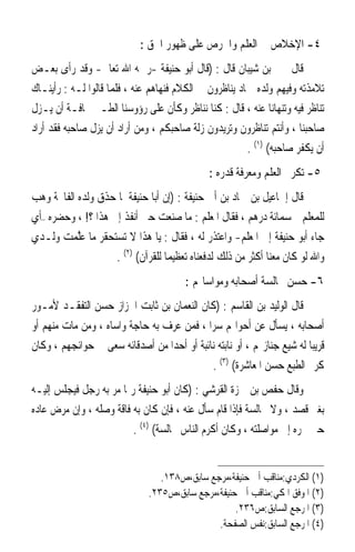 ‫٤- ﺍﻹﺧﻼﺹ ﰲ ﺍﻟﻌﻠﻢ ﻭﺍﳊﺮﺹ ﻋﻠﻰ ﻇﻬﻮﺭ ﺍﳊﻖ :‬
‫ﻗﺎﻝ ﳛﲕ ﺑﻦ ﺷﻴﺒﺎﻥ ﻗﺎﻝ : )ﻗﺎﻝ ﺃﺑﻮ ﺣﻨﻴﻔﺔ -ﺭﲪﻪ ﺍﷲ ﺗﻌﺎﱃ- ﻭﻗﺪ ﺭﺃﻯ ﺑﻌـﺾ‬
‫ﺗﻼﻣﺬﺗﻪ ﻭﻓﻴﻬﻢ ﻭﻟﺪﻩ ﲪﺎﺩ ﻳﻨﺎﻇﺮﻭﻥ ﰲ ﺍﻟﻜﻼﻡ ﻓﻨﻬﺎﻫﻢ ﻋﻨﻪ ، ﻓﻠﻤﺎ ﻗﺎﻟﻮﺍ ﻟـﻪ : ﺭﺃﻳﻨـﺎﻙ‬
‫ﺗﻨﺎﻇﺮ ﻓﻴﻪ ﻭﺗﻨﻬﺎﻧﺎ ﻋﻨﻪ ، ﻗﺎﻝ : ﻛﻨﺎ ﻧﻨﺎﻇﺮ ﻭﻛﺄﻥ ﻋﻠﻰ ﺭﺅﻭﺳﻨﺎ ﺍﻟﻄـﲑ ﳐﺎﻓـﺔ ﺃﻥ ﻳـﺰﻝ‬
‫ﺻﺎﺣﺒﻨﺎ ، ﻭﺃﻧﺘﻢ ﺗﻨﺎﻇﺮﻭﻥ ﻭﺗﺮﻳﺪﻭﻥ ﺯﻟﺔ ﺻﺎﺣﺒﻜﻢ ، ﻭﻣﻦ ﺃﺭﺍﺩ ﺃﻥ ﻳﺰﻝ ﺻﺎﺣﺒﻪ ﻓﻘﺪ ﺃﺭﺍﺩ‬
                                                        ‫ﺃﻥ ﻳﻜﻔﺮ ﺻﺎﺣﺒﻪ( )١( .‬
                                               ‫٥- ﺗﻜﺮﱘ ﺍﻟﻌﻠﻢ ﻭﻣﻌﺮﻓﺔ ﻗﺪﺭﻩ :‬
‫ﻗﺎﻝ ﺇﲰﺎﻋﻴﻞ ﺑﻦ ﲪﺎﺩ ﺑﻦ ﺃﰊ ﺣﻨﻴﻔﺔ : )ﺇﻥ ﺃﺑﺎ ﺣﻨﻴﻔﺔ ﳌﺎ ﺣﺬﻕ ﻭﻟﺪﻩ ﺍﻟﻔﺎﲢﺔ ﻭﻫﺐ‬
‫ﻟﻠﻤﻌﻠﻢ ﲬﺴﻤﺎﺋﺔ ﺩﺭﻫﻢ ، ﻓﻘﺎﻝ ﺍﳌﻌﻠﻢ : ﻣﺎ ﺻﻨﻌﺖ ﺣﱴ ﺃﻧﻔﺬ ﺇﱄ ﻫﺬﺍ ؟! ، ﻭﺣﻀﺮﻩ –ﺃﻱ‬
‫ﺟﺎﺀ ﺃﺑﻮ ﺣﻨﻴﻔﺔ ﺇﱃ ﺍﳌﻌﻠﻢ- ﻭﺍﻋﺘﺬﺭ ﻟﻪ ، ﻓﻘﺎﻝ : ﻳﺎ ﻫﺬﺍ ﻻ ﺗﺴﺘﺤﻘﺮ ﻣﺎ ﻋﱠﻤﺖ ﻭﻟـﺪﻱ‬
       ‫‪‬ﻠ ‪ ‬‬
                    ‫ﻭﺍﷲ ﻟﻮ ﻛﺎﻥ ﻣﻌﻨﺎ ﺃﻛﺜﺮ ﻣﻦ ﺫﻟﻚ ﻟﺪﻓﻌﻨﺎﻩ ﺗﻌﻈﻴﻤ‪‬ﺎ ﻟﻠﻘﺮﺁﻥ( )٢( .‬
                                         ‫٦- ﺣﺴﻦ ﳎﺎﻟﺴﺔ ﺃﺻﺤﺎﺑﻪ ﻭﻣﻮﺍﺳﺎ‪‬ﻢ :‬
‫ﻗﺎﻝ ﺍﻟﻮﻟﻴﺪ ﺑﻦ ﺍﻟﻘﺎﺳﻢ : )ﻛﺎﻥ ﺍﻟﻨﻌﻤﺎﻥ ﺑﻦ ﺛﺎﺑﺖ ﺍﳋﺰﺍﺯ ﺣﺴﻦ ﺍﻟﺘﻔﻘـﺪ ﻷﻣـﻮﺭ‬
‫ﺃﺻﺤﺎﺑﻪ ، ﻳﺴﺄﻝ ﻋﻦ ﺃﺣﻮﺍﳍﻢ ﺳﺮ‪‬ﺍ ، ﻓﻤﻦ ﻋﺮﻑ ﺑﻪ ﺣﺎﺟﺔ ﻭﺍﺳﺎﻩ ، ﻭﻣﻦ ﻣﺎﺕ ﻣﻨﻬﻢ ﺃﻭ‬
‫ﻗﺮﻳﺒ‪‬ﺎ ﻟﻪ ﺷﻴﻊ ﺟﻨﺎﺯ‪‬ﻢ ، ﺃﻭ ﻧﺎﺑﺘﻪ ﻧﺎﺋﺒﺔ ﺃﻭ ﺃﺣﺪ‪‬ﺍ ﻣﻦ ﺃﺻﺪﻗﺎﺋﻪ ﺳﻌﻰ ﰲ ﺣﻮﺍﺋﺠﻬﻢ ، ﻭﻛﺎﻥ‬
                                             ‫ﻛﺮﱘ ﺍﻟﻄﺒﻊ ﺣﺴﻦ ﺍﳌﻌﺎﺷﺮﺓ( )٣( .‬
‫ﻭﻗﺎﻝ ﺣﻔﺺ ﺑﻦ ﲪﺰﺓ ﺍﻟﻘﺮﺷﻲ : )ﻛﺎﻥ ﺃﺑﻮ ﺣﻨﻴﻔﺔ ﺭﲟﺎ ﻣﺮ ﺑﻪ ﺭﺟﻞ ﻓﻴﺠﻠﺲ ﺇﻟﻴـﻪ‬
‫ﺑﻐﲑ ﻗﺼﺪ ، ﻭﻻ ﳎﺎﻟﺴﺔ ﻓﺈﺫﺍ ﻗﺎﻡ ﺳﺄﻝ ﻋﻨﻪ ، ﻓﺈﻥ ﻛﺎﻥ ﺑﻪ ﻓﺎﻗﺔ ﻭﺻﻠﻪ ، ﻭﺇﻥ ﻣﺮﺽ ﻋﺎﺩﻩ‬
                         ‫ﺣﱴ ﳚﺮﻩ ﺇﱃ ﻣﻮﺍﺻﻠﺘﻪ ، ﻭﻛﺎﻥ ﺃﻛﺮﻡ ﺍﻟﻨﺎﺱ ﳎﺎﻟﺴﺔ( )٤( .‬


                                  ‫)١( ﺍﻟﻜﺮﺩﻱ:ﻣﻨﺎﻗﺐ ﺃﰊ ﺣﻨﻴﻔﺔ،ﻣﺮﺟﻊ ﺳﺎﺑﻖ،ﺹ٨٣١.‬
                               ‫)٢( ﺍﳌﻮﻓﻖ ﺍﳌﻜﻲ:ﻣﻨﺎﻗﺐ ﺃﰊ ﺣﻨﻴﻔﺔ،ﻣﺮﺟﻊ ﺳﺎﺑﻖ،ﺹ٥٣٢.‬
                                                    ‫)٣( ﺍﳌﺮﺟﻊ ﺍﻟﺴﺎﺑﻖ:ﺹ٦٣٢.‬
                                               ‫)٤( ﺍﳌﺮﺟﻊ ﺍﻟﺴﺎﺑﻖ:ﻧﻔﺲ ﺍﻟﺼﻔﺤﺔ.‬
 