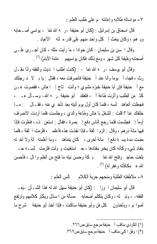 ‫٧- ﻣﻮﺍﺳﺎﺗﻪ ﻃﻼﺑﻪ ﻭﺇﻋﺎﻧﺘﻪ ﳍﻢ ﻋﻠﻰ ﻃﻠﺐ ﺍﻟﻌﻠﻢ :‬
‫ﻗﺎﻝ ﺍﺳﺤﺎﻕ ﺑﻦ ﺇﺳﺮﺍﺋﻴﻞ : )ﻛﺎﻥ ﺃﺑﻮ ﺣﻨﻴﻔﺔ -ﺭﲪﻪ ﺍﷲ ﺗﻌﺎﱃ- ﻳﻮﺍﺳﻲ ﺃﺻـﺤﺎﺑﻪ‬
           ‫ﻭﻳﱪﻫﻢ ، ﻭﻛﺎﻥ ﻳﺒﻌﺚ ﺇﱃ ﻛﻞ ﻭﺍﺣﺪ ﻣﻨﻬﻢ ﻋﻠﻰ ﻗﺪﺭ ﻣﱰﻟﺘﻪ ﰲ ﺍﻷﻋﻴﺎﺩ .‬
‫ﻭﻗﺎﻝ ﺍﳊﺴﻦ ﺑﻦ ﺳﻠﻴﻤﺎﻥ : ﻛﺎﻥ ﺟﻮﺍﺩﹰﺍ ، ﻣﺎ ﺭﺃﻳﺖ ﻣﺜﻠﻪ ، ﻛﺎﻥ ﺃﺟـﺮﻯ ﻋﻠـﻰ‬
        ‫ﺃﺻﺤﺎﺑﻪ ﻭﻇﻴﻔﺔ ﻛﻞ ﺷﻬﺮ ، ﻭﻣﻊ ﺫﻟﻚ ﻓﻜﺎﻥ ﻳﻮﺍﺳﻴﻬﻢ ﰲ ﻋﺎﻣﺔ ﺍﻷﻳﺎﻡ( )١( .‬
‫ﻭﻗﺎﻝ ﺃﺑﻮ ﻳﻮﺳﻒ -ﺭﲪﻪ ﺍﷲ ﺗﻌﺎﱃ- : )ﻛﻨﺖ ﺃﻃﻠﺐ ﺍﳊﺪﻳﺚ ﻭﺍﻟﻔﻘﻪ ﻭﺃﻧﺎ ﻣﻘـﻞ‬
‫ﺭﺙ ، ﻓﺠﺎﺀ ﺃﰊ ﻳﻮﻣ‪‬ﺎ ﻭﺃﻧﺎ ﻋﻨﺪ ﺃﰊ ﺣﻨﻴﻔﺔ ﻓﺎﻧﺼﺮﻓﺖ ﻣﻌﻪ ، ﻓﻘﺎﻝ : ﻳﺎ ﺑﲏ ﻻ ﲤﺪ ﺭﺟﻠﻚ‬
‫ﻣﻊ ﺃﰊ ﺣﻨﻴﻔﺔ ﻓﺈﻥ ﺃﺑﺎ ﺣﻨﻴﻔﺔ ﺧﺒﺰﻩ ﻣﺸﻮﻱ ؛ ﻭﺃﻧﺖ ﲢﺘﺎﺝ ﺇﱃ ﺍﳌﻌﺎﺵ ، ﻓﻘﺼﺮﺕ ﻋـﻦ‬
‫ﻛﺜﲑ ﻣﻦ ﺍﻟﻄﻠﺐ ﻭﺁﺛﺮﺕ ﻃﺎﻋﺔ ﺃﰊ ، ﻓﺘﻔﻘﺪﱐ ﺃﺑﻮ ﺣﻨﻴﻔﺔ –ﺭﲪﻪ ﺍﷲ- ﻭﺳـﺄﻝ ﻋـﲏ ،‬
‫ﻓﺠﻌﻠﺖ ﺃﺗﻌﺎﻫﺪ ﳎﻠﺴﻪ ، ﻓﻠﻤﺎ ﻛﺎﻥ ﺃﻭﻝ ﻳﻮﻡ ﺃﺗﻴﺘﻪ ﺑﻌﺪ ﺗﺄﺧﲑﻱ ﻋﻨﻪ ، ﻓﻘـﺎﻝ ﱄ : ﻣـﺎ‬
‫ﺧﻠﻔﻚ ﻋﻨﺎ ؟ ﻗﻠﺖ : ﺍﻟﺸﻐﻞ ﺑﺎﳌﻌﺎﺵ ﻭﻃﺎﻋﺔ ﻭﺍﻟﺪﻱ ، ﻭﺟﻠﺴﺖ ﻓﻠﻤﺎ ﺃﺭﺩﺕ ﺍﻻﻧﺼﺮﺍﻑ‬
‫ﺃﻭﻣﺄ ﺇﱄ ﻓﺠﻠﺴﺖ ﻓﻠﻤﺎ ﺭﺟﻊ ﺍﻟﻨﺎﺱ ﺩﻓﻊ ﺇﱄ ﺑﺼﺮﺓ ، ﻓﻘﺎﻝ : ﺍﺳﺘﻌﻦ ‪‬ﺬﻩ ، ﻓﻨﻈﺮﺕ ﻓﺈﺫﺍ‬
‫ﻓﻴﻬﺎ ﻣﺎﺋﺔ ﺩﺭﻫﻢ ، ﻭﻗﺎﻝ : ﺍﻟﺰﻡ ﺍﳊﻠﻘﺔ ، ﻓﺈﺫﺍ ﻧﻔﺬﺕ ﻫﺬﻩ ﻓﺄﻋﻠﻤﲏ ، ﻓﻠﺰﻣﺖ ﺍﳊﻠﻘﺔ ، ﻓﻠﻤﺎ‬
‫ﻣﻀﺖ ﻣﺪﺓ ﻳﺴﲑﺓ ﺩﻓﻊ ﺇﱄ ﻣﺎﺋﺔ ﺃﺧﺮﻯ ، ﰒ ﻛﺎﻥ ﻳﺘﻌﺎﻫﺪﱐ ، ﻭﻣﺎ ﺃﻋﻠﻤﺘﻪ ﲞﻠﺔ ﻭﻻ ﺃﺧﱪﺗﻪ‬
‫ﺑﻨﻔﺎﺩ ﺷﻲﺀ ﻭﻛﺄﻧﻪ ﻛﺎﻥ ‪‬ﺨ‪‬ﺒ ‪ ‬ﺑﻨﻔﺎﺩﻫﺎ ، ﺣﱴ ﺍﺳﺘﻐﻨﻴﺖ ﻭﲤﻮﻟﺖ ﻓﻠﺰﻣﺖ ﳎﻠﺴـﻪ ﺣـﱴ‬
                                                   ‫ﻳ ‪‬ﺮ‬
‫ﺑﻠﻐﺖ ﺣﺎﺟﱵ ﻭﻓﺘﺢ ﺍﷲ ﺗﻌﺎﱃ ﱄ ﺑﱪﻛﺔ ﻭﺣﺴﻦ ﻧﻴﺘﻪ ﻣﺎ ﻓﺘﺢ ﻣﻦ ﺍﻟﻌﻠﻢ ﻭﺍﳌﺎﻝ ، ﻓﺄﺣﺴﻦ‬
                                                ‫ﺍﷲ ﻋﲏ ﻣﻜﺎﻓﺄﺗﻪ ﻭﻏﻔﺮ ﻟﻪ( )٢( .‬
                      ‫٨- ﻣﻼﻃﻔﺘﻪ ﺍﻟﻄﻠﺒﺔ ﻭﻣﻨﺤﻬﻢ ﺣﺮﻳﺔ ﺍﻟﻜﻼﻡ ﰲ ﳎﺎﻟﺲ ﺍﻟﻌﻠﻢ :‬
‫ﻗﺎﻝ ﺃﺑﻮ ﺳﻠﻴﻤﺎﻥ ﺍﳉﻮﺯﺍﱐ : )ﻛﺎﻥ ﺃﺑﻮ ﺣﻨﻴﻔﺔ ﺳﻬﻞ ﺍﷲ ﻟﻪ ﻫﺬﺍ ﺍﻟﺸـﺄﻥ -ﻳﻌـﲏ‬
‫ﺍﻟﻔﻘﻪ- ، ﻭﺗﺒﲔ ﻟﻪ ، ﻭﻛﺎﻥ ﻳﺘﻜﻠﻢ ﺃﺻﺤﺎﺑﻪ ﰲ ﻣﺴﺄﻟﺔ ﻣﻦ ﺍﳌﺴﺎﺋﻞ ﻭﻳﻜﺜﺮ ﻛﻼﻣﻬﻢ ﻭﺗﺮﺗﻔﻊ‬
‫ﺃﺻﻮﺍ‪‬ﻢ ، ﻭﻳﺄﺧﺬﻭﻥ ﰲ ﻛﻞ ﻓﻦ ﻭﺃﺑﻮ ﺣﻨﻴﻔﺔ ﺳﺎﻛﺖ ، ﻓﺈﺫﺍ ﺃﺧﺬ ﺃﺑﻮ ﺣﻨﻴﻔﺔ ﰲ ﺷﺮﺡ ﻣﺎ‬


                                  ‫)١( ﺍﻟﻜﺮﺩﻱ:ﻣﻨﺎﻗﺐ ﺃﰊ ﺣﻨﻴﻔﺔ،ﻣﺮﺟﻊ ﺳﺎﺑﻖ،ﺹ٦٦٢.‬
                               ‫)٢( ﺍﳌﻮﻓﻖ ﺍﳌﻜﻲ:ﻣﻨﺎﻗﺐ ﺃﰊ ﺣﻨﻴﻔﺔ،ﻣﺮﺟﻊ ﺳﺎﺑﻖ،ﺹ٩٦٣.‬
 