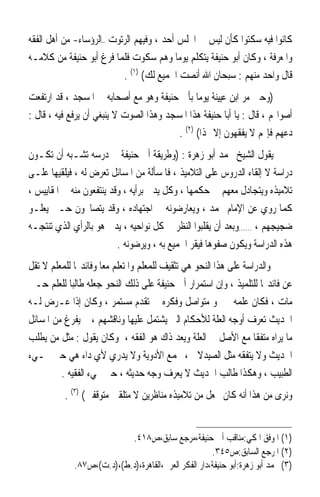 ‫ﻛﺎﻧﻮﺍ ﻓﻴﻪ ﺳﻜﺘﻮﺍ ﻛﺄﻥ ﻟﻴﺲ ﰲ ﺍ‪‬ﻠﺲ ﺃﺣﺪ ، ﻭﻓﻴﻬﻢ ﺍﻟﺮﺗﻮﺕ –ﺍﻟﺮﺅﺳﺎﺀ- ﻣﻦ ﺃﻫﻞ ﺍﻟﻔﻘﻪ‬
‫ﻭﺍﳌﻌﺮﻓﺔ ، ﻭﻛﺎﻥ ﺃﺑﻮ ﺣﻨﻴﻔﺔ ﻳﺘﻜﻠﻢ ﻳﻮﻣ‪‬ﺎ ﻭﻫﻢ ﺳﻜﻮﺕ ﻓﻠﻤﺎ ﻓﺮﻍ ﺃﺑﻮ ﺣﻨﻴﻔﺔ ﻣﻦ ﻛﻼﻣـﻪ‬
                          ‫ﻗﺎﻝ ﻭﺍﺣﺪ ﻣﻨﻬﻢ : ﺳﺒﺤﺎﻥ ﺍﷲ ﺃﻧﺼﺖ ﺍﳉﻤﻴﻊ ﻟﻚ( )١( .‬
‫)ﻭﺣﲔ ﻣﺮ ﺍﺑﻦ ﻋﻴﻴﻨﺔ ﻳﻮﻣ‪‬ﺎ ﺑﺄﰊ ﺣﻨﻴﻔﺔ ﻭﻫﻮ ﻣﻊ ﺃﺻﺤﺎﺑﻪ ﰲ ﺍﳌﺴﺠﺪ ، ﻗﺪ ﺍﺭﺗﻔﻌﺖ‬
‫ﺃﺻﻮﺍ‪‬ﻢ ، ﻗﺎﻝ : ﻳﺎ ﺃﺑﺎ ﺣﻨﻴﻔﺔ ﻫﺬﺍ ﺍﳌﺴﺠﺪ ﻭﻫﺬﺍ ﺍﻟﺼﻮﺕ ﻻ ﻳﻨﺒﻐﻲ ﺃﻥ ﻳﺮﻓﻊ ﻓﻴﻪ ، ﻗﺎﻝ :‬
                                          ‫ﺩﻋﻬﻢ ﻓﺈ‪‬ﻢ ﻻ ﻳﻔﻘﻬﻮﻥ ﺇﻻ ‪‬ﺬﺍ( )٢( .‬
‫ﻳﻘﻮﻝ ﺍﻟﺸﻴﺦ ﳏﻤﺪ ﺃﺑﻮ ﺯﻫﺮﺓ : )ﻭﻃﺮﻳﻘﺔ ﺃﰊ ﺣﻨﻴﻔﺔ ﰲ ﺩﺭﺳﻪ ﺗﺸـﺒﻪ ﺃﻥ ﺗﻜـﻮﻥ‬
‫ﺩﺭﺍﺳﺔ ﻻ ﺇﻟﻘﺎﺀ ﺍﻟﺪﺭﻭﺱ ﻋﻠﻰ ﺍﻟﺘﻼﻣﻴﺬ ، ﻓﺎﳌﺴﺄﻟﺔ ﻣﻦ ﺍﳌﺴﺎﺋﻞ ﺗﻌﺮﺽ ﻟﻪ ، ﻓﻴﻠﻘﻴﻬﺎ ﻋﻠـﻰ‬
‫ﺗﻼﻣﻴﺬﻩ ﻭﻳﺘﺠﺎﺩﻝ ﻣﻌﻬﻢ ﰲ ﺣﻜﻤﻬﺎ ، ﻭﻛﻞ ﻳﺪﱄ ﺑﺮﺃﻳﻪ ، ﻭﻗﺪ ﻳﻨﺘﻔﻌﻮﻥ ﻣﻨﻪ ﰲ ﺍﳌﻘﺎﻳﻴﺲ ،‬
‫ﻛﻤﺎ ﺭﻭﻱ ﻋﻦ ﺍﻹﻣﺎﻡ ﳏﻤﺪ ، ﻭﻳﻌﺎﺭﺿﻮﻧﻪ ﰲ ﺍﺟﺘﻬﺎﺩﻩ ، ﻭﻗﺪ ﻳﺘﺼﺎﳛﻮﻥ ﺣـﱴ ﻳﻌﻠـﻮ‬
‫ﺿﺠﻴﺠﻬﻢ ، ……ﻭﺑﻌﺪ ﺃﻥ ﻳﻘﻠﺒﻮﺍ ﺍﻟﻨﻈﺮ ﰲ ﻛﻞ ﻧﻮﺍﺣﻴﻪ ، ﻳﺪﱄ ﻫﻮ ﺑﺎﻟﺮﺃﻱ ﺍﻟﺬﻱ ﺗﻨﺘﺠـﻪ‬
                          ‫ﻫﺬﻩ ﺍﻟﺪﺭﺍﺳﺔ ﻭﻳﻜﻮﻥ ﺻﻔﻮﻫﺎ ﻓﻴﻘﺮ ﺍﳉﻤﻴﻊ ﺑﻪ ، ﻭﻳﺮﺿﻮﻧﻪ .‬
‫ﻭﺍﻟﺪﺭﺍﺳﺔ ﻋﻠﻰ ﻫﺬﺍ ﺍﻟﻨﺤﻮ ﻫﻲ ﺗﺜﻘﻴﻒ ﻟﻠﻤﻌﻠﻢ ﻭﺍﳌﺘﻌﻠﻢ ﻣﻌ‪‬ﺎ ﻭﻓﺎﺋﺪ‪‬ﺎ ﻟﻠﻤﻌﻠﻢ ﻻ ﺗﻘﻞ‬
‫ﻋﻦ ﻓﺎﺋﺪ‪‬ﺎ ﻟﻠﺘﻠﻤﻴﺬ ، ﻭﺇﻥ ﺍﺳﺘﻤﺮﺍﺭ ﺃﰊ ﺣﻨﻴﻔﺔ ﻋﻠﻰ ﺫﻟﻚ ﺍﻟﻨﺤﻮ ﺟﻌﻠﻪ ﻃﺎﻟﺒ‪‬ﺎ ﻟﻠﻌﻠﻢ ﺣـﱴ‬
‫ﻣﺎﺕ ، ﻓﻜﺎﻥ ﻋﻠﻤﻪ ﰲ ﳕﻮ ﻣﺘﻮﺍﺻﻞ ﻭﻓﻜﺮﻩ ﰲ ﺗﻘﺪﻡ ﻣﺴﺘﻤﺮ ، ﻭﻛﺎﻥ ﺇﺫﺍ ﻋـﺮﺽ ﻟـﻪ‬
‫ﺍﳊﺪﻳﺚ ﺗﻌﺮﻑ ﺃﻭﺟﻪ ﺍﻟﻌﻠﺔ ﻟﻸﺣﻜﺎﻡ ﺍﻟﱵ ﻳﺸﺘﻤﻞ ﻋﻠﻴﻬﺎ ﻭﻧﺎﻗﺸﻬﻢ ، ﰒ ﻳﻔﺮﻍ ﻣﻦ ﺍﳌﺴﺎﺋﻞ‬
‫ﻣﺎ ﻳﺮﺍﻩ ﻣﺘﻔﻘﹰﺎ ﻣﻊ ﺍﻷﺻﻞ ﰲ ﺍﻟﻌﻠﺔ ﻭﻳﻌﺪ ﺫﺍﻙ ﻫﻮ ﺍﻟﻔﻘﻪ ، ﻭﻛﺎﻥ ﻳﻘﻮﻝ : ﻣﺜﻞ ﻣﻦ ﻳﻄﻠﺐ‬
‫ﺍﳊﺪﻳﺚ ﻭﻻ ﻳﺘﻔﻘﻪ ﻣﺜﻞ ﺍﻟﺼﻴﺪﻻﱐ ، ﳚﻤﻊ ﺍﻷﺩﻭﻳﺔ ﻭﻻ ﻳﺪﺭﻱ ﻷﻱ ﺩﺍﺀ ﻫﻲ ﺣﱴ ﳚـﻲﺀ‬
         ‫ﺍﻟﻄﺒﻴﺐ ، ﻭﻫﻜﺬﺍ ﻃﺎﻟﺐ ﺍﳊﺪﻳﺚ ﻻ ﻳﻌﺮﻑ ﻭﺟﻪ ﺣﺪﻳﺜﻪ ، ﺣﱴ ﳚﻲﺀ ﺍﻟﻔﻘﻴﻪ .‬
          ‫ﻭﻧﺮﻯ ﻣﻦ ﻫﺬﺍ ﺃﻧﻪ ﻛﺎﻥ ﳚﻌﻞ ﻣﻦ ﺗﻼﻣﻴﺬﻩ ﻣﻨﺎﻇﺮﻳﻦ ﻻ ﻣﺘﻠﻘﲔ ﻣﺘﻮﻗﻔﲔ( )٣( .‬


                           ‫)١( ﺍﳌﻮﻓﻖ ﺍﳌﻜﻲ:ﻣﻨﺎﻗﺐ ﺃﰊ ﺣﻨﻴﻔﺔ،ﻣﺮﺟﻊ ﺳﺎﺑﻖ،ﺹ٨١٤.‬
                                                      ‫)٢( ﺍﳌﺮﺟﻊ ﺍﻟﺴﺎﺑﻖ:ﺹ٥٤٣.‬
             ‫)٣( ﳏﻤﺪ ﺃﺑﻮ ﺯﻫﺮﺓ:ﺃﺑﻮ ﺣﻨﻴﻔﺔ،ﺩﺍﺭ ﺍﻟﻔﻜﺮ ﺍﻟﻌﺮﰊ،ﺍﻟﻘﺎﻫﺮﺓ،)ﺩ.ﻁ(،)ﺩ.ﺕ(،ﺹ٧٨.‬
 