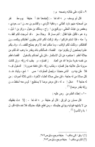 ‫٩- ﺛﻨﺎﺅﻩ ﻋﻠﻰ ﻃﻼﺑﻪ ﻭﻧﺼﺤﻪ ﳍﻢ :‬
‫ﻗﺎﻝ ﺃﺑﻮ ﻳﻮﺳﻒ -ﺭﲪﻪ ﺍﷲ ﺗﻌﺎﱃ-: )ﺍﺟﺘﻤﻌﻨﺎ ﻋﻨﺪ ﺃﰊ ﺣﻨﻴﻔﺔ ﰲ ﻳﻮﻡ ﻣﻄﲑ ﰲ ﻧﻔﺮ‬
‫ﻣﻦ ﺃﺻﺤﺎﺑﻪ ﻣﻨﻬﻢ ﺩﺍﻭﺩ ﺍﻟﻄﺎﺋﻲ ، ﻭﻋﺎﻓﻴﺔ ﺍﻷﻭﺩﻱ ، ﻭﺍﻟﻘﺎﺳﻢ ﺑﻦ ﻣﻌـﻦ ﺍﳌﺴـﻌﻮﺩﻱ ،‬
‫ﻭﺣﻔﺺ ﺑﻦ ﻏﻴﺎﺙ ﺍﻟﻨﺨﻠﻲ ، ﻭﻭﻛﻴﻊ ﺑﻦ ﺍﳉﺮﺍﺡ ، ﻭﻣﺎﻟﻚ ﺑﻦ ﻣﻐﻮﻝ ، ﻭﺯﻓﺮ ﺑﻦ ﺍﳍﺬﻳﻞ ،‬
‫ﻭﻏﲑﻫﻢ ، ﻓﺄﻗﺒﻞ ﻋﻠﻴﻨﺎ ﻓﻘﺎﻝ : ﺃﻧﺘﻢ ﻣﺴﺎﺭ ﻗﻠﱯ ﻭﺟﻼﺀ ﺣﺰﱐ ، ﻗﺪ ﺃﺳﺮﺟﺖ ﻟﻜﻢ ﺍﻟﻔﻘـﻪ‬
‫ﻭﺃﳉﻤﺘﻪ ، ﻓﺈﺫﺍ ﺷﺌﺘﻢ ﻓﺎﺭﻛﺒﻮﺍ ، ﻭﻗﺪ ﺗﺮﻛﺖ ﻟﻜﻢ ﺍﻟﻨﺎﺱ ﻳﻄﺆﻭﻥ ﺃﻋﻘﺎﺑﻜﻢ ﻭﻳﺘﻠﻤﺴـﻮﻥ‬
‫ﺃﻟﻔﺎﻇﻜﻢ ، ﻭﺫﻟﻠﺖ ﻟﻜﻢ ﺍﻟﺮﻗﺎﺏ ، ﻭﻣﺎ ﻣﻨﻜﻢ ﺃﺣﺪ ﺇﻻ ﻭﻫﻮ ﻳﺼﻠﺢ ﻟﻠﻘﻀـﺎﺀ ، ﻭﻓـﻴﻜﻢ‬
‫ﻋﺸﺮﺓ ﻳﺼﻠﺤﻮﻥ ﺃﻥ ﻳﻜﻮﻧﻮﺍ ﻣﺆﺩﰊ ﺍﻟﻘﻀﺎﺓ ، ﻓﺴﺄﻟﺘﻜﻢ ﺑﺎﷲ ﻭﺑﻘﺪﺭ ﻣﺎ ﻭﻫﺐ ﺍﷲ ﻟﻜﻢ ﻣﻦ‬
‫ﺟﻼﻟﺔ ﺍﻟﻌﻠﻢ ﳌﺎ ﺻﻨﺘﻤﻮﻩ ﻋﻦ ﺫﻝ ﺍﻻﺳﺘﺜﻤﺎﺭ ، ﻓﺈﻥ ﺑﻠﻲ ﺃﺣﺪﻛﻢ ﺑﺎﻟﺪﺧﻮﻝ ﰲ ﺍﻟﻘﻀﺎﺀ ﻓﻌﻠﻢ‬
‫ﻣﻦ ﻧﻔﺴﻪ ﺧﺮﺑﺔ ﺳﺘﺮﻫﺎ ﺍﷲ ﻋﻦ ﺍﻟﻌﺒﺎﺩ ﱂ ﳚﺰ ﻗﻀﺎﺅﻩ ، ﻭﱂ ﻳﻄﺐ ﻟﻪ ﺭﺯﻗﻪ ، ﻭﺇﻥ ﻛﺎﻧﺖ‬
‫ﺳﺮﻳﺮﺗﻪ ﻣﺜﻞ ﻋﻼﻧﻴﺘﻪ ﺟﺎﺯ ﻗﻀﺎﺅﻩ ، ﻭﻃﺎﺏ ﺭﺯﻗﻪ ، ﻓﺈﻥ ﺩﻓﻌﺘﻪ ﺿﺮﻭﺭﺓ ﺇﱃ ﺍﻟﺪﺧﻮﻝ ﻓﻴـﻪ‬
‫ﻓﻼ ﳚﻌﻠﻦ ﺑﻴﻨﻪ ﻭﺑﲔ ﺍﻟﻨﺎﺱ ﺣﺠﺎﺑ‪‬ﺎ ، ﻭﻟﻴﺼﻞ ﺍﻟﺼﻠﻮﺍﺕ ﺍﳋﻤﺲ ﰲ ﺍﳉﺎﻣﻊ ، ﻭﻟﻴﻨﺎﺩ ﻋﻨـﺪ‬
‫ﻛﻞ ﺻﻼﺓ ﻣﻦ ﻟﻪ ﺣﺎﺟﺔ ، ﻓﺈﻥ ﺻﻠﻰ ﺻﻼﺓ ﺍﻟﻌﺸﺎﺀ ﺍﻵﺧﺮﺓ ، ﻧﺎﺩﻯ ﺛﻼﺛﺔ ﺃﺻﻮﺍﺕ : ﻣﻦ‬
‫ﻟﻪ ﺣﺎﺟﺔ ؟ ﰒ ﺩﺧﻞ ﺇﱃ ﻣﱰﻟﻪ ، ﻓﺈﻥ ﻣﺮﺽ ﻣﺮﺿ‪‬ﺎ ﻻ ﻳﺴﺘﻄﻴﻊ ﺍﳉﻠﻮﺱ ﻣﻌﻪ ﺃﺳﻘﻂ ﻣـﻦ‬
                                                    ‫ﺭﺯﻗﻪ ﺑﻘﺪﺭ ﻣﺮﺿﻪ( )١( .‬
                                         ‫٠١- ﺇﻋﻄﺎﺀ ﺍﻟﻌﻠﻢ ﻣﻦ ﳛﺮﺹ ﻋﻠﻴﻪ :‬
‫ﻗﺎﻝ ﻣﺴﺎﻭﺭ ﺑﻦ ﺍﻟﻮﺭﺍﻕ : ﻗﺎﻝ ﺃﺑﻮ ﺣﻨﻴﻔﺔ -ﺭﲪﻪ ﺍﷲ ﺗﻌﺎﱃ- : )ﻻ ﲢﺪﺙ ﺑﻔﻘﻬﻚ‬
‫ﻣﻦ ﻻ ﻳﺸﺘﻬﻴﻪ ﻓﻴﺆﺫﻳﻪ ﻭﻳﺆﺫﻱ ﺟﻠﻴﺴﻚ ، ﻭﻣﻦ ﻗﻄﻊ ﻋﻠﻴﻚ ﺣﺪﻳﺜﻚ ﻓﻼ ﺗﻌﺪﻩ ﻓﺈﻧﻪ ﻗﻠﻴـﻞ‬
                                                     ‫ﺍﶈﺒﺔ ﻭﺍﻷﺩﺏ( )٢( .‬




                             ‫)١( ﺍﳌﻮﻓﻖ ﺍﳌﻜﻲ:ﻣﻨﺎﻗﺐ ﺃﰊ ﺣﻨﻴﻔﺔ،ﻣﺮﺟﻊ ﺳﺎﺑﻖ،ﺹ٩٥٣.‬
                                ‫)٢( ﺍﻟﻜﺮﺩﻱ:ﻣﻨﺎﻗﺐ ﺃﰊ ﺣﻨﻴﻔﺔ،ﻣﺮﺟﻊ ﺳﺎﺑﻖ،ﺹ٣٥٣.‬
 