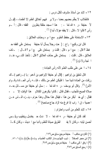 ‫٢١- ﻻﺑﺪ ﻣﻦ ﺃﺳﺘﺎﺫ ﻣﺸﺮﻑ ﻟﻜﻞ ﺩﺭﺱ :‬
‫ﻓﺎﻟﻄﻼﺏ ﻻ ‪‬ﻳﻌﱢﻢ ﺑﻌﻀﻬﻢ ﺑﻌﻀ‪‬ﺎ ، ﻭﻻ ﻳﺮﰊ ﻓﻴﻬﻢ ﺃﺧﻼﻕ ﺍﻟﻌﻠﻢ ﺇﻻ ﺍﻟﻌﻠﻤﺎﺀ ، )ﻗﻴـﻞ‬
                                                            ‫‪‬ﻠ ‪‬‬
‫ﻷﰊ ﺣﻨﻴﻔﺔ -ﺭﲪﻪ ﺍﷲ ﺗﻌﺎﱃ- : ﰲ ﻫﺬﺍ ﺍﳌﺴﺠﺪ ﺣﻠﻘﺔ ﻳﻨﻈﺮﻭﻥ ﰲ ﺍﻟﻔﻘﻪ ، ﻗﺎﻝ : ﺃﳍـﻢ‬
                                ‫ﺭﺃﺱ ؟ ﻗﺎﻟﻮﺍ ﻻ ، ﻗﺎﻝ : ﻻ ﻳﻔﻘﻪ ﻫﺆﻻﺀ ﺃﺑﺪ‪‬ﺍ( )١( .‬
                 ‫٣١- ﺍﻻﺳﺘﻌﺎﻧﺔ ﻋﻠﻰ ﺣﻔﻆ ﺍﻟﻌﻠﻮﻡ ﲜﻤﻊ ﺍﳍﻢ ، ﻭﺣﺬﻑ ﺍﻟﻌﻼﺋﻖ :‬
‫ﻗﺎﻝ ﺍﺑﻦ ﻭﻛﻴﻊ ﺍﳉﺮﺍﺡ : )ﲰﻌﺖ ﺭﺟﻼ ﻳﺴﺄﻝ ﺃﺑﺎ ﺣﻨﻴﻔﺔ ﰈ ﻳﺴﺘﻌﺎﻥ ﻋﻠﻰ ﺍﻟﻔﻘﻪ ﺣﱴ‬
                                     ‫ﹰ‬
‫ﳛﻔﻆ ؟ ﻗﺎﻝ : ﳚﻤﻊ ﺍﳍﻢ ، ﻗﺎﻝ : ﻗﻠﺖ ﻭﰈ ﻳﺴﺘﻌﺎﻥ ﻋﻠﻰ ﲨﻊ ﺍﳍﻢ ؟ ﻗـﺎﻝ : ﲝـﺬﻑ‬
‫ﺍﻟﻌﻼﺋﻖ ، ﻗﺎﻝ : ﻗﻠﺖ : ﰈ ﻳﺴﺘﻌﺎﻥ ﻋﻠﻰ ﺣﺬﻑ ﺍﻟﻌﻼﺋﻖ ؟ ﻗﺎﻝ : ﺗﺄﺧﺬ ﺍﻟﺸـﻲﺀ ﻋﻨـﺪ‬
                                                    ‫ﺍﳊﺎﺟﺔ ﻭﻻ ﺗﺰﺩ( )٢( .‬
                               ‫٤١- ﺍﳊﺾ ﻋﻠﻰ ﻃﻠﺐ ﺍﻟﻌﻠﻢ ﻷﻧﻪ ﺭﺃﺱ ﺍﻟﻌﺒﺎﺩﺓ :‬
‫ﻗﺎﻝ ﺷﻘﻴﻖ ﺑﻦ ﺇﺑﺮﺍﻫﻴﻢ : )ﻗﺎﻝ ﺃﺑﻮ ﺣﻨﻴﻔﺔ ﻹﺑﺮﺍﻫﻴﻢ ﺑﻦ ﺃﺩﻫﻢ : ﻳﺎ ﺇﺑـﺮﺍﻫﻴﻢ ﺇﻧـﻚ‬
‫ﺭﺯﻗﺖ ﻣﻦ ﺍﻟﻌﺒﺎﺩﺓ ﺷﻴﺌﹰﺎ ﺻﺎﳊﹰﺎ ﻓﻠﻴﻜﻦ ﺍﻟﻌﻠﻢ ﻣﻦ ﺑﺎﻟﻚ ، ﻓﺈﻧـﻪ ﺭﺃﺱ ﺍﻟﻌﺒـﺎﺩﺓ ﻭﻗـﻮﺍﻡ‬
‫ﺍﻷﻣﺮ( )٣(. ﻭﻗﺎﻝ ﺃﺑﻮ ﻳﻮﺳﻒ -ﺭﲪﻪ ﺍﷲ ﺗﻌﺎﱃ- : ﺳﺌﻞ ﺃﺑﻮ ﺣﻨﻴﻔﺔ ﻋﻦ ﻣﺴـﺎﺋﻞ ﺑﻌـﺪ‬
‫ﺻﻼﺓ ﺍﻟﺼﺒﺢ ﻓﺄﺟﺎﺏ ، ﻓﻘﺎﻝ ﻗﺎﺋﻞ : ﻛﺎﻧﻮﺍ ﻳﻜﺮﻫﻮﻥ ﺍﻟﻜﻼﻡ ﰲ ﻫﺬﺍ ﺍﻟﻮﻗﺖ ﺇﻻ ﲞـﲑ ،‬
‫ﻓﻘﺎﻝ : ﺃﻱ ﺧﲑ ﺃﺑﻜﺮ ﻣﻦ ﻫﺬﺍ ، ﻓﻴﻘﺎﻝ ﻫﺬﺍ ﺣﻼﻝ ﻭﻫﺬﺍ ﺣﺮﺍﻡ ، ﻳﻨـﺰﻩ ﺍﻟﻨـﺎﺱ ﻋـﻦ‬
                        ‫ﺍﳌﻌﺼﻴﺔ ، ﺇﻥ ﺍﳉﺮﺍﺏ ﺇﺫﺍ ﻓﺮﻍ ﻣﻨﻪ ﺍﻟﺰﺍﺩ ﺟﺎﻉ ﺻﺎﺣﺒﻪ( )٤( .‬
                                           ‫٥١- ﻻﺑﺪ ﻟﻠﻌﻠﻢ ﻣﻦ ﺃﺩﺏ ﻭﺍﺣﺘﺮﺍﻡ :‬
‫ﻟﻘﺪ ﻛﺎﻥ ﺃﺑﻮ ﺣﻨﻴﻔﺔ -ﺭﲪﻪ ﺍﷲ ﺗﻌﺎﱃ- ﻻ ﳛﺪﺙ ﺣﱴ ﻳﻐﺘﺴﻞ ﻭﻳﺘﻄﻴﺐ ﻭﻳﻠـﺒﺲ‬
‫ﺃﺣﺴﻦ ﺛﻴﺎﺑﻪ ، ﻭﻛﺎﻥ ﻻ ﻳﻔﱵ ﰲ ﺍﻟﻄﺮﻳﻖ ﺻﻴﺎﻧﺔ ﻟﻠﻌﻠﻢ ﻭﺃﺩﺑ‪‬ﺎ ﻣﻊ ﺍﳊﺪﻳﺚ ، ﻭﻛﺎﻥ ﻛـﺜﲑ‬


                                ‫)١( ﺍﻟﻜﺮﺩﻱ:ﻣﻨﺎﻗﺐ ﺃﰊ ﺣﻨﻴﻔﺔ،ﻣﺮﺟﻊ ﺳﺎﺑﻖ،ﺹ٩٧١.‬
  ‫)٢( ﺍﺑﻦ ﺣﺠﺮ ﺍﻟﻌﺴﻘﻼﱐ:‪‬ﺬﻳﺐ ﺍﻟﺘﻬﺬﻳﺐ،ﺩﺍﺭ ﺍﻟﻜﺘﺐ ﺍﻟﻌﻠﻤﻴﺔ،ﺑﲑﻭﺕ،)ﺩ.ﻁ(،)ﺩ.ﺕ(،١-١٨.‬
                            ‫)٣( ﺍﳌﻮﻓﻖ ﺍﳌﻜﻲ:ﻣﻨﺎﻗﺐ ﺃﰊ ﺣﻨﻴﻔﺔ،ﻣﺮﺟﻊ ﺳﺎﺑﻖ،ﺹ٢٥٣.‬
                                                    ‫)٤( ﺍﳌﺮﺟﻊ ﺍﻟﺴﺎﺑﻖ:ﺹ٢٥٣.‬
 