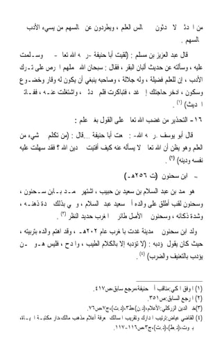 ‫ﻣﻦ ﺍﶈﺪﺛﲔ ﻻ ﳛﺪﺛﻮﻥ ﰲ ﳎﺎﻟﺲ ﺍﻟﻌﻠﻢ ، ﻭﻳﻄﺮﺩﻭﻥ ﻋﻦ ﳎﺎﻟﺴﻬﻢ ﻣﻦ ﻳﺴﻲﺀ ﺍﻷﺩﺏ ﰲ‬
                                                        ‫ﳎﺎﻟﺴﻬﻢ .‬
‫ﻗﺎﻝ ﻋﺒﺪ ﺍﻟﻌﺰﻳﺰ ﺑﻦ ﻣﺴﻠﻢ : )ﻟﻘﻴﺖ ﺃﺑﺎ ﺣﻨﻴﻔﺔ -ﺭﲪﻪ ﺍﷲ ﺗﻌﺎﱃ- ﲟﲎ ﻭﺳـﻠﻤﺖ‬
‫ﻋﻠﻴﻪ ، ﻭﺳﺄﻟﺘﻪ ﻋﻦ ﺣﺪﻳﺚ ﺃﻟﺒﺎﻥ ﺍﻟﺒﻘﺮ ، ﻓﻘﺎﻝ : ﺳﺒﺤﺎﻥ ﺍﷲ ﳛﻤﻠﻬﻢ ﺍﳊﺮﺹ ﻋﻠﻰ ﺗـﺮﻙ‬
‫ﺍﻷﺩﺏ ، ﺇﻥ ﻟﻠﻌﻠﻢ ﻓﻀﻴﻠﺔ ، ﻭﻟﻪ ﺟﻼﻟﺔ ، ﻭﺻﺎﺣﺒﻪ ﻳﻨﺒﻐﻲ ﺃﻥ ﻳﻜﻮﻥ ﻟﻪ ﻭﻗﺎﺭ ﻭﺧﻀـﻮﻉ‬
‫ﻭﺳﻜﻮﻥ ، ﺍﺩﺧﺮ ﺣﺎﺟﺘﻚ ﺇﱃ ﻏﺪ ، ﻓﺘﺒﺎﻛﺮﺕ ﻓﻠﻢ ﳛﺪﺛﲏ ، ﻭﺍﺷﺘﻐﻠﺖ ﻋﻨـﻪ ، ﻓﻔـﺎﺗﲏ‬
                                                          ‫ﺍﳊﺪﻳﺚ( )١( .‬
                        ‫٦١- ﺍﻟﺘﺤﺬﻳﺮ ﻣﻦ ﻏﻀﺐ ﺍﷲ ﺗﻌﺎﱃ ﻋﻠﻰ ﺍﻟﻘﻮﻝ ﺑﻐﲑ ﻋﻠﻢ :‬
‫ﻗﺎﻝ ﺃﺑﻮ ﻳﻮﺳﻒ –ﺭﲪﻪ ﺍﷲ- : ﲰﻌﺖ ﺃﺑﺎ ﺣﻨﻴﻔﺔ ….ﻗﺎﻝ : )ﻣﻦ ﺗﻜﻠﻢ ﰲ ﺷﻲﺀ ﻣﻦ‬
‫ﺍﻟﻌﻠﻢ ﻭﻫﻮ ﻳﻈﻦ ﺃﻥ ﺍﷲ ﺗﻌﺎﱃ ﻻ ﻳﺴﺄﻟﻪ ﻋﻨﻪ ﻛﻴﻒ ﺃﻓﺘﻴﺖ ﰲ ﺩﻳﻦ ﺍﷲ ؟ ﻓﻘﺪ ﺳﻬﻠﺖ ﻋﻠﻴﻪ‬
                                                                 ‫ﻧﻔﺴﻪ ﻭﺩﻳﻨﻪ( )٢( .‬
                                              ‫ﺍﺑﻦ ﺳﺤﻨﻮﻥ )ﺕ ٦٥٢ﻫـ(‬             ‫≈‬


‫ﻫﻮﳏﻤﺪ ﺑﻦ ﻋﺒﺪ ﺍﻟﺴﻼﻡ ﺑﻦ ﺳﻌﻴﺪ ﺑﻦ ﺣﺒﻴﺐ ، ﺍﺷﺘﻬﺮ ﳏﻤـﺪ ﺑـﺎﺑﻦ ﺳـﺤﻨﻮﻥ ،‬
‫ﻭﺳﺤﻨﻮﻥ ﻟﻘﺐ ﺃﻃﻠﻖ ﻋﻠﻰ ﻭﺍﻟﺪﻩ ﺃﰊ ﺳﻌﻴﺪ ﻋﺒﺪ ﺍﻟﺴﻼﻡ ، ﻭﲰﻲ ﺑﺬﻟﻚ ﳊﺪﺓ ﺫﻫﻨـﻪ ،‬
             ‫ﻭﺷﺪﺓ ﺫﻛﺎﺋﻪ ، ﻭﺳﺤﻨﻮﻥ ﰲ ﺍﻷﺻﻞ ﻃﺎﺋﺮ ﰲ ﺍﳌﻐﺮﺏ ﺣﺪﻳﺪ ﺍﻟﻨﻈﺮ )٣( .‬
‫ﻭﻟﺪ ﺍﺑﻦ ﺳﺤﻨﻮﻥ ﰲ ﻣﺪﻳﻨﺔ ﻏﺪﺕ ﺑﺎﳌﻐﺮﺏ ﻋﺎﻡ ٢٠٢ﻫـ ، ﻭﻗﺪ ﺍﻫﺘﻢ ﻭﺍﻟﺪﻩ ﺑﺘﺮﺑﻴﺘﻪ ،‬
‫ﺣﻴﺚ ﻛﺎﻥ ﻳﻘﻮﻝ ﳌﺆﺩﺑﻪ : )ﻻ ﺗﺆﺩﺑﻪ ﺇﻻ ﺑﺎﻟﻜﻼﻡ ﺍﻟﻄﻴﺐ ، ﻭﺍﳌﺪﺡ ، ﻓﻠﻴﺲ ﻫـﻮ ﳑـﻦ‬
                                              ‫ﻳﺆﺩﺏ ﺑﺎﻟﺘﻌﻨﻴﻒ ﻭﺍﻟﻀﺮﺏ( )٤( .‬


                                ‫)١( ﺍﳌﻮﻓﻖ ﺍﳌﻜﻲ:ﻣﻨﺎﻗﺐ ﺃﰊ ﺣﻨﻴﻔﺔ،ﻣﺮﺟﻊ ﺳﺎﺑﻖ،ﺹ٧١٤.‬
                                                     ‫)٢( ﺍﳌﺮﺟﻊ ﺍﻟﺴﺎﺑﻖ:ﺹ١٥٣.‬
                             ‫)٣(ﺧﲑ ﺍﻟﺪﻳﻦ ﺍﻟﺰﺭﻛﻠﻲ:ﺍﻷﻋﻼﻡ،)ﺩ.ﻥ(،ﻁ٣،)ﺩ.ﺕ(،ﺝ٧،ﺹ٦٧.‬
‫)٤( ﺍﻟﻘﺎﺿﻲ ﻋﻴﺎﺽ:ﺗﺮﺗﻴﺐ ﺍﳌﺪﺍﺭﻙ ﻭﺗﻘﺮﻳﺐ ﺍﳌﺴﺎﻟﻚ ﳌﻌﺮﻓﺔ ﺃﻋﻼﻡ ﻣﺬﻫﺐ ﻣﺎﻟﻚ،ﺩﺍﺭ ﻣﻜﺘﺒـﺔ ﺍﳊﻴـﺎﺓ،‬
                                         ‫ﺑﲑﻭﺕ،)ﺩ.ﻁ(،)ﺩ.ﺕ(،ﺝ٣،ﺹ٦١١-٧١١.‬
 