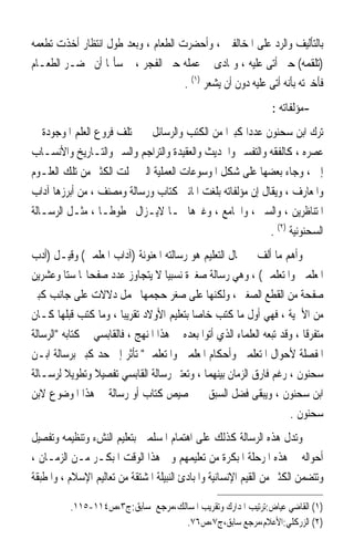 ‫ﺑﺎﻟﺘﺄﻟﻴﻒ ﻭﺍﻟﺮﺩ ﻋﻠﻰ ﺍﳌﺨﺎﻟﻔﲔ ، ﻭﺃﺣﻀﺮﺕ ﺍﻟﻄﻌﺎﻡ ، ﻭﺑﻌﺪ ﻃﻮﻝ ﺍﻧﺘﻈﺎﺭ ﺃﺧﺬﺕ ﺗﻄﻌﻤﻪ‬
‫)ﺗﻠﻘﻤﻪ( ﺣﱴ ﺃﺗﻰ ﻋﻠﻴﻪ ، ﻭﲤﺎﺩﻯ ﰲ ﻋﻤﻠﻪ ﺣﱴ ﺍﻟﻔﺠﺮ ، ﰒ ﺳﺄﳍﺎ ﺃﻥ ﲢﻀـﺮ ﺍﻟﻄﻌـﺎﻡ‬
                                     ‫ﻓﺄﺧﱪﺗﻪ ﺑﺄﻧﻪ ﺃﺗﻰ ﻋﻠﻴﻪ ﺩﻭﻥ ﺃﻥ ﻳﺸﻌﺮ )١( .‬
                                                                  ‫-ﻣﺆﻟﻔﺎﺗﻪ :‬
‫ﺗﺮﻙ ﺍﺑﻦ ﺳﺤﻨﻮﻥ ﻋﺪﺩ‪‬ﺍ ﻛﺒﲑ‪‬ﺍ ﻣﻦ ﺍﻟﻜﺘﺐ ﻭﺍﻟﺮﺳﺎﺋﻞ ﰲ ﳐﺘﻠﻒ ﻓﺮﻭﻉ ﺍﻟﻌﻠﻢ ﺍﳌﻮﺟﻮﺩﺓ ﰲ‬
‫ﻋﺼﺮﻩ ، ﻛﺎﻟﻔﻘﻪ ﻭﺍﻟﺘﻔﺴﲑ ﻭﺍﳊﺪﻳﺚ ﻭﺍﻟﻌﻘﻴﺪﺓ ﻭﺍﻟﺘﺮﺍﺟﻢ ﻭﺍﻟﺴﲑ ﻭﺍﻟﺘـﺎﺭﻳﺦ ﻭﺍﻷﻧﺴـﺎﺏ‬
‫ﺇﱁ ، ﻭﺟﺎﺀ ﺑﻌﻀﻬﺎ ﻋﻠﻰ ﺷﻜﻞ ﺍﳌﻮﺳﻮﻋﺎﺕ ﺍﻟﻌﻤﻠﻴﺔ ﺍﻟﱵ ﴰﻠﺖ ﺍﻟﻜﺜﲑ ﻣﻦ ﺗﻠﻚ ﺍﻟﻌﻠـﻮﻡ‬
‫ﻭﺍﳌﻌﺎﺭﻑ ، ﻭﻳﻘﺎﻝ ﺇﻥ ﻣﺆﻟﻔﺎﺗﻪ ﺑﻠﻐﺖ ﺍﳌﺎﺋﱵ ﻛﺘﺎﺏ ﻭﺭﺳﺎﻟﺔ ﻭﻣﺼﻨﻒ ، ﻣﻦ ﺃﺑﺮﺯﻫﺎ ﺁﺩﺍﺏ‬
‫ﺍﳌﺘﻨﺎﻇﺮﻳﻦ ، ﻭﺍﻟﺴﲑ ، ﻭﺍﳉﺎﻣﻊ ، ﻭﻏﲑﻫﺎ ﳑـﺎ ﻻﻳـﺰﺍﻝ ﳐﻄﻮﻃـﺎ ، ﻣﺜـﻞ ﺍﻟﺮﺳـﺎﻟﺔ‬
                 ‫ﹰ‬
                                                           ‫ﺍﻟﺴﺤﻨﻮﻧﻴﺔ )٢( .‬
‫ﻭﺃﻫﻢ ﻣﺎ ﺃﻟﻒ ﰲ ﳎﺎﻝ ﺍﻟﺘﻌﻠﻴﻢ ﻫﻮ ﺭﺳﺎﻟﺘﻪ ﺍﳌﻌﻨﻮﻧﺔ )ﺁﺩﺍﺏ ﺍﳌﻌﻠﻤﲔ( ﻭﻗﻴـﻞ )ﺃﺩﺏ‬
‫ﺍﳌﻌﻠﻤﲔ ﻭﺍﳌﺘﻌﻠﻤﲔ( ، ﻭﻫﻲ ﺭﺳﺎﻟﺔ ﺻﻐﲑﺓ ﻧﺴﺒﻴ‪‬ﺎ ﻻ ﻳﺘﺠﺎﻭﺯ ﻋﺪﺩ ﺻﻔﺤﺎ‪‬ﺎ ﺳﺘ‪‬ﺎ ﻭﻋﺸﺮﻳﻦ‬
‫ﺻﻔﺤﺔ ﻣﻦ ﺍﻟﻘﻄﻊ ﺍﻟﺼﻐﲑ ، ﻭﻟﻜﻨﻬﺎ ﻋﻠﻰ ﺻﻐﺮ ﺣﺠﻤﻬﺎ ﲢﻤﻞ ﺩﻻﻻﺕ ﻋﻠﻰ ﺟﺎﻧﺐ ﻛﺒﲑ‬
‫ﻣﻦ ﺍﻷﳘﻴﺔ ، ﻓﻬﻲ ﺃﻭﻝ ﻣﺎ ﻛﺘﺐ ﺧﺎﺻ‪‬ﺎ ﺑﺘﻌﻠﻴﻢ ﺍﻷﻭﻻﺩ ﺗﻘﺮﻳﺒ‪‬ﺎ ، ﻭﻣﺎ ﻛﺘﺐ ﻗﺒﻠﻬﺎ ﻛـﺎﻥ‬
‫ﻣﺘﻔﺮﻗﹰﺎ ، ﻭﻗﺪ ﺗﺒﻌﻪ ﺍﻟﻌﻠﻤﺎﺀ ﺍﻟﺬﻱ ﺃﺗﻮﺍ ﺑﻌﺪﻩ ﰲ ﻫﺬﺍ ﺍﳌﻨﻬﺞ ، ﻓﺎﻟﻘﺎﺑﺴﻲ ﰲ ﻛﺘﺎﺑﻪ ﺍﻟﺮﺳﺎﻟﺔ‬
‫ﺍﳌﻔﺼﻠﺔ ﻷﺣﻮﺍﻝ ﺍﳌﺘﻌﻠﻤﲔ ﻭﺃﺣﻜﺎﻡ ﺍﳌﻌﻠﻤﲔ ﻭﺍﳌﺘﻌﻠﻤﲔ ﺗﺄﺛﺮ ﺇﱃ ﺣﺪ ﻛﺒﲑ ﺑﺮﺳﺎﻟﺔ ﺍﺑـﻦ‬
‫ﺳﺤﻨﻮﻥ ، ﺭﻏﻢ ﻓﺎﺭﻕ ﺍﻟﺰﻣﺎﻥ ﺑﻴﻨﻬﻤﺎ ، ﻭﺗﻌﺘﱪ ﺭﺳﺎﻟﺔ ﺍﻟﻘﺎﺑﺴﻲ ﺗﻔﺼﻴﻼ ﻭﺗﻄﻮﻳﻼ ﻟﺮﺳـﺎﻟﺔ‬
          ‫ﹰ‬      ‫ﹰ‬
‫ﺍﺑﻦ ﺳﺤﻨﻮﻥ ، ﻭﻳﺒﻘﻰ ﻓﻀﻞ ﺍﻟﺴﺒﻖ ﰲ ﲣﺼﻴﺺ ﻛﺘﺎﺏ ﺃﻭ ﺭﺳﺎﻟﺔ ﰲ ﻫﺬﺍ ﺍﳌﻮﺿﻮﻉ ﻻﺑﻦ‬
                                                                       ‫ﺳﺤﻨﻮﻥ .‬
‫ﻭﺗﺪﻝ ﻫﺬﻩ ﺍﻟﺮﺳﺎﻟﺔ ﻛﺬﻟﻚ ﻋﻠﻰ ﺍﻫﺘﻤﺎﻡ ﺍﳌﺴﻠﻤﲔ ﺑﺘﻌﻠﻴﻢ ﺍﻟﻨﺶﺀ ﻭﺗﻨﻈﻴﻤﻪ ﻭﺗﻔﺼﻴﻞ‬
‫ﺃﺣﻮﺍﻟﻪ ﰲ ﻫﺬﻩ ﺍﳌﺮﺣﻠﺔ ﺍﳌﺒﻜﺮﺓ ﻣﻦ ﺗﻌﻠﻴﻤﻬﻢ ﻭﰲ ﻫﺬﺍ ﺍﻟﻮﻗﺖ ﺍﳌﺒﻜـﺮ ﻣـﻦ ﺍﻟﺰﻣـﺎﻥ ،‬
‫ﻭﺗﺘﻀﻤﻦ ﺍﻟﻜﺜﲑ ﻣﻦ ﺍﻟﻘﻴﻢ ﺍﻹﻧﺴﺎﻧﻴﺔ ﻭﺍﳌﺒﺎﺩﺉ ﺍﻟﻨﺒﻴﻠﺔ ﺍﳌﺸﺘﻘﺔ ﻣﻦ ﺗﻌﺎﻟﻴﻢ ﺍﻹﺳﻼﻡ ، ﻭﺍﳌﻄﺒﻘﺔ‬

          ‫)١( ﺍﻟﻘﺎﺿﻲ ﻋﻴﺎﺽ:ﺗﺮﺗﻴﺐ ﺍﳌﺪﺍﺭﻙ ﻭﺗﻘﺮﻳﺐ ﺍﳌﺴﺎﻟﻚ،ﻣﺮﺟﻊ ﺳﺎﺑﻖ:ﺝ٣،ﺹ٤١١-٥١١.‬
                                    ‫)٢( ﺍﻟﺰﺭﻛﻠﻲ:ﺍﻷﻋﻼﻡ،ﻣﺮﺟﻊ ﺳﺎﺑﻖ،ﺝ٧،ﺹ٦٧.‬
 