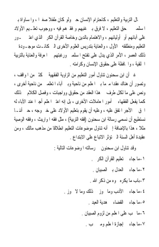 ‫ﰲ ﳎﺎﻝ ﺍﻟﺘﺮﺑﻴﺔ ﻭﺍﻟﺘﻌﻠﻴﻢ ، ﻛﺎﺣﺘﺮﺍﻡ ﺍﻹﻧﺴﺎﻥ ﺣﱴ ﻭﻟﻮ ﻛﺎﻥ ﻃﻔﻼ ﺻﻐﲑ‪‬ﺍ ، ﻭﺍﳌﺴﺎﻭﺍﺓ ﺑﲔ‬
                         ‫ﹰ‬
‫ﺍﳌﺴﻠﻤﲔ ﰲ ﺣﻖ ﺍﻟﺘﻌﻠﻴﻢ ، ﻻ ﻓﺮﻕ ﺑﲔ ﻏﻨﻴﻬﻢ ﻭ ﻓﻘﲑﻫﻢ ﻓﻴﻪ ، ﻭﻭﺟﻮﺏ ﺗﻌﻠـﻴﻢ ﺍﻷﻭﻻﺩ‬
‫ﻋﻠﻰ ﺁﺑﺎﺋﻬﻢ ﺃﻭ ﺃﻭﻟﻴﺎﺋﻬﻢ ، ﻭﺍﻻﻫﺘﻤﺎﻡ ﺑﺎﻟﺪﻳﻦ ﻭﺧﺎﺻﺔ ﺍﻟﻘﺮﺁﻥ ﺍﻟﻜﺮﱘ ﺍﻟﺬﻱ ﺍﻋﺘﱪ ﳏـﻮﺭ‬
‫ﺍﻟﺘﻌﻠﻴﻢ ﻭﻣﻨﻄﻠﻘﻪ ﺍﻷﻭﻝ ، ﻭﺍﻟﻌﻨﺎﻳﺔ ﺑﺘﺪﺭﻳﺲ ﺍﻟﻌﻠﻮﻡ ﺍﻷﺧﺮﻯ ﺍﻟﱵ ﻛﺎﻧـﺖ ﻣﻮﺟـﻮﺩﺓ ﰲ‬
‫ﺫﻟﻚ ﺍﻟﻌﺼﺮ ، ﺍﻷﻣﺮ ﺍﻟﺬﻱ ﻳﺪﻝ ﻋﻠﻰ ﺗﻔﺘﺢ ﺍﳌﺴﻠﻤﲔ ﻭﺭﻏﺒﺘﻬﻢ ﰲ ﺍﳌﻌﺮﻓﺔ ﻭﺍﻟﻌﻨﺎﻳﺔ ﺑﺎﻟﺘﺮﺑﻴﺔ‬
                                   ‫ﺍﳋﻠﻘﻴﺔ ، ﻭﺍﶈﺎﻓﻈﺔ ﻋﻠﻰ ﺣﻘﻮﻕ ﺍﻹﻧﺴﺎﻥ ﻭﻛﺮﺍﻣﺘﻪ .‬
‫ﻏﲑ ﺃﻥ ﺍﺑﻦ ﺳﺤﻨﻮﻥ ﺗﻨﺎﻭﻝ ﺃﻣﻮﺭ ﺍﻟﺘﻌﻠﻴﻢ ﻣﻦ ﺍﻟﺰﺍﻭﻳﺔ ﺍﻟﻔﻘﻬﻴﺔ ﰲ ﻛﺜﲑ ﻣﻦ ﺍﳌﻮﺍﻗﻒ ،‬
‫ﻭﺗﺼﻮﺭ ﺃﻥ ﻫﻨﺎﻙ ﻋﻘﺪ‪‬ﺍ ﻣﱪﻣ‪‬ﺎ ﺑﲔ ﺍﳌﻌﻠﻢ ﻣﻦ ﻧﺎﺣﻴﺔ ﻭﺑﲔ ﺁﺑﺎﺀ ﺍﳌﺘﻌﻠﻤﲔ ﻣﻦ ﻧﺎﺣﻴﺔ ﺃﺧﺮﻯ ،‬
‫ﻭﻧﺺ ﻋﻠﻰ ﻣﺎ ﻟﻜﻞ ﻃﺮﻑ ﰲ ﻫﺬﺍ ﺍﻟﻌﻘﺪ ﻣﻦ ﺣﻘﻮﻕ ﻭﻭﺍﺟﺒﺎﺕ ، ﻭﻓﺼﻞ ﺍﻟﻜﻼﻡ ﰲ ﺫﻟﻚ‬
‫ﻛﻤﺎ ﻳﻔﻌﻞ ﺍﻟﻔﻘﻬﺎﺀ ﰲ ﺃﻣﻮﺭ ﺍﳌﻌﺎﻣﻼﺕ ﺍﻷﺧﺮﻯ ، ﺑﻞ ﺇﻧﻪ ﺍﻋﺘﱪ ﺍﳌﻌﻠﻢ ﺃﺟﲑ‪‬ﺍ ﻋﻨﺪ ﺍﻵﺑﺎﺀ ﻟﻪ‬
‫ﺍﳊﻖ ﰲ ﺍﻷﺟﺮ ﺍﳌﺘﻔﻖ ﻋﻠﻴﻪ ، ﻭﻋﻠﻴﻪ ﺃﻥ ﻳﻘﻮﻡ ﺑﺘﻌﻠﻴﻢ ﺍﻷﻭﻻﺩ ﻋﻠﻰ ﺧﲑ ﻭﺟﻪ ، ﺣﱴ ﺃﻧﻨـﺎ‬
‫ﻧﺴﺘﻄﻴﻊ ﺃﻥ ﻧﺴﻤﻲ ﺭﺳﺎﻟﺔ ﺍﺑﻦ ﺳﺤﻨﻮﻥ )ﻓﻘﻪ ﺍﻟﺘﺮﺑﻴﺔ( ، ﻣﺜﻞ ﻓﻘﻪ ﺍﳌﻮﺍﺭﻳﺚ ، ﻭﻓﻘﻪ ﺍﻟﻮﺻﻴﺔ‬
‫ﻣﺜﻼ ، ﻫﺬﺍ ﺑﺎﻹﺿﺎﻓﺔ ﺇﱃ ﺃﻧﻪ ﺗﻨﺎﻭﻝ ﻣﻮﺿﻮﻋﺎﺕ ﺍﻟﺘﻌﻠﻴﻢ ﺍﻧﻄﻼﻗﹰﺎ ﻣﻦ ﻣﺬﻫﺐ ﻣﺎﻟﻚ ، ﻭﻣﻦ‬    ‫ﹰ‬
                                   ‫ﻋﻘﻴﺪﺓ ﺃﻫﻞ ﺍﻟﺴﻨﺔ ﺍﻟﱵ ﺗﺆﺛﺮ ﺍﻻﺗﺒﺎﻉ ﻋﻠﻰ ﺍﻻﺑﺘﺪﺍﻉ .‬
                        ‫ﻭﻗﺪ ﺗﻨﺎﻭﻝ ﺍﺑﻦ ﺳﺤﻨﻮﻥ ﰲ ﺭﺳﺎﻟﺘﻪ ﺍﳌﻮﺿﻮﻋﺎﺕ ﺍﻟﺘﺎﻟﻴﺔ :‬
                                               ‫١-ﻣﺎ ﺟﺎﺀ ﰲ ﺗﻌﻠﻴﻢ ﺍﻟﻘﺮﺁﻥ ﺍﻟﻜﺮﱘ .‬
                                               ‫٢-ﻣﺎ ﺟﺎﺀ ﰲ ﺍﻟﻌﺪﻝ ﺑﲔ ﺍﻟﺼﺒﻴﺎﻥ .‬
                                              ‫٣-ﺑﺎﺏ ﻣﺎ ﻳﻜﺮﻩ ﳏﻮﻩ ﻣﻦ ﺫﻛﺮ ﺍﷲ .‬
                              ‫٤-ﻣﺎ ﺟﺎﺀ ﰲ ﺍﻷﺩﺏ ﻭﻣﺎ ﳚﻮﺯ ﰲ ﺫﻟﻚ ﻭﻣﺎ ﻻ ﳚﻮﺯ .‬
                                             ‫٥-ﻣﺎ ﺟﺎﺀ ﰲ ﺍﻟﻘﻀﺎﺀ ﰲ ﻫﺪﻳﺔ ﺍﻟﻌﻴﺪ .‬
                                         ‫٦-ﻣﺎ ﳚﺐ ﻋﻠﻰ ﺍﳌﻌﻠﻢ ﻣﻦ ﻟﺰﻭﻡ ﺍﻟﺼﺒﻴﺎﻥ .‬
                                           ‫٧-ﻣﺎ ﺟﺎﺀ ﰲ ﺇﺟﺎﺯﺓ ﺍﳌﻌﻠﻢ ﻭﻣﱴ ﲡﺐ .‬
 