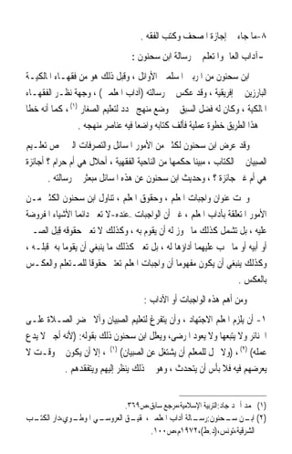 ‫٨-ﻣﺎ ﺟﺎﺀ ﰲ ﺇﺟﺎﺯﺓ ﺍﳌﺼﺤﻒ ﻭﻛﺘﺐ ﺍﻟﻔﻘﻪ .‬
                                 ‫-ﺁﺩﺍﺏ ﺍﻟﻌﺎﱂ ﻭﺍﳌﺘﻌﻠﻢ ﰲ ﺭﺳﺎﻟﺔ ﺍﺑﻦ ﺳﺤﻨﻮﻥ :‬
‫ﺍﺑﻦ ﺳﺤﻨﻮﻥ ﻣﻦ ﺍﳌﺮﺑﲔ ﺍﳌﺴﻠﻤﲔ ﺍﻷﻭﺍﺋﻞ ، ﻭﻗﺒﻞ ﺫﻟﻚ ﻫﻮ ﻣﻦ ﻓﻘﻬـﺎﺀ ﺍﳌﺎﻟﻜﻴـﺔ‬
‫ﺍﻟﺒﺎﺭﺯﻳﻦ ﰲ ﺇﻓﺮﻳﻘﻴﺔ ، ﻭﻗﺪ ﻋﻜﺲ ﰲ ﺭﺳﺎﻟﺘﻪ )ﺁﺩﺍﺏ ﺍﳌﻌﻠﻤﲔ( ، ﻭﺟﻬﺔ ﻧﻈـﺮ ﺍﻟﻔﻘﻬـﺎﺀ‬
‫ﺍﳌﺎﻟﻜﻴﺔ ، ﻭﻛﺎﻥ ﻟﻪ ﻓﻀﻞ ﺍﻟﺴﺒﻖ ﰲ ﻭﺿﻊ ﻣﻨﻬﺞ ﳏﺪﺩ ﻟﺘﻌﻠﻴﻢ ﺍﻟﺼﻐﺎﺭ )١( ، ﻛﻤﺎ ﺃﻧﻪ ﺧﻄﺎ‬
                 ‫ﰲ ﻫﺬﺍ ﺍﻟﻄﺮﻳﻖ ﺧﻄﻮﺓ ﻋﻤﻠﻴﺔ ﻓﺄﻟﻒ ﻛﺘﺎﺑﻪ ﻭﺍﺿﻌﺎ ﻓﻴﻪ ﻋﻨﺎﺻﺮ ﻣﻨﻬﺠﻪ .‬
                                    ‫ﹰ‬
‫ﻭﻗﺪ ﻋﺮﺽ ﺍﺑﻦ ﺳﺤﻨﻮﻥ ﻟﻜﺜﲑ ﻣﻦ ﺍﻷﻣﻮﺭ ﺍﳌﺴﺎﺋﻞ ﻭﺍﻟﺘﺼﺮﻓﺎﺕ ﺍﻟﱵ ﲣﺺ ﺗﻌﻠـﻴﻢ‬
‫ﺍﻟﺼﺒﻴﺎﻥ ﰲ ﺍﻟﻜﺘﺎﺏ ، ﻣﺒﻴﻨ‪‬ﺎ ﺣﻜﻤﻬﺎ ﻣﻦ ﺍﻟﻨﺎﺣﻴﺔ ﺍﻟﻔﻘﻬﻴﺔ ، ﺃﺣﻼﻝ ﻫﻲ ﺃﻡ ﺣﺮﺍﻡ ؟ ﺃﺟﺎﺋﺰﺓ‬
       ‫ﻫﻲ ﺃﻡ ﻏﲑ ﺟﺎﺋﺰﺓ ؟ ، ﻭﺣﺪﻳﺚ ﺍﺑﻦ ﺳﺤﻨﻮﻥ ﻋﻦ ﻫﺬﻩ ﺍﳌﺴﺎﺋﻞ ﻣﺒﻌﺜﺮ ﰲ ﺭﺳﺎﻟﺘﻪ .‬
‫ﻭﲢﺖ ﻋﻨﻮﺍﻥ ﻭﺍﺟﺒﺎﺕ ﺍﳌﻌﻠﻢ ، ﻭﺣﻘﻮﻕ ﺍﳌﻌﻠﻢ ، ﺗﻨﺎﻭﻝ ﺍﺑﻦ ﺳﺤﻨﻮﻥ ﺍﻟﻜﺜﲑ ﻣـﻦ‬
‫ﺍﻷﻣﻮﺭ ﺍﳌﺘﻌﻠﻘﺔ ﺑﺂﺩﺍﺏ ﺍﳌﻌﻠﻢ ، ﻏﲑ ﺃﻥ ﺍﻟﻮﺍﺟﺒﺎﺕ –ﻋﻨﺪﻩ-ﻻ ﺗﻌﲏ ﺩﺍﺋﻤ‪‬ﺎ ﺍﻷﺷﻴﺎﺀ ﺍﳌﻔﺮﻭﺿﺔ‬
‫ﻋﻠﻴﻪ ، ﺑﻞ ﺗﺸﻤﻞ ﻛﺬﻟﻚ ﻣﺎ ﳚﻮﺯ ﻟﻪ ﺃﻥ ﻳﻘﻮﻡ ﺑﻪ ، ﻭﻛﺬﻟﻚ ﻻ ﺗﻌﲏ ﺣﻘﻮﻗﻪ ﻗ‪‬ﺒﻞ ﺍﻟﺼـﱯ‬
       ‫ِ ﹶ‬
‫ﺃﻭ ﺃﺑﻴﻪ ﺃﻭ ﻣﺎ ﳚﺐ ﻋﻠﻴﻬﻤﺎ ﺃﺩﺍﺅﻫﺎ ﻟﻪ ، ﺑﻞ ﺗﻌﲏ ﻛﺬﻟﻚ ﻣﺎ ﻳﻨﺒﻐﻲ ﺃﻥ ﻳﻘﻮﻣﺎ ﺑﻪ ﻗﺒﻠـﻪ ،‬
‫ﻭﻛﺬﻟﻚ ﻳﻨﺒﻐﻲ ﺃﻥ ﻳﻜﻮﻥ ﻣﻔﻬﻮﻣ‪‬ﺎ ﺃﻥ ﻭﺍﺟﺒﺎﺕ ﺍﳌﻌﻠﻢ ﺗﻌﺘﱪ ﺣﻘﻮﻗﹰﺎ ﻟﻠﻤـﺘﻌﻠﻢ ﻭﺍﻟﻌﻜـﺲ‬
                                                                   ‫ﺑﺎﻟﻌﻜﺲ .‬
                                     ‫ﻭﻣﻦ ﺃﻫﻢ ﻫﺬﻩ ﺍﻟﻮﺍﺟﺒﺎﺕ ﺃﻭ ﺍﻵﺩﺍﺏ :‬
‫١- ﺃﻥ ﻳﻠﺰﻡ ﺍﳌﻌﻠﻢ ﺍﻻﺟﺘﻬﺎﺩ ، ﻭﺃﻥ ﻳﺘﻔﺮﻍ ﻟﺘﻌﻠﻴﻢ ﺍﻟﺼﺒﻴﺎﻥ ﻭﺃﻻ ﳛﻀﺮ ﺍﻟﺼـﻼﺓ ﻋﻠـﻰ‬
‫ﺍﳉﻨﺎﺋﺮ ﻭﻻ ﻳﺘﺒﻌﻬﺎ ﻭﻻ ﻳﻌﻮﺩ ﺍﳌﺮﺿﻰ، ﻭﻳﻌﻠﻞ ﺍﺑﻦ ﺳﺤﻨﻮﻥ ﺫﻟﻚ ﺑﻘﻮﻟﻪ: )ﻷﻧﻪ ﺃﺟﲑ ﻻ ﻳﺪﻉ‬
‫ﻋﻤﻠﻪ( )٢( ، )ﻭﻻ ﳛﻞ ﻟﻠﻤﻌﻠﻢ ﺃﻥ ﻳﺸﺘﻐﻞ ﻋﻦ ﺍﻟﺼﺒﻴﺎﻥ( )١( ، ﺇﻻ ﺃﻥ ﻳﻜﻮﻥ ﰲ ﻭﻗـﺖ ﻻ‬
           ‫ﻳﻌﺮﺿﻬﻢ ﻓﻴﻪ ﻓﻼ ﺑﺄﺱ ﺃﻥ ﻳﺘﺤﺪﺙ ، ﻭﻫﻮ ﰲ ﺫﻟﻚ ﻳﻨﻈﺮ ﺇﻟﻴﻬﻢ ﻭﻳﺘﻔﻘﺪﻫﻢ .‬


                               ‫)١( ﳏﻤﺪ ﺃﲪﺪ ﺟﺎﺩ:ﺍﻟﺘﺮﺑﻴﺔ ﺍﻹﺳﻼﻣﻴﺔ،ﻣﺮﺟﻊ ﺳﺎﺑﻖ،ﺹ٩٦٣.‬
‫ـﻮﻱ،ﺩﺍﺭ ـﺐ‬
 ‫ﺍﻟﻜﺘـ‬   ‫ـﻲ ﺍﳌﻮﻃـ‬
                ‫ـﻖ ﺍﻟﻌﺮﻭﺳـ‬
                         ‫)٢( ـﻦ ـﺤﻨﻮﻥ: ـﺎﻟﺔ ﺁﺩﺍﺏ ﺍﳌﻌﻠﻤﲔ،ﲢﻘﻴـ‬
                                             ‫ﺭﺳـ‬    ‫ﺍﺑـ ﺳـ‬
                              ‫ﺍﻟﺸﺮﻗﻴﺔ،ﺗﻮﻧﺲ،)ﺩ.ﻁ(،٢٧٩١ﻡ،ﺹ٠٠١.‬
 