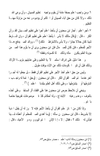 ‫٦-ﻭﻣﻦ ﻭﺍﺟﺐ ﺍﳌﻌﻠﻢ ﺑﺼﻔﺔ ﻋﺎﻣﺔ ﺃﻥ ﻳﻘﻮﻡ ﺑﻮﺍﺟﺒﻪ ﰲ ﺗﻌﻠﻴﻢ ﺍﻟﺼﺒﻴﺎﻥ ، ﻭﺃﻥ ﻳﺮﻋﻰ ﺍﷲ ﰲ‬
‫ﺫﻟﻚ ، ﻭﺇﻻ ﻛﺎﻥ ﻣﻦ ﺣﻖ ﺁﺑﺎﺀ ﺍﻟﺼﺒﻴﺎﻥ ﺃﻭ ﺍﳊﺎﻛﻢ ﺃﻥ ﻳﺆﺩﺑﻮﻩ ﻭﳝﻨﻌﻪ ﻣﻦ ﻣﺰﺍﻭﻟﺔ ﻣﻬﻨـﺔ‬
                                                                    ‫ﺍﻟﺘﻌﻠﻴﻢ .‬
‫٧-ﺃﺟﺮ ﺍﳌﻌﻠﻢ : ﺃﺟﺎﺯ ﺍﺑﻦ ﺳﺤﻨﻮﻥ ﺃﻥ ﻳﺄﺧﺬ ﺍﳌﻌﻠﻢ ﺃﺟﺮ‪‬ﺍ ﻋﻠﻰ ﺗﻌﻠﻴﻢ ﺍﻟﺼـﺒﻴﺎﻥ ﺍﻟﻘـﺮﺁﻥ‬
‫ﺍﻟﻜﺮﱘ ، ﻗﺎﻝ : )ﻭﻗﺎﻝ ﻣﺎﻟﻚ ﻻ ﺑﺄﺱ ﲟﺎ ﻳﺄﺧﺬ ﺍﳌﻌﻠﻢ ﻋﻠﻰ ﺗﻌﻠﻴﻢ ﺍﻟﻘﺮﺁﻥ ، ﻭﺇﻥ ﺍﺷـﺘﺮﻁ‬
‫ﺷﻴﺌﹰﺎ ﻛﺎﻥ ﺣﻼﻻ ﺟﺎﺋﺰ‪‬ﺍ ، ﻭﻻ ﺑﺄﺱ ﺑﺎﻻﺷﺘﺮﺍﻁ ﰲ ﺫﻟﻚ( )١( ، ﻭﻭﺍﻟﺪ ﺍﻟﺼﱯ ﻳﺪﻓﻊ ﻫـﺬﺍ‬
‫ﺍﻷﺟﺮ ﻟﻠﻤﻌﻠﻢ ، ﻓﺈﻥ ﻛﺎﻥ ﻟﻠﺼﱯ ﻣﺎﻝ ﻓﺈﻥ ﺍﺑﻦ ﺳﺤﻨﻮﻥ ﻳﺮﻯ ﺃﻥ ﻣﺎ ﻳﻠﺰﻡ ﻫﺬﺍ ﺍﻟﺼﱯ ﻣﻦ‬
                         ‫)٢(‬
                              ‫ﻣﺆﻭﻧﺔ ﺍﻟﻌﻠﻢ ﻳﻜﻮﻥ ﰲ ﻣﺎﻟﻪ ﻭﺫﻟﻚ ﲟﱰﻟﺔ ﻛﺴﻮﺗﻪ ﻭﻧﻔﻘﺘﻪ‬
‫ﻭﰲ ﻫﺬﺍ ﺩﻟﻴﻞ ﻋﻠﻰ ﺇﺩﺭﺍﻙ ﺍﳌﺴﻠﻤﲔ ﻷﳘﻴﺔ ﺍﻟﺘﻌﻠﻴﻢ ﻭﻋﻠﻰ ﻋﻨﺎﻳﺘﻬﻢ ﺑﺘﺮﺑﻴـﺔ ﺍﻷﻭﻻﺩ‬
                      ‫ﻭﺫﻟﻚ ﻗﺒﻞ ﺃﻥ ﺗﺘﻮﱃ ﺍﳊﻜﻮﻣﺎﺕ ﺫﻟﻚ ﻋﻦ ﺍﻵﺑﺎﺀ ﺑﻮﻗﺖ ﻃﻮﻳﻞ .‬
‫ﻭﻟﻴﺲ ﻣﻦ ﺣﻖ ﺍﳌﻌﻠﻢ ﺃﺧﺬ ﺍﻷﺟﺮ ﻋﻠﻰ ﺗﻌﻠﻴﻢ ﺍﻟﻘﺮﺁﻥ ﻓﻘﻂ ، ﺑﻞ ﺟﻌﻠﻮﺍ ﻟﻪ ﺃﺟـﺮ‪‬ﺍ‬
‫ﺁﺧﺮ ﻋﻨﺪﻣﺎ ﳜﺘﻢ ﺍﻟﺼﱯ ﺍﻟﻘﺮﺁﻥ ﺍﻟﻜﺮﱘ ، ﻗﺎﻝ ﺍﺑﻦ ﺳﺤﻨﻮﻥ : )ﻭﺣﻖ ﺍﳋﺘﻤﺔ ﻟﻪ ﻭﺍﺟـﺐ ،‬
             ‫ﺍﺷﺘﺮﻃﻬﺎ ﺃﻭ ﱂ ﻳﺸﺘﺮﻃﻬﺎ ، ﻭﻋﻠﻰ ﺫﻟﻚ ﺃﻫﻞ ﺍﻟﻌﻠﻢ ﺑﺒﻠﺪﻧﺎ ﰲ ﺍﳌﻌﻠﻤﲔ( )٣( .‬
‫ﻭﻳﻨﺒﻐﻲ ﺃﻥ ﻧﻼﺣﻆ ﺣﺮﺹ ﺍﺑﻦ ﺳﺤﻨﻮﻥ ﻫﻨﺎ ﻋﻠﻰ ﺍﻗﺘﻔﺎﺀ ﺃﺛﺮ ﺍﻟﺴﺎﺑﻘﲔ ﻭﻋﻠﻰ ﺃﺧﺬﻩ‬
‫ﺑﺎﻟﻌﺮﻑ ، ﻭﻋﺪﻡ ﺭﻏﺒﺘﻪ ﰲ ﺍﻻﺑﺘﺪﺍﻉ ، ﻭﻟﻪ ﺃﺣﻜﺎﻡ ﻛﺜﲑﺓ ﰲ ﻣﻮﺿﻮﻋﺎﺕ ﺗﻔﺮﻳﻌﻴﺔ ﺧﺎﺻﺔ‬
                                                                ‫ﺑﺎﳋﺘﻢ .‬
‫ﻭﺇﺫﺍ ﻛﺎﻥ ﻣﻦ ﺍﳉﺎﺋﺰ ﳌﻌﻠﻢ ﺍﻟﻘﺮﺁﻥ ﺃﻥ ﻳﺄﺧﺬ ﺍﻷﺟﺮ ﻓﺈﻧﻪ ﻻ ﳚﻮﺯ ﻟﻪ ﺃﻥ ﻳﻘﺒﻞ ﺍﳍﺪﻳﺔ‬
‫ﺇﻻ ﺑﺸﺮﻭﻁ ، ﻗﺎﻝ ﺍﺑﻦ ﺳﺤﻨﻮﻥ ﳌﻦ ﺳﺄﻟﻪ : )ﻭﻣﺎ ﺃﻫﺪﻯ ﺍﻟﺼﱯ ﻟﻠﻤﻌﻠﻢ ﺃﻭ ﺃﻋﻄﺎﻩ ﺷـﻴﺌﹰﺎ‬
‫ﻓﻴﺄﺫﻥ ﻟﻪ ﰲ ﺫﻟﻚ ؟ ، ﻓﻘﺎﻝ : ﻻ ، ﺇﳕﺎ ﺍﻹﺫﻥ ﰲ ﺍﳋﺘﻢ ﺍﻟﻴﻮﻡ ﻭﳓﻮﻩ ﻭﰲ ﺍﻷﻋﻴﺎﺩ ، ﻗﺎﻝ :‬




                            ‫)١( ﺍﺑﻦ ﺳﺤﻨﻮﻥ:ﺭﺳﺎﻟﺔ ﺁﺩﺍﺏ ﺍﳌﻌﻠﻤﲔ، ﻣﺼﺪﺭ ﺳﺎﺑﻖ،ﺹ٣٨.‬
                                            ‫)٢( ﺍﳌﺼﺪﺭ ﺍﻟﺴﺎﺑﻖ:ﺹ٦٠١-٧٠١.‬
                                                    ‫)٣( ﺍﳌﺼﺪﺭ ﺍﻟﺴﺎﺑﻖ:ﺹ٣٨.‬
 