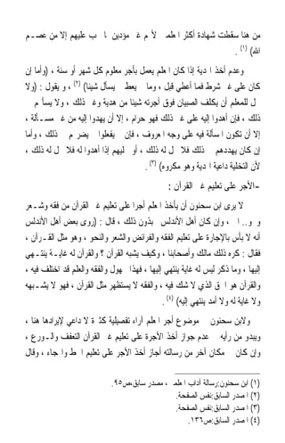 ‫ﻣﻦ ﻫﻨﺎ ﺳﻘﻄﺖ ﺷﻬﺎﺩﺓ ﺃﻛﺜﺮ ﺍﳌﻌﻠﻤﲔ ﻷ‪‬ﻢ ﻏﲑ ﻣﺆﺩﻳﻦ ﳌﺎ ﳚﺐ ﻋﻠﻴﻬﻢ ﺇﻻ ﻣﻦ ﻋﺼـﻢ‬
                                                         ‫ﺍﷲ( )١( .‬
‫ﻭﻋﺪﻡ ﺃﺧﺬ ﺍﳍﺪﻳﺔ ﺇﺫﺍ ﻛﺎﻥ ﺍﳌﻌﻠﻢ ﻳﻌﻤﻞ ﺑﺄﺟﺮ ﻣﻌﻠﻮﻡ ﻛﻞ ﺷﻬﺮ ﺃﻭ ﺳﻨﺔ ، )ﻭﺃﻣﺎ ﺇﻥ‬
‫ﻛﺎﻥ ﻋﻠﻰ ﻏﲑ ﺷﺮﻁ ﻓﻤﺎ ﺃﻋﻄﻲ ﻗﺒﻞ ، ﻭﻣﺎ ﱂ ﻳﻌﻂ ﱂ ﻳﺴﺄﻝ ﺷﻴﺌﹰﺎ( )٢( ، ﻭ ﻳﻘﻮﻝ : )ﻭﻻ‬
‫ﳛﻞ ﻟﻠﻤﻌﻠﻢ ﺃﻥ ﻳﻜﻠﻒ ﺍﻟﺼﺒﻴﺎﻥ ﻓﻮﻕ ﺃﺟﺮﺗﻪ ﺷﻴﺌﹰﺎ ﻣﻦ ﻫﺪﻳﺔ ﻭﻏﲑ ﺫﻟﻚ ، ﻭﻻ ﻳﺴﺄﳍﻢ ﰲ‬
‫ﺫﻟﻚ ، ﻓﺈﻥ ﺃﻫﺪﻭﺍ ﺇﻟﻴﻪ ﻋﻠﻰ ﻏﲑ ﺫﻟﻚ ﻓﻬﻮ ﺣﺮﺍﻡ ، ﺇﻻ ﺃﻥ ﻳﻬﺪﻭﺍ ﺇﻟﻴﻪ ﻣﻦ ﻏﲑ ﻣﺴـﺄﻟﺔ ،‬
‫ﺇﻻ ﺃﻥ ﺗﻜﻮﻥ ﺍﳌﺴﺄﻟﺔ ﻓﻴﻪ ﻋﻠﻰ ﻭﺟﻪ ﺍﳌﻌﺮﻭﻑ ، ﻓﺈﻥ ﱂ ﻳﻔﻌﻠﻮﺍ ﱂ ﻳﻀﺮ‪‬ﻢ ﰲ ﺫﻟﻚ ، ﻭﺃﻣﺎ‬
‫ﺇﻥ ﻛﺎﻥ ﻳﻬﺪﺩﻫﻢ ﰲ ﺫﻟﻚ ﻓﻼ ﳛﻞ ﻟﻪ ﺫﻟﻚ ، ﺃﻭ ﳜﻠﻴﻬﻢ ﺇﺫﺍ ﺃﻫﺪﻭﺍ ﻟﻪ ﻓﻼ ﳛﻞ ﻟﻪ ﺫﻟﻚ ،‬
                                       ‫ﻷﻥ ﺍﻟﺘﺨﻠﻴﺔ ﺩﺍﻋﻴﺔ ﺍﳍﺪﻳﺔ ﻭﻫﻮ ﻣﻜﺮﻭﻩ( )٣( .‬
                                                 ‫-ﺍﻷﺟﺮ ﻋﻠﻰ ﺗﻌﻠﻴﻢ ﻏﲑ ﺍﻟﻘﺮﺁﻥ :‬
‫ﻻ ﻳﺮﻯ ﺍﺑﻦ ﺳﺤﻨﻮﻥ ﺃﻥ ﻳﺄﺧﺬ ﺍﳌﻌﻠﻢ ﺃﺟﺮﹰﺍ ﻋﻠﻰ ﺗﻌﻠﻴﻢ ﻏﲑ ﺍﻟﻘﺮﺁﻥ ﻣﻦ ﻓﻘﻪ ﻭﺷـﻌﺮ‬
‫ﻭﳓﻮ.. ﺍﱁ ، ﻭﺇﻥ ﻛﺎﻥ ﺃﻫﻞ ﺍﻷﻧﺪﻟﺲ ﳛﺒﺬﻭﻥ ﺫﻟﻚ ، ﻗﺎﻝ : )ﺭﻭﻯ ﺑﻌﺾ ﺃﻫﻞ ﺍﻷﻧﺪﻟﺲ‬
‫ﺃﻧﻪ ﻻ ﺑﺄﺱ ﺑﺎﻹﺟﺎﺭﺓ ﻋﻠﻰ ﺗﻌﻠﻴﻢ ﺍﻟﻔﻘﻪ ﻭﺍﻟﻔﺮﺍﺋﺾ ﻭﺍﻟﺸﻌﺮ ﻭﺍﻟﻨﺤﻮ ، ﻭﻫﻮ ﻣﺜﻞ ﺍﻟﻘـﺮﺁﻥ ،‬
‫ﻓﻘﺎﻝ : ﻛﺮﻩ ﺫﻟﻚ ﻣﺎﻟﻚ ﻭﺃﺻﺤﺎﺑﻨﺎ ، ﻭﻛﻴﻒ ﻳﺸﺒﻪ ﺍﻟﻘﺮﺁﻥ ؟ ﻭﺍﻟﻘﺮﺁﻥ ﻟﻪ ﻏﺎﻳـﺔ ﻳﻨﺘـﻬﻲ‬
‫ﺇﻟﻴﻬﺎ ، ﻭﻣﺎ ﺫﻛﺮ ﻟﻴﺲ ﻟﻪ ﻏﺎﻳﺔ ﻳﻨﺘﻬﻲ ﺇﻟﻴﻬﺎ ، ﻓﻬﺬﺍ ﳎﻬﻮﻝ ﻭﺍﻟﻔﻘﻪ ﻭﺍﻟﻌﻠﻢ ﻗﺪ ﺍﺧﺘﻠﻒ ﻓﻴﻪ ،‬
‫ﻭﺍﻟﻘﺮﺁﻥ ﻫﻮ ﺍﳊﻖ ﺍﻟﺬﻱ ﻻ ﺷﻚ ﻓﻴﻪ ، ﻭﺍﻟﻔﻘﻪ ﻻ ﻳﺴﺘﻈﻬﺮ ﻣﺜﻞ ﺍﻟﻘﺮﺁﻥ ، ﻓﻬﻮ ﻻ ﻳﺸـﺒﻬﻪ‬
                                              ‫ﻭﻻ ﻏﺎﻳﺔ ﻟﻪ ﻭﻻ ﺃﻣﺪ ﻳﻨﺘﻬﻲ ﺇﻟﻴﻪ( )٤( .‬
‫ﻭﻻﺑﻦ ﺳﺤﻨﻮﻥ ﰲ ﻣﻮﺿﻮﻉ ﺃﺟﺮ ﺍﳌﻌﻠﻢ ﺁﺭﺍﺀ ﺗﻔﺼﻴﻠﻴﺔ ﻛﺜﲑﺓ ﻻ ﺩﺍﻋﻲ ﻹﻳﺮﺍﺩﻫﺎ ﻫﻨﺎ ،‬
‫ﻭﻳﺒﺪﻭ ﻣﻦ ﺭﺃﻳﻪ ﰲ ﻋﺪﻡ ﺟﻮﺍﺯ ﺃﺧﺬ ﺍﻷﺟﺮﺓ ﻋﻠﻰ ﺗﻌﻠﻴﻢ ﻏﲑ ﺍﻟﻘﺮﺁﻥ ﺍﻟﺘﻌﻔﻒ ﻭﺍﻟـﻮﺭﻉ ،‬
‫ﻭﺇﻥ ﻛﺎﻥ ﰲ ﻣﻜﺎﻥ ﺁﺧﺮ ﻣﻦ ﺭﺳﺎﻟﺘﻪ ﺃﺟﺎﺯ ﺃﺧﺬ ﺍﻷﺟﺮ ﻋﻠﻰ ﺗﻌﻠﻴﻢ ﺍﳋﻂ ﻭﺍﳍﺠﺎﺀ ، ﻭﻗﺎﻝ‬

                             ‫)١( ﺍﺑﻦ ﺳﺤﻨﻮﻥ:ﺭﺳﺎﻟﺔ ﺁﺩﺍﺏ ﺍﳌﻌﻠﻤﲔ، ﻣﺼﺪﺭ ﺳﺎﺑﻖ،ﺹ٥٩.‬
                                               ‫)٢( ﺍﳌﺼﺪﺭ ﺍﻟﺴﺎﺑﻖ:ﻧﻔﺲ ﺍﻟﺼﻔﺤﺔ.‬
                                               ‫)٣( ﺍﳌﺼﺪﺭ ﺍﻟﺴﺎﺑﻖ:ﻧﻔﺲ ﺍﻟﺼﻔﺤﺔ.‬
                                                    ‫)٤( ﺍﳌﺼﺪﺭ ﺍﻟﺴﺎﺑﻖ:ﺹ٦٣١.‬
 