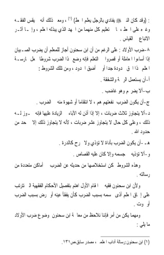 ‫: )ﻭﻗﺪ ﻛﺎﻥ ﺍﻟﻨﱯ ‪ ‬ﻳﻔﺎﺩﻱ ﺑﺎﻟﺮﺟﻞ ﻳﻌﻠﻢ ﺍﳋﻂ( )١( ، ﻭﻣﻌﲎ ﺫﻟﻚ ﺃﻧﻪ ﱂ ﻳﻘﺲ ﺍﻟﻔﻘـﻪ‬
‫ﻭﻏﲑﻩ ﻋﻠﻰ ﺍﳋﻂ ، ﳌﺎ ﰲ ﺗﻌﻠﻴﻢ ﻛﻞ ﻣﻨﻬﻤﺎ ﻣﻦ ﺍﳉﻬﺪ ﺍﻟﺬﻱ ﻳﺒﺬﻟﻪ ﺍﳌﻌﻠﻢ ، ﻭﺇﳕـﺎ ﺁﺛـﺮ‬
                                                          ‫ﺍﻻﺗﺒﺎﻉ ﰲ ﺍﻟﻘﻴﺎﺱ .‬
‫٨-ﺿﺮﺏ ﺍﻷﻭﻻﺩ : ﻋﻠﻰ ﺍﻟﺮﻏﻢ ﻣﻦ ﺃﻥ ﺍﺑﻦ ﺳﺤﻨﻮﻥ ﺃﺟﺎﺯ ﻟﻠﻤﻌﻠﻢ ﺃﻥ ﻳﻀﺮﺏ ﺍﻟﺼـﺒﻴﺎﻥ‬
‫ﺇﺫﺍ ﺃﺳﺎﺀﻭﺍ ﺍﳌﻌﺎﻣﻠﺔ ﺃﻭ ﻗﺼﺮﻭﺍ ﰲ ﺍﻟﺘﻌﻠﻢ ﻓﺈﻧﻪ ﻭﺿﻊ ﳍﺬﺍ ﺍﻟﻀﺮﺏ ﺷﺮﻭﻃﹰﺎ ﳚﻌﻞ ﳑﺎﺭﺳـﺔ‬
             ‫ﺍﳌﻌﻠﻢ ﳍﺬﺍ ﺍﳊﻖ ﳏﺪﻭﺩﺓ ﺟﺪ‪‬ﺍ ﺃﻭ ﰲ ﺃﺿﻴﻖ ﺍﳊﺪﻭﺩ ، ﻭﻣﻦ ﺗﻠﻚ ﺍﻟﺸﺮﻭﻁ :‬
                                               ‫ﺃ-ﺃﻥ ﻳﺴﺘﻌﻤﻞ ﺍﻟﺮﲪﺔ ﻭﺍﻟﺸﻔﻘﺔ .‬
                                                ‫ﺏ-ﺃﻻ ﻳﻀﺮ‪‬ﻢ ﻭﻫﻮ ﻏﺎﺿﺐ .‬
           ‫ﺝ-ﺃﻥ ﻳﻜﻮﻥ ﺍﻟﻀﺮﺏ ﳌﻨﻔﻌﺘﻬﻢ ﻫﻢ ، ﻻ ﺍﻧﺘﻘﺎﻣ‪‬ﺎ ﺃﻭ ﺷﻬﻮﺓ ﻣﻨﻪ ﰲ ﺍﻟﻀﺮﺏ .‬
‫ﺩ-ﺃﻻ ﻳﺘﺠﺎﻭﺯ ﺛﻼﺙ ﺿﺮﺑﺎﺕ ، ﺇﻻ ﺇﺫﺍ ﺃﺫﻥ ﻟﻪ ﺍﻵﺑﺎﺀ ﰲ ﺍﻟﺰﻳﺎﺩﺓ ﻋﻠﻴﻬﺎ ﻓﺈﻧﻪ ﳚـﻮﺯ ﻟـﻪ‬
‫ﺫﻟﻚ ، ﻭﻋﻠﻰ ﻛﻞ ﺣﺎﻝ ﻻ ﻳﺘﺠﺎﻭﺯ ﻋﺸﺮ ﺿﺮﺑﺎﺕ ، ﻷﻧﻪ ﻻ ﻳﺘﺠﺎﻭﺯ ﺫﻟﻚ ﺇﻻ ﰲ ﺣﺪ ﻣﻦ‬
                                                               ‫ﺣﺪﻭﺩ ﺍﷲ .‬
                        ‫ﻫـ-ﺃﻥ ﻳﻜﻮﻥ ﺍﻟﻀﺮﺏ ﺑﺄﺩﺍﺓ ﻻ ﺗﺆﺫﻱ ﻭﻻ ﲡﺮﺡ ﻛﺎﻟﺪﺭﺓ .‬
                                ‫ﻭ-ﺃﻻ ﺗﺆﺫﻳﻪ ﰲ ﺟﺴﻤﻪ ﻭﺇﻻ ﻛﺎﻥ ﻋﻠﻴﻪ ﺍﻟﻘﺼﺎﺹ .‬
‫ﻭﻫﺬﻩ ﺍﻟﺸﺮﻭﻁ ﳝﻜﻦ ﺍﺳﺘﺨﻼﺻﻬﺎ ﻣﻦ ﺣﺪﻳﺜﻪ ﻋﻦ ﺍﻟﻀﺮﺏ ﰲ ﺃﻣﺎﻛﻦ ﻣﺘﻌﺪﺩﺓ ﻣﻦ‬
                                                          ‫ﺭﺳﺎﻟﺘﻪ .‬
‫ﻭﻷﻥ ﺍﺑﻦ ﺳﺤﻨﻮﻥ ﻓﻘﻴﻪ ﰲ ﺍﳌﻘﺎﻡ ﺍﻷﻭﻝ ﺍﻫﺘﻢ ﺑﺘﻔﺼﻴﻞ ﺍﻷﺣﻜﺎﻡ ﺍﻟﻔﻘﻬﻴﺔ ﺍﻟﱵ ﺗﺘﺮﺗﺐ‬
‫ﻋﻠﻰ ﺇﳊﺎﻕ ﺍﳌﻌﻠﻢ ﺃﺫﻯ ﲜﺴﻤﻪ ﺑﺴﺒﺐ ﺍﻟﻀﺮﺏ ﻛﺄﻥ ﻳﻔﻘﺄ ﻋﻴﻨﻪ ﺃﻭ ﳝﺮﺽ ﺑﺴﺒﺐ ﺍﻟﻀﺮﺏ‬
                                                                 ‫ﺃﻭ ﳝﻮﺕ .‬
‫ﻭﻣﻬﻤﺎ ﻳﻜﻦ ﻣﻦ ﺃﻣﺮ ﻓﺈﻧﻨﺎ ﻧﻼﺣﻆ ﻣﻦ ﻣﻌﺎﳉﺔ ﺍﺑﻦ ﺳﺤﻨﻮﻥ ﳌﻮﺿﻮﻉ ﺿﺮﺏ ﺍﻷﻭﻻﺩ‬
                                                            ‫ﻣﺎ ﻳﻠﻲ :‬

                          ‫)١( ﺍﺑﻦ ﺳﺤﻨﻮﻥ:ﺭﺳﺎﻟﺔ ﺁﺩﺍﺏ ﺍﳌﻌﻠﻤﲔ، ﻣﺼﺪﺭ ﺳﺎﺑﻖ،ﺹ١٣١.‬
 