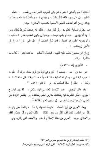 ‫ﺃ-ﻋﻨﺎﻳﺔ ﺍﳌﻌﻠﻢ ﺑﺄﺧﻼﻕ ﺍﳌﺘﻌﻠﻢ ، ﻓﻠﻢ ﻳﻜﻦ ﺍﻟﻀﺮﺏ ﻗﺎﺻﺮ‪‬ﺍ ﻋﻠـﻰ ﺗﻘﺼـﲑ ﺍﳌـﺘﻌﻠﻢ ﰲ‬
‫ﺍﻟﺘﻌﻠﻴﻢ ، ﺑﻞ ﻋﻠﻰ ﺳﻮﺀ ﺧﻠﻘﻪ ﻛﺄﻥ ﻳﻜﺬﺏ ﺃﻭ ﻳﺆﺫﻱ ﻏﲑﻩ ﺃﻭ ﻳﺄﺧﺬ ﺷﻴﺌﹰﺎ ﻣﻨﻪ ، ﻭﻫﺬﺍ ﻣﺎ‬
              ‫ﻳﺆﻛﺪ ﺃﻥ ﻣﻦ ﺃﻫﻢ ﺃﻫﺪﺍﻑ ﺍﻟﺘﻌﻠﻴﻢ ﺍﻷﺳﺎﺳﻴﺔ ﺍﻛﺘﺴﺎﺏ ﺍﻷﺧﻼﻕ ﺍﳊﻤﻴﺪﺓ .‬
‫ﺏ-ﺍﺣﺘﺮﺍﻡ ﺇﻧﺴﺎﻧﻴﺔ ﺍﳌﺘﻌﻠﻢ ﺣﱴ ﻭﻟﻮ ﻛﺎﻥ ﺻﻐﲑ‪‬ﺍ ، ﺫﻟﻚ ﺃﻧﻪ ﻭﺿﻌﺖ ﺷﺮﻭﻁ ﻟﻌﻘﺎﺑﻪ ﻭﻣﻦ‬
‫ﺃﳘﻬﺎ ﺃﻻ ﻳﺆﺫﻱ ﰲ ﺑﺪﻧﻪ ﺃﻭ ﻳﺸﻮﻩ ﺟﺴﺪﻩ ، ﻭﻣﻨﻬﺎ ﺃﻥ ﻳﻜﻮﻥ ﺍﻟﻌﻘﺎﺏ ﺑﻘﺪﺭ ﺍﻟـﺬﻧﺐ ،‬
‫ﻭﺃﻻ ﻳﻀﺮﺑﻪ ﺍﳌﻌﻠﻢ ﻭﻫﻮ ﻏﻀﺒﺎﻥ ، ﻓﻤﻦ ﺷﺄﻥ ﺍﻟﻐﻀﺐ ﺃﻥ ﳛﻤﻞ ﻋﻠﻰ ﲡﺎﻭﺯ ﺍﳊﺪ ﻭﺇﳊﺎﻕ‬
                                                 ‫ﺍﻷﺫﻯ ﲟﻦ ﻳﻌﺎﻗﺐ.. ﺍﱁ .‬
‫ﺝ-ﺇﻥ ﺍﺑﻦ ﺳﺤﻨﻮﻥ ﺗﻐﻠﺐ ﻋﻠﻴﻪ ﻓﻘﻬﻴﺘﻪ ، ﻓﻴﻔﺼﻞ ﺍﻷﺣﻜﺎﻡ ﰲ ﺣﺎﻻﺕ ﻳﺒﺪﻭ ﺃ‪‬ﺎ ﻛﺎﻧـﺖ‬
                                                       ‫ﻣﻨﺘﺸﺮﺓ ﰲ ﻭﻗﺘﻪ .‬
                                                    ‫ﺍﻵﺟﺮﻱ )ﺕ٠٦٣ﻫـ(‬             ‫≈‬


‫ﻫﻮ ﳏﻤﺪ ﺑﻦ ﺍﳊﺴﲔ ، ﻳﻨﺴﺐ ﺇﱃ ﺁﺟﺮ ﻭﻫﻲ ﻗﺮﻳﺔ ﻣﻦ ﻗﺮﻯ ﺑﻐﺪﺍﺩ ، ﻭﻗﺪ ﺃﺛﲎ ﻋﻠﻴـﻪ‬
‫ﺍﳋﻄﻴﺐ ﺍﻟﺒﻐﺪﺍﺩﻱ ، ﻭﺫﻛﺮ ﻟﻪ ﺗﺼﺎﻧﻴﻒ ﻛﺜﲑﺓ ، ﻭﺃﻧﻪ ﺣﺪﺙ ﺑﺒﻐﺪﺍﺩ ﻗﺒﻞ ﺳﻨﺔ ﺛﻼﲦﺎﺋـﺔ‬
                       ‫‪ ‬ﹶ‬
              ‫ﻭﺛﻼﺛﲔ ، ﰒ ﺍﻧﺘﻘﻞ ﺇﱃ ﻣﻜﺔ ﻓﺴﻜﻨﻬﺎ ﺣﱴ ﺗﻮﰲ ‪‬ﺎ ﻋﺎﻡ ٠٦٣ﻫـ )١( .‬
‫ﻭﻗﺪ ﻋﺎﺵ ﺍﻵﺟﺮﻱ ﰲ ﻋﺼﺮ ﺍﻻﺯﺩﻫﺎﺭ ﺍﻟﻌﻠﻤـﻲ ﺍﻹﺳـﻼﻣﻲ ، ﰲ ﺍﻟﻘـﺮﻥ ﺍﻟﺮﺍﺑـﻊ‬
‫ﺍﳍﺠﺮﻱ ، ﺍﻟﺬﻱ ﺍﻧﺘﺸﺮﺕ ﻓﻴﻪ ﻭﺗﻌﺪﺩﺕ ﻣﺪﺍﺭﺱ ﺍﻟﻌﻠﻢ ﻭﻣﻌﺎﻫﺪﻩ ، ﻭﱂ ﻳﻘﺘﺼﺮ ﺍﻻﺯﺩﻫـﺎﺭ‬
                   ‫ﺍﻟﻌﻠﻤﻲ ﻋﻠﻰ ﻣﻴﺪﺍﻥ ﺩﻭﻥ ﺁﺧﺮ ﺑﻞ ﴰﻞ ﻣﻴﺎﺩﻳﻦ ﺍﻟﻌﻠﻢ ﺍﳌﺨﺘﻠﻔﺔ )٢( .‬
‫ﻭﻳﻌﺪ ﺍﻵﺟﺮﻱ ﻣﻦ ﺃﺑﺮﺯ ﺍﻟﻌﻠﻤﺎﺀ ﰲ ﻣﺪﺭﺳﺔ ﺍﻟﻔﻘﻬﺎﺀ ﻭﺍﶈﺪﺛﲔ ، ﻭﺗﺘﻠﻤﺬ ﻋﻠﻰ ﻳﺪﻳـﻪ‬
‫ﻛﺜﲑ ﻣﻦ ﺍﻟﻌﻠﻤﺎﺀ، ﻛﻤﺎ ﺃﻟﻒ ﺃﻛﺜﺮ ﻣﻦ ﺃﺭﺑﻌﲔ ﻛﺘﺎﺑﺎ ﰲ ﳐﺘﻠﻒ ﺍﻟﻌﻠﻮﻡ ، ﻛﺎﳊﺪﻳﺚ ﻭﺍﻟﻔﻘﻪ‬
                              ‫ﹰ‬
‫ﻭﺍﻷﺧﻼﻕ ، ﻭﻳﻌﺘﱪ ﺍﻵﺟﺮﻱ ﻣﻦ ﺩﻋﺎﺓ ﺍﻹﺻﻼﺡ ﺍﻟـﺪﻳﲏ ﻭﺍﻻﺟﺘﻤـﺎﻋﻲ ﻭﺍﻟﺘﺮﺑـﻮﻱ ﰲ‬




                           ‫)١( ﺍﳋﻄﻴﺐ ﺍﻟﺒﻐﺪﺍﺩﻱ:ﺗﺎﺭﻳﺦ ﺑﻐﺪﺍﺩ،ﻣﺮﺟﻊ ﺳﺎﺑﻖ،ﺝ٢،ﺹ٣٤٢.‬
            ‫)٢( ﺩ.ﺣﺴﻦ ﻋﺒﺪ ﺍﻟﻌﺎﻝ:ﺍﻟﺘﺮﺑﻴﺔ ﺍﻹﺳﻼﻣﻴﺔ ﰲ ﺍﻟﻘﺮﻥ ﺍﻟﺮﺍﺑﻊ ﺍﳍﺠﺮﻱ،ﻣﺮﺟﻊ ﺳﺎﺑﻖ،ﺹ٨٢.‬
 