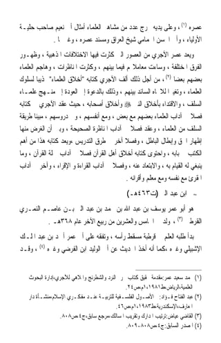 ‫ﻋﺼﺮﻩ )١( ، ﻭﻋﻠﻰ ﻳﺪﻳﻪ ﲣﺮﺝ ﻋﺪﺩ ﻣﻦ ﻣﺸﺎﻫﲑ ﺍﻟﻌﻠﻤﺎﺀ ﺃﻣﺜﺎﻝ ﺃﰊ ﻧﻌﻴﻢ ﺻﺎﺣﺐ ﺣﻠﻴـﺔ‬
          ‫ﺍﻷﻭﻟﻴﺎﺀ ، ﻭﺃﰊ ﺍﳊﺴﻦ ﺍﳊﻤﺎﻣﻲ ﺷﻴﺦ ﺍﻟﻌﺮﺍﻕ ﻭﻣﺴﻨﺪ ﻋﺼﺮﻩ ، ﻭﻏﲑﳘﺎ .‬
‫ﻭﻳﻌﺪ ﻋﺼﺮ ﺍﻵﺟﺮﻱ ﻣﻦ ﺍﻟﻌﺼﻮﺭ ﺍﻟﱵ ﻛﺜﺮﺕ ﻓﻴﻬﺎ ﺍﻻﺧﺘﻼﻓﺎﺕ ﺍﳌﺬﻫﺒﻴﺔ ، ﻭﻇﻬـﻮﺭ‬
‫ﺍﻟﻔﺮﻕ ﺍﳌﺨﺘﻠﻔﺔ ، ﻭﺳﺎﺀﺕ ﻣﻌﺎﻣﻼ‪‬ﻢ ﻓﻴﻤﺎ ﺑﻴﻨﻬﻢ ، ﻭﻛﺜﺮﺕ ﺍﳌﻨﺎﻇﺮﺍﺕ ، ﻭﻫﺎﺟﻢ ﺍﻟﻌﻠﻤﺎﺀ‬
‫ﺑﻌﻀﻬﻢ ﺑﻌﻀﺎ )٢( ، ﻣﻦ ﺃﺟﻞ ﺫﻟﻚ ﺃﻟﻒ ﺍﻵﺟﺮﻱ ﻛﺘﺎﺑﻪ ﺃﺧﻼﻕ ﺍﻟﻌﻠﻤﺎﺀ ‪‬ﺬﻳﺒﺎ ﻟﺴﻠﻮﻙ‬
         ‫ﹰ‬                                                       ‫ﹰ‬
‫ﺍﻟﻌﻠﻤﺎﺀ ، ﻭﺗﻐﻴﲑﹰﺍ ﻟﻼﲡﺎﻩ ﺍﻟﺴﺎﺋﺪ ﺑﻴﻨﻬﻢ ، ﻭﺫﻟﻚ ﺑﺎﻟﺪﻋﻮﺓ ﺇﱃ ﺍﻟﻌﻮﺩﺓ ﺇﱃ ﻣﻨـﻬﺞ ﻋﻠﻤـﺎﺀ‬
‫ﺍﻟﺴﻠﻒ ، ﻭﺍﻻﻗﺘﺪﺍﺀ ﺑﺄﺧﻼﻕ ﺍﻟﻨﱯ ‪ ‬ﻭﺃﺧﻼﻕ ﺃﺻﺤﺎﺑﻪ ، ﺣﻴﺚ ﻋﻘﺪ ﺍﻵﺟﺮﻱ ﰲ ﻛﺘﺎﺑﻪ‬
‫ﻓﺼﻼ ﰲ ﺁﺩﺍﺏ ﺍﻟﻌﻠﻤﺎﺀ ﺑﻌﻀﻬﻢ ﻣﻊ ﺑﻌﺾ ، ﻭﻣﻊ ﺃﻧﻔﺴﻬﻢ ، ﻭﰲ ﺩﺭﻭﺳﻬﻢ ، ﻣﺒﻴﻨﺎ ﻃﺮﻳﻘﺔ‬
       ‫ﹰ‬                                                                 ‫ﹰ‬
‫ﺍﻟﺴﻠﻒ ﻣﻦ ﺍﻟﻌﻠﻤﺎﺀ ، ﻭﻋﻘﺪ ﻓﺼﻼ ﰲ ﺁﺩﺍﺏ ﺍﳌﻨﺎﻇﺮﺓ ﺍﻟﺼﺤﻴﺤﺔ ، ﻭﺑﲔ ﺃﻥ ﺍﻟﻐﺮﺽ ﻣﻨﻬﺎ‬
                                              ‫ﹰ‬
‫ﺇﻇﻬﺎﺭ ﺍﳊﻖ ﻭﺇﺑﻄﺎﻝ ﺍﻟﺒﺎﻃﻞ ، ﻭﻓﺼﻼ ﺁﺧﺮ ﰲ ﻃﺮﻕ ﺍﻟﺘﺪﺭﻳﺲ ،ﻭﻳﻌﺪ ﻛﺘﺎﺑﻪ ﻫﺬﺍ ﻣﻦ ﺃﻫﻢ‬
                                           ‫ﹰ‬
‫ﺍﻟﻜﺘﺐ ﰲ ﺑﺎﺑﻪ ، ﻭﺍﺣﺘﻮﻯ ﻛﺘﺎﺑﻪ ﺃﺧﻼﻕ ﺃﻫﻞ ﺍﻟﻘﺮﺁﻥ ﻓﺼﻼ ﰲ ﺁﺩﺍﺏ ﲪﻠﺔ ﺍﻟﻘﺮﺁﻥ ، ﻭﻣﺎ‬
                         ‫ﹰ‬
‫ﻳﻨﺒﻐﻲ ﻟﻪ ﺍﻟﻘﻴﺎﻡ ﺑﻪ ، ﻭﺍﻻﺑﺘﻌﺎﺩ ﻋﻨﻪ ، ﻭﻓﺼﻼ ﰲ ﺁﺩﺍﺏ ﺍﻟﻘﺮﺍﺀﺓ ﻭ ﺍﻹﻗﺮﺍﺀ ، ﻭﺁﺧﺮ ﰲ ﺁﺩﺍﺏ‬
                                      ‫ﹰ‬
                                            ‫ﺍﳌﻘﺮﺉ ﻣﻊ ﻧﻔﺴﻪ ﻭﻣﻊ ﻣﻌﻠﻢ ﻭﺃﻗﺮﺍﻧﻪ .‬
                                              ‫ﺍﺑﻦ ﻋﺒﺪ ﺍﻟﱪ )ﺕ٣٦٤ﻫـ(‬          ‫≈‬


‫ﻫﻮ ﺃﺑﻮ ﻋﻤﺮ ﻳﻮﺳﻒ ﺑﻦ ﻋﺒﺪ ﺍﷲ ﺑﻦ ﳏﻤﺪ ﺑﻦ ﻋﺒﺪ ﺍﻟﱪ ﺑـﻦ ﻋﺎﺻـﻢ ﺍﻟﻨﻤـﺮﻱ‬
            ‫ﺍﻟﻘﺮﻃﱯ )٣( ، ﻭﻟﺪ ﰲ ﺍﳋﺎﻣﺲ ﻭﺍﻟﻌﺸﺮﻳﻦ ﻣﻦ ﺭﺑﻴﻊ ﺍﻵﺧﺮ ﻋﺎﻡ ٨٦٣ﻫـ .‬
‫ﺑﺪﺃ ﻃﻠﺒﻪ ﺍﻟﻌﻠﻢ ﰲ ﻗﺮﻃﺒﺔ ﻣﺴﻘﻂ ﺭﺃﺳﻪ ، ﻭﺗﻔﻘﻪ ﻋﻠﻰ ﺃﰊ ﻋﻤﺮ ﺃﲪﺪ ﺑﻦ ﻋﺒﺪ ﺍﳌﻠـﻚ‬
‫ﺍﻹﺷﺒﻴﻠﻲ ﻭﻏﲑﻩ ،ﻛﻤﺎ ﺃﻧﻪ ﺃﺧﺬ ﺍﳊﺪﻳﺚ ﻋﻦ ﺃﰊ ﺍﻟﻮﻟﻴﺪ ﺍﺑﻦ ﺍﻟﻔﺮﺿﻲ ﻭﻏﲑﻩ )٤( ، ﻭﻗـﺪ‬


   ‫)١( ﳏﻤﺪ ﺳﻌﻴﺪ ﻋﻤﺮ:ﻣﻘﺪﻣﺔ ﲢﻘﻴﻖ ﻛﺘﺎﺏ ﲢﺮﱘ ﺍﻟﻨﺮﺩ ﻭﺍﻟﺸﻄﺮﻧﺞ ﻭﺍﳌﻼﻫﻲ ﻟﻶﺟﺮﻱ،ﺇﺩﺍﺭﺓ ﺍﻟﺒﺤﻮﺙ‬
                                               ‫ﺍﻟﻌﻠﻤﻴﺔ،ﺍﻟﺮﻳﺎﺽ،ﻁ١٨٩١،١ﻡ،ﺹ٤٢.‬
   ‫)٢( ﻋﺒﺪ ﺍﻟﻔﺘﺎﺡ ﻓـﺆﺍﺩ:ﰲ ﺍﻷﺻـﻮﻝ ﺍﻟﻔﻠﺴـﻔﻴﺔ ﻟﻠﺘﺮﺑﻴـﺔ ﻋﻨـﺪ ﻣﻔﻜـﺮﻱ ﺍﻹﺳﻼﻡ،ﻣﻨﺸـﺄﺓ ﺩﺍﺭ‬
                                           ‫ﺍﳌﻌﺎﺭﻑ،ﺍﻹﺳﻜﻨﺪﺭﻳﺔ،ﻁ٣٨٩١،١ﻡ،ﺹ٦٤.‬
                 ‫)٣( ﺍﻟﻘﺎﺿﻲ ﻋﻴﺎﺽ:ﺗﺮﺗﻴﺐ ﺍﳌﺪﺍﺭﻙ ﻭﺗﻘﺮﻳﺐ ﺍﳌﺴﺎﻟﻚ،ﻣﺮﺟﻊ ﺳﺎﺑﻖ،ﺝ٤،ﺹ٨٠٨.‬
                                               ‫)٤( ﺍﳌﺼﺪﺭ ﺍﻟﺴﺎﺑﻖ:ﺝ٤،ﺹ٨٠٨-٩٠٨.‬
 