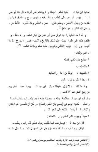 ‫ﺍﺟﺘﻬﺪ ﺍﺑﻦ ﻋﺒﺪ ﺍﻟﱪ ﰲ ﻃﻠﺒﻪ ﻟﻠﻌﻠﻢ ﳑﺎ ﺟﻌﻠﻪ ﻳﱪﻉ ﻭﻳﺘﻘﺪﻡ ﻋﻠﻰ ﺃﻗﺮﺍﻧﻪ ، ﻗﺎﻝ ﻋﻨﻪ ﺃﺑﻮ ﻋﻠﻲ‬
‫ﺍﳉﺒﺎﱐ : )ﻭﺻﱪ ﺃﺑﻮ ﻋﻤﺮ ﻋﻠﻰ ﺍﻟﻄﻠﺐ ، ﻭﺩﺃﺏ ﻓﻴﻪ ، ﻭﺩﺭﺱ ﻭﺑﺮﻉ ﺑﺮﺍﻋﺔ ﻓﺎﻕ ﻓﻴﻬﺎ ﻣﻦ‬
‫ﺗﻘﺪﻣﻪ ﻣﻦ ﺭﺟﺎﻝ ﺍﻷﻧﺪﻟﺲ ، ﻭﻋﻈﻢ ﺷﺄﻥ ﺃﰊ ﻋﻤﺮ ﺑﺎﻷﻧﺪﻟﺲ ﻭﻋﻼ ﺫﻛﺮﻩ ﰲ ﺍﻷﻗﻄـﺎﺭ ،‬
                                               ‫ﻭﺭﺣﻞ ﺇﻟﻴﻪ ﺍﻟﻨﺎﺱ ﻭﲰﻌﻮﺍ ﻣﻨﻪ( )١( .‬
‫ﻭ‪‬ﺬﻩ ﺍﳍﻤﺔ ﺍﻟﻌﺎﻟﻴﺔ ﻭﺍﳉﻬﺪ ﺍﻟﻮﺍﻓﺮ ﺻﺎﺭ ﺃﺑﻮ ﻋﻤﺮ ﻣﻦ ﻛﺒﺎﺭ ﺍﻟﻌﻠﻤﺎﺀ ﻭﺍﳊﻔـﺎﻅ ، ﻭﱂ‬
‫ﻳﻘﺘﺼﺮ ﻃﻠﺒﻪ ﻋﻠﻰ ﻋﻠﻢ ﺍﳊﺪﻳﺚ ؛ ﺑﻞ ﺍﺷﺘﻐﻞ ﺑﺎﻟﺘﺎﺭﻳﺦ ﻭﺍﻷﺩﺏ ، ﻓﻬـﻮ ﻣـﺆﺭﺥ ﲝﺎﺛـﺔ‬
      ‫ﺃﺩﻳﺐ ، ﻭﺍﺭﲢﻞ ﺇﱃ ﻏﺮﺏ ﺍﻷﻧﺪﻟﺲ ﻭﺷﺮﻗﻬﺎ ، ﻃﻠﺒﺎ ﻟﻠﻌﻠﻢ ﻭﻣﻼﻗﺎﺓ ﺍﻟﻌﻠﻤﺎﺀ )٢( .‬
                                 ‫ﹰ‬
                                                               ‫- ﺃﻫﻢ ﻣﺆﻟﻔﺎﺗﻪ :‬
                                                      ‫١-ﺟﺎﻣﻊ ﺑﻴﺎﻥ ﺍﻟﻌﻠﻢ ﻭﻓﻀﻠﻪ‬
                                                                  ‫٢-ﺍﻻﺳﺘﻴﻌﺎﺏ‬
                                      ‫٣-ﺍﻟﺘﻤﻬﻴﺪ ﳌﺎ ﰲ ﺍﳌﻮﻃﺄ ﻣﻦ ﺍﳌﻌﺎﱐ ﻭﺍﻷﺳﺎﻧﻴﺪ‬
                                                   ‫٤-‪‬ﺠﺔ ﺍ‪‬ﺎﻟﺲ ﻭﺃﻧﺲ ﺍ‪‬ﺎﻟﺲ‬
‫ﻭﻏﲑﻫﺎ ﺍﻟﻜﺜﲑ ﳑﺎ ﻻ ﻳﺰﺍﻝ ﳐﻄﻮﻃﺎ ، ﻭﺗﻮﰲ ﺍﺑﻦ ﻋﺒﺪ ﺍﻟﱪ ﰲ ﻳﻮﻡ ﺍﳉﻤﻌﺔ ﰲ ﺁﺧﺮ ﻳﻮﻡ‬
                                         ‫ﹰ‬
                                             ‫ﻣﻦ ﺭﺑﻴﻊ ﺍﻵﺧﺮ ﻋﺎﻡ ٣٦٤ﻫـ .‬
‫ﻭﻗﺪ ﻗﺪﻡ ﺍﺑﻦ ﻋﺒﺪ ﺍﻟﱪ ﺧﻼﺻﺔ ﲡﺮﺑﺘﻪ ، ﻭﺣﺼﻴﻠﺔ ﻋﻠﻤﻪ ، ﻓﻴﻤﺎ ﻳﺘﻌﻠـﻖ ﺑـﺂﺩﺍﺏ ﺍﻟﻌـﺎﱂ‬
‫ﻭﺍﳌﺘﻌﻠﻢ ﰲ ﻛﺘﺎﺑﻪ ﺍﳌﻮﺳﻮﻋﻲ )ﺟﺎﻣﻊ ﺑﻴﺎﻥ ﺍﻟﻌﻠﻢ ﻭﻓﻀﻠﻪ( ، ﻭﳝﻜﻦ ﺃﻥ ﻧﻠﺨﺺ ﺃﻫﻢ ﺍﳌﺒﺎﺩﺉ‬
                               ‫ﻭﺍﻵﺩﺍﺏ ﺍﻟﱵ ﺃﻭﺭﺩﻫﺎ ﰲ ﻛﺘﺎﺑﻪ ﻋﻠﻰ ﺍﻟﻨﺤﻮ ﺍﻟﺘﺎﱄ :‬
                                     ‫١-ﻣﺒﺪﺃ ﻭﺟﻮﺏ ﻧﺸﺮ ﺍﻟﻌﻠﻢ ﻭﲢﺮﱘ ﻛﺘﻤﺎﻧﻪ :‬
‫ﻗﺎﻝ ﺍﺑﻦ ﻋﺒﺪ ﺍﻟﱪ : )ﻭﺳﺎﺭﻋﺖ ﻓﻴﻤﺎ ﻃﻠﺒﺖ ﺭﺟﺎﺀ ﻋﻈﻴﻢ ﺍﻟﺜـﻮﺍﺏ ، ﻭﻃﻤﻌ‪‬ـﺎ ﰲ‬
‫ﺍﻟﺰﻟﻔﻰ ﻳﻮﻡ ﺍﳌﺂﺏ ، ﻭﳌﺎ ﺃﺧﺬﻩ ﺍﷲ ﻋﺰ ﻭﺟﻞ ﻋﻠﻰ ﺍﳌﺴﺆﻭﻝ ﺍﻟﻌﺎﱂ ، ﲟﺎ ﺳﺌﻞ ﻋﻨـﻪ‬


                 ‫)١( ﺍﻟﻘﺎﺿﻲ ﻋﻴﺎﺽ:ﺗﺮﺗﻴﺐ ﺍﳌﺪﺍﺭﻙ ﻭﺗﻘﺮﻳﺐ ﺍﳌﺴﺎﻟﻚ،ﻣﺮﺟﻊ ﺳﺎﺑﻖ،ﺝ٤،ﺹ٩٠٨.‬
                                           ‫)٢( ﺍﳌﺼﺪﺭ ﺍﻟﺴﺎﺑﻖ:ﺝ٤،ﺹ٨٠٨-٩٠٨.‬
 