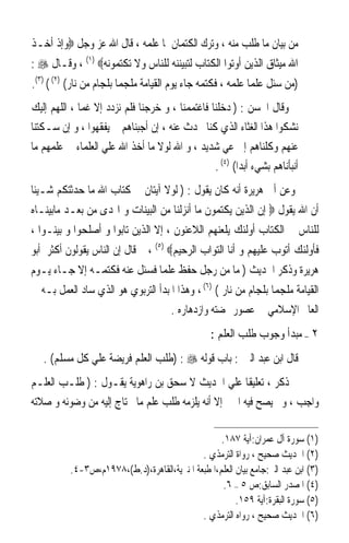 ‫ﻣﻦ ﺑﻴﺎﻥ ﻣﺎ ﻃﻠﺐ ﻣﻨﻪ ، ﻭﺗﺮﻙ ﺍﻟﻜﺘﻤﺎﻥ ﳌﺎ ﻋﻠﻤﻪ ، ﻗﺎﻝ ﺍﷲ ﻋﺰ ﻭﺟﻞ ‪‬ﻭﺇﺫ ﺃﺧـﺬ‬
‫ﺍﷲ ﻣﻴﺜﺎﻕ ﺍﻟﺬﻳﻦ ﺃﻭﺗﻮﺍ ﺍﻟﻜﺘﺎﺏ ﻟﺘﺒﻴﻨﻨﻪ ﻟﻠﻨﺎﺱ ﻭﻻ ﺗﻜﺘﻤﻮﻧﻪ‪ ، (١) ‬ﻭﻗـﺎﻝ ‪: ‬‬
‫)ﻣﻦ ﺳﺌﻞ ﻋﻠﻤ‪‬ﺎ ﻋﻠﻤﻪ ، ﻓﻜﺘﻤﻪ ﺟﺎﺀ ﻳﻮﻡ ﺍﻟﻘﻴﺎﻣﺔ ﻣﻠﺠﻤ‪‬ﺎ ﺑﻠﺠﺎﻡ ﻣﻦ ﻧﺎﺭ( )٢( ( )٣(.‬
‫ﻭﻗﺎﻝ ﺍﳊﺴﻦ : ) ﺩﺧﻠﻨﺎ ﻓﺎﻏﺘﻤﻤﻨﺎ ، ﻭ ﺧﺮﺟﻨﺎ ﻓﻠﻢ ﻧﺰﺩﺩ ﺇﻻ ﻏﻤﺎ ، ﺍﻟﻠﻬﻢ ﺇﻟﻴﻚ‬
‫ﻧﺸﻜﻮﺍ ﻫﺬﺍ ﺍﻟﻐﺜﺎﺀ ﺍﻟﺬﻱ ﻛﻨﺎ ﳓﺪﺙ ﻋﻨﻪ ، ﺇﻥ ﺃﺟﺒﻨﺎﻫﻢ ﱂ ﻳﻔﻘﻬﻮﺍ ، ﻭ ﺇﻥ ﺳـﻜﺘﻨﺎ‬
‫ﻋﻨﻬﻢ ﻭﻛﻠﻨﺎﻫﻢ ﺇﱃ ﻋﻲ ﺷﺪﻳﺪ ، ﻭ ﺍﷲ ﻟﻮﻻ ﻣﺎ ﺃﺧﺬ ﺍﷲ ﻋﻠﻲ ﺍﻟﻌﻠﻤﺎﺀ ﰲ ﻋﻠﻤﻬﻢ ﻣﺎ‬
                                                 ‫ﺃﻧﺒﺄﻧﺎﻫﻢ ﺑﺸﻲﺀ ﺃﺑﺪ‪‬ﺍ( )٤( .‬
‫ﻭﻋﻦ ﺃﰊ ﻫﺮﻳﺮﺓ ﺃﻧﻪ ﻛﺎﻥ ﻳﻘﻮﻝ : ) ﻟﻮﻻ ﺁﻳﺘﺎﻥ ﰲ ﻛﺘﺎﺏ ﺍﷲ ﻣﺎ ﺣﺪﺛﺘﻜﻢ ﺷـﻴﺌﺎ‬
‫ﹰ‬
‫ﺃﻥ ﺍﷲ ﻳﻘﻮﻝ ‪ ‬ﺇﻥ ﺍﻟﺬﻳﻦ ﻳﻜﺘﻤﻮﻥ ﻣﺎ ﺃﻧﺰﻟﻨﺎ ﻣﻦ ﺍﻟﺒﻴﻨﺎﺕ ﻭ ﺍﳍﺪﻯ ﻣﻦ ﺑﻌـﺪ ﻣﺎﺑﻴﻨـﺎﻩ‬
‫ﻟﻠﻨﺎﺱ ﰲ ﺍﻟﻜﺘﺎﺏ ﺃﻭﻟﺌﻚ ﻳﻠﻌﻨﻬﻢ ﺍﻟﻼﻋﻨﻮﻥ ، ﺇﻻ ﺍﻟﺬﻳﻦ ﺗﺎﺑﻮﺍ ﻭ ﺃﺻﻠﺤﻮﺍ ﻭ ﺑﻴﻨـﻮﺍ ،‬
‫ﻓﺄﻭﻟﺌﻚ ﺃﺗﻮﺏ ﻋﻠﻴﻬﻢ ﻭ ﺃﻧﺎ ﺍﻟﺘﻮﺍﺏ ﺍﻟﺮﺣﻴﻢ‪ ، (٥) ‬ﰒ ﻗﺎﻝ ﺇﻥ ﺍﻟﻨﺎﺱ ﻳﻘﻮﻟﻮﻥ ﺃﻛﺜﺮ ﺃﺑﻮ‬
‫ﻫﺮﻳﺮﺓ ﻭﺫﻛﺮ ﺍﳊﺪﻳﺚ ) ﻣﺎ ﻣﻦ ﺭﺟﻞ ﺣﻔﻆ ﻋﻠﻤﺎ ﻓﺴﺌﻞ ﻋﻨﻪ ﻓﻜﺘﻤـﻪ ﺇﻻ ﺟـﺎﺀ ﻳـﻮﻡ‬
‫ﺍﻟﻘﻴﺎﻣﺔ ﻣﻠﺠﻤﺎ ﺑﻠﺠﺎﻡ ﻣﻦ ﻧﺎﺭ ( )٦( ، ﻭﻫﺬﺍ ﺍﳌﺒﺪﺃ ﺍﻟﺘﺮﺑﻮﻱ ﻫﻮ ﺍﻟﺬﻱ ﺳﺎﺩ ﺍﻟﻌﻤﻞ ﺑـﻪ ﰲ‬
                                       ‫ﺍﻟﻌﺎﱂ ﺍﻹﺳﻼﻣﻲ ﰲ ﻋﺼﻮﺭ ‪‬ﻀﺘﻪ ﻭﺍﺯﺩﻫﺎﺭﻩ .‬
                                                   ‫٢ – ﻣﺒﺪﺃ ﻭﺟﻮﺏ ﻃﻠﺐ ﺍﻟﻌﻠﻢ :‬
   ‫ﻗﺎﻝ ﺍﺑﻦ ﻋﺒﺪ ﺍﻟﱪ : ﺑﺎﺏ ﻗﻮﻟﻪ ‪) : ‬ﻃﻠﺐ ﺍﻟﻌﻠﻢ ﻓﺮﻳﻀﺔ ﻋﻠﻲ ﻛﻞ ﻣﺴﻠﻢ( .‬
‫ﰒ ﺫﻛﺮ ، ﺗﻌﻠﻴﻘﺎ ﻋﻠﻲ ﺍﳊﺪﻳﺚ ﻻ ﺳﺤﻖ ﺑﻦ ﺭﺍﻫﻮﻳﺔ ﻳﻘـﻮﻝ : ) ﻃﻠـﺐ ﺍﻟﻌﻠـﻢ‬
‫ﻭﺍﺟﺐ ، ﻭﱂ ﻳﺼﺢ ﻓﻴﻪ ﺍﳋﱪ ﺇﻻ ﺃﻧﻪ ﻳﻠﺰﻣﻪ ﻃﻠﺐ ﻋﻠﻢ ﻣﺎ ﳛﺘﺎﺝ ﺇﻟﻴﻪ ﻣﻦ ﻭﺿﻮﺋﻪ ﻭ ﺻﻼﺗﻪ‬

                                                    ‫)١( ﺳﻮﺭﺓ ﺁﻝ ﻋﻤﺮﺍﻥ:ﺁﻳﺔ ٧٨١.‬
                                              ‫)٢( ﺍﳊﺪﻳﺚ ﺻﺤﻴﺢ ، ﺭﻭﺍﺓ ﺍﻟﺘﺮﻣﺬﻱ .‬
           ‫)٣( ﺍﺑﻦ ﻋﺒﺪ ﺍﻟﱪ:ﺟﺎﻣﻊ ﺑﻴﺎﻥ ﺍﻟﻌﻠﻢ،ﺍﳌﻄﺒﻌﺔ ﺍﳌﻨﲑﻳﺔ،ﺍﻟﻘﺎﻫﺮﺓ،)ﺩ.ﻁ(،٨٧٩١ﻡ،ﺹ٣-٤.‬
                                                     ‫)٤( ﺍﳌﺼﺪﺭ ﺍﻟﺴﺎﺑﻖ:ﺹ ٥ – ٦.‬
                                                         ‫)٥( ﺳﻮﺭﺓ ﺍﻟﺒﻘﺮﺓ:ﺁﻳﺔ ٩٥١.‬
                                              ‫)٦( ﺍﳊﺪﻳﺚ ﺻﺤﻴﺢ ، ﺭﻭﺍﻩ ﺍﻟﺘﺮﻣﺬﻱ .‬
 