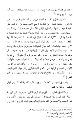 ‫ﻭﺯﻛﺎﺗﻪ ﺇﻥ ﻛﺎﻥ ﻟﻪ ﻣﺎﻝ ﻭﻛﺬﻟﻚ ﺍﳊﺞ ﻭﻏﲑﻩ ، ﻭﻣﺎ ﻭﺟﺐ ﻋﻠﻴﻪ ﻣﻦ ﺫﻟﻚ ﱂ ﻳﺴـﺘﺄﺫﻥ‬
                                            ‫ﺃﺑﻮﻳﻪ ﰲ ﺍﳋﺮﻭﺝ ﺇﻟﻴﻪ ( )١( .‬
‫ﰒ ﺫﻛﺮ ﺭﺃﻳﻪ ﻓﻘﺎﻝ : ) ﻗﺪ ﺃﲨﻊ ﺍﻟﻌﻠﻤﺎﺀ ﻋﻠﻲ ﺃﻥ ﻣﻦ ﺍﻟﻌﻠﻢ ﻣﺎ ﻫﻮ ﻓﺮﺽ ﻣﺘﻌﲔ ﻋﻠﻰ‬
‫ﻛﻞ ﺍﻣﺮﺉ ﰲ ﺧﺎﺻﺔ ﺑﻨﻔﺴﻪ .. ﻣﻦ ﺫﻟﻚ ﻣﺎ ﻻ ﻳﺴﻊ ﺍﻹﻧﺴﺎﻥ ﺟﻬﻠﻪ ﻣﻦ ﲨﻠﺔ ﺍﻟﻔـﺮﺍﺋﺾ‬
‫ﺍﳌﻔﺘﺮﺿﺔ ﻋﻠﻴﻪ ﳓﻮ ﺍﻟﺸﻬﺎﺩﺓ ﺑﺎﻟﻠﺴﺎﻥ ﻭ ﺍﻹﻗﺮﺍﺭ ﺑﺎﻟﻘﻠﺐ ﺑﺄﻥ ﺍﷲ ﻭﺣﺪﻩ ﻻ ﺷـﺮﻳﻚ ﻟـﻪ ،‬
‫ﻭ ﺍﻟﺸﻬﺎﺩﺓ ﺑﺄﻥ ﳏﻤﺪ‪‬ﺍ ﻋﺒﺪﻩ ﻭﺭﺳﻮﻟﻪ ﻭ ﺧﺎﰎ ﺃﻧﺒﻴﺎﺋﻪ ﺣﻖ ﻭﺃﻥ ﺍﻟﺒﻌﺚ ﺑﻌﺪ ﺍﳌﻮﺕ ﻟﻠﻤﺠﺎﺯﺍﺓ‬
‫ﺑﺎﻷﻋﻤﺎﻝ ﻭﺍﳋﻠﻮﺩ ﰲ ﺍﻵﺧﺮﺓ ﻷﻫﻞ ﺍﻟﺴﻌﺎﺩﺓ ﺑﺎﻹﳝﺎﻥ ﻭ ﺍﻟﻄﺎﻋﺔ ﰲ ﺍﳉﻨﺔ ، ﻭﻷﻫﻞ ﺍﻟﺸﻘﺎﻭﺓ‬
‫ﻭﺍﻟﻜﻔﺮ ﻭ ﺍﳉﺤﻮﺩ ﰲ ﺍﻟﺴﻌﲑ ، ﻭﺇﻥ ﺍﻟﻘﺮﺁﻥ ﻛﻼﻡ ﺍﷲ ﻭﻣﺎ ﻓﻴﻪ ﺣﻖ ﻣﻦ ﻋﻨﺪ ﺍﷲ ، ﳚـﺐ‬
‫ﺍﻹﳝﺎﻥ ﲜﻤﻴﻌﻪ ، ﻭﺍﺳﺘﻌﻤﺎﻝ ﳏﻜﻤﻪ ، ﻭﺃﻥ ﺍﻟﺼﻠﻮﺍﺕ ﺍﳋﻤﺲ ﻓﺮﺽ ، ﻭﻳﻠﺰﻣﻪ ﻋﻠـﻢ ﻣـﺎ‬
‫ﻳﻔﺴﺪ ﺻﻮﻣﻪ ﻭﻣﺎﻻ ﻳﺘﻢ ﺇﻻ ﺑﻪ ، ﻭﺇﻥ ﻛﺎﻥ ﺫﺍ ﻣﺎﻝ ﻭﻗﺪﺭﺓ ﻋﻠﻰ ﺍﳊﺞ ﻟﺰﻣـﻪ ﻓﺮﺿـﺎ ﺃﻥ‬
‫ﻳﻌﺮﻑ ﻣﺎ ﲡﺐ ﻓﻴﻪ ﺍﻟﺰﻛﺎﺓ ﻭﻣﱴ ﲡﺐ ﻭﰲ ﻛﻢ ﲡﺐ ، ﻭﻳﻠﺰﻣﻪ ﺃﻥ ﻳﻌﻠﻢ ﺑﺄﻥ ﺍﳊﺞ ﻋﻠﻴـﻪ‬
‫ﻓﺮﺽ ﻣﺮﺓ ﻭﺍﺣﺪﺓ ﰲ ﺩﻫﺮﻩ ﺇﻥ ﺍﺳﺘﻄﺎﻉ ﺇﻟﻴﻪ ﺳﺒﻴﻼ .. ﺇﱃ ﺃﺷﻴﺎﺀ ﻳﻠﺰﻣﻪ ﻣﻌﺮﻓﺔ ﳎﻤﻠﻬﺎ ﻭﻻ‬
‫ﻳﻌﺬﺭ ﲜﻬﻠﻬﺎ ، ﳓﻮ ﲢﺮﱘ ﺍﻟﺰﻧﺎ ﻭ ﺍﻟﺮﺑﺎ ﻭ ﲢﺮﱘ ﺍﳋﻤﺮ ﻭ ﺍﳋﱰﻳﺮ ، ﻭﺃﻛﻞ ﺍﳌﻴﺘﺔ ، ﻭ ﺍﻷﳒﺎﺱ‬
‫ﻛﻠﻬﺎ ، ﻭ ﺍﻟﻐﺼﺐ ﻭ ﺍﻟﺮﺷﻮﺓ ﻋﻠﻰ ﺍﳊﻜﻢ ﻭ ﺍﻟﺸﻬﺎﺩﺓ ﺑﺎﻟﺰﻭﺭ ﻭﺃﻛﻞ ﺃﻣﻮﺍﻝ ﺍﻟﻨﺎﺱ ﺑﺎﻟﺒﺎﻃﻞ‬
‫.. ﻭﲢﺮﱘ ﺍﻟﻈﻠﻢ ﻛﻠﻪ ﻭﲢﺮﱘ ﻧﻜﺎﺡ ﺍﻷﻣﻬﺎﺕ ﻭ ﺍﻷﺧﻮﺍﺕ ﻭﻣﻦ ﺫﻛﺮ ﻣﻌﻬﻦ . ﻭﲢﺮﱘ ﻗﺘﻞ‬
                                                                ‫ﺍﻟﻨﻔﺲ ( )٢( .‬
‫ﻭﻗﺪ ﺳﺎﻕ ﺍﻟﻌﺪﻳﺪ ﻣﻦ ﺍﻷﺣﺎﺩﻳﺚ ﰲ ﻭﺟﻮﺏ ﻃﻠﺐ ﺍﻟﻌﻠﻢ ﻭﻓﻀﻠﻪ )٣( ، ﻭﻣﻦ ﺃﻗﻮﺍﻝ‬
                                             ‫ﺍﻟﺴﻠﻒ ﰲ ﻣﻮﺍﻃﻦ ﻣﻦ ﻛﺘﺎﺑﻪ .‬
‫ﻭﻫﻜﺬﺍ ﺳﺒﻖ ﻋﻠﻤﺎﺅﻧﺎ ﺇﱃ ﲢﻘﻴﻖ ﻣﺒﺪﺃ ) ﺇﻟﺰﺍﻣﻴﺔ ﺍﻟﺘﻌﻠﻴﻢ ( ، ﻭﻫﻮ ﻣﺎ ﲢﺎﻭﻝ ﺍﻟﺘﺮﺑﻴـﺔ‬
‫ﺍﳊﺪﻳﺜﺔ ﲢﻘﻴﻘﻪ ﺍﻟﻴﻮﻡ ، ﻟﻜﻦ ﻋﻠﻤﺎﺅﻧﺎ ﻗﺮﺭﻭﺍ ﻣﺒﺪﺃﻫﻢ ﻋﻠﻰ ﻛﻞ ﺍﳌﺴﺘﻮﻳﺎﺕ ﻭ ﺍﻷﻋﻤـﺎﺭ ،‬
‫ﻓﻠﻢ ﳜﻞ ﻣﺴﻠﻢ ﻭﻻ ﻣﺴﻠﻤﺔ ﻣﻦ ﺗﻌﻠﻢ ﻣﺒﺎﺩﺉ ﺍﻹﺳﻼﻡ ﻭﺑﻌﺾ ﺁﻳﺎﺕ ﺍﻟﻘﺮﺁﻥ ﻭ ﺍﳊﻘـﻮﻕ ﻭ‬

                          ‫)١( ﺍﺑﻦ ﻋﺒﺪ ﺍﻟﱪ:ﺟﺎﻣﻊ ﺑﻴﺎﻥ ﺍﻟﻌﻠﻢ،ﻣﺼﺪﺭ ﺍﻟﺴﺎﺑﻖ،ﺝ١،ﺹ٧-٩.‬
                                            ‫)٢( ﺍﳌﺼﺪﺭ ﺍﻟﺴﺎﺑﻖ:ﺝ١،ﺹ٠١-١١.‬
                                          ‫)٣( ﺍﳌﺼﺪﺭ ﺍﻟﺴﺎﺑﻖ:ﺝ١،ﺹ٨٥،٤٥،٧.‬
 