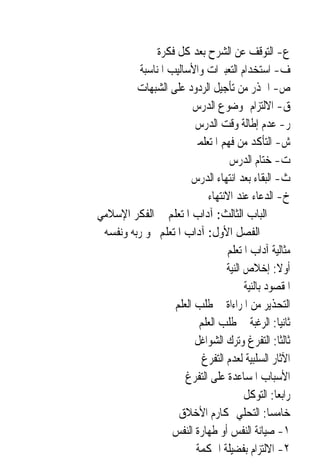 ‫ﻉ- ﺍﻟﺘﻮﻗﻒ ﻋﻦ ﺍﻟﺸﺮﺡ ﺑﻌﺪ ﻛﻞ ﻓﻜﺮﺓ‬
          ‫ﻑ- ﺍﺳﺘﺨﺪﺍﻡ ﺍﻟﺘﻌﺒﲑﺍﺕ ﻭﺍﻷﺳﺎﻟﻴﺐ ﺍﳌﻨﺎﺳﺒﺔ‬
         ‫ﺹ- ﺍﳊﺬﺭ ﻣﻦ ﺗﺄﺟﻴﻞ ﺍﻟﺮﺩﻭﺩ ﻋﻠﻰ ﺍﻟﺸﺒﻬﺎﺕ‬
                        ‫ﻕ- ﺍﻻﻟﺘﺰﺍﻡ ﲟﻮﺿﻮﻉ ﺍﻟﺪﺭﺱ‬
                         ‫ﺭ- ﻋﺪﻡ ﺇﻃﺎﻟﺔ ﻭﻗﺖ ﺍﻟﺪﺭﺱ‬
                       ‫ﺵ- ﺍﻟﺘﺄﻛﺪ ﻣﻦ ﻓﻬﻢ ﺍﳌﺘﻌﻠﻤﲔ‬
                                   ‫ﺕ- ﺧﺘﺎﻡ ﺍﻟﺪﺭﺱ‬
                        ‫ﺙ- ﺍﻟﺒﻘﺎﺀ ﺑﻌﺪ ﺍﻧﺘﻬﺎﺀ ﺍﻟﺪﺭﺱ‬
                            ‫ﺥ- ﺍﻟﺪﻋﺎﺀ ﻋﻨﺪ ﺍﻻﻧﺘﻬﺎﺀ‬
‫ﺍﻟﺒﺎﺏ ﺍﻟﺜﺎﻟﺚ: ﺁﺩﺍﺏ ﺍﳌﺘﻌﻠﻢ ﰲ ﺍﻟﻔﻜﺮ ﺍﻹﺳﻼﻣﻲ‬
 ‫ﺍﻟﻔﺼﻞ ﺍﻷﻭﻝ: ﺁﺩﺍﺏ ﺍﳌﺘﻌﻠﻢ ﳓﻮ ﺭﺑﻪ ﻭﻧﻔﺴﻪ‬
                                  ‫ﻣﺜﺎﻟﻴﺔ ﺁﺩﺍﺏ ﺍﳌﺘﻌﻠﻢ‬
                                  ‫ﺃﻭﻻ: ﺇﺧﻼﺹ ﺍﻟﻨﻴﺔ‬ ‫ﹰ‬
                                        ‫ﺍﳌﻘﺼﻮﺩ ﺑﺎﻟﻨﻴﺔ‬
                   ‫ﺍﻟﺘﺤﺬﻳﺮ ﻣﻦ ﺍﳌﺮﺍﺀﺍﺓ ﰲ ﻃﻠﺐ ﺍﻟﻌﻠﻢ‬
                          ‫ﺛﺎﻧﻴ‪‬ﺎ: ﺍﻟﺮﻏﺒﺔ ﰲ ﻃﻠﺐ ﺍﻟﻌﻠﻢ‬
                         ‫ﺛﺎﻟﺜﹰﺎ: ﺍﻟﺘﻔﺮﻍ ﻭﺗﺮﻙ ﺍﻟﺸﻮﺍﻏﻞ‬
                           ‫ﺍﻵﺛﺎﺭ ﺍﻟﺴﻠﺒﻴﺔ ﻟﻌﺪﻡ ﺍﻟﺘﻔﺮﻍ‬
                      ‫ﺍﻷﺳﺒﺎﺏ ﺍﳌﺴﺎﻋﺪﺓ ﻋﻠﻰ ﺍﻟﺘﻔﺮﻍ‬
                                        ‫ﺭﺍﺑﻌ‪‬ﺎ: ﺍﻟﺘﻮﻛﻞ‬
                    ‫ﺧﺎﻣﺴ‪‬ﺎ: ﺍﻟﺘﺤﻠﻲ ﲟﻜﺎﺭﻡ ﺍﻷﺧﻼﻕ‬
                   ‫١- ﺻﻴﺎﻧﺔ ﺍﻟﻨﻔﺲ ﺃﻭ ﻃﻬﺎﺭﺓ ﺍﻟﻨﻔﺲ‬
                         ‫٢- ﺍﻻﻟﺘﺰﺍﻡ ﺑﻔﻀﻴﻠﺔ ﺍﳊﻜﻤﺔ‬
 