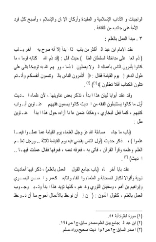 ‫ﺍﻟﻮﺍﺟﺒﺎﺕ ﻭ ﺍﻵﺩﺍﺏ ﺍﻹﺳﻼﻣﻴﺔ ﻭ ﺍﻟﻌﻘﻴﺪﺓ ﻭﺃﺭﻛﺎﻥ ﺍﻹﳝﺎﻥ ﻭﺍﻹﺳﻼﻡ ، ﻭﺃﺻﺒﺢ ﻛﻞ ﻓﺮﺩ‬
                                           ‫ﰲ ﺍﻷﻣﺔ ﻋﻠﻰ ﺟﺎﻧﺐ ﻣﻦ ﺍﻟﺜﻘﺎﻓﺔ .‬
                                                      ‫٣ – ﻣﺒﺪﺃ ﺍﻟﻌﻤﻞ ﺑﺎﻟﻌﻠﻢ :‬
‫ﻋﻘﺪ ﺍﻹﻣﺎﻡ ﺍﺑﻦ ﻋﺒﺪ ﺍﻟﱪ ﺃﻛﺜﺮ ﻣﻦ ﺑﺎﺏ ﳍﺬﺍ ﺍﳌﺒﺪﺃ ﺇﻻ ﺃﻧﻪ ﺻﺮﺡ ﺑﻪ ﰲ ﺁﺧﺮ ﺑـﺎﺏ‬
‫) ﺫﻡ ﺍﻟﻌﺎﱂ ﻋﻠﻰ ﻣﺪﺍﺧﻠﺔ ﺍﻟﺴﻠﻄﺎﻥ ﺍﻟﻈﺎﱂ ( ﺣﻴﺚ ﻗﺎﻝ : )ﻗﺪ ﺫﻡ ﺍﷲ ﰲ ﻛﺘﺎﺑﻪ ﻗﻮﻣﺎ ، ﻣﺎ‬
‫ﻛﺎﻧﻮﺍ ﻳﺄﻣﺮﻭﻥ ﺍﻟﻨﺎﺱ ﺑﺄﻋﻤﺎﻟﻪ ﺍﻟﱪ ﻭﻻ ﻳﻌﻤﻠﻮﻥ ‪‬ﺎ ﺫﻣﺎ ، ﻭﻭﲞﻬﻢ ﺍﷲ ﺑﻪ ﺗﻮﺑﻴﺨﺎ ﻳﺘﻠﻰ ﻋﻠﻰ‬
‫ﻃﻮﻝ ﺍﻟﺪﻫﺮ ﺇﱃ ﻳﻮﻡ ﺍﻟﻘﻴﺎﻣﺔ ﻓﻘﺎﻝ : ‪ ‬ﺃﺗﺄﻣﺮﻭﻥ ﺍﻟﻨﺎﺱ ﺑﺎﻟﱪ ﻭﺗﻨﺴﻮﻥ ﺃﻧﻔﺴﻜﻢ ﻭﺃﻧـﺘﻢ‬
                                         ‫ﺗﺘﻠﻮﻥ ﺍﻟﻜﺘﺎﺏ ﺃﻓﻼ ﺗﻌﻘﻠﻮﻥ ‪. (٢) ((١) ‬‬
‫ﻭﻗﺪ ﻋﻘﺪ ﺃﺑﻮﺍﺑﺎ ﻟﺒﻴﺎﻥ ﻫﺬﺍ ﺍﳌﺒﺪﺃ ، ﻧﺬﻛﺮ ﺑﻌﺾ ﻋﻨﺎﻭﻳﻨﻬﺎ ، ﻷﻥ ﻋﻠﻤﺎﺀ ﺍﳊـﺪﻳﺚ‬
‫ﺃﻭﻝ ﻣﺎ ﻛﺎﻧﻮﺍ ﻳﺴﺘﻨﺒﻄﻮﻥ ﺍﻟﻔﻘﻪ ﻣﻦ ﺍﳊﺪﻳﺚ ﻛﺎﻧﻮﺍ ﻳﻀﻌﻮﻥ ﻓﻘﻬﻬﻢ ﰲ ﻋﻨـﺎﻭﻳﻦ ﺃﺑـﻮﺍﺏ‬
‫ﻛﺘﺒﻬﻢ ، ﻛﻤﺎ ﻓﻌﻞ ﺍﻟﺒﺨﺎﺭﻱ ، ﻭﻫﻜﺬﺍ ﺿﻤﻦ ﻋﺎﳌﻨﺎ ﺁﺭﺍﺀﻩ ﺣﻮﻝ ﻫﺬﺍ ﺍﳌﺒﺪﺃ ﰲ ﻋﻨـﺎﻭﻳﻦ‬
                                                                     ‫ﻣﺜﻞ :‬
‫)ﺑﺎﺏ ﻣﺎ ﺟﺎﺀ ﰲ ﻣﺴﺎﺀﻟﺔ ﺍﷲ ﻋﺰ ﻭﺟﻞ ﺍﻟﻌﻠﻤﺎﺀ ﻳﻮﻡ ﺍﻟﻘﻴﺎﻣﺔ ﻋﻤﺎ ﻋﻤﻠـﻮﺍ ﻓﻴﻤـﺎ‬
‫ﻋﻠﻤﻮﺍ ( ، ﰒ ﺫﻛﺮ ﺣﺪﻳﺚ )ﺃﻭﻝ ﺍﻟﻨﺎﺱ ﻳﻘﻀﻲ ﻓﻴﻪ ﻳﻮﻡ ﺍﻟﻘﻴﺎﻣﺔ ﺛﻼﺛﺔ .. ﻭﺭﺟﻞ ﺗﻌﻠـﻢ‬
‫ﺍﻟﻌﻠﻢ ﻭﻋﻠﻤﻪ ﻭﻗﺮﺃ ﺍﻟﻘﺮﺁﻥ ، ﻓﺂﺗﻰ ﺑﻪ ، ﻓﻌﺮﻓﻪ ﻧﻌﻤﻪ ، ﻓﻌﺮﻓﻬﺎ ﻓﻘﺎﻝ ﻋﻤﻠﺖ ﻓﻴﻬـﺎ ..‬
                                                                ‫ﺍﳊﺪﻳﺚ( )٣( .‬
‫ﰒ ﻋﻘﺪ ﺑﺎﺑﺎ ﺁﺧﺮ ﲰﺎﻩ )ﺑﺎﺏ ﺟﺎﻣﻊ ﺍﻟﻘﻮﻝ ﰲ ﺍﻟﻌﻤﻞ ﺑﺎﻟﻌﻠﻢ( ، ﺫﻛﺮ ﻓﻴﻬﺎ ﺃﺣﺎﺩﻳﺚ‬
‫ﻧﺒﻮﻳﺔ ﻭﺃﻗﻮﺍﻻ ﻟﻜﺒﺎﺭ ﺍﻟﺼﺤﺎﺑﺔ ﻭ ﺍﻟﻌﻠﻤﺎﺀ ﻭﺍﳋﻠﻔﺎﺀ ﻭﺍﻟﺘﺎﺑﻌﲔ ﻛﻌﻤﺮ ﻭ ﺍﳊﺴـﻦ ﺍﻟﺒﺼـﺮﻱ‬
‫ﻭﺇﺑﺮﺍﻫﻴﻢ ﺑﻦ ﺃﻫﻢ ، ﻭﺳﻔﻴﺎﻥ ﺍﻟﺜﻮﺭﻱ ﻭﻏﲑﻫﻢ ، ﻛﻠﻬﺎ ﺗﺆﻳﺪ ﻫﺬﺍ ﺍﳌﺒﺪﺃ ﻭﺗـﺒﲔ ﻭﺟـﻮﺏ‬
‫ﺍﻟﻌﻤﻞ ﺑﺎﻟﻌﻠﻢ ، ﻛﻘﻮﻝ ﺍﳌﺄﻣﻮﻥ : ) ﳓﻦ ﺇﱃ ﺃﻥ ﻧﻮﻋﻆ ﺑﺎﻷﻋﻤﺎﻝ ﺃﺣﻮﺝ ﻣﻨﺎ ﺃﻥ ﻧـﻮﻋﻆ‬


                                                     ‫)١( ﺳﻮﺭﺓ ﺍﻟﺒﻘﺮﺓ:ﺁﻳﺔ ٤٤.‬
                           ‫)٢( ﺍﺑﻦ ﻋﺒﺪ ﺍﻟﱪ:ﺟﺎﻣﻊ ﺑﻴﺎﻥ ﺍﻟﻌﻠﻢ،ﻣﺼﺪﺭ ﺳﺎﺑﻖ،ﺝ١،ﺹ٤٩١.‬
                            ‫)٣( ﺍﳌﺼﺪﺭ ﺍﻟﺴﺎﺑﻖ:ﺝ٢،ﺹ٢،ﻭﺍﳊﺪﻳﺚ ﺻﺤﻴﺢ،ﺭﻭﺍﻩ ﻣﺴﻠﻢ.‬
 