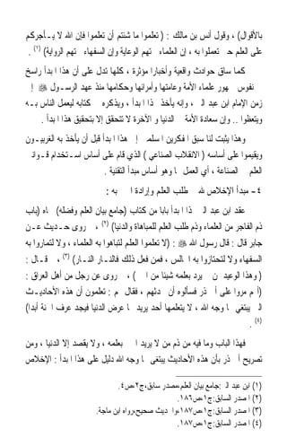 ‫ﺑﺎﻷﻗﻮﺍﻝ( ، ﻭﻗﻮﻝ ﺃﻧﺲ ﺑﻦ ﻣﺎﻟﻚ : ) ﺗﻌﻠﻤﻮﺍ ﻣﺎ ﺷﺌﺘﻢ ﺃﻥ ﺗﻌﻠﻤﻮﺍ ﻓﺈﻥ ﺍﷲ ﻻ ﻳـﺄﺟﺮﻛﻢ‬
 ‫ﻋﻠﻰ ﺍﻟﻌﻠﻢ ﺣﱴ ﺗﻌﻤﻠﻮﺍ ﺑﻪ ، ﺇﻥ ﺍﻟﻌﻠﻤﺎﺀ ﳘﺘﻬﻢ ﺍﻟﻮﻋﺎﻳﺔ ﻭﺇﻥ ﺍﻟﺴﻔﻬﺎﺀ ﳘﺘﻬﻢ ﺍﻟﺮﻭﺍﻳﺔ( )١( .‬
‫ﻛﻤﺎ ﺳﺎﻕ ﺣﻮﺍﺩﺙ ﻭﺍﻗﻌﻴﺔ ﻭﺃﺧﺒﺎﺭﹰﺍ ﻣﺆﺛﺮﺓ ، ﻛﻠﻬﺎ ﺗﺪﻝ ﻋﻠﻰ ﺃﻥ ﻫﺬﺍ ﺍﳌﺒﺪﺃ ﺭﺍﺳﺦ‬
‫ﰲ ﻧﻔﻮﺱ ﲨﻬﻮﺭ ﻋﻠﻤﺎﺀ ﺍﻷﻣﺔ ﻭﻋﺎﻣﺘﻬﺎ ﻭﺃﻣﺮﺍﺋﻬﺎ ﻭﺣﻜﺎﻣﻬﺎ ﻣﻨﺬ ﻋﻬﺪ ﺍﻟﺮﺳـﻮﻝ ‪ ‬ﺇﱃ‬
‫ﺯﻣﻦ ﺍﻹﻣﺎﻡ ﺍﺑﻦ ﻋﺒﺪ ﺍﻟﱪ ، ﻭﺇﻧﻪ ﻳﺄﺧﺬ ‪‬ﺬﺍ ﺍﳌﺒﺪﺃ ، ﻭﻳﺬﻛﺮﻩ ﰲ ﻛﺘﺎﺑﻪ ﻟﻴﻌﻤﻞ ﺍﻟﻨﺎﺱ ﺑـﻪ‬
    ‫ﻭﻳﺘﻌﻈﻮﺍ .. ﻭﺇﻥ ﺳﻌﺎﺩﺓ ﺍﻷﻣﺔ ﰲ ﺍﻟﺪﻧﻴﺎ ﻭ ﺍﻵﺧﺮﺓ ﻻ ﺗﺘﺤﻘﻖ ﺇﻻ ﺑﺘﺤﻘﻴﻖ ﻫﺬﺍ ﺍﳌﺒﺪﺃ .‬
‫ﻭﻫﺬﺍ ﻳﺜﺒﺖ ﻟﻨﺎ ﺳﺒﻖ ﺍﳌﻔﻜﺮﻳﻦ ﺍﳌﺴﻠﻤﲔ ﺇﱃ ﻫﺬﺍ ﺍﳌﺒﺪﺃ ﻗﺒﻞ ﺃﻥ ﻳﺄﺧﺬ ﺑﻪ ﺍﻟﻐﺮﺑﻴـﻮﻥ‬
‫ﻭﻳﻘﻴﻤﻮﺍ ﻋﻠﻰ ﺃﺳﺎﺳﻪ ) ﺍﻻﻧﻘﻼﺏ ﺍﻟﺼﻨﺎﻋﻲ ( ﺍﻟﺬﻱ ﻗﺎﻡ ﻋﻠﻰ ﺃﺳﺎﺱ ﺍﺳـﺘﺨﺪﺍﻡ ﻗـﻮﺍﻧﲔ‬
                          ‫ﺍﻟﻌﻠﻢ ﰲ ﺍﻟﺼﻨﺎﻋﺔ ، ﺃﻱ ﺍﻟﻌﻤﻞ ‪‬ﺎ ﻭﻫﻮ ﺃﺳﺎﺱ ﻣﺒﺪﺃ ﺍﻟﺘﻘﻨﻴﺔ .‬
                           ‫٤- ﻣﺒﺪﺃ ﺍﻹﺧﻼﺹ ﷲ ﰲ ﻃﻠﺐ ﺍﻟﻌﻠﻢ ﻭﺇﺭﺍﺩﺓ ﺍﳋﲑ ﺑﻪ :‬
‫ﻋﻘﺪ ﺍﺑﻦ ﻋﺒﺪ ﺍﻟﱪ ﳍﺬﺍ ﺍﳌﺒﺪﺃ ﺑﺎﺑﺎ ﻣﻦ ﻛﺘﺎﺏ )ﺟﺎﻣﻊ ﺑﻴﺎﻥ ﺍﻟﻌﻠﻢ ﻭﻓﻀﻠﻪ( ﲰﺎﻩ )ﺑﺎﺏ‬
‫ﺫﻡ ﺍﻟﻔﺎﺟﺮ ﻣﻦ ﺍﻟﻌﻠﻤﺎﺀ ﻭﺫﻡ ﻃﻠﺐ ﺍﻟﻌﻠﻢ ﻟﻠﻤﺒﺎﻫﺎﺓ ﻭﺍﻟﺪﻧﻴﺎ( )٢( ، ﰒ ﺭﻭﻯ ﺣـﺪﻳﺚ ﻋـﻦ‬
‫ﺟﺎﺑﺮ ﻗﺎﻝ : ﻗﺎﻝ ﺭﺳﻮﻝ ﺍﷲ ‪) : ‬ﻻ ﺗﻌﻠﻤﻮﺍ ﺍﻟﻌﻠﻢ ﻟﺘﺒﺎﻫﻮﺍ ﺑﻪ ﺍﻟﻌﻠﻤﺎﺀ ، ﻭﻻ ﻟﺘﻤﺎﺭﻭﺍ ﺑﻪ‬
‫ﺍﻟﺴﻔﻬﺎﺀ ﻭﻻ ﻟﺘﺤﺘﺎﺯﻭﺍ ﺑﻪ ﺍ‪‬ﺎﻟﺲ ، ﻓﻤﻦ ﻓﻌﻞ ﺫﻟﻚ ﻓﺎﻟﻨـﺎﺭ ﺍﻟﻨـﺎﺭ( )٣( ، ﰒ ﻗـﺎﻝ :‬
‫) ﻭﻫﺬﺍ ﺍﻟﻮﻋﻴﺪ ﳌﻦ ﱂ ﻳﺮﺩ ﺑﻌﻠﻤﻪ ﺷﻴﺌﺎ ﻣﻦ ﺍﳋﲑ( ، ﰒ ﺭﻭﻯ ﻋﻦ ﺭﺟﻞ ﻣﻦ ﺃﻫﻞ ﺍﻟﻌﺮﺍﻕ :‬
‫)ﺃ‪‬ﻢ ﻣﺮﻭﺍ ﻋﻠﻰ ﺃﰊ ﺫﺭ ﻓﺴﺄﻟﻮﻩ ﺃﻥ ﳛﺪﺛﻬﻢ ، ﻓﻘﺎﻝ ﳍﻢ : ﺗﻌﻠﻤﻮﻥ ﺃﻥ ﻫﺬﻩ ﺍﻷﺣﺎﺩﻳـﺚ‬
‫ﺍﻟﱵ ﻳﺒﺘﻐﻲ ‪‬ﺎ ﻭﺟﻪ ﺍﷲ ، ﻻ ﻳﺘﻌﻠﻤﻬﺎ ﺃﺣﺪ ﻳﺮﻳﺪ ‪‬ﺎ ﻋﺮﺽ ﺍﻟﺪﻧﻴﺎ ﻓﻴﺠﺪ ﻋﺮﻑ ﺍﳉﻨﺔ ﺃﺑﺪﺍ(‬
                                                                      ‫)٤( .‬
‫ﻓﻬﺬﺍ ﺍﻟﺒﺎﺏ ﻭﻣﺎ ﻓﻴﻪ ﻣﻦ ﺫﻡ ﻣﻦ ﻻ ﻳﺮﻳﺪ ﺍﳋﲑ ﺑﻌﻠﻤﻪ ، ﻭﻻ ﻳﻘﺼﺪ ﺇﻻ ﺍﻟﺪﻧﻴﺎ ، ﻭﻣﻦ‬
‫ﺗﺼﺮﻳﺢ ﺃﰊ ﺫﺭ ﺑﺄﻥ ﻫﺬﻩ ﺍﻷﺣﺎﺩﻳﺚ ﻳﺒﺘﻐﻰ ‪‬ﺎ ﻭﺟﻪ ﺍﷲ ﺩﻟﻴﻞ ﻋﻠﻰ ﻫﺬﺍ ﺍﳌﺒﺪﺃ : ﺍﻹﺧﻼﺹ‬

                               ‫)١( ﺍﺑﻦ ﻋﺒﺪ ﺍﻟﱪ:ﺟﺎﻣﻊ ﺑﻴﺎﻥ ﺍﻟﻌﻠﻢ،ﻣﺼﺪﺭ ﺳﺎﺑﻖ،ﺝ٢،ﺹ٤.‬
                                                  ‫)٢( ﺍﳌﺼﺪﺭ ﺍﻟﺴﺎﺑﻖ:ﺝ١،ﺹ٦٨١.‬
                        ‫)٣( ﺍﳌﺼﺪﺭ ﺍﻟﺴﺎﺑﻖ:ﺝ١،ﺹ٧٨١،ﻭﺍﳊﺪﻳﺚ ﺻﺤﻴﺢ،ﺭﻭﺍﻩ ﺍﺑﻦ ﻣﺎﺟﺔ.‬
                                                  ‫)٤( ﺍﳌﺼﺪﺭ ﺍﻟﺴﺎﺑﻖ:ﺝ١،ﺹ٧٨١.‬
 