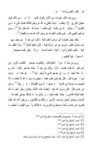 ‫ﷲ ﰲ ﻃﻠﺐ ﺍﻟﻌﻠﻢ ﻭﺇﺭﺍﺩﺓ ﺍﳋﲑ ﺑﻪ .‬
‫ﰒ ﺭﻭﻯ ﺑﻌﺪ ﺫﻟﻚ ﻋﺸﺮﺍﺕ ﻣﻦ ﺍﻵﺛﺎﺭ ﻭﺃﻗﻮﺍﻝ ﺍﻟﺘﺎﺑﻌﲔ ‪‬ﺬﺍ ﺍﳌﻌﲎ ، ﻣﻦ ﺫﻟﻚ ﻗﻮﻝ‬
‫ﺳﻔﻴﺎﻥ ﺍﻟﺜﻮﺭﻱ : )ﺇﳕﺎ ﻳﻄﻠﺐ ﺍﳊﺪﻳﺚ ﻟﻴﺘﻘﻲ ﺑﻪ ﺍﷲ ﻋﺰ ﻭﺟﻞ ﻓﺬﻟﻚ ﻓﻀﻠﻪ ﻋﻠﻰ ﻏﲑﻩ ﻣﻦ‬
‫ﺍﻟﻌﻠﻮﻡ( )١( ، ﻭﻗﻮﻝ ﲪﺎﺩ ﺑﻦ ﺳﻠﻤﺔ : )ﻣﻦ ﻃﻠﺐ ﺍﳊﺪﻳﺚ ﻟﻐﲑ ﺍﷲ ﻣﻜﺮ ﺑﻪ( )٢( ، ﻭﻋﻦ‬
      ‫ﺇﺑﺮﺍﻫﻴﻢ ﺍﻟﺘﻴﻤﻲ ﻗﺎﻝ : )ﻣﻦ ﻃﻠﺐ ﺍﻟﻌﻠﻢ ﷲ ﻋﺰ ﻭﺟﻞ ﺁﺗﺎﻩ ﺍﷲ ﻣﻨﻪ ﻣﺎ ﻳﻜﻔﻴﻪ( )٣( .‬
‫ﻭﻟﻘﺪ ﺟﻌﻞ ﻋﻠﻤﺎﺅﻧﺎ ﺃﻭﻝ ﻣﺮﺍﺗﺐ ﺍﻟﻌﻠﻢ ﺍﻟﻨﻴﺔ ، ﺫﻛﺮﻩ ﺍﺑﻦ ﻋﺒﺪ ﺍﻟﱪ ﻋﻦ ﺑﻌﻀـﻬﻢ ﰲ‬
‫ﺑﺎﺏ ﻣﻨﺎﺯﻝ ﺍﻟﻌﻠﻢ ، ﻓﺮﻭﻯ ﻋﻦ ﺍﺑﻦ ﺍﳌﺒﺎﺭﻙ ﻗﻮﻟﻪ : )ﺃﻭﻝ ﺍﻟﻌﻠﻢ ﺍﻟﻨﻴﺔ( )٤( ، ﻭﺇﺫﺍ ﺃﻃﻠﻘـﺖ‬
   ‫ﺍﻟﻨﻴﺔ ﰲ ﻃﻠﺐ ﺍﻟﻌﻠﻢ ﺃﺭﺍﺩﻭﺍ ‪‬ﺎ ﺍﻟﻨﻴﺔ ﺍﳋﺎﻟﺼﺔ ﷲ ﺗﻌﺎﱃ ، ﻭﺇﻻ ﱂ ﻳﻜﻦ ﻋﻠﻤﻪ ﺻﺤﻴﺤ‪‬ﺎ .‬
                                                       ‫٥-ﻣﺒﺪﺃ ﳎﺎﻧﻴﺔ ﺍﻟﺘﻌﻠﻴﻢ :‬
‫ﺭﻭﻯ ﺍﺑﻦ ﻋﺒﺪ ﺍﻟﱪ ﻋﻦ ﺃﰊ ﺍﻟﻌﺎﻟﻴﺔ ﻗﺎﻝ : )ﻣﻜﺘﻮﺏ ﻋﻨﺪﻫﻢ ﰲ ﺍﻟﻜﺘﺎﺏ ﺍﻷﻭﻝ : ﺍﺑﻦ‬
‫ﺁﺩﻡ ﻋﻠﻢ ﳎﺎﻧ‪‬ﺎ ﻛﻤﺎ ﻋﻠﻤﺖ ﳎﺎﻧ‪‬ﺎ( ، ﻭﻗﺎﻝ ﺍﺑﻦ ﻋﺒﺪ ﺍﻟﱪ ﻣﻌﻨﺎﻩ ﻋﻨﺪﻫﻢ : ﻛﻤﺎ ﱂ ﺗﻐـﺮﻡ‬
‫ﲦﻨ‪‬ﺎ ، ﻓﻼ ﺗﺄﺧﺬ ﲦﻨ‪‬ﺎ ، ﻭﺍ‪‬ﺎﻥ ﻋﻨﺪﻫﻢ ﺍﻟﺬﻱ ﻻ ﻳﺄﺧﺬ ﲦﻨ‪‬ﺎ( )٥( ، ﰒ ﺃﻳﺪ ﻫﺬﺍ ﺍﳌﻌﲎ ﲝﺪﻳﺚ‬
‫ﻋﻦ ﺃﰊ ﻫﺮﻳﺮﺓ ﻗﺎﻝ : ﻗﺎﻝ ‪) ‬ﻣﻦ ﺗﻌﻠﻢ ﻋﻠﻤ‪‬ﺎ ﳑﺎ ﻳﺒﺘﻐﻰ ﺑﻪ ﻭﺟـﻪ ﺍﷲ ﻻ ﻳﺘﻌﻠﻤـﻪ ﺇﻻ‬
‫ﻟﻴﺼﻴﺐ ﺑﻪ ﻋﺮﺿ‪‬ﺎ ﻣﻦ ﺍﻟﺪﻧﻴﺎ ﱂ ﳚﺪ ﻋﺮﻑ ﺍﳉﻨﺔ ﻳﻮﻡ ﺍﻟﻘﻴﺎﻣﺔ( ، ﲟﻌﲎ ﺭﳛﻬﺎ( )٦( ، ﻭﻋﻦ‬
‫ﺍﺑﻦ ﻋﺒﺎﺱ ﻗﺎﻝ : ﻗﺎﻝ ﺭﺳﻮﻝ ﺍﷲ ‪) : ‬ﻋﻠﻤﺎﺀ ﻫﺬﻩ ﺍﻷﻣﺔ ﺭﺟﻼﻥ: ﺭﺟﻞ ﺃﻋﻄـﺎﻩ ﺍﷲ‬
‫ﻋﻠﻤ‪‬ﺎ ﻓﺒﺬﻟﻪ ﻟﻠﻨﺎﺱ ﻭﱂ ﻳﺄﺧﺬ ﻋﻠﻴﻪ ﺻﻔﺮ‪‬ﺍ ، ﻭﱂ ﻳﺸﺘﺮ ﺑﻪ ﲦﻨ‪‬ﺎ ﺃﻭﻟﺌﻚ ﻳﺼﻠﻲ ﻋﻠﻴﻪ ﻃـﲑ‬
‫ﺍﻟﺴﻤﺎﺀ ﻭﺣﻴﺘﺎﻥ ﺍﻟﺒﺤﺮ ﻭﺩﻭﺍﺏ ﺍﻷﺭﺽ ، ﻭﺍﻟﻜﺮﺍﻡ ﺍﻟﻜﺎﺗﺒﻮﻥ ، ﻭﺭﺟﻞ ﺁﺗﺎﻩ ﺍﷲ ﻋﻠﻤﺎ‬
‫ﹰ‬
‫ﻓﻀﺮﺑﻪ ﻋﻦ ﻋﺒﺎﺩﻩ ﻭﺃﺧﺬ ﺑﻪ ﺻﻔﺮ‪‬ﺍ ﻭﺍﺷﺘﺮﻯ ﺑﻪ ﲦﻨ‪‬ﺎ ﻓﺬﻟﻚ ﻳﺄﰐ ﻳﻮﻡ ﺍﻟﻘﻴﺎﻣـﺔ ﻣﻠﺠﻤ‪‬ـﺎ‬


                            ‫)١( ﺍﺑﻦ ﻋﺒﺪ ﺍﻟﱪ:ﺟﺎﻣﻊ ﺑﻴﺎﻥ ﺍﻟﻌﻠﻢ،ﻣﺼﺪﺭ ﺳﺎﺑﻖ،ﺝ١،ﺹ١٩١.‬
                                                   ‫)٢( ﺍﳌﺼﺪﺭ ﺍﻟﺴﺎﺑﻖ:ﺝ١،ﺹ١٩١.‬
                                                   ‫)٣( ﺍﳌﺼﺪﺭ ﺍﻟﺴﺎﺑﻖ:ﺝ١،ﺹ١٩١.‬
                                                  ‫)٤( ﺍﳌﺼﺪﺭ ﺍﻟﺴﺎﺑﻖ:ﺝ١،ﺹ ٨١١.‬
                                                    ‫)٥(ﺍﳌﺼﺪﺭ ﺍﻟﺴﺎﺑﻖ:ﺝ١،ﺹ٩٨١.‬
               ‫)٦( ﺍﳌﺼﺪﺭ ﺍﻟﺴﺎﺑﻖ:ﺝ١،ﺹ٠٩،ﻭﺍﳊﺪﻳﺚ ﺻﺤﻴﺢ،ﺭﻭﺍﻩ ﺃﺑﻮ ﺩﺍﻭﻭﺩ،ﻭﺍﺑﻦ ﻣﺎﺟﺔ.‬
 