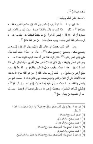 ‫ﺑﻠﺠﺎﻡ ﻣﻦ ﻧﺎﺭ( )١( .‬
                                                  ‫٦- ﻣﺒﺪﺃ ﻧﺸﺮ ﺍﻟﻌﻠﻢ ﻭﺗﺒﻠﻴﻐﻪ :‬
‫ﻋﻘﺪ ﺍﺑﻦ ﻋﺒﺪ ﺍﻟﱪ ﳍﺬﺍ ﺍﳌﺒﺪﺃ ﺑﺎﺏ )ﺩﻋﺎﺀ ﺭﺳﻮﻝ ﺍﷲ ‪ ‬ﳌﺴﺘﻤﻊ ﺍﻟﻌﻠﻢ ﻭﺣﺎﻓﻈـﻪ‬
‫ﻭﻣﺒﻠﻐﻪ( )٢( ، ﻭﺫﻛﺮ ﰲ ﻫﺬﺍ ﺍﻟﺒﺎﺏ ﺭﻭﺍﻳﺎﺕ ﻭﺃﻟﻔﺎﻇﹰﺎ ﻋﺪﻳﺪﺓ ﳊﺪﻳﺚ ﺯﻳﺪ ﺑﻦ ﺛﺎﺑﺖ ﻭﺍﺑﻦ‬
‫ﻣﺴﻌﻮﺩ ﺃﻥ ﺍﻟﻨﱯ ‪ ‬ﻗﺎﻝ : )ﻧﻀﺮ ﺍﷲ ﺍﻣﺮﺃ ﲰﻊ ﻣﻨﺎ ﺣﺪﻳﺜﹰﺎ ﻓﺤﻔﻈﻪ ﺣﱴ ﻳﺒﻠﻐـﻪ ﻏـﲑﻩ‬
           ‫ﻓﺮﺏ ﺣﺎﻣﻞ ﻓﻘﻪ ﻟﻴﺲ ﺑﻔﻘﻴﻪ ، ﻭﺭﺏ ﺣﺎﻣﻞ ﻓﻘﻪ ﺇﱃ ﻣﻦ ﻫﻮ ﺃﻓﻘﻪ ﻣﻨﻪ( )٣( .‬
‫ﰒ ﺭﻭﻯ ﰲ ﺁﺧﺮ ﺍﻟﺒﺎﺏ ﺣﺪﻳﺚ ﺍﺑﻦ ﻋﺒﺎﺱ ﻗﺎﻝ : ﻗﺎﻝ ﺭﺳﻮﻝ ﺍﷲ ‪) : ‬ﺗﺴﻤﻌﻮﻥ‬
‫ﻭﻳﺴﻤﻊ ﻣﻨﻜﻢ ، ﻭﻳﺴﻤﻊ ﳑﻦ ﻳﺴﻤﻊ ﻣﻨﻜﻢ( )٤( ، ﰒ ﻗﺎﻝ : ﻭﰲ ﻫﺬﺍ ﺍﳊﺪﻳﺚ ﺃﻳﻀ‪‬ﺎ ﺩﻟﻴﻞ‬
‫ﻋﻠﻰ ﺗﺒﻠﻴﻎ ﺍﻟﻌﻠﻢ ﻭﻧﺸﺮﻩ )٥( ، ﻓﺪﻝ ﻗﻮﻟﻪ ﻫﺬﺍ ﻋﻠﻰ ﺃﻧﻪ ﻋﻘﺪ ﺍﻟﺒﺎﺏ ﻟﺘﺜﺒﻴﺖ ﻫﺬﺍ ﺍﳌﻌـﲎ ،‬
‫ﻭﻫﻮ ﻧﺸﺮ ﺍﻟﻌﻤﻞ ﻭﺗﺒﻠﻴﻐﻪ ، ﻭﺇﻥ ﻛﺎﻥ ﻓﻴﻪ ﺩﻻﻟﺔ ﻋﻠﻰ ﻣﻌﺎﻥ ﺃﺧﺮﻯ ، ﺃﻳﻀ‪‬ﺎ ﻳﺪﻝ ﻋﻠﻰ ﻫﺬﺍ‬
‫ﺍﳌﺒﺪﺃ ﻗﻮﻟﻪ ‪ ‬ﰲ ﻫﺬﺍ ﺍﳊﺪﻳﺚ : )ﻓﺮﺏ ﺣﺎﻣﻞ ﻓﻘﻪ ﻟﻴﺲ ﺑﻔﻘﻴﻪ( ، ﻭﰲ ﻟﻔـﻆ )ﻓـﺮﺏ‬
‫ﻣﺒﻠﻎ ﺃﻭﻋﻰ ﻣﻦ ﺳﺎﻣﻊ( ، ﻭﰲ ﻟﻔﻆ )ﻭﺭﺏ ﺣﺎﻣﻞ ﻓﻘﻪ ﺇﱃ ﻣﻦ ﻫﻮ ﺃﻓﻘﻪ ﻣﻨﻪ( ؛ ﻓـﺪﻟﺖ‬
‫ﻫﺬﻩ ﺍﻷﻟﻔﺎﻅ ﻋﻠﻰ ﺃﻥ ﺍﻟﻨﻘﻞ ﻭﺍﻟﻨﺸﺮ ﻭﺍﻟﺘﺒﻠﻴﻎ ﻣﻘﺼﺪ ﻧﺒﻮﻱ ﻗﺎﺋﻢ ﺑﺬﺍﺗﻪ ﻏﲑ ﻣﻘﺼﺪ ﺍﻟﻔﻬـﻢ‬
‫ﻭﺍﻟﻌﻤﻞ ﻭﺍﻟﺘﻔﻘﻪ ﲟﻌﲎ ﺍﳊﺪﻳﺚ ، ﻭﻳﺪﻝ ﻋﻠﻴﻪ ﺃﻳﻀ‪‬ﺎ ﺣﺪﻳﺚ )ﺑﻠﻐﻮﺍ ﻋﲏ ﻭﻟﻮ ﺁﻳـﺔ( )٦( ،‬
‫)ﻭﻟﻴﺒﻠﻎ ﺍﻟﺸﺎﻫﺪ ﺍﻟﻐﺎﺋﺐ( ، ﻭﺣﺪﻳﺚ )ﺭﺣﻢ ﺍﷲ ﻣﻦ ﺗﻌﻠﻢ ﻓﺮﻳﻀﺔ ﺃﻭ ﻓﺮﻳﻀﺘﲔ ﻳﻌﻤـﻞ‬
                                            ‫‪‬ﻤﺎ ﺃﻭ ﻋﻠﻤﻬﻤﺎ ﻣﻦ ﻳﻌﻤﻞ ‪‬ﻤﺎ( )٧( .‬


‫)١( ﺍﺑﻦ ﻋﺒﺪ ﺍﻟﱪ:ﺟﺎﻣﻊ ﺑﻴﺎﻥ ﺍﻟﻌﻠﻢ،ﻣﺼﺪﺭ ﺳﺎﺑﻖ،ﺝ١،ﺹ٨٣،ﻭﺍﳊﺪﻳﺚ ﺿﻌﻴﻒ،ﺭﻭﺍﻩ ﺍﻟﻄﱪﺍﱐ ﰲ‬
                                                                  ‫ﺍﻷﻭﺳﻂ.‬
                                               ‫)٢( ﺍﳌﺼﺪﺭ ﺍﻟﺴﺎﺑﻖ:ﺝ١،ﺹ٣٤.‬
                                             ‫)٣( ﺍﳊﺪﻳﺚ ﺻﺤﻴﺢ ﺭﻭﺍﻩ ﺍﻟﺘﺮﻣﺬﻱ.‬
                                            ‫)٤( ﺍﳊﺪﻳﺚ ﺻﺤﻴﺢ،ﺭﻭﺍﻩ ﺃﺑﻮ ﺩﺍﻭﻭﺩ.‬
                             ‫)٥( ﺍﺑﻦ ﻋﺒﺪ ﺍﻟﱪ:ﺟﺎﻣﻊ ﺑﻴﺎﻥ ﺍﻟﻌﻠﻢ،ﻣﺼﺪﺭ ﺳﺎﺑﻖ،ﺝ١،ﺹ٣٤.‬
                                            ‫)٦( ﺍﳊﺪﻳﺚ ﺻﺤﻴﺢ،ﺭﻭﺍﻩ ﺍﻟﺒﺨﺎﺭﻱ .‬
       ‫)٧( ﺍﺑﻦ ﻋﺒﺪ ﺍﻟﱪ:ﺟﺎﻣﻊ ﺑﻴﺎﻥ ﺍﻟﻌﻠﻢ،ﻣﺼﺪﺭ ﺳﺎﺑﻖ،ﺝ١،ﺹ٢٤،ﻭﺍﳊﺪﻳﺚ ﺭﻭﺍﻩ ﺍﺑﻦ ﺍﻟﺸﻴﺦ.‬
 