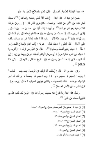 ‫٨- ﻣﺒﺪﺃ ﺍﻷﻣﺎﻧﺔ ﺍﻟﻌﻠﻤﻴﺔ ﻭﺍﻟﺼﺪﻕ ﰲ ﻧﻘﻞ ﺍﻟﻌﻠﻢ ﻭﺇﺻﻼﺡ ﺍﻟﻠﺤﻦ ﻭﺍﳋﻄﺄ:‬
‫ﺿﻤﻦ ﺍﺑﻦ ﻋﺒﺪ ﺍﻟﱪ ﻫﺬﺍ ﺍﳌﺒﺪﺃ ﰲ ) ﺑﺎﺏ ﺁﻓﺔ ﺍﻟﻌﻠﻢ ﻭﻏﺎﺋﻠﺘﻪ ﻭﺇﺿﺎﻋﺘﻪ ( )١( ، ﺣﻴﺚ‬
                                                                    ‫‪ ‬‬
‫ﺫﻛﺮ ﻋﺪﺩ‪‬ﺍ ﻣﻦ ﺍﻵﺛﺎﺭ ﻋﻦ ﺍﻟﺘﺎﺑﻌﲔ ﻭﺍﻟﻌﻠﻤﺎﺀ ، ﻛﺎﻟﺰﻫﺮﻱ ﺍﻟﺬﻱ ﻗﺎﻝ : ) ... ﻭﻣﻦ ﻏﻮﺍﺋﻠﻪ‬
‫ﺍﻟﻜﺬﺏ ﻓﻴﻪ ﻭﻫﻮ ﺷﺮ ﻏﻮﺍﺋﻠﻪ( )٢( ، ﻭ ﺃﻭﺭﺩ ﺍﳌﺆﻟﻒ ﺃﺛﺮﹰﺍ ﻋﻦ ﳏﻤﺪ ﺑﻦ ﺳـﲑﻳﻦ ﻗـﺎﻝ :‬
‫)ﻛﺎﻥ ﺃﻧﺲ ﺑﻦ ﻣﺎﻟﻚ ﺇﺫﺍ ﺣﺪﺙ ﻋﻦ ﺭﺳﻮﻝ ﺍﷲ ‪ ‬ﺣﺪﻳﺜﹰﺎ ﻓﻔﺮﻍ ﻣﻨﻪ ﻗﺎﻝ : ﺃﻭ ﻛﻤﺎ ﻗﺎﻝ‬
‫ﺭﺳﻮﻝ ﺍﷲ ‪ ، (٣) (‬ﻭﺃﻭﺭﺩ ﻫﺬﺍ ﺍﻷﺛﺮ ﰲ ﺑﺎﺏ ﻛﺄﳕﺎ ﻋﻘﺪﻩ ﻟﻴﺪﻟﻨﺎ ﻋﻠﻰ ﺣﺮﺹ ﺍﻟﺴـﻠﻒ‬
‫ﻋﻠﻰ ﺍﻷﻣﺎﻧﺔ ﰲ ﻧﻘﻞ ﺍﻟﻌﻠﻢ ﻭ ﺍﳊﺪﻳﺚ ﻓﻘﺎﻝ ﰲ ﻋﻨﻮﺍﻧﻪ : )ﺑﺎﺏ ﺍﻷﻣﺮ ﺑﺈﺻﻼﺡ ﺍﻟﻠﺤـﻦ ﻭ‬
‫ﺍﳋﻄﺄ ﰲ ﺍﳊﺪﻳﺚ ﻭﺗﺘﺒﻊ ﺃﻟﻔﺎﻇﻪ ﻭﻣﻌﺎﻧﻴﻪ( )٤( ، ﰒ ﻧﻘﻞ ﻋﻦ ﺍﻷﻭﺯﺍﻋﻲ ﻗﻮﻟـﻪ : ) ﺃﻋﺮﺑـﻮﺍ‬
‫ﺍﳊﺪﻳﺚ ﻓﺈﻥ ﺍﻟﻘﻮﻡ ﻛﺎﻧﻮﺍ ﻋﺮﺑﺎ( ؛ ﺃﻱ ﺣﺮﻛﻮﺍ ﺃﻭﺍﺧﺮ ﺃﻟﻔﺎﻇﻪ ، ﻭﻋﻦ ﺭﺑﻴﻌﺔ ﺑﻦ ﺯﻳﺪ : )ﺃﻥ‬
‫ﺃﺑﺎ ﺍﻟﺪﺭﺩﺍﺀ ﻛﺎﻥ ﺇﺫﺍ ﺣﺪﺙ ﻋﻦ ﺭﺳﻮﻝ ﺍﷲ ‪ ‬ﰒ ﻓﺮﻍ ﻣﻨﻪ ﻗﺎﻝ : ﺍﻟﻠﻬﻢ ﺇﻥ ﱂ ﻳﻜﻦ ﻫﺬﺍ‬
                                                                  ‫ﻓﺸﻜﻠﻪ( )٥( .‬
‫ﻭﻋﻦ ﳏﻤﺪ ﺑﻦ ﺍﳌﺜﲏ ﻗﺎﻝ : )ﺳﺄﻟﺖ ﺃﺑﺎ ﺍﻟﻮﻟﻴﺪ ﻋﻦ ﺍﻟﺮﺟـﻞ ﻳﺼـﻴﺐ ﰲ ﻛﺘﺎﺑـﺔ‬
‫ﺍﳊﺮﻭﻑ : ﺍﳌﻌﺠﻢ ﻏﲑ ﻣﻌﺠﻢ ، ﺃﻭ ﳚﺪ ﺍﳊﺮﻑ ﺍﳌﻌﺠﻢ ﺗﻐﲑ ﺑﻌﺠﻤﺔ ، ﳓﻮ ﺍﻟﺘﺎﺀ ﺛـﺎﺀ ﻭ‬
‫ﺍﻟﺒﺎﺀ ﻳﺎﺀ ، ﻭﻋﻨﺪﻩ ﰲ ﺫﻟﻚ ﺍﻟﺘﺼﺤﻴﻒ ، ﻭﺍﻟﻨﺎﺱ ﻳﻘﻮﻟﻮﻥ ﺍﻟﺼﻮﺍﺏ ؟ ، ﻗﺎﻝ : ﻳﺮﺟـﻊ ﺇﱃ‬
                                        ‫ﻗﻮﻝ ﺍﻟﻨﺎﺱ ، ﻓﺈﻥ ﺍﻷﺻﻞ ﺍﻟﺼﺤﺔ( )٦( .‬
‫ﻭﺃﺻﻞ ﻫﺬﺍ ﺍﳌﺒﺪﺃ ﻭﻣﺎ ﺗﻔﺮﻍ ﻋﻨﻪ ﺣﺪﻳﺚ ﺭﺳﻮﻝ ﺍﷲ ‪) : ‬ﻭﻣﻦ ﻛـﺬﺏ ﻋﻠـﻲ‬
                                                   ‫ﻓﻠﻴﺘﺒﻮﺃ ﻣﻘﻌﺪﻩ ﻣﻦ ﺍﻟﻨﺎﺭ( )٧( .‬

                     ‫)١( ﺍﺑﻦ ﻋﺒﺪ ﺍﻟﱪ:ﺟﺎﻣﻊ ﺑﻴﺎﻥ ﺍﻟﻌﻠﻢ،ﻣﺼﺪﺭ ﺳﺎﺑﻖ،ﺝ١،ﺹ٧٠١-٨٠١.‬
                                      ‫)٢( ﺍﳌﺼﺪﺭ ﺍﻟﺴﺎﺑﻖ:ﺝ١،ﺹ٧٠١-٨٠١.‬
                                        ‫)٣( ﺍﳌﺼﺪﺭ ﺍﻟﺴﺎﺑﻖ:ﺝ١،ﺹ ٨٧-٩٧.‬
                                           ‫)٤( ﺍﳌﺼﺪﺭ ﺍﻟﺴﺎﺑﻖ:ﺝ٨٧،١-٩٧.‬
                                        ‫)٥( ﺍﳌﺼﺪﺭ ﺍﻟﺴﺎﺑﻖ:ﺝ١،ﺹ ٨٧-٩٧.‬
                                             ‫)٦( ﺍﳌﺼﺪﺭ ﺍﻟﺴﺎﺑﻖ:ﺝ١،ﺹ٠٨.‬
                                          ‫)٧( ﺍﳊﺪﻳﺚ ﺣﺴﻦ،ﺭﻭﺍﻩ ﺃﺑﻮ ﺩﺍﻭﻭﺩ.‬
 