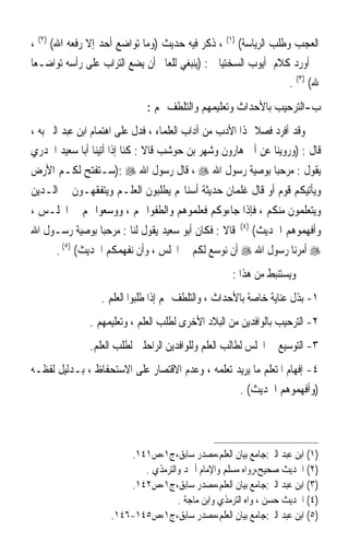 ‫ﺍﻟﻌﺠﺐ ﻭﻃﻠﺐ ﺍﻟﺮﻳﺎﺳﺔ( )١( ، ﺫﻛﺮ ﻓﻴﻪ ﺣﺪﻳﺚ )ﻭﻣﺎ ﺗﻮﺍﺿﻊ ﺃﺣﺪ ﺇﻻ ﺭﻓﻌﻪ ﺍﷲ( )٢( ،‬
‫ﰒ ﺃﻭﺭﺩ ﻛﻼﻡ ﺃﻳﻮﺏ ﺍﻟﺴﺨﺘﻴﺎﱐ : )ﻳﻨﺒﻐﻲ ﻟﻠﻌﺎﱂ ﺃﻥ ﻳﻀﻊ ﺍﻟﺘﺮﺍﺏ ﻋﻠﻰ ﺭﺃﺳﻪ ﺗﻮﺍﺿـﻌ‪‬ﺎ‬
                                                                ‫ﷲ( )٣( .‬
                             ‫ﺏ-ﺍﻟﺘﺮﺣﻴﺐ ﺑﺎﻷﺣﺪﺍﺙ ﻭﺗﻌﻠﻴﻤﻬﻢ ﻭﺍﻟﺘﻠﻄﻒ ‪‬ﻢ :‬
‫ﻭﻗﺪ ﺃﻓﺮﺩ ﻓﺼﻼ ﳍﺬﺍ ﺍﻷﺩﺏ ﻣﻦ ﺁﺩﺍﺏ ﺍﻟﻌﻠﻤﺎﺀ ، ﻓﺪﻝ ﻋﻠﻰ ﺍﻫﺘﻤﺎﻡ ﺍﺑﻦ ﻋﺒﺪ ﺍﻟﱪ ﺑﻪ ،‬
                                                           ‫ﹰ‬
‫ﻗﺎﻝ : )ﻭﺭﻭﻳﻨﺎ ﻋﻦ ﺃﰊ ﻫﺎﺭﻭﻥ ﻭﺷﻬﺮ ﺑﻦ ﺣﻮﺷﺐ ﻗﺎﻻ : ﻛﻨﺎ ﺇﺫﺍ ﺃﺗﻴﻨﺎ ﺃﺑﺎ ﺳﻌﻴﺪ ﺍﳋﺪﺭﻱ‬
‫ﻳﻘﻮﻝ : ﻣﺮﺣﺒ‪‬ﺎ ﺑﻮﺻﻴﺔ ﺭﺳﻮﻝ ﺍﷲ ‪ ، ‬ﻗﺎﻝ ﺭﺳﻮﻝ ﺍﷲ ‪): ‬ﺳـﺘﻔﺘﺢ ﻟﻜـﻢ ﺍﻷﺭﺽ‬
‫ﻭﻳﺄﺗﻴﻜﻢ ﻗﻮﻡ ﺃﻭ ﻗﺎﻝ ﻏﻠﻤﺎﻥ ﺣﺪﻳﺜﺔ ﺃﺳﻨﺎ‪‬ﻢ ﻳﻄﻠﺒﻮﻥ ﺍﻟﻌﻠـﻢ ﻭﻳﺘﻔﻘﻬـﻮﻥ ﰲ ﺍﻟـﺪﻳﻦ‬
‫ﻭﻳﺘﻌﻠﻤﻮﻥ ﻣﻨﻜﻢ ، ﻓﺈﺫﺍ ﺟﺎﺀﻭﻛﻢ ﻓﻌﻠﻤﻮﻫﻢ ﻭﺍﻟﻄﻔﻮﺍ ‪‬ﻢ ، ﻭﻭﺳﻌﻮﺍ ﳍﻢ ﰲ ﺍ‪‬ﻠـﺲ ،‬
                                                       ‫)٤(‬
‫ﻗﺎﻻ : ﻓﻜﺎﻥ ﺃﺑﻮ ﺳﻌﻴﺪ ﻳﻘﻮﻝ ﻟﻨﺎ : ﻣﺮﺣﺒ‪‬ﺎ ﺑﻮﺻﻴﺔ ﺭﺳـﻮﻝ ﺍﷲ‬         ‫ﻭﺃﻓﻬﻤﻮﻫﻢ ﺍﳊﺪﻳﺚ(‬
      ‫‪ ‬ﺃﻣﺮﻧﺎ ﺭﺳﻮﻝ ﺍﷲ ‪ ‬ﺃﻥ ﻧﻮﺳﻊ ﻟﻜﻢ ﰲ ﺍ‪‬ﻠﺲ ، ﻭﺃﻥ ﻧﻔﻬﻤﻜﻢ ﺍﳊﺪﻳﺚ( )٥( .‬
                                                    ‫ﻭﻳﺴﺘﻨﺒﻂ ﻣﻦ ﻫﺬﺍ :‬
                 ‫١- ﺑﺬﻝ ﻋﻨﺎﻳﺔ ﺧﺎﺻﺔ ﺑﺎﻷﺣﺪﺍﺙ ، ﻭﺍﻟﺘﻠﻄﻒ ‪‬ﻢ ﺇﺫﺍ ﻃﻠﺒﻮﺍ ﺍﻟﻌﻠﻢ .‬
               ‫٢- ﺍﻟﺘﺮﺣﻴﺐ ﺑﺎﻟﻮﺍﻓﺪﻳﻦ ﻣﻦ ﺍﻟﺒﻼﺩ ﺍﻷﺧﺮﻯ ﻟﻄﻠﺐ ﺍﻟﻌﻠﻢ ، ﻭﺗﻌﻠﻴﻤﻬﻢ .‬
               ‫٣- ﺍﻟﺘﻮﺳﻴﻊ ﰲ ﺍ‪‬ﻠﺲ ﻟﻄﺎﻟﺐ ﺍﻟﻌﻠﻢ ﻭﻟﻠﻮﺍﻓﺪﻳﻦ ﺍﻟﺮﺍﺣﻠﲔ ﻟﻄﻠﺐ ﺍﻟﻌﻠﻢ.‬
‫٤- ﺇﻓﻬﺎﻡ ﺍﳌﺘﻌﻠﻢ ﻣﺎ ﻳﺮﻳﺪ ﺗﻌﻠﻤﻪ ، ﻭﻋﺪﻡ ﺍﻻﻗﺘﺼﺎﺭ ﻋﻠﻰ ﺍﻻﺳﺘﺤﻔﺎﻅ ، ﺑـﺪﻟﻴﻞ ﻟﻔﻈـﻪ‬
                                                       ‫)ﻭﺃﻓﻬﻤﻮﻫﻢ ﺍﳊﺪﻳﺚ( .‬



                        ‫)١( ﺍﺑﻦ ﻋﺒﺪ ﺍﻟﱪ:ﺟﺎﻣﻊ ﺑﻴﺎﻥ ﺍﻟﻌﻠﻢ،ﻣﺼﺪﺭ ﺳﺎﺑﻖ،ﺝ١،ﺹ١٤١.‬
                           ‫)٢( ﺍﳊﺪﻳﺚ ﺻﺤﻴﺢ،ﺭﻭﺍﻩ ﻣﺴﻠﻢ ﻭﺍﻹﻣﺎﻡ ﺃﲪﺪ ﻭﺍﻟﺘﺮﻣﺬﻱ .‬
                        ‫)٣( ﺍﺑﻦ ﻋﺒﺪ ﺍﻟﱪ:ﺟﺎﻣﻊ ﺑﻴﺎﻥ ﺍﻟﻌﻠﻢ،ﻣﺼﺪﺭ ﺳﺎﺑﻖ،ﺝ١،ﺹ٢٤١.‬
                                    ‫)٤( ﺍﳊﺪﻳﺚ ﺣﺴﻦ ، ﻭﺍﻩ ﺍﻟﺘﺮﻣﺬﻱ ﻭﺍﺑﻦ ﻣﺎﺟﺔ .‬
                    ‫)٥( ﺍﺑﻦ ﻋﺒﺪ ﺍﻟﱪ:ﺟﺎﻣﻊ ﺑﻴﺎﻥ ﺍﻟﻌﻠﻢ،ﻣﺼﺪﺭ ﺳﺎﺑﻖ،ﺝ١،ﺹ٥٤١-٦٤١.‬
 