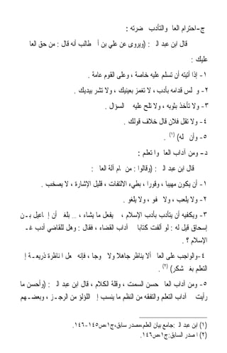 ‫ﺝ-ﺍﺣﺘﺮﺍﻡ ﺍﻟﻌﺎﱂ ﻭﺍﻟﺘﺄﺩﺏ ﲝﻀﺮﺗﻪ :‬
  ‫ﻗﺎﻝ ﺍﺑﻦ ﻋﺒﺪ ﺍﻟﱪ : )ﻭﻳﺮﻭﻯ ﻋﻦ ﻋﻠﻲ ﺑﻦ ﺃﰊ ﻃﺎﻟﺐ ﺃﻧﻪ ﻗﺎﻝ : ﻣﻦ ﺣﻖ ﺍﻟﻌﺎﱂ‬
                                                                           ‫ﻋﻠﻴﻚ :‬
                           ‫١- ﺇﺫﺍ ﺃﺗﻴﺘﻪ ﺃﻥ ﺗﺴﻠﻢ ﻋﻠﻴﻪ ﺧﺎﺻﺔ ، ﻭﻋﻠﻰ ﺍﻟﻘﻮﻡ ﻋﺎﻣﺔ .‬
                     ‫٢- ﻭﲡﻠﺲ ﻗﺪﺍﻣﻪ ﺑﺄﺩﺏ ، ﻻ ﺗﻐﻤﺰ ﺑﻌﻴﻨﻴﻚ ، ﻭﻻ ﺗﺸﺮ ﺑﻴﺪﻳﻚ .‬
                                  ‫٣- ﻭﻻ ﺗﺄﺧﺬ ﺑﺜﻮﺑﻪ ، ﻭﻻ ﺗﻠﺢ ﻋﻠﻴﻪ ﰲ ﺍﻟﺴﺆﺍﻝ .‬
                                          ‫٤- ﻭﻻ ﺗﻘﻞ ﻓﻼﻥ ﻗﺎﻝ ﺧﻼﻑ ﻗﻮﻟﻚ .‬
                                                                ‫)١(‬
                                                            ‫.‬         ‫٥- ﻭﺃﻥ ﲡﻠﻪ(‬
                                                ‫ﺩ- ﻭﻣﻦ ﺁﺩﺍﺏ ﺍﻟﻌﺎﱂ ﻭﺍﳌﺘﻌﻠﻢ :‬
                            ‫ﻗﺎﻝ ﺍﺑﻦ ﻋﺒﺪ ﺍﻟﱪ : )ﻭﻗﺎﻟﻮﺍ : ﻣﻦ ﲤﺎﻡ ﺁﻟﺔ ﺍﻟﻌﺎﱂ :‬
        ‫١- ﺃﻥ ﻳﻜﻮﻥ ﻣﻬﻴﺒ‪‬ﺎ ، ﻭﻗﻮﺭ‪‬ﺍ ، ﺑﻄﻲﺀ ﺍﻻﻟﺘﻔﺎﺕ ، ﻗﻠﻴﻞ ﺍﻹﺷﺎﺭﺓ ، ﻻ ﻳﺼﺨﺐ .‬
                                          ‫٢- ﻭﻻ ﻳﻠﻌﺐ ، ﻭﻻ ﳚﻔﻮ ، ﻭﻻ ﻳﻠﻐﻮ .‬
‫٣- ﻭﻳﻜﻔﻴﻪ ﺃﻥ ﻳﺘﺄﺩﺏ ﺑﺄﺩﺏ ﺍﻹﺳﻼﻡ ، ﰒ ﻳﻔﻌﻞ ﻣﺎ ﻳﺸﺎﺀ ، … ﺑﻠﻐﲏ ﺃﻥ ﺇﲰﺎﻋﻴﻞ ﺑـﻦ‬
‫ﺇﺳﺤﺎﻕ ﻗﻴﻞ ﻟﻪ : ﻟﻮ ﺃﻟﻔﺖ ﻛﺘﺎﺑ‪‬ﺎ ﰲ ﺁﺩﺍﺏ ﺍﻟﻘﻀﺎﺀ ، ﻓﻘﺎﻝ : ﻭﻫﻞ ﻟﻠﻘﺎﺿﻲ ﺃﺩﺏ ﻏـﲑ‬
                                                              ‫ﺍﻹﺳﻼﻡ ؟ .‬
‫٤-ﻭﺍﻟﻮﺍﺟﺐ ﻋﻠﻰ ﺍﻟﻌﺎﱂ ﺃﻻ ﻳﻨﺎﻇﺮ ﺟﺎﻫﻼ ﻭﻻ ﳉﻮﺟ‪‬ﺎ ، ﻓﺈﻧﻪ ﳚﻌﻞ ﺍﳌﻨﺎﻇﺮﺓ ﺫﺭﻳﻌـﺔ ﺇﱃ‬
                                      ‫ﹰ‬
                                                      ‫ﺍﻟﺘﻌﻠﻢ ﺑﻐﲑ ﺷﻜﺮ( )٢( .‬
‫٥- ﻭﻣﻦ ﺁﺩﺍﺏ ﺍﻟﻌﺎﱂ ﺣﺴﻦ ﺍﻟﺴﻤﺖ ، ﻭﻗﻠﺔ ﺍﻟﻜﻼﻡ ، ﻗﺎﻝ ﺍﺑﻦ ﻋﺒﺪ ﺍﻟﱪ : )ﻭﺃﺣﺴﻦ ﻣﺎ‬
‫ﺭﺃﻳﺖ ﰲ ﺁﺩﺍﺏ ﺍﻟﺘﻌﻠﻢ ﻭﺍﻟﺘﻔﻘﻪ ﻣﻦ ﺍﻟﻨﻈﻢ ﻣﺎ ﻳﻨﺴﺐ ﺇﱃ ﺍﻟﻠﺆﻟﺆ ﻣﻦ ﺍﻟﺮﺟـﺰ ، ﻭﺑﻌﻀـﻬﻢ‬


                    ‫)١( ﺍﺑﻦ ﻋﺒﺪ ﺍﻟﱪ:ﺟﺎﻣﻊ ﺑﻴﺎﻥ ﺍﻟﻌﻠﻢ،ﻣﺼﺪﺭ ﺳﺎﺑﻖ،ﺝ١،ﺹ٥٤١-٦٤١.‬
                                          ‫)٢( ﺍﳌﺼﺪﺭ ﺍﻟﺴﺎﺑﻖ:ﺝ١،ﺹ٦٤١.‬
 