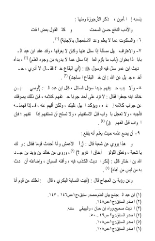 ‫ﻳﻨﺴﺒﻪ ﺇﱃ ﺍﳌﺄﻣﻮﻥ ، ﰒ ﺫﻛﺮ ﺍﻷﺭﺟﻮﺯﺓ ﻭﻣﻨﻬﺎ :‬
          ‫ﻭﰲ ﻛﺜﲑ ﺍﻟﻘﻮﻝ ﺑﻌﺾ ﺍﳌﻘﺖ‬                 ‫ﻭﺍﻷﺩﺏ ﺍﻟﻨﺎﻓﻊ ﺣﺴﻦ ﺍﻟﺴﻤﺖ‬
                        ‫٦- ﻭﺍﻟﺴﻜﻮﺕ ﻋﻤﺎ ﻻ ﻳﻌﻠﻢ ﻭﻋﺪ ﺍﻻﺳﺘﻌﺠﺎﻝ ﺑﺎﻹﺟﺎﺑﺔ( )١( .‬
‫٧- ﻭﺍﻻﻋﺘﺮﺍﻑ ﲜﻬﻞ ﻣﺴﺄﻟﺔ ﺇﺫﺍ ﺳﺌﻞ ﻋﻨﻬﺎ ﻭﻛﺎﻥ ﻻ ﻳﻌﺮﻓﻬﺎ ، ﻭﻗﺪ ﻋﻘﺪ ﺍﺑﻦ ﻋﺒﺪ ﺍﻟـﱪ‬
‫ﺑﺎﺑ‪‬ﺎ ﳍﺬﺍ ﺑﻌﻨﻮﺍﻥ )ﺑﺎﺏ ﻣﺎ ﻳﻠﺰﻡ ﺍﻟﻌﺎﱂ ﺇﺫﺍ ﺳﺌﻞ ﻋﻤﺎ ﻻ ﻳﺪﺭﻳﻪ ﻣﻦ ﻭﺟﻮﻩ ﺍﻟﻌﻠﻢ( )٢( ، ﺑﺪﺃﻩ‬
‫ﲝﺪﻳﺚ ﺍﺑﻦ ﻋﻤﺮ ﺳﺌﻞ ﻓﻴﻪ ﺍﻟﺮﺳﻮﻝ ‪) : ‬ﺃﻱ ﺍﻟﺒﻘﺎﻉ ﺧﲑ؟ ﻓﻘـﺎﻝ ﻻ ﺃﺩﺭﻱ ، ﺣـﱴ‬
                             ‫ﺃﺧﱪﻩ ﺟﱪﻳﻞ ﻋﻦ ﺍﷲ : ﺇﻥ ﺧﲑ ﺍﻟﺒﻘﺎﻉ ﺍﳌﺴﺎﺟﺪ( )٣( .‬
‫٨- ﻭﺃﻻ ﳚﻴﺐ ﺣﱴ ﻳﻔﻬﻢ ﺟﻴﺪ‪‬ﺍ ﺳﺆﺍﻝ ﺍﻟﺴﺎﺋﻞ ، ﻗﺎﻝ ﺍﺑﻦ ﻋﺒﺪ ﺍﻟﱪ : )ﺃﻭﺻﻲ ﳛﲕ ﺑـﻦ‬
‫ﺧﺎﻟﺪ ﺍﺑﻨﻪ ﺟﻌﻔﺮ‪‬ﺍ ﻓﻘﺎﻝ : ﻻ ﺗﺮﺩ ﻋﻠﻰ ﺃﺣﺪ ﺟﻮﺍﺑ‪‬ﺎ ﺣﱴ ﺗﻔﻬﻢ ﻛﻼﻣﻪ ، ﻓﺈﻥ ﺫﻟﻚ ﻳﺼﺮﻓﻚ‬
‫ﻋﻦ ﺟﻮﺍﺏ ﻛﻼﻣﻪ ﺇﱃ ﻏﲑﻩ ، ﻭﻳﺆﻛﺪ ﺍﳉﻬﻞ ﻋﻠﻴﻚ ، ﻭﻟﻜﻦ ﺃﻓﻬﻢ ﻋﻨﻪ ، ﻓـﺈﺫﺍ ﻓﻬﻤﺘـﻪ‬
‫ﻓﺄﺟﺒﻪ ، ﻭﻻ ﺗﻌﺠﻞ ﺑﺎﳉﻮﺍﺏ ﻗﺒﻞ ﺍﻻﺳﺘﻔﻬﺎﻡ ، ﻭﻻ ﺗﺴﺘﺢ ﺃﻥ ﺗﺴﺘﻔﻬﻢ ﺇﺫﺍ ﱂ ﺗﻔﻬﻢ ؛ ﻓﺈﻥ‬
                                                ‫ﺍﳉﻮﺍﺏ ﻗﺒﻞ ﺍﻟﻔﻬﻢ ﲪﻖ( )٤( .‬
                                          ‫٩- ﺃﻥ ﻳﻀﻊ ﻋﻠﻤﻪ ﺣﻴﺚ ﻳﻌﻠﻢ ﺃﻧﻪ ﻳﻨﻔﻊ :‬
‫ﻭﰲ ﻫﺬﺍ ﻳﺮﻭﻱ ﻋﻦ ﺷﻌﺒﺔ ﻗﺎﻝ : )ﺭﺁﱐ ﺍﻷﻋﻤﺶ ﻭﺃﻧﺎ ﺃﺣﺪﺙ ﻗﻮﻣ‪‬ﺎ ﻓﻘﺎﻝ : ﻭﳛﻚ‬
‫ﻳﺎ ﺷﻌﺒﺔ ، ﻭﺗﻌﻠﻖ ﺍﻟﻠﺆﻟﺆ ﰲ ﺃﻋﻨﺎﻕ ﺍﳋﻨﺎﺯﻳﺮ ؟( )٥( ، ﻭﺭﻭﻯ ﻋﻦ ﺧﺎﻟﺪ ﺑﻦ ﻳﺰﻳﺪ ﺑﻦ ﻋﺒـﺪ‬
‫ﺍﷲ ﺑﻦ ﺍﳌﺨﺘﺎﺭ ﻗﺎﻝ : )ﻧﻜﺮ ﺍﳊﺪﻳﺚ ﺍﻟﻜﺬﺏ ﻓﻴﻪ ، ﻭﺁﻓﺘﻪ ﺍﻟﻨﺴﻴﺎﻥ ، ﻭﺇﺿﺎﻋﺘﻪ ﺃﻥ ﲢﺪﺙ‬
                                                    ‫ﺑﻪ ﻣﻦ ﻟﻴﺲ ﻣﻦ ﺃﻫﻠﻪ( )٦( .‬
‫ﻭﻋﻦ ﺭﺅﺑﺔ ﺑﻦ ﺍﻟﻌﺠﺎﺝ ﻗﺎﻝ : )ﺃﺗﻴﺖ ﺍﻟﻨﺴﺎﺑﺔ ﺍﻟﺒﻜﺮﻱ ، ﻗﺎﻝ ﱄ : ﻟﻌﻠﻚ ﻣﻦ ﻗﻮﻡ ﺃﻧﺎ‬

                     ‫)١( ﺍﺑﻦ ﻋﺒﺪ ﺍﻟﱪ:ﺟﺎﻣﻊ ﺑﻴﺎﻥ ﺍﻟﻌﻠﻢ،ﻣﺼﺪﺭ ﺳﺎﺑﻖ،ﺝ١،ﺹ٦٤١ – ٧٤١.‬
                                                   ‫)٢( ﺍﳌﺼﺪﺭ ﺍﻟﺴﺎﺑﻖ:ﺝ١،ﺹ٨٤١.‬
                               ‫)٣( ﺍﳊﺪﻳﺚ ﺻﺤﻴﺢ،ﺭﻭﺍﻩ ﺍﺑﻦ ﺣﺒﺎﻥ ، ﻭﺍﻟﺒﻴﻬﻘﻲ ﰲ ﺳﻨﻨﻪ.‬
                                              ‫)٤( ﺍﳌﺼﺪﺭ ﺍﻟﺴﺎﺑﻖ:ﺝ٢ ﺹ٩٤ – ٠٥.‬
                                                   ‫)٥( ﺍﳌﺼﺪﺭ ﺍﻟﺴﺎﺑﻖ:ﺝ١،ﺹ٨٠١.‬
                                                   ‫)٦( ﺍﳌﺼﺪﺭ ﺍﻟﺴﺎﺑﻖ:ﺝ١،ﺹ٨٠١.‬
 