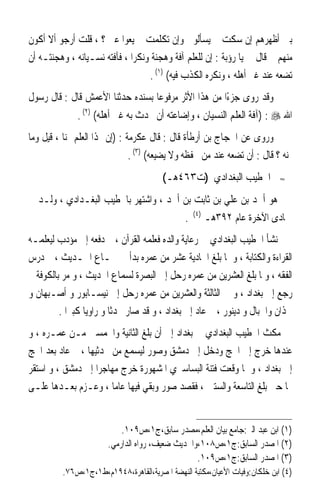 ‫ﺑﲔ ﺃﻇﻬﺮﻫﻢ ﺇﻥ ﺳﻜﺖ ﱂ ﻳﺴﺄﻟﻮﱐ ﻭﺇﻥ ﺗﻜﻠﻤﺖ ﱂ ﻳﻌﻮﺍ ﻋﲏ ؟ ، ﻗﻠﺖ ﺃﺭﺟﻮ ﺃﻻ ﺃﻛﻮﻥ‬
‫ﻣﻨﻬﻢ ﰒ ﻗﺎﻝ ﱄ ﻳﺎ ﺭﺅﺑﺔ : ﺇﻥ ﻟﻠﻌﻠﻢ ﺁﻓﺔ ﻭﻫﺠﻨﺔ ﻭﻧﻜﺮ‪‬ﺍ ، ﻓﺂﻓﺘﻪ ﻧﺴـﻴﺎﻧﻪ ، ﻭﻫﺠﻨﺘـﻪ ﺃﻥ‬
                                   ‫ﺗﻀﻌﻪ ﻋﻨﺪ ﻏﲑ ﺃﻫﻠﻪ ، ﻭﻧﻜﺮﻩ ﺍﻟﻜﺬﺏ ﻓﻴﻪ( )١( .‬
‫ﻭﻗﺪ ﺭﻭﻯ ﺟﺰﺀًﺍ ﻣﻦ ﻫﺬﺍ ﺍﻷﺛﺮ ﻣﺮﻓﻮﻋ‪‬ﺎ ﺑﺴﻨﺪﻩ ﺣﺪﺛﻨﺎ ﺍﻷﻋﻤﺶ ﻗﺎﻝ : ﻗﺎﻝ ﺭﺳﻮﻝ‬
              ‫ﺍﷲ ‪) : ‬ﺁﻓﺔ ﺍﻟﻌﻠﻢ ﺍﻟﻨﺴﻴﺎﻥ ، ﻭﺇﺿﺎﻋﺘﻪ ﺃﻥ ﲢﺪﺙ ﺑﻪ ﻏﲑ ﺃﻫﻠﻪ( )٢( .‬
‫ﻭﺭﻭﻯ ﻋﻦ ﺍﳊﺠﺎﺝ ﺑﻦ ﺃﺭﻃﺄﺓ ﻗﺎﻝ : ﻗﺎﻝ ﻋﻜﺮﻣﺔ : )ﺇﻥ ﳍﺬﺍ ﺍﻟﻌﻠﻢ ﲦﻨ‪‬ﺎ ، ﻗﻴﻞ ﻭﻣﺎ‬
                                ‫ﲦﻨﻪ ؟ ﻗﺎﻝ : ﺃﻥ ﺗﻀﻌﻪ ﻋﻨﺪ ﻣﻦ ﳛﻔﻈﻪ ﻭﻻ ﻳﻀﻴﻌﻪ( )٣( .‬
                                        ‫ﺍﳋﻄﻴﺐ ﺍﻟﺒﻐﺪﺍﺩﻱ )ﺕ٣٦٤ﻫـ(‬              ‫≈‬


‫ﻫﻮ ﺃﲪﺪ ﺑﻦ ﻋﻠﻲ ﺑﻦ ﺛﺎﺑﺖ ﺑﻦ ﺃﲪﺪ ، ﻭﺍﺷﺘﻬﺮ ﺑﺎﳋﻄﻴﺐ ﺍﻟﺒﻐـﺪﺍﺩﻱ ، ﻭﻟـﺪ ﰲ‬
                                                   ‫)٤(‬
                                               ‫.‬         ‫ﲨﺎﺩﻯ ﺍﻵﺧﺮﺓ ﻋﺎﻡ ٢٩٣ﻫـ‬
‫ﻧﺸﺄ ﺍﳋﻄﻴﺐ ﺍﻟﺒﻐﺪﺍﺩﻱ ﰲ ﺭﻋﺎﻳﺔ ﻭﺍﻟﺪﻩ ﻓﻌﻠﻤﻪ ﺍﻟﻘﺮﺁﻥ ، ﰒ ﺩﻓﻌﻪ ﺇﱃ ﻣﺆﺩﺏ ﻟﻴﻌﻠﻤـﻪ‬
‫ﺍﻟﻘﺮﺍﺀﺓ ﻭﺍﻟﻜﺘﺎﺑﺔ ، ﻭ ﳌﺎ ﺑﻠﻎ ﺍﳊﺎﺩﻳﺔ ﻋﺸﺮ ﻣﻦ ﻋﻤﺮﻩ ﺑﺪﺃ ﰲ ﲰـﺎﻉ ﺍﳊـﺪﻳﺚ ، ﰒ ﺩﺭﺱ‬
‫ﺍﻟﻔﻘﻪ ، ﻭﳌﺎ ﺑﻠﻎ ﺍﻟﻌﺸﺮﻳﻦ ﻣﻦ ﻋﻤﺮﻩ ﺭﺣﻞ ﺇﱃ ﺍﻟﺒﺼﺮﺓ ﻟﺴﻤﺎﻉ ﺍﳊﺪﻳﺚ ، ﻭ ﻣﺮ ﺑﺎﻟﻜﻮﻓﺔ ﰒ‬
‫ﺭﺟﻊ ﺇﱃ ﺑﻐﺪﺍﺩ ، ﻭ ﰲ ﺍﻟﺜﺎﻟﺜﺔ ﻭﺍﻟﻌﺸﺮﻳﻦ ﻣﻦ ﻋﻤﺮﻩ ﺭﺣﻞ ﺇﱃ ﻧﻴﺴـﺎﺑﻮﺭ ﻭ ﺃﺻـﺒﻬﺎﻥ ﻭ‬
         ‫ﳘﺬﺍﻥ ﻭﺍﳉﺒﺎﻝ ﻭ ﺩﻳﻨﻮﺭ ، ﰒ ﻋﺎﺩ ﺇﱃ ﺑﻐﺪﺍﺩ ، ﻭ ﻗﺪ ﺻﺎﺭ ﳏﺪﺛﺎ ﻭ ﺭﺍﻭﻳﺎ ﻛﺒﲑﹰﺍ .‬
                 ‫ﹰ‬       ‫ﹰ‬
‫ﻣﻜﺚ ﺍﳋﻄﻴﺐ ﺍﻟﺒﻐﺪﺍﺩﻱ ﰲ ﺑﻐﺪﺍﺩ ﺇﱃ ﺃﻥ ﺑﻠﻎ ﺍﻟﺜﺎﻧﻴﺔ ﻭﺍﳋﻤﺴﲔ ﻣـﻦ ﻋﻤـﺮﻩ ، ﻭ‬
‫ﻋﻨﺪﻫﺎ ﺧﺮﺝ ﺇﱃ ﺍﳊﺞ ﻭﺩﺧﻞ ﺇﱃ ﺩﻣﺸﻖ ﻭﺻﻮﺭ ﻟﻴﺴﻤﻊ ﻣﻦ ﳏﺪﺛﻴﻬﺎ ، ﰒ ﻋﺎﺩ ﺑﻌﺪ ﺍﳊﺞ‬
‫ﺇﱃ ﺑﻐﺪﺍﺩ ، ﻭ ﳌﺎ ﻭﻗﻌﺖ ﻓﺘﻨﺔ ﺍﻟﺒﺴﺎﺳﲑﻱ ﺍﳌﺸﻬﻮﺭﺓ ﺧﺮﺝ ﻣﻬﺎﺟﺮﹰﺍ ﺇﱃ ﺩﻣﺸﻖ ، ﻭ ﺍﺳﺘﻘﺮ‬
‫‪‬ﺎ ﺣﱴ ﺑﻠﻎ ﺍﻟﺘﺎﺳﻌﺔ ﻭﺍﻟﺴﺘﲔ ، ﻓﻘﺼﺪ ﺻﻮﺭ ﻭﺑﻘﻲ ﻓﻴﻬﺎ ﻋﺎﻣﺎ ، ﻭﻋـﺰﻡ ﺑﻌـﺪﻫﺎ ﻋﻠـﻰ‬
                       ‫ﹰ‬


                           ‫)١( ﺍﺑﻦ ﻋﺒﺪ ﺍﻟﱪ:ﺟﺎﻣﻊ ﺑﻴﺎﻥ ﺍﻟﻌﻠﻢ،ﻣﺼﺪﺭ ﺳﺎﺑﻖ،ﺝ١،ﺹ٩٠١.‬
                       ‫)٢( ﺍﳌﺼﺪﺭ ﺍﻟﺴﺎﺑﻖ:ﺝ١،ﺹ٨٠١،ﻭﺍﳊﺪﻳﺚ ﺿﻌﻴﻒ، ﺭﻭﺍﻩ ﺍﻟﺪﺍﺭﻣﻲ.‬
                                                 ‫)٣( ﺍﳌﺼﺪﺭ ﺍﻟﺴﺎﺑﻖ:ﺝ١،ﺹ٩٠١.‬
          ‫)٤( ﺍﺑﻦ ﺧﻠﻜﺎﻥ:ﻭﻓﻴﺎﺕ ﺍﻷﻋﻴﺎﻥ،ﻣﻜﺘﺒﺔ ﺍﻟﻨﻬﻀﺔ ﺍﳌﺼﺮﻳﺔ،ﺍﻟﻘﺎﻫﺮﺓ،٨٤٩١ﻡ،ﻁ١،ﺝ١،ﺹ٦٧.‬
 