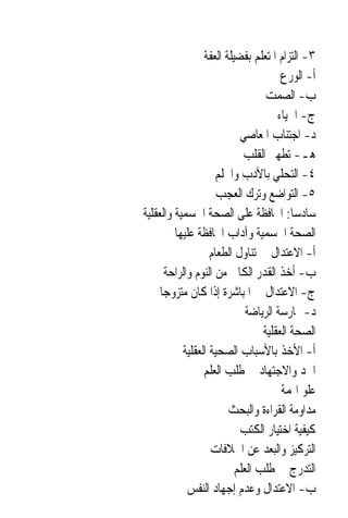 ‫٣- ﺍﻟﺘﺰﺍﻡ ﺍﳌﺘﻌﻠﻢ ﺑﻔﻀﻴﻠﺔ ﺍﻟﻌﻔﺔ‬
                                      ‫ﺃ- ﺍﻟﻮﺭﻉ‬
                                  ‫ﺏ- ﺍﻟﺼﻤﺖ‬
                                     ‫ﺝ- ﺍﳊﻴﺎﺀ‬
                           ‫ﺩ- ﺍﺟﺘﻨﺎﺏ ﺍﳌﻌﺎﺻﻲ‬
                            ‫ﻫـ- ﺗﻄﻬﲑ ﺍﻟﻘﻠﺐ‬
                     ‫٤- ﺍﻟﺘﺤﻠﻲ ﺑﺎﻷﺩﺏ ﻭﺍﳊﻠﻢ‬
                     ‫٥- ﺍﻟﺘﻮﺍﺿﻊ ﻭﺗﺮﻙ ﺍﻟﻌﺠﺐ‬
‫ﺳﺎﺩﺳ‪‬ﺎ: ﺍﶈﺎﻓﻈﺔ ﻋﻠﻰ ﺍﻟﺼﺤﺔ ﺍﳉﺴﻤﻴﺔ ﻭﺍﻟﻌﻘﻠﻴﺔ‬
         ‫ﺍﻟﺼﺤﺔ ﺍﳉﺴﻤﻴﺔ ﻭﺁﺩﺍﺏ ﺍﶈﺎﻓﻈﺔ ﻋﻠﻴﻬﺎ‬
                   ‫ﺃ- ﺍﻻﻋﺘﺪﺍﻝ ﰲ ﺗﻨﺎﻭﻝ ﺍﻟﻄﻌﺎﻡ‬
       ‫ﺏ- ﺃﺧﺬ ﺍﻟﻘﺪﺭ ﺍﻟﻜﺎﰲ ﻣﻦ ﺍﻟﻨﻮﻡ ﻭﺍﻟﺮﺍﺣﺔ‬
     ‫ﺝ- ﺍﻻﻋﺘﺪﺍﻝ ﰲ ﺍﳌﺒﺎﺷﺮﺓ ﺇﺫﺍ ﻛﺎﻥ ﻣﺘﺰﻭﺟ‪‬ﺎ‬
                             ‫ﺩ- ﳑﺎﺭﺳﺔ ﺍﻟﺮﻳﺎﺿﺔ‬
                                 ‫ﺍﻟﺼﺤﺔ ﺍﻟﻌﻘﻠﻴﺔ‬
           ‫ﺃ- ﺍﻷﺧﺬ ﺑﺎﻷﺳﺒﺎﺏ ﺍﻟﺼﺤﻴﺔ ﺍﻟﻌﻘﻠﻴﺔ‬
                 ‫ﺍﳉﺪ ﻭﺍﻻﺟﺘﻬﺎﺩ ﰲ ﻃﻠﺐ ﺍﻟﻌﻠﻢ‬
                                      ‫ﻋﻠﻮ ﺍﳍﻤﺔ‬
                        ‫ﻣﺪﺍﻭﻣﺔ ﺍﻟﻘﺮﺍﺀﺓ ﻭﺍﻟﺒﺤﺚ‬
                           ‫ﻛﻴﻔﻴﺔ ﺍﺧﺘﻴﺎﺭ ﺍﻟﻜﺘﺐ‬
                   ‫ﺍﻟﺘﺮﻛﻴﺰ ﻭﺍﻟﺒﻌﺪ ﻋﻦ ﺍﳋﻼﻓﺎﺕ‬
                          ‫ﺍﻟﺘﺪﺭﺝ ﰲ ﻃﻠﺐ ﺍﻟﻌﻠﻢ‬
             ‫ﺏ- ﺍﻻﻋﺘﺪﺍﻝ ﻭﻋﺪﻡ ﺇﺟﻬﺎﺩ ﺍﻟﻨﻔﺲ‬
 